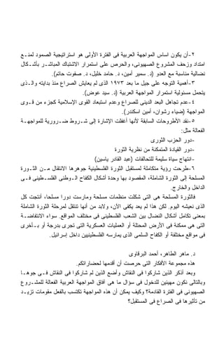 ‫٢-ﺃﻥ ﻴﻜﻭﻥ ﺍﺴﺎﺱ ﺍﻟﻤﻭﺍﺠﻬﺔ ﺍﻟﻌﺭﺒﻴﺔ ﻓﻰ ﺍﻟﻔﺘﺭﺓ ﺍﻷﻭﻟﻰ ﻫﻭ ﺍﺴﺘﺭﺍﺘﻴﺠﻴﺔ ﺍﻟﺼﻤﻭﺩ ﻟﻤﻨـﻊ‬
‫ﺍﻤﺘﺩﺍﺩ ﻭﺯﺤﻑ ﺍﻟﻤﺸﺭﻭﻉ ﺍﻟﺼﻬﻴﻭﻨﻰ، ﻭﺍﻟﺤﺭﺹ ﻋﻠﻰ ﺍﺴﺘﻤﺭﺍﺭ ﺍﻻﺸﺘﺒﺎﻙ ﺍﻟﻤﺒﺎﺸـﺭ ﺒﺄﺸـﻜﺎل‬
               ‫ﻨﻀﺎﻟﻴﺔ ﻤﻨﺎﺴﺒﺔ ﻤﻊ ﺍﻟﻌﺩﻭ )ﺩ. ﺴﻤﻴﺭ ﺃﻤﻴﻥ، ﺩ. ﺤﺎﻤﺩ ﺨﻠﻴل، ﺩ. ﺼﻔﻭﺕ ﺤﺎﺘﻡ(.‬
‫٣-ﺃﻫﻤﻴﺔ ﺍﻟﺘﻭﺠﻪ ﻋﻠﻰ ﺠﻴل ﻤﺎ ﺒﻌﺩ ٣٧٩١ ﺍﻟﺫﻯ ﻟﻡ ﻴﻌﺎﻴﺵ ﺍﻟﺼﺭﺍﻉ ﻤﻨﺫ ﺒﺩﺍﻴﺘﻪ ﻭﺍﻟـﺫﻯ‬
                             ‫ﻴﺘﺤﻤل ﻤﺴﺌﻭﻟﻴﺔ ﺍﺴﺘﻤﺭﺍﺭ ﺍﻟﻤﻭﺍﺠﻬﺔ ﺍﻟﻌﺭﺒﻴﺔ )ﺩ. ﺴﻴﺩ ﻋﻭﺽ(.‬
‫٤-ﻋﺩﻡ ﺘﺠﺎﻫل ﺍﻟﺒﻌﺩ ﺍﻟﺩﻴﻨﻰ ﻟﻠﺼﺭﺍﻉ ﻭﻋﺩﻡ ﺍﺴﺘﺒﻌﺎﺩ ﺍﻟﻘﻭﻯ ﺍﻹﺴﻼﻤﻴﺔ ﻜﺠﺯﺀ ﻤﻥ ﻗـﻭﻯ‬
                                                ‫ﺍﻟﻤﻭﺍﺠﻬﺔ )ﻀﻴﺎﺀ ﺭﺸﻭﺍﻥ، ﺃﻤﻴﻥ ﺍﺴﻜﻨﺩﺭ(.‬
‫٥-ﻨﻘﺩ ﺍﻷﻁﺭﻭﺤﺎﺕ ﺍﻟﺴﺎﺒﻘﺔ ﻷﻨﻬﺎ ﺃﻏﻔﻠﺕ ﺍﻹﺸﺎﺭﺓ ﺇﻟﻰ ﺸـﺭﻭﻁ ﻀـﺭﻭﺭﻴﺔ ﻟﻠﻤﻭﺍﺠﻬـﺔ‬
                                                                            ‫ﺍﻟﻔﻌﺎﻟﺔ ﻤﺜل:‬
                                                             ‫-ﺩﻭﺭ ﺍﻟﺤﺯﺏ ﺍﻟﺜﻭﺭﻯ‬
                                            ‫-ﺩﻭﺭ ﺍﻟﻘﻴﺎﺩﺓ ﺍﻟﻤﺘﻤﻜﻨﺔ ﻤﻥ ﻨﻅﺭﻴﺔ ﺍﻟﺜﻭﺭﺓ‬
                                   ‫-ﺍﻨﺘﻬﺎﺝ ﺴﻴﺎﺓ ﺴﻠﻴﻤﺔ ﻟﻠﺘﺤﺎﻟﻔﺎﺕ )ﻋﺒﺩ ﺍﻟﻘﺎﺩﺭ ﻴﺎﺴﻴﻥ(‬
‫٦-ﻁﺭﺤﺕ ﺭﺅﻴﺔ ﻤﺘﻜﺎﻤﻠﺔ ﻟﻤﺴﺘﻘﺒل ﺍﻟﺜﻭﺭﺓ ﺍﻟﻔﻠﺴﻁﻴﻨﻴﺔ ﺠﻭﻫﺭﻫﺎ ﺍﻻﻨﺘﻘﺎل ﻤـﻥ ﺍﻟﺜـﻭﺭﺓ‬
‫ﺍﻟﻤﺴﻠﺤﺔ ﺇﻟﻰ ﺍﻟﺜﻭﺭﺓ ﺍﻟﺸﺎﻤﻠﺔ، ﺍﻟﻤﻘﺼﻭﺩ ﺒﻬﺎ ﻭﺤﺩﺓ ﺃﺸﻜﺎل ﺍﻟﻜﻔﺎﺡ ﺍﻟـﻭﻁﻨﻰ ﺍﻟﻔﻠﺴـﻁﻴﻨﻰ ﻓـﻰ‬
                                                                       ‫ﺍﻟﺩﺍﺨل ﻭﺍﻟﺨﺎﺭﺝ.‬
‫ﻓﺎﻟﺜﻭﺭﺓ ﺍﻟﻤﺴﻠﺤﺔ ﻫﻰ ﺍﻟﺘﻰ ﺸﻜﻠﺕ ﻤﻨﻅﻤﺎﺕ ﻤﺴﻠﺤﺔ ﻭﻤﺎﺭﺴﺕ ﺩﻭﺭﺍ ﻤﺴﻠﺤﹰ، ﺃﻨﺘﺠﺕ ﻜل‬
            ‫ﺎ‬       ‫ﹰ‬
‫ﺍﻟﺫﻯ ﻨﻌﻴﺸﻪ ﺍﻟﻴﻭﻡ. ﻟﻜﻥ ﻫﺫﺍ ﻟﻡ ﻴﻌﺩ ﻴﻜﻔﻰ ﺍﻵﻥ، ﻭﻻﺒﺩ ﻤﻥ ﺃﻨﻬﺎ ﺘﻨﺘﻘل ﻟﻤﺭﺤﻠﺔ ﺍﻟﺜﻭﺭﺓ ﺍﻟﺸﺎﻤﻠﺔ‬
‫ﺒﻤﻌﻨﻰ ﺘﻜﺎﻤل ﺃﺸﻜﺎل ﺍﻟﻨﻀﺎل ﺒﻴﻥ ﺍﻟﺸﻌﺏ ﺍﻟﻔﻠﺴﻁﻴﻨﻰ ﻓﻰ ﻤﺨﺘﻠﻑ ﺍﻟﻤﻭﺍﻗﻊ. ﺴﻭﺍﺀ ﺍﻻﻨﺘﻔﺎﻀـﺔ‬
‫ﺍﻟﺘﻰ ﻫﻰ ﻤﻤﻜﻨﺔ ﻓﻰ ﺍﻷﺭﺽ ﺍﻟﻤﺤﺘﻠﺔ ﺃﻭ ﺍﻟﻌﻤﻠﻴﺎﺕ ﺍﻟﻌﺴﻜﺭﻴﺔ ﺍﻟﺘﻰ ﺘﺠﺭﻯ ﺒﺩﺭﺠﺔ ﺃﻭ ﺒـﺄﺨﺭﻯ‬
              ‫ﻓﻰ ﻤﻭﺍﻗﻊ ﻤﺨﺘﻠﻔﺔ ﺃﻭ ﺍﻟﻜﻔﺎﺡ ﺍﻟﺴﻠﻤﻰ ﺍﻟﺫﻯ ﻴﻤﺎﺭﺴﻪ ﺍﻟﻔﻠﺴﻁﻴﻨﻴﻴﻥ ﺩﺍﺨل ﺇﺴﺭﺍﺌﻴل.‬

                                               ‫ﺩ. ﻤﺎﻫﺭ ﺍﻟﻁﺎﻫﺭ، ﺃﺤﻤﺩ ﺍﻟﺒﺭﻗﺎﻭﻯ‬
                         ‫ﻫﺫﻩ ﻤﺠﻤﻭﻋﺔ ﺍﻷﻓﻜﺎﺭ ﺍﻟﺘﻰ ﺤﺭﺼﺕ ﺃﻥ ﺃﻗﺩﻤﻬﺎ ﻟﺤﻀﺎﺭﺍﺘﻜﻡ.‬
‫ﻭﺒﻌﺩ ﺃﺫﻜﺭ ﺍﻟﺫﻴﻥ ﺸﺎﺭﻜﻭﺍ ﻓﻰ ﺍﻟﻨﻘﺎﺵ ﻭﺃﻀﻊ ﺍﻟﺫﻴﻥ ﻟﻡ ﺸﺎﺭﻜﻭﺍ ﻓﻰ ﺍﻟﻨﻘﺎﺵ ﻓـﻰ ﺠﻭﻫـﺎ‬
‫ﻭﺒﺎﻟﺘﺎﻟﻰ ﻨﻜﻭﻥ ﻤﻬﻴﺌﻴﻥ ﻟﻠﺩﺨﻭل ﻓﻰ ﺴﺅﺍل ﻤﺎ ﻫﻰ ﺁﻓﺎﻕ ﺍﻟﻤﻭﺍﺠﻬﺔ ﺍﻟﻌﺭﺒﻴﺔ ﺍﻟﻔﻌﺎﻟﺔ ﻟﻠﻤﺸـﺭﻭﻉ‬
‫ﺍﻟﺼﻬﻴﻭﻨﻰ ﻓﻰ ﺍﻟﻔﺘﺭﺓ ﺍﻟﻘﺎﺩﻤﺔ؟ ﻭﻜﻴﻑ ﻴﻤﻜﻥ ﺃﻥ ﻫﺫﻩ ﺍﻟﻤﻭﺍﺠﻬﺔ ﺘﻜﺘﺴﺏ ﺒﺎﻟﻔﻌل ﻤﻘﻭﻤﺎﺕ ﺘﺯﻴـﺩ‬
                                               ‫ﻤﻥ ﺘﺄﺜﻴﺭﻫﺎ ﻓﻰ ﺍﻟﺼﺭﺍﻉ ﻓﻰ ﺍﻟﻤﺴﺘﻘﺒل؟‬
 