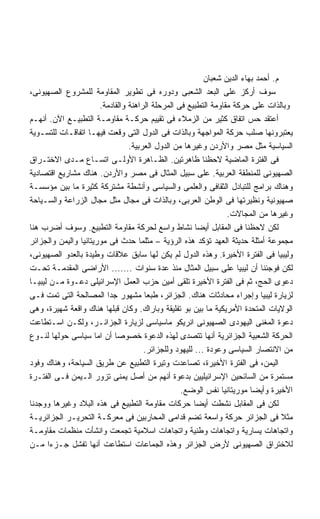 ‫ﻡ. ﺃﺤﻤﺩ ﺒﻬﺎﺀ ﺍﻟﺩﻴﻥ ﺸﻌﺒﺎﻥ‬
‫ﺴﻭﻑ ﺃﺭﻜﺯ ﻋﻠﻰ ﺍﻟﺒﻌﺩ ﺍﻟﺸﻌﺒﻰ ﻭﺩﻭﺭﻩ ﻓﻰ ﺘﻁﻭﻴﺭ ﺍﻟﻤﻘﺎﻭﻤﺔ ﻟﻠﻤﺸﺭﻭﻉ ﺍﻟﺼﻬﻴﻭﻨﻰ،‬
                       ‫ﻭﺒﺎﻟﺫﺍﺕ ﻋﻠﻰ ﺤﺭﻜﺔ ﻤﻘﺎﻭﻤﺔ ﺍﻟﺘﻁﺒﻴﻊ ﻓﻰ ﺍﻟﻤﺭﺤﻠﺔ ﺍﻟﺭﺍﻫﻨﺔ ﻭﺍﻟﻘﺎﺩﻤﺔ.‬
‫ﺃﻋﺘﻘﺩ ﺤﺱ ﺍﺘﻔﺎﻕ ﻜﺜﻴﺭ ﻤﻥ ﺍﻟﺯﻤﻼﺀ ﻓﻰ ﺘﻘﻴﻴﻡ ﺤﺭﻜـﺔ ﻤﻘﺎﻭﻤـﺔ ﺍﻟﺘﻁﺒﻴـﻊ ﺍﻵﻥ. ﺃﻨﻬـﻡ‬
‫ﻴﻌﺘﺒﺭﻭﻨﻬﺎ ﺼﻠﺏ ﺤﺭﻜﺔ ﺍﻟﻤﻭﺍﺠﻬﺔ ﻭﺒﺎﻟﺫﺍﺕ ﻓﻰ ﺍﻟﺩﻭل ﺍﻟﺘﻰ ﻭﻗﻌﺕ ﻓﻴﻬـﺎ ﺍﺘﻔﺎﻗـﺎﺕ ﻟﻠﺘﺴـﻭﻴﺔ‬
                                 ‫ﺍﻟﺴﻴﺎﺴﻴﺔ ﻤﺜل ﻤﺼﺭ ﻭﺍﻷﺭﺩﻥ ﻭﻏﻴﺭﻫﺎ ﻤﻥ ﺍﻟﺩﻭل ﺍﻟﻌﺭﺒﻴﺔ.‬
‫ﻓﻰ ﺍﻟﻔﺘﺭﺓ ﺍﻟﻤﺎﻀﻴﺔ ﻻﺤﻅﻨﺎ ﻅﺎﻫﺭﺘﻴﻥ. ﺍﻟﻅـﺎﻫﺭﺓ ﺍﻷﻭﻟـﻰ ﺍﺘﺴـﺎﻉ ﻤـﺩﻯ ﺍﻻﺨﺘـﺭﺍﻕ‬
‫ﺍﻟﺼﻬﻴﻭﻨﻰ ﻟﻠﻤﻨﻁﻘﺔ ﺍﻟﻌﺭﺒﻴﺔ. ﻋﻠﻰ ﺴﺒﻴل ﺍﻟﻤﺜﺎل ﻓﻰ ﻤﺼﺭ ﻭﺍﻷﺭﺩﻥ. ﻫﻨﺎﻙ ﻤﺸﺎﺭﻴﻊ ﺍﻗﺘﺼﺎﺩﻴﺔ‬
‫ﻭﻫﻨﺎﻙ ﺒﺭﺍﻤﺞ ﻟﻠﺘﺒﺎﺩل ﺍﻟﺜﻘﺎﻓﻰ ﻭﺍﻟﻌﻠﻤﻰ ﻭﺍﻟﺴﻴﺎﺴﻰ ﻭﺃﻨﺸﻁﺔ ﻤﺸﺘﺭﻜﺔ ﻜﺜﻴﺭﺓ ﻤﺎ ﺒﻴﻥ ﻤﺅﺴﺴـﺔ‬
‫ﺼﻬﻴﻭﻨﻴﺔ ﻭﻨﻅﻴﺭﺘﻬﺎ ﻓﻰ ﺍﻟﻭﻁﻥ ﺍﻟﻌﺭﺒﻰ، ﻭﺒﺎﻟﺫﺍﺕ ﻓﻰ ﻤﺠﺎل ﻤﺜل ﻤﺠﺎل ﺍﻟﺯﺭﺍﻋﺔ ﻭﺍﻟﺴـﻴﺎﺤﺔ‬
                                                                 ‫ﻭﻏﻴﺭﻫﺎ ﻤﻥ ﺍﻟﻤﺠﺎﻻﺕ.‬
‫ﻟﻜﻥ ﻻﺤﻅﻨﺎ ﻓﻰ ﺍﻟﻤﻘﺎﺒل ﺃﻴﻀﺎ ﻨﺸﺎﻁ ﻭﺍﺴﻊ ﻟﺤﺭﻜﺔ ﻤﻘﺎﻭﻤﺔ ﺍﻟﺘﻁﺒﻴﻊ. ﻭﺴﻭﻑ ﺃﻀﺭﺏ ﻫﻨﺎ‬
                                                        ‫ﹰ‬
‫ﻤﺠﻤﻭﻋﺔ ﺃﻤﺜﻠﺔ ﺤﺩﻴﺜﺔ ﺍﻟﻌﻬﺩ ﺘﺅﻜﺩ ﻫﺫﻩ ﺍﻟﺭﺅﻴﺔ – ﻤﺜﻠﻤﺎ ﺤﺩﺙ ﻓﻰ ﻤﻭﺭﻴﺘﺎﻨﻴﺎ ﻭﺍﻟﻴﻤﻥ ﻭﺍﻟﺠﺯﺍﺌﺭ‬
‫ﻭﻟﻴﺒﻴﺎ ﻓﻰ ﺍﻟﻔﺘﺭﺓ ﺍﻷﺨﻴﺭﺓ. ﻭﻫﺫﻩ ﺍﻟﺩﻭل ﻟﻡ ﻴﻜﻥ ﻟﻬﺎ ﺴﺎﺒﻕ ﻋﻼﻗﺎﺕ ﻭﻁﻴﺩﺓ ﺒﺎﻟﻌﺩﻭ ﺍﻟﺼﻬﻴﻭﻨﻰ،‬
‫ﻟﻜﻥ ﻓﻭﺠﺌﻨﺎ ﺃﻥ ﻟﻴﺒﻴﺎ ﻋﻠﻰ ﺴﺒﻴل ﺍﻟﻤﺜﺎل ﻤﻨﺫ ﻋﺩﺓ ﺴﻨﻭﺍﺕ ....... ﺍﻷﺭﺍﻀﻰ ﺍﻟﻤﻘﺩﻤـﺔ ﺘﺤـﺕ‬
‫ﺩﻋﻭﻯ ﺍﻟﺤﺞ، ﺜﻡ ﻓﻰ ﺍﻟﻔﺘﺭﺓ ﺍﻷﺨﻴﺭﺓ ﺘﻠﻘﻰ ﺃﻤﻴﻥ ﺤﺯﺏ ﺍﻟﻌﻤل ﺍﻹﺴﺭﺍﺌﻴﻠﻰ ﺩﻋـﻭﺓ ﻤـﻥ ﻟﻴﺒﻴـﺎ‬
‫ﻟﺯﻴﺎﺭﺓ ﻟﻴﺒﻴﺎ ﻭﺇﺠﺭﺍﺀ ﻤﺤﺎﺩﺜﺎﺕ ﻫﻨﺎﻙ. ﺍﻟﺠﺯﺍﺌﺭ، ﻁﺒﻌﺎ ﻤﺸﻬﻭﺭ ﺠﺩﺍ ﺍﻟﻤﺼﺎﻟﺤﺔ ﺍﻟﺘﻰ ﺘﻤﺕ ﻓـﻰ‬
                         ‫ﹰ‬
‫ﺍﻟﻭﻻﻴﺎﺕ ﺍﻟﻤﺘﺤﺩﺓ ﺍﻷﻤﺭﻴﻜﻴﺔ ﻤﺎ ﺒﻴﻥ ﺒﻭ ﺘﻔﻠﻴﻘﺔ ﻭﺒﺎﺭﺍﻙ. ﻭﻜﺎﻥ ﻗﺒﻠﻬﺎ ﻫﻨﺎﻙ ﻭﺍﻗﻌﺔ ﺸﻬﻴﺭﺓ، ﻭﻫﻰ‬
‫ﺩﻋﻭﺓ ﺍﻟﻤﻐﻨﻰ ﺍﻟﻴﻬﻭﺩﻯ ﺍﻟﺼﻬﻴﻭﻨﻰ ﺍﻨﺭﻴﻜﻭ ﻤﺎﺴﻴﺎﺴﻰ ﻟﺯﻴﺎﺭﺓ ﺍﻟﺠﺯﺍﺌـﺭ، ﻭﻟﻜـﻥ ﺍﺴـﺘﻁﺎﻋﺕ‬
‫ﺍﻟﺤﺭﻜﺔ ﺍﻟﺸﻌﺒﻴﺔ ﺍﻟﺠﺯﺍﺌﺭﻴﺔ ﺃﻨﻬﺎ ﺘﺘﺼﺩﻯ ﻟﻬﺫﻩ ﺍﻟﺩﻋﻭﺓ ﺨﺼﻭﺼﺎ ﺃﻥ ﺍﻤﺎ ﺴﻴﺎﺴﻰ ﺤﻭﻟﻬﺎ ﻟﻨـﻭﻉ‬
                            ‫ﹰ‬
                                      ‫ﻤﻥ ﺍﻻﻨﺘﺼﺎﺭ ﺍﻟﺴﻴﺎﺴﻰ ﻭﻋﻭﺩﺓ ... ﻟﻠﻴﻬﻭﺩ ﻭﻟﻠﺠﺯﺍﺌﺭ.‬
‫ﺍﻟﻴﻤﻥ، ﻓﻰ ﺍﻟﻔﺘﺭﺓ ﺍﻷﺨﻴﺭﺓ، ﺘﺼﺎﻋﺩﺕ ﻭﺘﻴﺭﺓ ﺍﻟﺘﻁﺒﻴﻊ ﻋﻥ ﻁﺭﻴﻕ ﺍﻟﺴﻴﺎﺤﺔ، ﻭﻫﻨﺎﻙ ﻭﻓﻭﺩ‬
‫ﻤﺴﺘﻤﺭﺓ ﻤﻥ ﺍﻟﺴﺎﺌﺤﻴﻥ ﺍﻹﺴﺭﺍﺌﻴﻠﻴﻴﻥ ﺒﺩﻋﻭﺓ ﺃﻨﻬﻡ ﻤﻥ ﺃﺼل ﻴﻤﻨﻰ ﺘﺯﻭﺭ ﺍﻟـﻴﻤﻥ ﻓـﻰ ﺍﻟﻔﺘـﺭﺓ‬
                                                  ‫ﺍﻷﺨﻴﺭﺓ ﻭﺃﻴﻀﺎ ﻤﻭﺭﻴﺘﺎﻨﻴﺎ ﻨﻔﺱ ﺍﻟﻭﻀﻊ.‬
                                                                         ‫ﹰ‬
‫ﻟﻜﻥ ﻓﻰ ﺍﻟﻤﻘﺎﺒل ﻨﺸﻁﺕ ﺃﻴﻀﺎ ﺤﺭﻜﺎﺕ ﻤﻘﺎﻭﻤﺔ ﺍﻟﺘﻁﺒﻴﻊ ﻓﻰ ﻫﺫﻩ ﺍﻟﺒﻼﺩ ﻭﻏﻴﺭﻫﺎ ﻭﻭﺠﺩﻨﺎ‬
                                                       ‫ﹰ‬
‫ﻤﺜﻼ ﻓﻰ ﺍﻟﺠﺯﺍﺌﺭ ﺤﺭﻜﺔ ﻭﺍﺴﻌﺔ ﺘﻀﻡ ﻗﺩﺍﻤﻰ ﺍﻟﻤﺤﺎﺭﺒﻴﻥ ﻓﻰ ﻤﻌﺭﻜـﺔ ﺍﻟﺘﺤﺭﻴـﺭ ﺍﻟﺠﺯﺍﺌﺭﻴـﺔ‬
‫ﻭﺍﺘﺠﺎﻫﺎﺕ ﻴﺴﺎﺭﻴﺔ ﻭﺍﺘﺠﺎﻫﺎﺕ ﻭﻁﻨﻴﺔ ﻭﺍﺘﺠﺎﻫﺎﺕ ﺍﺴﻼﻤﻴﺔ ﺘﺠﻤﻌﺕ ﻭﺍﻨﺸﺄﺕ ﻤﻨﻅﻤﺎﺕ ﻤﻘﺎﻭﻤـﺔ‬
‫ﻟﻼﺨﺘﺭﺍﻕ ﺍﻟﺼﻬﻴﻭﻨﻰ ﻷﺭﺽ ﺍﻟﺠﺯﺍﺌﺭ ﻭﻫﺫﻩ ﺍﻟﺠﻤﺎﻋﺎﺕ ﺍﺴﺘﻁﺎﻋﺕ ﺃﻨﻬﺎ ﺘﻔﺸل ﺠـﺯﺀﺍ ﻤـﻥ‬
      ‫ﹰ‬
 