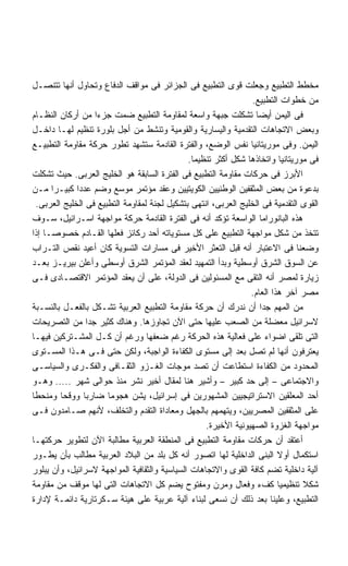 ‫ﻤﺨﻁﻁ ﺍﻟﺘﻁﺒﻴﻊ ﻭﺠﻌﻠﺕ ﻗﻭﻯ ﺍﻟﺘﻁﺒﻴﻊ ﻓﻰ ﺍﻟﺠﺯﺍﺌﺭ ﻓﻰ ﻤﻭﺍﻗﻑ ﺍﻟﺩﻓﺎﻉ ﻭﺘﺤﺎﻭل ﺃﻨﻬﺎ ﺘﺘﻨﺼـل‬
                                                                 ‫ﻤﻥ ﺨﻁﻭﺍﺕ ﺍﻟﺘﻁﺒﻴﻊ.‬
‫ﻓﻰ ﺍﻟﻴﻤﻥ ﺃﻴﻀﺎ ﺘﺸﻜﻠﺕ ﺠﺒﻬﺔ ﻭﺍﺴﻌﺔ ﻟﻤﻘﺎﻭﻤﺔ ﺍﻟﺘﻁﺒﻴﻊ ﻀﻤﺕ ﺠﺯﺀﺍ ﻤﻥ ﺃﺭﻜﺎﻥ ﺍﻟﻨﻅـﺎﻡ‬
                    ‫ﹰ‬                                              ‫ﹰ‬
‫ﻭﺒﻌﺽ ﺍﻻﺘﺠﺎﻫﺎﺕ ﺍﻟﺘﻘﺩﻤﻴﺔ ﻭﺍﻟﻴﺴﺎﺭﻴﺔ ﻭﺍﻟﻘﻭﻤﻴﺔ ﻭﺘﻨﺸﻁ ﻤﻥ ﺃﺠل ﺒﻠﻭﺭﺓ ﺘﻨﻅﻴﻡ ﻟﻬـﺎ ﺩﺍﺨـل‬
‫ﺍﻟﻴﻤﻥ. ﻭﻓﻰ ﻤﻭﺭﻴﺘﺎﻨﻴﺎ ﻨﻔﺱ ﺍﻟﻭﻀﻊ، ﻭﺍﻟﻔﺘﺭﺓ ﺍﻟﻘﺎﺩﻤﺔ ﺴﺘﺸﻬﺩ ﺘﻁﻭﺭ ﺤﺭﻜﺔ ﻤﻘﺎﻭﻤﺔ ﺍﻟﺘﻁﺒﻴـﻊ‬
                                               ‫ﻓﻰ ﻤﻭﺭﻴﺘﺎﻨﻴﺎ ﻭﺍﺘﺨﺎﺫﻫﺎ ﺸﻜل ﺃﻜﺜﺭ ﺘﻨﻅﻴﻤﺎ.‬
                                                ‫ﹰ‬
‫ﺍﻷﺒﺭﺯ ﻓﻰ ﺤﺭﻜﺎﺕ ﻤﻘﺎﻭﻤﺔ ﺍﻟﺘﻁﺒﻴﻊ ﻓﻰ ﺍﻟﻔﺘﺭﺓ ﺍﻟﺴﺎﺒﻘﺔ ﻫﻭ ﺍﻟﺨﻠﻴﺞ ﺍﻟﻌﺭﺒﻰ. ﺤﻴﺙ ﺘﺸﻜﻠﺕ‬
‫ﺒﺩﻋﻭﺓ ﻤﻥ ﺒﻌﺽ ﺍﻟﻤﺜﻘﻔﻴﻥ ﺍﻟﻭﻁﻨﻴﻴﻥ ﺍﻟﻜﻭﻴﺘﻴﻴﻥ ﻭﻋﻘﺩ ﻤﺅﺘﻤﺭ ﻤﻭﺴﻊ ﻭﻀﻡ ﻋﺩﺩﺍ ﻜﺒﻴـﺭﺍ ﻤـﻥ‬
      ‫ﹰ‬       ‫ﹰ‬
  ‫ﺍﻟﻘﻭﻯ ﺍﻟﺘﻘﺩﻤﻴﺔ ﻓﻰ ﺍﻟﺨﻠﻴﺞ ﺍﻟﻌﺭﺒﻰ، ﺍﻨﺘﻬﻰ ﺒﺘﺸﻜﻴل ﻟﺠﻨﺔ ﻟﻤﻘﺎﻭﻤﺔ ﺍﻟﺘﻁﺒﻴﻊ ﻓﻰ ﺍﻟﺨﻠﻴﺞ ﺍﻟﻌﺭﺒﻰ.‬
‫ﻫﺫﻩ ﺍﻟﺒﺎﻨﻭﺭﺍﻤﺎ ﺍﻟﻭﺍﺴﻌﺔ ﺘﺅﻜﺩ ﺃﻨﻪ ﻓﻰ ﺍﻟﻔﺘﺭﺓ ﺍﻟﻘﺎﺩﻤﺔ ﺤﺭﻜﺔ ﻤﻭﺍﺠﻬﺔ ﺍﺴـﺭﺍﺌﻴل، ﺴـﻭﻑ‬
‫ﺘﺘﺨﺫ ﻤﻥ ﺸﻜل ﻤﻭﺍﺠﻬﺔ ﺍﻟﺘﻁﺒﻴﻊ ﻋﻠﻰ ﻜل ﻤﺴﺘﻭﻴﺎﺘﻪ ﺃﺤﺩ ﺭﻜﺎﺌﺯ ﻓﻌﻠﻬﺎ ﺍﻟﻘـﺎﺩﻡ ﺨﺼﻭﺼـﺎ ﺇﺫﺍ‬
    ‫ﹰ‬
‫ﻭﻀﻌﻨﺎ ﻓﻰ ﺍﻻﻋﺘﺒﺎﺭ ﺃﻨﻪ ﻗﺒل ﺍﻟﺘﻌﺜﺭ ﺍﻷﺨﻴﺭ ﻓﻰ ﻤﺴﺎﺭﺍﺕ ﺍﻟﺘﺴﻭﻴﺔ ﻜﺎﻥ ﺃﻋﻴﺩ ﻨﻘﺹ ﺍﻟﺘـﺭﺍﺏ‬
‫ﻋﻥ ﺍﻟﺴﻭﻕ ﺍﻟﺸﺭﻕ ﺃﻭﺴﻁﻴﺔ ﻭﺒﺩﺃ ﺍﻟﺘﻤﻬﻴﺩ ﻟﻌﻘﺩ ﺍﻟﻤﺅﺘﻤﺭ ﺍﻟﺸﺭﻕ ﺃﻭﺴﻁﻰ ﻭﺃﻋﻠﻥ ﺒﻴﺭﻴـﺯ ﺒﻌـﺩ‬
‫ﺯﻴﺎﺭﺓ ﻟﻤﺼﺭ ﺃﻨﻪ ﺍﻟﺘﻘﻰ ﻤﻊ ﺍﻟﻤﺴﺌﻭﻟﻴﻥ ﻓﻰ ﺍﻟﺩﻭﻟﺔ، ﻋﻠﻰ ﺃﻥ ﻴﻌﻘﺩ ﺍﻟﻤﺅﺘﻤﺭ ﺍﻻﻗﺘﺼـﺎﺩﻯ ﻓـﻰ‬
                                                                 ‫ﻤﺼﺭ ﺁﺨﺭ ﻫﺫﺍ ﺍﻟﻌﺎﻡ.‬
‫ﻤﻥ ﺍﻟﻤﻬﻡ ﺠﺩﺍ ﺃﻥ ﻨﺩﺭﻙ ﺃﻥ ﺤﺭﻜﺔ ﻤﻘﺎﻭﻤﺔ ﺍﻟﺘﻁﺒﻴﻊ ﺍﻟﻌﺭﺒﻴﺔ ﺘﺸـﻜل ﺒﺎﻟﻔﻌـل ﺒﺎﻟﻨﺴـﺒﺔ‬
                                                                     ‫ﹰ‬
‫ﻻﺴﺭﺍﺌﻴل ﻤﻌﻀﻠﺔ ﻤﻥ ﺍﻟﺼﻌﺏ ﻋﻠﻴﻬﺎ ﺤﺘﻰ ﺍﻵﻥ ﺘﺠﺎﻭﺯﻫﺎ. ﻭﻫﻨﺎﻙ ﻜﺜﻴﺭ ﺠﺩﺍ ﻤﻥ ﺍﻟﺘﺼﺭﻴﺤﺎﺕ‬
                  ‫ﹰ‬
‫ﺍﻟﺘﻰ ﺘﻠﻘﻰ ﺍﻀﻭﺍﺀ ﻋﻠﻰ ﻓﻌﺎﻟﻴﺔ ﻫﺫﻩ ﺍﻟﺤﺭﻜﺔ ﺭﻏﻡ ﻀﻌﻔﻬﺎ ﻭﺭﻏﻡ ﺃﻥ ﻜـل ﺍﻟﻤﺸـﺘﺭﻜﻴﻥ ﻓﻴﻬـﺎ‬
‫ﻴﻌﺘﺭﻓﻭﻥ ﺃﻨﻬﺎ ﻟﻡ ﺘﺼل ﺒﻌﺩ ﺇﻟﻰ ﻤﺴﺘﻭﻯ ﺍﻟﻜﻔﺎﺀﺓ ﺍﻟﻭﺍﺠﺒﺔ، ﻭﻟﻜﻥ ﺤﺘﻰ ﻓـﻰ ﻫـﺫﺍ ﺍﻟﻤﺴـﺘﻭﻯ‬
‫ﺍﻟﻤﺤﺩﻭﺩ ﻤﻥ ﺍﻟﻜﻔﺎﺀﺓ ﺍﺴﺘﻁﺎﻋﺕ ﺃﻥ ﺘﺼﺩ ﻤﻭﺠﺎﺕ ﺍﻟﻐـﺯﻭ ﺍﻟﺜﻘـﺎﻓﻰ ﻭﺍﻟﻔﻜـﺭﻯ ﻭﺍﻟﺴﻴﺎﺴـﻰ‬
‫ﻭﺍﻻﺠﺘﻤﺎﻋﻰ – ﺇﻟﻰ ﺤﺩ ﻜﺒﻴﺭ – ﻭﺃﺸﻴﺭ ﻫﻨﺎ ﻟﻤﻘﺎل ﺃﺨﻴﺭ ﻨﺸﺭ ﻤﻨﺫ ﺤﻭﺍﻟﻰ ﺸﻬﺭ ..... ﻭﻫـﻭ‬
‫ﺃﺤﺩ ﺍﻟﻤﻌﻠﻘﻴﻥ ﺍﻻﺴﺘﺭﺍﺘﻴﺠﻴﻴﻥ ﺍﻟﻤﺸﻬﻭﺭﻴﻥ ﻓﻰ ﺇﺴﺭﺍﺌﻴل، ﻴﺸﻥ ﻫﺠﻭﻤﺎ ﻀﺎﺭﺒﺎ ﻭﻭﻗﺤﺎ ﻭﻤﻨﺤﻁﺎ‬
‫ﹰ‬        ‫ﹰ‬      ‫ﹰ‬      ‫ﹰ‬
‫ﻋﻠﻰ ﺍﻟﻤﺜﻘﻔﻴﻥ ﺍﻟﻤﺼﺭﻴﻴﻥ، ﻭﻴﺘﻬﻤﻬﻡ ﺒﺎﻟﺠﻬل ﻭﻤﻌﺎﺩﺍﺓ ﺍﻟﺘﻘﺩﻡ ﻭﺍﻟﺘﺨﻠﻑ، ﻷﻨﻬﻡ ﺼـﺎﻤﺩﻭﻥ ﻓـﻰ‬
                                                    ‫ﻤﻭﺍﺠﻬﺔ ﺍﻟﻐﺯﻭﺓ ﺍﻟﺼﻬﻴﻭﻨﻴﺔ ﺍﻷﺨﻴﺭﺓ.‬
‫ﺃﻋﺘﻘﺩ ﺃﻥ ﺤﺭﻜﺎﺕ ﻤﻘﺎﻭﻤﺔ ﺍﻟﺘﻁﺒﻴﻊ ﻓﻰ ﺍﻟﻤﻨﻁﻘﺔ ﺍﻟﻌﺭﺒﻴﺔ ﻤﻁﺎﻟﺒﺔ ﺍﻵﻥ ﻟﺘﻁﻭﻴﺭ ﺤﺭﻜﺘﻬـﺎ‬
‫ﺍﺴﺘﻜﻤﺎل ﺃﻭﻻ ﺍﻟﺒﻨﻰ ﺍﻟﺩﺍﺨﻠﻴﺔ ﻟﻬﺎ ﺍﺘﺼﻭﺭ ﺃﻨﻪ ﻜل ﺒﻠﺩ ﻤﻥ ﺍﻟﺒﻼﺩ ﺍﻟﻌﺭﺒﻴﺔ ﻤﻁﺎﻟﺏ ﺒﺄﻥ ﻴﻁـﻭﺭ‬
                                                                          ‫ﹰ‬
‫ﺁﻟﻴﺔ ﺩﺍﺨﻠﻴﺔ ﺘﻀﻡ ﻜﺎﻓﺔ ﺍﻟﻘﻭﻯ ﻭﺍﻻﺘﺠﺎﻫﺎﺕ ﺍﻟﺴﻴﺎﺴﻴﺔ ﻭﺍﻟﺜﻘﺎﻓﻴﺔ ﺍﻟﻤﻭﺍﺠﻬﺔ ﻻﺴﺭﺍﺌﻴل، ﻭﺃﻥ ﻴﺒﻠﻭﺭ‬
‫ﺸﻜﻼ ﺘﻨﻅﻴﻤﻴﺎ ﻜﻑﺀ ﻭﻓﻌﺎل ﻭﻤﺭﻥ ﻭﻤﻔﺘﻭﺡ ﻴﻀﻡ ﻜل ﺍﻻﺘﺠﺎﻫﺎﺕ ﺍﻟﺘﻰ ﻟﻬﺎ ﻤﻭﻗﻑ ﻤﻥ ﻤﻘﺎﻭﻤﺔ‬ ‫ﹰ‬      ‫ﹰ‬
‫ﺍﻟﺘﻁﺒﻴﻊ، ﻭﻋﻠﻴﻨﺎ ﺒﻌﺩ ﺫﻟﻙ ﺃﻥ ﻨﺴﻌﻰ ﻟﺒﻨﺎﺀ ﺁﻟﻴﺔ ﻋﺭﺒﻴﺔ ﻋﻠﻰ ﻫﻴﺌﺔ ﺴـﻜﺭﺘﺎﺭﻴﺔ ﺩﺍﺌﻤـﺔ ﻹﺩﺍﺭﺓ‬
 