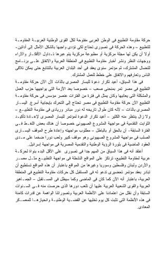 ‫ﺤﺭﻜﺔ ﻤﻘﺎﻭﻤﺔ ﺍﻟﺘﻁﺒﻴﻊ ﻓﻰ ﺍﻟﻭﻁﻥ ﺍﻟﻌﺭﺒﻰ ﻤﻔﺘﻭﺤﺔ ﻟﻜل ﺍﻟﻘﻭﻯ ﺍﻟﻭﻁﻨﻴﺔ ﺍﻟﻌﺭﺒﻴـﺔ ﺍﻟﻤﻘﺎﻭﻤـﺔ‬
‫ﻟﻠﺘﻁﺒﻴﻊ – ﻭﻫﺫﻩ ﺍﻟﺤﺭﻜﺔ ﻓﻰ ﺘﺼﻭﺭﻯ ﺘﺤﺘﺎﺝ ﻟﻜﻰ ﺘﺅﺩﻯ ﻭﺍﺠﺒﻬﺎ ﺒﺎﻟﺸﻜل ﺍﻷﻤﺜل ﺇﻟﻰ ﺃﺩﺍﺘﻴﻥ-‬
‫ﺃﻭﻻ ﺃﻥ ﻴﻜﻥ ﻟﻬﺎ ﻤﺠﻠﺔ ﻤﺭﻜﺯﻴﺔ ﺃﻭ ﻤﻁﺒﻭﻋﺔ ﻤﺭﻜﺯﻴﺔ ﻴﺘﻡ ﻋﺒﺭﻫﺎ ﺘـﺩﺍﻭل ﺍﻷﻓﻜـﺎﺭ ﻭﺍﻵﺭﺍﺀ‬    ‫ﹰ‬
‫ﻭﻭﺠﻬﺎﺕ ﺍﻟﻨﻅﺭ ﻭﻨﺸﺭ ﺃﺨﺒﺎﺭ ﻤﻘﺎﻭﻤﺔ ﺍﻟﺘﻁﺒﻴﻊ ﻓﻰ ﺍﻟﻤﻨﻁﻘﺔ ﺍﻟﻌﺭﺒﻴﺔ ﻭﺍﻻﺘﻔﺎﻕ ﻋﻠـﻰ ﺒﺭﻨـﺎﻤﺞ‬
‫ﻟﻠﻨﻀﺎل ﺍﻟﻤﺸﺘﺭﻙ، ﺜﻡ ﻤﺅﺘﻤﺭ ﺴﻨﻭﻯ ﻴﻌﻘﺩ ﻓﻰ ﺃﺤﺩ ﺍﻟﺒﻠﺩﺍﻥ ﺍﻟﻌﺭﺒﻴﺔ ﺒﺎﻟﺘﺘﺎﺒﻊ ﺤﺘﻰ ﻴﻤﻜﻥ ﺘﻼﻗﻰ‬
                                  ‫ﺍﻟﻨﺎﺱ ﻭﺘﻌﺎﺭﻓﻬﻡ ﻭﺍﻻﺘﻔﺎﻕ ﻋﻠﻰ ﺨﻁﻁ ﻟﻠﻌﻤل ﺍﻟﻤﺸﺘﺭﻙ.‬
‫ﻓﻰ ﻫﺫﺍ ﺍﻟﺴﻴﺎﻕ، ﺃﻋﻴﺩ ﺘﻜﺭﺍﺭ ﺩﻋﻭﺓ ﻟﻠﻴﺴﺎﺭ ﺍﻟﻤﺼﺭﻯ ﺒﺎﻟﺫﺍﺕ ﻷﻥ ﺍﻵﻥ ﺤﺭﻜﺔ ﻤﻘﺎﻭﻤـﺔ‬
‫ﺍﻟﺘﻁﺒﻴﻊ ﻓﻰ ﻤﺼﺭ ﺘﻤﺭ ﺒﻤﻨﺤﻨﻰ ﺼﻌﺏ – ﺨﺼﻭﺼﺎ ﺒﻌﺩ ﺍﻷﺯﻤﺔ ﺍﻟﺘﻰ ﻴﻭﺍﺠﻬﻬﺎ ﺤﺯﺏ ﺍﻟﻌﻤل‬
                                    ‫ﹰ‬
‫ﻭﺍﻟﻤﺸﻜﻠﺔ ﺍﻟﺘﻰ ﻴﻌﺎﻨﻴﻬﺎ ﻭﻜﺎﻥ ﻴﻤﺜل ﻓﻰ ﻓﺘﺭﺓ ﻤﻥ ﺍﻟﻔﺘﺭﺍﺕ ﻋﻨﺼﺭ ﻤﺅﺴﺱ ﻓﻰ ﺤﺭﻜﺔ ﻤﻘﺎﻭﻤـﺔ‬
‫ﺍﻟﺘﻁﺒﻴﻊ ﺍﻵﻥ ﺤﺭﻜﺔ ﻤﻘﺎﻭﻤﺔ ﺍﻟﺘﻁﺒﻴﻊ ﻓﻰ ﻤﺼﺭ ﺘﺤﺘﺎﺝ ﺇﻟﻰ ﺍﻟﺘﺤﺭﻙ ﺒﺈﻴﺠﺎﺒﻴﺔ ﺃﺴﺭﻉ. ﺍﻟﻴﺴـﺎﺭ‬
‫ﺍﻟﻤﺼﺭﻯ ﺒﺎﻟﺫﺍﺕ – ﻷﻨﻪ ﻜﺎﻥ ﻁﻭﺍل ﺘﺎﺭﻴﺨﻪ ﻟﻪ ﺩﻭﺭ ﻤﺒﺎﺩﺭ ﻭﺭﻴﺎﺩﻯ ﻓﻰ ﻤﻘﺎﻭﻤﺔ ﺍﻟﺘﻁﺒﻴـﻊ –‬
‫ﻭﻻ ﺯﺍل ﻴﻨﺘﻅﺭ ﻤﻨﻪ ﺍﻟﻜﺜﻴﺭ – ﺃﻋﻴﺩ ﺘﻜﺭﺍﺭ ﺍﻟﺩﻋﻭﺓ ﻟﻤﺅﺘﻤﺭ ﻟﻠﻴﺴﺎﺭ ﺍﻟﻤﺼﺭﻯ ﻹﻋـﺎﺩﺓ ﺘﺄﻜﻴـﺩ‬
‫ﺍﻟﺜﻭﺍﺒﺕ ﺍﻟﺘﻘﺩﻤﻴﺔ ﻓﻰ ﻤﻭﺍﺠﻬﺔ ﺍﻟﻤﺸﺭﻭﻉ ﺍﻟﺼﻬﻴﻭﻨﻰ ﺨﺼﻭﺼﺎ ﺃﻥ ﻫﻨﺎﻙ ﺒﻌﺽ ﺍﻟﻠﻐـﻁ ﻓـﻰ‬
                            ‫ﹰ‬
‫ﺍﻟﻔﺘﺭﺓ ﺍﻟﺴﺎﺒﻘﺔ- ﺃﻥ ﺒﺎﻟﺤﻕ ﺃﻭ ﺒﺎﻟﺒﺎﻁل – ﻤﻁﻠﻭﺏ ﻤﻭﺍﺠﻬﺘﻪ ﻭﺇﻋﺎﺩﺓ ﻁﺭﺡ ﺍﻟﻤﻭﻗﻑ ﺍﻟﻴﺴـﺎﺭﻯ‬
‫ﺍﻟﺼﻠﺏ ﻓﻰ ﻤﻭﺍﺠﻬﺔ ﺍﻟﻤﺸﺭﻭﻉ ﺍﻟﺼﻬﻴﻭﻨﻰ ﻭﻫﻭ ﻤﻭﻗﻑ ﻜﺒﻴﺭ ﻭﻟﻌﺏ ﺩﻭﺭﺍ ﻀﺨﻤﺎ ﻋﻠﻰ ﻤـﺩﻯ‬
            ‫ﹰ‬      ‫ﹰ‬
        ‫ﺍﻟﻌﻘﻭﺩ ﺍﻟﻤﺎﻀﻴﺔ ﻓﻰ ﺒﻠﻭﺭﺓ ﺍﻟﺭﺅﻴﺔ ﺍﻟﻭﻁﻨﻴﺔ ﻭﺍﻟﺘﻘﺩﻤﻴﺔ ﺍﻟﻤﺼﺭﻴﺔ ﻓﻰ ﻤﻭﺍﺠﻬﺔ ﺇﺴﺭﺍﺌﻴل.‬
‫ﺃﻋﺘﻘﺩ ﺃﻨﻪ ﻓﻰ ﻫﺫﺍ ﺍﻟﺴﻴﺎﻕ ﻤﻥ ﺍﻟﻤﻬﻡ ﺠﺩﺍ ﻓﻰ ﺘﺼﻭﺭﻯ ﻋﻠﻰ ﺍﻷﻗل ﺍﻟﺒﺩﺀ ﺒﻨﻭﺍﺓ ﻟﺤﺭﻜـﺔ‬
                                           ‫ﹰ‬
‫ﻋﺭﺒﻴﺔ ﻟﻤﻘﺎﻭﻤﺔ ﺍﻟﺘﻁﺒﻴﻊ، ﺘﺭﺘﻜﺯ ﻋﻠﻰ ﺍﻟﻤﻭﺍﻗﻊ ﺍﻟﻨﺸﻁﺔ ﻓﻰ ﻤﻭﺍﺠﻬﺔ ﺍﻟﺘﻁﺒﻴـﻊ ﻤﺜـل ﻤﺼـﺭ‬
‫ﻭﺍﻷﺭﺩﻥ ﻭﻟﺒﻨﺎﻥ ﻭﻓﻠﺴﻁﻴﻥ ﻭﺴﻭﺭﻴﺎ ﻭﻏﻴﺭﻫﺎ ﻤﻥ ﺍﻟﻤﻭﺍﻗﻊ ﺒﺎﻋﺘﺒﺎﺭ ﺃﻥ ﻫﺫﻩ ﺍﻟﻤﻭﺍﻗﻊ ﺘﺴﺘﻁﻴﻊ ﺃﻥ‬
‫ﺘﺒﺎﺩﺭ ﺒﻌﻘﺩ ﻤﺅﺘﻤﺭ ﺘﺤﻀﻴﺭﻯ ﺘﺩﻋﻭ ﻟﻪ ﻓﻰ ﺍﻟﻤﺴﺘﻘﺒل ﻜل ﺤﺭﻜﺎﺕ ﻤﻘﺎﻭﻤﺔ ﺍﻟﺘﻁﺒﻴﻊ ﻓﻰ ﺍﻟﻤﻨﻁﻘﺔ‬
‫ﺍﻟﻌﺭﺒﻴﺔ، ﺒﺎﻋﺘﺒﺎﺭ ﺃﻨﻪ ﺍﻵﻥ ﻜﻤﺎ ﻜﺎﻥ ﻓﻰ ﺍﻟﻤﺎﻀﻰ ﻭﻜﻤﺎ ﺴﻴﻅل ﻓﻰ ﺍﻟﻤﺴـﺘﻘﺒل – ﺍﻟﺠﻤـﺎﻫﻴﺭ‬
‫ﺍﻟﻌﺭﺒﻴﺔ ﻭﺍﻟﻘﻭﻯ ﺍﻟﺸﻌﺒﻴﺔ ﺍﻟﻌﺭﺒﻴﺔ ﻋﻠﻴﻬﺎ ﺃﻥ ﺘﻠﻌﺏ ﺩﻭﺭﻫﺎ ﺍﻟﺫﻯ ﺤﺭﺼﺕ ﻤﻨﻪ ﻓـﻰ ﺍﻟﺴـﻨﻭﺍﺕ‬
‫ﺍﻟﺴﺎﺒﻘﺔ ﻭﺃﻥ ﻨﻘﻠل ﻤﻥ ﺍﻋﺘﻤﺎﺩﻨﺎ ﻋﻠﻰ ﺍﻷﻨﻅﻤﺔ ﺍﻟﻌﺭﺒﻴﺔ ﻭﺘﺼﻭﺭﺍﺘﻨﺎ ﺍﻟﻭﺍﻫﻤﺔ ﻋﻥ ﻗﺩﺭﺍﺕ ﻜﺎﻤﻨﺔ‬
‫ﻓﻰ ﻫﺫﻩ ﺍﻷﻨﻅﻤﺔ ﺍﻟﺘﻰ ﺘﺜﺒﺕ ﻜل ﻴﻭﻡ ﺘﺨﻠﻴﻬﺎ ﻋﻥ ﺍﻟﻘﻀـﻴﺔ ﺍﻟﻭﻁﻨﻴـﺔ ﻭﺍﻨﺤﻴﺎﺯﻫـﺎ ﻟﻠﻤﻌﺴـﻜﺭ‬
                                                                          ‫ﺍﻟﻤﻌﺎﺩﻯ.‬
 