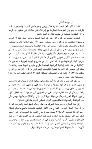 ‫ﺃ. ﻓﺭﻴﺩﺓ ﺍﻟﻨﻘﺎﺵ‬
‫ﻷﺴﺒﺎﺏ ﻜﺜﻴﺭﺓ ﻟﻌل ﺃﻋﻤﺎل ﺍﻟﻨﺩﻭﺓ ﺨﻼل ﻴﻭﻤﻴﻥ ﻭﻏﻴﺭﻫﺎ ﻤﻥ ﺍﻟﻨﺩﻭﺍﺕ ﻭﺍﻟﻤﺅﺘﻤﺭﺍﺕ ﻗـﺩ‬
‫ﺘﻁﺭﻗﺕ ﻟﻬﺎ ﻴﺒﺩﻭ ﻭﺃﻥ ﺍﻟﻤﻭﺍﺠﻬﺔ ﺍﻟﻌﺴﻜﺭﻴﺔ ﻤﻊ ﺇﺴﺭﺍﺌﻴل ﻏﻴﺭ ﻤﻤﻜﻨﺔ ﻭﻏﻴﺭ ﻤﻨﻅﻭﺭﺓ ﺒـﺎﻟﺭﻏﻡ‬
                                ‫ﻤﻥ ﺃﻥ ﺍﻟﻤﻘﺎﻭﻤﺔ ﺍﻟﻤﺴﻠﺤﺔ ﻓﻰ ﺠﻨﻭﺏ ﻟﺒﻨﺎﻥ ﻗﺩ ﺃﺒﺩﺕ ﻭﺍﻗﻌﻴﺔ.‬
‫ﺍﻟﻤﻘﺎﻭﻤﺔ ﺍﻟﺸﻌﺒﻴﺔ ﻫﻰ ﺸﻰﺀ ﺁﺨﺭ ﻏﻴﺭ ﺍﻟﻤﻭﺍﺠﻬﺔ ﺍﻟﻌﺴﻜﺭﻴﺔ ﻭﻟﻴﺱ ﻤﻌﻨﻰ ﺫﻟﻙ ﺃﻥ ﺍﻟﻌﺭﺏ‬
‫ﻻ ﻴﻤﻠﻜﻭﻥ ﺍﻤﻜﺎﻨﻴﺎﺕ ﺃﺨﺭﻯ ﻜﺜﻴﺭﺓ ﻭﻏﻴﺭ ﻤﺴﺘﺜﻤﺭ، ﺤﺘﻰ ﺍﻵﻥ ﻭﻤﻨﻬﺎ ﺇﻤﻜﺎﻨﻴﺔ ﺒﻨﺎﺀ ﻗﻭﺓ ﺤﺩﻴﺜـﺔ‬
‫ﻋﺴﻜﺭﻴﺎ ﻭﺍﻗﺘﺼﺎﺩﻴﺎ ﻭﺩﻴﻤﻘﺭﺍﻁﻴﺎ – ﺨﺎﺼﺔ ﻓﻰ ﻤﻴﺩﺍﻥ ﺍﻻﻗﺘﺼﺎﺩ ﻭﺍﻟﺒﺤـﺙ ﻋـﻥ ﺘﻁـﻭﻴﺭﻩ –‬
                                                         ‫ﹰ‬           ‫ﹰ‬        ‫ﹰ‬
‫ﻭﺼﻭﻻ ﻻﺴﺘﺭﺍﺘﻴﺠﻴﺔ ﻋﻤل ﺸﺎﻤل ﻟﻠﻨﻀﺎل ﺍﻟﺸﻌﺒﻰ. ﻭﺫﻟﻙ ﻹﻋﺎﺩﺓ ﺒﻨﺎﺀ ﺍﻟﻨﻅﺎﻡ ﺍﻟﻌﺭﺒﻰ ﺍﻟـﺫﻯ‬    ‫ﹰ‬
‫ﺘﺼﺩﻉ ﺒﻌﺩ ﺤﺭﺏ ﺍﻟﺨﻠﻴﺞ ﺍﻟﺜﺎﻨﻴﺔ. ﻨﻅﺎﻡ ﻴﻜﻭﻥ ﻗﺎﺩﺭﺍ ﻋﻠﻰ ﻤﻘﺎﻭﻤﺔ ﺍﻟﻤﺸﺭﻭﻋﺎﺕ ﺍﻟﺘﻰ ﺘﺴـﻌﻰ‬
                                       ‫ﹰ‬
‫ﻻﺴﺘﺨﺩﺍﻡ ﺍﻟﻨﻅﺎﻡ ﺍﻹﻗﻠﻴﻤﻰ ﺍﻟﻌﺭﺒﻰ ﻜﺎﻟﺸﺭﻕ ﺃﻭﺴﻁﻴﺔ ﺃﻭ ﺍﻟﻨﻅﺎﻡ ﺍﻟﻤﺘﻭﺴـﻁﻰ ﻴﺠـﺭﻯ ﺇﻋـﺩﺍﺩ‬
‫ﺇﺴﺭﺍﺌﻴل ﻟﻘﻴﺎﺩﺓ ﺃﻯ ﻤﻨﻬﻤﺎ، ﺒﻬﺩﻑ ﺍﻟﺨﻼﺹ ﻨﻬﺎﺌﻴﺎ ﻤﻥ ﻤﺸﺭﻭﻉ ﺍﻟﻘﻭﻤﻴﺔ ﺍﻟﻌﺭﺒﻴﺔ – ﺘﺘﻀﻤﻥ ﻫﺫﻩ‬
                                         ‫ﹰ‬
‫ﺍﻹﻤﻜﺎﻨﻴﺔ ﻓﻰ ﻅل ﺘﺒﺎﻋﺩ ﺇﻤﻜﺎﻨﻴﺔ ﺍﻟﻤﻭﺍﺠﻬﺔ ﺍﻟﻤﺴﻠﺤﺔ، ﻁﺭﺡ ﻤﺸﺭﻭﻉ ﺘﺴﻭﻴﺔ ﺠﺩﻴﺩ ﻭﻤﺘﻜﺎﻤـل‬
‫ﻴﺴﺘﻨﺩ ﺇﻟﻰ ﻋﻨﺎﺼﺭ ﺍﻟﻘﻭﺓ ﺍﻟﻌﺭﺒﻴﺔ ﻟﺘﺤﻘﻴﻕ ﺍﻻﻨﺴﺤﺎﺏ ﺍﻹﺴﺭﺍﺌﻴﻠﻰ ﻤﻥ ﻜـل ﺍﻷﺭﺍﻀـﻰ ﺍﻟﺘـﻰ‬
‫ﺍﺤﺘﻠﺕ ﻗﺒل ٧٦٩١ ﻭﺇﻗﺎﻤﺔ ﺍﻟﺩﻭﻟﺔ ﺍﻟﻔﻠﺴﻁﻴﻨﻴﺔ ﺍﻟﻤﺴﺘﻘﻠﺔ ﻜﺎﻤﻠﺔ ﺍﻹﺭﺍﺩﺓ ﻓﻰ ﺍﻟﻀﻔﺔ ﺍﻟﻐﺭﺒﻴﺔ ﻭﻏﺯﺓ‬
                                                       ‫ﻭﻋﺎﺼﻤﺘﻬﺎ ﺍﻟﻘﺩﺱ ﻜﺤل ﻤﺭﺤﻠﻰ.‬
‫ﺇﻥ ﻤﺜل ﻫﺫﻩ ﺍﻟﺘﺴﻭﻴﺔ ﺒﺎﻟﺭﻏﻡ ﻤﻥ ﺃﻨﻬﺎ ﺴﺘﻜﻭﻥ ﻓﻰ ﺴﻴﺎﻗﻬﺎ ﻋﻤﻼ ﺘﺎﺭﻴﺨﻴﺎ ﻭﻋﻨﻭﺍﻨﺎ ﻟﻤﺭﺤﻠﺔ‬
       ‫ﹰ‬        ‫ﹰ‬       ‫ﹰ‬
‫ﻻ ﺘﻨﺘﻬﻰ ﺍﻟﺼﺭﺍﻉ. ﺭﻏﻡ ﺃﻨﻬﺎ ﺘﺎﺭﻴﺨﻴﺔ ﻭﻋﻨﻭﺍﻥ ﻟﻤﺭﺤﻠﺔ ﻓﻬﻰ ﻻ ﺘﻨﺘﻬﻰ ﺍﻟﺼـﺭﺍﻉ ﺍﻟﻌﺭﺒـﻰ‬
‫ﺍﻟﺼﻬﻴﻭﻨﻰ، ﺍﻟﺫﻯ ﻟﻥ ﻴﻨﺘﻬﻰ ﺒﺈﺯﺍﻟﺔ ﺍﻟﻁﺎﺒﻊ ﺍﻻﺴﺘﻌﻤﺎﺭﻯ ﺍﻻﺴﺘﻴﻁﺎﻨﻰ ﺍﻟﻘـﺎﺌﻡ ﻋﻠـﻰ ﺍﻟﺘﻭﺴـﻊ‬
‫ﻭﺍﻟﻌﻨﻑ. ﻭﺃﻅﻥ ﺃﻥ ﻫﺫﻩ ﺍﻟﻔﻜﺭﺓ ﻤﻭﺠﻭﺩﺓ ﻓﻰ ﻜل ﺍﻟﻌﻨﺎﻭﻴﻥ ﺍﻟﺘﻰ ﻁﺭﺤﻬﺎ ﺃ. ﻋﺒﺩ ﺍﻟﻐﻔﺎﺭ ﺸﻜﺭ.‬
‫ﻭﺘﺤﻭﻴل ﺍﻟﺩﻭﻟﺔ ﺍﻟﻌﺒﺭﻴﺔ ﻤﺭﺤﻠﻴﺎ ﻤﻥ ﺩﻭﻟﺔ ﺩﻴﻨﻴﺔ ﻟﻠﻴﻬﻭﺩ، ﺇﻟﻰ ﺩﻭﻟﺔ ﻟﻜل ﻤﻭﺍﻁﻨﻴﻬﺎ ﺘﻨﻬﺽ ﻋﻠﻰ‬
                                                         ‫ﹰ‬
         ‫ﻤﺒﺩﺃ ﺍﻟﻤﻭﺍﻁﻨﺔ ﻭﺍﻟﻤﺴﺎﻭﺍﺓ ﺍﻟﻜﺎﻤﻠﺔ، ﺘﻤﻬﻴﺩﺍ ﻟﻤﻴﻼﺩ ﻓﻠﺴﻁﻴﻥ ﺍﻟﺩﻴﻤﻘﺭﺍﻁﻴﺔ ﻓﻰ ﺍﻟﻤﺴﺘﻘﺒل.‬
                                                 ‫ﹰ‬
‫ﻭﻓﻰ ﻫﺫﺍ ﺍﻟﺴﻴﺎﻕ، ﻓﺈﻥ ﻤﻭﺍﺠﻬﺔ ﺍﻟﻤﻌﺭﻜﺔ ﻤﻥ ﺃﺠل ﺇﺭﺴﺎﺀ ﺍﻟﺩﻴﻤﻘﺭﺍﻁﻴﺔ ﻭﺍﻟﺤﺭﻴﺎﺕ ﺍﻟﻌـﺎﻡ‬
‫ﻓﻰ ﻜل ﺒﻠﺩﺍﻥ ﺍﻟﻭﻁﻥ ﺍﻟﻌﺭﺒﻰ ﻭﺍﻟﺨﺭﻭﺝ ﻤﻥ ﺍﻷﻨﻔﺎﻕ ﺍﻟﻤﻅﻠﻤﺔ ﻟﻼﺴﺘﺒﺩﺍﺩ ﻭﺍﻟﻘﻤﻊ ﻭﺍﻟﺤﻜﻡ ﺍﻟﻤﻁﻠﻕ‬
‫ﻭﻭﻫﻡ ﺍﻹﺭﺍﺩﺓ ﺍﻟﺴﻴﺎﺴﻴﺔ ﻷﻤﺭﻴﻜﺎ ﻻ ﻴﺘﺤﻘﻕ ﺒﻤﺠﺭﺩ ﻁﺭﺡ ﺍﻟﺸﻌﺎﺭﺍﺕ ﺍﻟﺼﺤﻴﺤﺔ، ﻭﺇﻨﻤـﺎ ﻫـﻭ‬
‫ﻋﻤﻠﻴﺔ ﺼﺭﺍﻋﻴﺔ ﻨﻀﺎﻟﻴﺔ ﻁﻭﻴﻠﺔ ﺍﻟﻤﺩﻯ، ﻴﻠﻌﺏ ﻓﻴﻬﺎ ﺍﻟﻤﺜﻘﻔﻭﻥ ﺍﻟﻌﺭﺏ ﺍﻟﺩﻴﻤﻘﺭﺍﻁﻴﻭﻥ – ﻭﺃﺸﺩﺩ‬
‫ﻋﻠﻰ ﺍﻟﺩﻴﻤﻘﺭﺍﻁﻴﻴﻥ- ﺃﺩﻭﺍﺭﺍ ﺃﺴﺎﺴﻴﺔ، ﻭﺘﺒﺭﺯ ﻓﻰ ﻫﺫﺍ ﺍﻟﺴﻴﺎﻕ ﻗﻀﺎﻴﺎ ﺤﺭﻴﺔ ﺍﻟﻔﻜـﺭ ﻭﺍﻟﺘﻌﺒﻴـﺭ‬
                                                            ‫ﹰ‬
‫ﻭﺍﻻﻋﺘﻘﺎﺩ ﻭﻜﻤﺒﺎﺩﺉ ﻻ ﻴﻤﻜﻥ ﺍﻟﺘﻨﺎﺯل ﻋﻨﻬﺎ ﺃﻭ ﺍﻟﻤﺴﺎﻭﻤﺔ ﻋﻠﻴﻬﺎ ﻭﺼﻭﻻ ﻹﻗﺭﺍﺭ ﻭﺒﺩﺃ ﺍﻟﻤﻭﺍﻁﻨﺔ‬
                     ‫ﹰ‬
                          ‫ﺍﻟﺫﻯ ﻨﺸﺄﺕ ﻋﻠﻴﻪ ﺍﻟﺩﻭﻟﺔ ﺍﻟﺤﺩﻴﺜﺔ ﻭﺘﻁﻭﺭﺕ ﻓﻰ ﻅﻠﻪ ﻜﺩﻭﻟﺔ ﻤﺩﻨﻴﺔ.‬
 