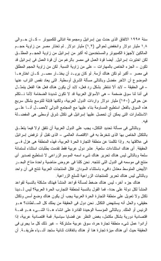 ‫ﺴﻨﺔ ٥٩٩١ ﺍﻻﺘﻔﺎﻕ ﺍﻟﺫﻯ ﺤﺩﺙ ﺒﻴﻥ ﺇﺴﺭﺍﺌﻴل ﻭﻤﺠﻤﻭﻋﺔ ﺍﻨﺘﺎﻟﻰ ﻟﻠﻜﻤﺒﻴﻭﺘﺭ – ﻜـﺎﻥ ﺤـﻭﺍﻟﻰ‬
‫٨,١ ﻤﻠﻴﺎﺭ ﺩﻭﻻﺭ ﻭﺍﻨﺨﻔﺽ ﻟﺤﻭﺍﻟﻰ )٢,١( ﻤﻠﻴﺎﺭ ﺩﻭﻻﺭ. ﻟﻡ ﺘﺨﺘﺎﺭ ﻤﺼﺭ ﻤﻥ ﺯﺍﻭﻴﺔ ﺤﺠـﻡ‬
‫ﺍﻟﻤﺎﻟﻜﻴﻥ ﻷﺠﻬﺯﺓ ﺍﻟﻜﻤﺒﻴﻭﺘﺭ ﻭﺍﻟﻤﺴﺘﺨﺩﻤﻴﻥ ﻟﻪ ﺃﻜﺒﺭ ﻤﻥ ﺇﺴﺭﺍﺌﻴل ﻤﻥ ﺯﺍﻭﻴﺔ ﺍﻟﺤﺠـﻡ ﺍﻟﻤﻁﻠـﻕ‬
‫ﻟﻜﻥ ﺍﺨﺘﻴﺭﺕ ﺇﺴﺭﺍﺌﻴل. ﺃﻴﻀﺎ ﻗﻭﺓ ﺍﻟﻌﻤل ﻓﻰ ﻤﺼﺭ ﺒﺎﻟﺭﻏﻡ ﻤﻥ ﺃﻥ ﻗﻭﺓ ﺍﻟﻌﻤل ﻓﻰ ﺇﺴﺭﺍﺌﻴل ﻗﺩ‬
                                                          ‫ﹰ‬
‫ﺘﻜﻭﻥ – ﺍﻟﺠﺯﺀ ﺍﻟﺨﺎﺹ ﺒﺎﻟﻤﻬﺎﺭﺍﺕ – ﻋﻠﻰ ﻤﻥ ﺯﺍﻭﻴﺔ ﺍﻟﻨﺴﺒﺔ. ﻟﻜﻥ ﻤﻥ ﺯﺍﻭﻴﺔ ﺍﻟﺤﺠﻡ ﺍﻟﻤﻁﻠﻕ‬
‫ﻓﻰ ﻤﺼﺭ – ﺃﻜﺒﺭ ﻟﻡ ﺘﻜﻥ ﻫﻨﺎﻙ ﺃﺯﻤﺔ. ﻟﻭ ﻜﺎﻥ ﻴﺭﻴـﺩ ﺃﻥ ﻴﺨﺘـﺎﺭ ﻤﺼـﺭ ﻜـﺎﻥ ﺍﺨﺘﺎﺭﻫـﺎ‬
‫ﺍﻟﻤﻭﻀﻭﻉ ﺃﻥ ﺍﻵﺨﺭ ﻤﻔﻀل ﻭﺒﺎﻟﺘﺎﻟﻰ ﻤﺴﺄﻟﺔ ﺍﻟﺸﺭﻕ ﺃﻭﺴﻁﻴﺔ. ﺍﻟﺘﻰ ﻴﻌﺎﺩ ﻨﻘﺹ ﺍﻟﺘﺭﺍﺏ ﻋﻨﻬﺎ‬
‫– ﻓﻰ ﺍﻟﺤﻘﻴﻘﺔ – ﻻﺒﺩ ﺃﻻ ﻨﻨﺘﻅﺭ ﺒﺸﻜل ﺭﺩ ﻓﻌل، ﻻﺒﺩ ﺃﻥ ﻴﻜﻭﻥ ﻫﻨﺎﻙ ﻓﻌل ﻫﺫﺍ ﺍﻟﻔﻌل ﻴﺘﻤﺜـل‬
‫ﻓﻰ ﺃﻨﻨﺎ ﻟﻨﺎ ﺴﻭﻕ ﻀﺨﻤﺔ – ﻫﻰ ﺍﻷﺴﻭﺍﻕ ﺍﻟﻌﺭﺒﻴﺔ ﻗﺩ ﻻ ﺘﻜﻭﻥ ﺸﺩﻴﺩﺓ ﺍﻟﻀﺨﺎﻤﺔ ﻷﻨﻨﺎ ﻨـﺘﻜﻠﻡ‬
‫ﻋﻥ ﺤﻭﺍﻟﻰ )٠٥١( ﻤﻠﻴﺎﺭ ﺩﻭﻻﺭ ﻭﺍﺭﺩﺍﺕ ﺍﻟﺩﻭل ﺍﻟﻌﺭﺒﻴﺔ، ﻭﻟﻜﻨﻬﺎ ﻗﺎﺒﻠﺔ ﻟﻠﺘﻭﺴﻊ ﺒﺸﻜل ﺴﺭﻴﻊ‬
‫ﻫﺫﻩ ﺍﻟﺴﻭﻕ ﺒﺎﻟﻔﻌل ﺍﺴﺘﻁﻴﻊ ﺍﻟﻤﺴﺎﻭﻤﺔ ﺒﻨﺎﺀ ﻋﻠﻴﻬﺎ ﻤﻊ ﺍﻟﻤﺠﺘﻤﻊ ﺍﻟﺩﻭﻟﻰ ﻷﺤﺼـل ﺃﻨـﺎ ﻋﻠـﻰ‬
‫ﺍﻻﺴﺘﺜﻤﺎﺭﺍﺕ ﺍﻟﺘﻰ ﻴﻤﻜﻥ ﺃﻥ ﺘﺤﺼل ﻋﻠﻴﻬﺎ ﺇﺴﺭﺍﺌﻴل ﻓﻰ ﺘﻜﺘل ﺸﺭﻕ ﺃﻭﺴﻁﻰ ﻫﻰ ﺍﻟﻤﻔﻀـﻠﺔ‬
                                                                               ‫ﻓﻴﻪ.‬
‫ﻭﺒﺎﻟﺘﺎﻟﻰ ﻓﻰ ﻤﺴﺄﻟﺔ ﺘﺤﺩﻴﺩ ﺍﻟﺘﻜﺘل، ﻴﺠﺏ ﻋﻠﻰ ﺍﻟﺩﻭل ﺍﻟﻌﺭﺒﻴﺔ ﺃﻥ ﺘﺘﻔﻕ ﺍﻭﻻ ﻓﻴﻤﺎ ﻴﺘﻌﻠـﻕ‬
             ‫ﹰ‬
‫ﺒﺎﻟﺘﻜﺘل ﺍﻟﺨﺎﺹ ﺒﻬﺎ ﺍﻟﺫﻯ ﺘﻨﺨﺭﻁ ﺒﻪ ﻓﻰ ﺍﻻﻗﺘﺼﺎﺩ ﺍﻟﻌﺎﻟﻤﻰ – ﺍﻟﺫﻯ ﺘﻘﺒل ﺃﻭ ﺘﺭﻓﺽ ﺇﺴﺭﺍﺌﻴل‬
‫ﻓﻰ ﻋﻼﻗﺘﻬﺎ ﺒﻪ. ﻭﺇﺫﺍ ﺘﻜﻠﻤﻨﺎ ﻋﻥ ﻤﻨﻁﻘﺔ ﺍﻟﺘﺠﺎﺭﺓ ﺍﻟﺤﺭﺓ ﺍﻟﻌﺭﺒﻴﺔ، ﻓﻬﺫﻩ ﺍﻟﻤﻨﻁﻘﺔ ﻫﻰ ﻫﺯل ﻓـﻰ‬
‫ﺍﻟﺤﻘﻴﻘﺔ. ﺃﻯ ﻫﻨﺎﻙ ﺍﺴﺘﺜﻨﺎﺀﺍﺕ ﺴﻠﻌﻴﺔ. ﻋﺸﺭ ﺩﻭل ﻋﺭﺒﻴﺔ ﻓﻘﻁ ﺘﻘﺩﻤﺕ ﺒﻁﻠﺒﺎﺕ ﺍﺴﺘﺜﻨﺎﺀ ﻟﺴﺘﻤﺎﺌﺔ‬
‫ﺴﻠﻌﺔ ﻭﺒﺎﻟﺘﺎﻟﻰ ﻟﻴﺱ ﻫﻨﺎﻙ ﺘﺤﺭﻴﺭ ﻫﻨﺎﻙ ﺸﻰﺀ ﺍﺴﻤﻪ ﺍﻟﻤﻭﺴﻡ ﺍﻟﺯﺭﺍﻋﻰ ﻻ ﺘﺴﺘﻁﻴﻊ ﺘﺼﺩﻴﺭ ﺃﻯ‬
‫ﻤﻨﺘﺞ ﻓﻰ ﻤﻭﺴﻤﻪ ﻓﻰ ﺍﻟﺩﻭل ﺍﻟﺘﻰ ﺘﻨﺘﺠﻪ. ﻨﺤﻥ ﻜﻠﻨﺎ ﻓﻰ ﻋﺭﻭﺽ ﻤﻨﺎﻀﻴﺔ ﻭﺍﺤﺩﺓ ﻤﻨﺎﺥ ﺍﻟﺒﺤـﺭ‬
‫ﺍﻷﺒﻴﺽ ﺍﻟﻤﺘﻭﺴﻁ ﻤﻌﺘﺩل ﺩﺍﻓﻰﺀ ﺒﺎﺴﺘﺜﻨﺎﺀ ﺍﻟﺴﻭﺩﺍﻥ. ﻓﻜل ﺍﻟﻤﻨﺘﺠﺎﺕ ﺍﻟﻌﺭﺒﻴﺔ ﺘﻨﺘﺞ ﻓﻰ ﺁﻥ ﻭﺍﺤﺩ‬
                          ‫ﻭﺒﺎﻟﺘﺎﻟﻰ ﻟﻴﺱ ﻫﻨﺎﻙ ﺘﺤﺭﻴﺭ ﻟﻠﻤﻨﺘﺠﺎﺕ ﺍﻟﺯﺭﺍﻋﻴﺔ ﻟﻠﺴﻠﻊ ﺍﻟﺯﺭﺍﻋﻴﺔ.‬
‫ﻫﻨﺎﻙ ﺠﺯﺀ ﺁﺨﺭ، ﻟﻴﺱ ﻫﻨﺎﻙ ﻀﻐﻁ ﻟﻤﺴﺄﻟﺔ ﻗﻭﺍﻋﺩ ﺍﻟﻤﻨﺸﺄ ﻓﻬﻨﺎﻙ ﻤﺸﻜﻠﺔ ﺒﺎﻟﻨﺴﺒﺔ ﻟﻘﻭﺍﻋﺩ‬
‫ﺍﻟﻤﻨﺸﺄ ﻟﻜل ﺩﻭﻟﺔ ﻋﻠﻰ ﺤﺩﺓ- ﻓﻤﺎ ﺍﻟﻘﻭل ﺒﺎﻟﻨﺴﺒﺔ ﻟﻤﻨﻁﻘﺔ ﺍﻟﺘﺠﺎﺭﺏ ﺍﻟﺤﺭﺓ ﺍﻟﻌﺭﺒﻴﺔ؟ ﻟﻴﺱ ﻟـﺩﻴﻨﺎ‬
‫ﺘﻜﺘل ﻭﻻ ﺘﻌﻭﻴل ﻋﻠﻰ ﻤﻨﻁﻘﺔ ﺍﻟﺘﺠﺎﺭﺓ ﺍﻟﺤﺭﺓ ﺍﻟﻌﺭﺒﻴﺔ ﻴﺠﺏ ﺃﻥ ﻴﻜﻭﻥ ﻫﻨﺎﻙ ﻭﻀﻊ ﺃﺴﺱ ﻭﺘﻜﺘل‬
‫ﺤﻘﻴﻘﻰ، ﻭﺍﻟﺤل ﺃﻨﻪ ﻴﺴﺘﻨﻬﺽ ﺍﻟﺘﻜﺘل. ﻨﺤﻥ ﺩﻭل ﻓﻰ ﺍﻟﺤﻘﻴﻘﺔ ﻤﻥ ﻴﻤﻠﻙ ﻜل ﺍﻟﺴـﻠﻁﺎﺕ؟ ﻫـﻭ‬
‫ﺍﻟﺭﺌﻴﺱ ﺃﻭ ﺍﻟﻤﻠﻙ. ﻭﺒﺎﻟﺘﺎﻟﻰ ﺍﻟﻤﺅﺴﺴﺔ ﺍﻟﻭﺤﻴﺩﺓ ﺍﻟﻘﺎﺩﺭﺓ ﻋﻠﻰ ﺍﻨﺸﺎﺀ ﻫـﺫﺍ ﺍﻟﺸـﻰﺀ ﻫـﻭ ﻗﻤـﺔ‬
‫ﺍﻗﺘﺼﺎﺩﻴﺔ ﺩﻭﺭﻴﺔ ﺒﺸﻜل ﻤﻜﺘﻤل، ﺒﻐﺽ ﺍﻟﻨﻅﺭ ﻋﻥ ﻗﻀﺎﻴﺎ ﺴﻴﺎﺴﻴﺔ. ﻗﻤﺔ ﺍﻗﺘﺼﺎﺩﻴﺔ ﻋﺭﺒﻴﺔ، ﺇﺫﺍ‬
‫ﺃﺭﺍﺩﻭﺍ ﻋﻤل ﺸﻰﺀ ﻤﻨﻁﻘﺔ ﺘﺠﺎﺭﺓ ﺤﺭﺓ، ﺴﻭﻕ ﻋﺭﺒﻴﺔ ﻤﺸﺘﺭﻜﺔ – ﻏﻴﺭ ﺫﻟﻙ ﻜل ﻤﺎ ﻴﺠﺭﻯ ﻓﻰ‬
‫ﺍﻟﺤﻘﻴﻘﺔ ﺤﻴﺙ ﺃﻯ ﻫﻨﺎﻙ ﻤﻴﺯﺓ ﺘﺠﺎﺭﺓ ﻫﻨﺎ ﺃﻭ ﻫﻨﺎﻙ ﺒﺎﺘﻔﺎﻗﺎﺕ ﺜﻨﺎﺌﻴﺔ ﺴﺘﺠﺩ ﺃﺸـﻴﺎﺀ ﻁﺭﻴﻔـﺔ. ﺃﻥ‬
 