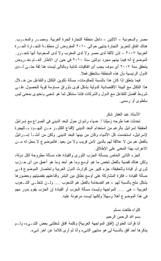 ‫ﻤﺼﺭ ﻭﺍﻟﺴﻌﻭﺩﻴﺔ – ﺍﻻﺜﻨﻴﻥ – ﺩﺍﺨل ﻤﻨﻁﻘﺔ ﺍﻟﺘﺠﺎﺭﺓ ﺍﻟﺤﺭﺓ ﺍﻟﻌﺭﺒﻴﺔ. ﻭﻤﺼـﺭ ﻭﺍﻟﻤﻐـﺭﺏ.‬
‫ﻫﻨﺎﻙ ﺍﺘﻔﺎﻕ ﻟﺘﺤﺭﻴﺭ ﺍﻟﺘﺠﺎﺭﺓ ﻴﻨﺘﻬﻰ ﺤﻭﺍﻟﻰ ٠١٠٢ ﺍﻟﻤﻔﺭﻭﺽ ﺃﻥ ﻤﻨﻁﻘـﺔ ﺍﻟﺘﺠـﺎﺭﺓ ﺍﻟﺤـﺭﺓ‬
‫ﺍﻟﻌﺭﺒﻴﺔ ٧٠٠٢ – ﺇﺫﻥ ﻻﺜﻘﺔ ﻟﺩﻯ ﻤﺼﺭ ﻭﻻ ﻟﺩﻯ ﺍﻟﻤﻐﺭﺏ ﻭﻻ ﻟﺩﻯ ﺍﻟﺴﻌﻭﺩﻴﺔ ﺃﻨﻬﺎ ﺘﺘﺤـﺭﺭ.‬
‫ﺍﻟﻤﻭﻀﻭﻉ ﺃﻨﻪ ﻓﻴﻤﺎ ﺒﻴﻨﻬﻡ ﻤﺠﺭﺩ ﺩﻭﻟﺘﻴﻥ ﺴﻨﺔ ٠١٠٢ ﻓﻰ ﺤﻴﻥ ﺍﻥ ﺍﻻﻁﺎﺭ ﺍﻟﻌـﺎﻡ ﻤﻔـﺭﻭﺽ‬
‫ﻴﺘﺤﻘﻕ ﺴﻨﺔ ٧٠٠٢ ﺃﻯ ﺴﻭﻑ ﻴﺠﺏ ﺃﻯ ﺍﺘﻔﺎﻗﻴﺎﺕ ﺜﻨﺎﺌﻴﺔ ﻭﺒﺎﻟﺘﺎﻟﻰ ﻟﻴﺴﺕ ﻫﻨﺎ ﺜﻘﺔ ﺤﺘـﻰ ﻟـﺩﻯ‬
                                       ‫ﺍﻟﺩﻭل ﺍﻟﺭﺌﻴﺴﻴﺔ ﺒﺄﻥ ﻫﺫﻩ ﺍﻟﻤﻨﻁﻘﺔ ﺴﺘﺘﺤﻘﻕ ﻓﻌﻼ.‬
                                        ‫ﹰ‬
‫ﻓﻴﻤﺎ ﻴﺘﻌﻠﻕ ﺇﺫﺍ ﻜﺎﻥ ﻫﺫﺍ ﺒﺎﻟﻨﺴﺒﺔ ﻟﻠﺤﻜﻭﻤﺎﺕ، ﻤﺴﺄﻟﺔ ﺘﻜﻭﻴﻥ ﺍﻟﺘﻜﺘل ﻭﺍﻟﺘﻔﺎﻋل ﻤﻥ ﺨـﻼل‬
‫ﻫﺫﺍ ﺍﻟﺘﻜﺘل ﻤﻊ ﺍﻟﺒﻴﺌﺔ ﺍﻻﻗﺘﺼﺎﺩﻴﺔ ﺍﻟﺩﻭﻟﻴﺔ ﺒﺸﻜل ﻗﻭﻯ ﺒﺄﻭﺭﺍﻕ ﻤﺴﺎﻭﻤﺔ ﻗﻭﻴﺔ ﻟﻠﺤﺼﻭل ﻋﻠـﻰ‬
‫ﺸﺭﻭﻁ ﺃﻓﻀل ﻟﻠﺘﻔﺎﻋل ﻤﻊ ﺍﻟﺩﻭل ﻭﺍﻟﺸﺭﻜﺎﺕ ﻓﺈﻨﻨﺎ ﺴﻨﻨﺘﻘل ﻟﻤﺎ ﻫﻭ ﺸﻌﺒﻰ ﻭﻨﺨﺒﻭﻯ ﺒﻤﻌﻨﻰ ﻟﻴﺱ‬
                                                               ‫ﺴﻠﻁﻭﻯ ﺃﻭ ﺭﺴﻤﻰ.‬

                                                        ‫ﺍﻷﺴﺘﺎﺫ ﻋﺒﺩ ﺍﻟﻐﻔﺎﺭ ﺸﻜﺭ‬
‫ﺘﺤﺩﺜﺕ ﻫﻤﺎ ﻁﺭﺤﻪ ﺯﻤﻴﻠﻨﺎ ﺃ. ﻀﻴﺎﺀ ﺭﺸﻭﺍﻥ ﺤﻭل ﺍﻟﺒﻌﺩ ﺍﻟﺩﻴﻨﻰ ﻓﻰ ﺍﻟﺼﺭﺍﻉ ﻤﻊ ﺇﺴﺭﺍﺌﻴل‬
‫ﺍﻟﺤﻘﻴﻘﺔ ﺇﺴﺭﺍﺌﻴل ﺒﺎﻟﺭﻏﻡ ﻤﻥ ﺍﺴﺘﺨﺩﺍﻡ ﺍﻟﺒﻌﺩ ﺍﻟﺩﻴﻨﻰ ﻹﻗﻨﺎﻉ ﺍﻟﻜﺜﻴـﺭ ﻤـﻥ ﺍﻟﻴﻬـﻭﺩ ﺒـﺎﻟﻬﺠﺭﺓ‬
‫ﻹﺴﺭﺍﺌﻴل، ﺍﺴﺘﺨﺩﻤﺕ ﻜل ﺍﻷﺸﻴﺎﺀ ﻭﻜﺎﻥ ﻤﻥ ﺒﻴﻨﻬﺎ ﺍﻟﺒﻌﺩ ﺍﻟﺩﻴﻨﻰ. ﻭﻟﻜﻥ ﻤﻥ ﺃﻨﺸـﺄ ﺇﺴـﺭﺍﺌﻴل‬
‫ﺒﺎﻟﻔﻌل ﻫﻡ ﻤﻥ ﻻ ﻋﻼﻗﺔ ﻟﻬﻡ ﺒﺎﻟﺩﻴﻥ ﻻﻤﻥ ﻗﺭﻴﺏ ﻭﻻ ﻤﻥ ﺒﻌﻴﺩ. ﻓﺎﻟﻤﻭﻀﻭﻉ ﻻ ﻤﺤل ﻟﻪ ﻤـﻥ‬
                                                ‫ﺍﻻﻋﺭﺍﺏ ﺒﻬﺫﺍ ﺍﻟﻤﻌﻨﻰ ﻋﻠﻰ ﺍﻹﻁﻼﻕ.‬
‫ﺍﻟﺠﺯﺀ ﺍﻟﺜﺎﻨﻰ ﺍﻟﺨﺎﺹ ﺒﻤﺴﺄﻟﺔ ﺍﻟﺤﺯﺏ ﺍﻟﺜﻭﺭﻯ ﻭﺍﻟﻘﻴﺎﺩﺓ ﻫﺫﻩ ﻤﺴﺄﻟﺔ ﻤﻁﺭﻭﺤﺔ ﻟﻜل ﺩﻭﻟﺔ،‬
‫ﻭﻟﻜﻥ ﻫﻨﺎﻙ ﻗﻀﻴﺔ ﺒﺎﻟﻔﻌل ﺘﺨﺹ ﻤﺎ ﻫﻭ ﺃﻭﺴﻊ ﻭﻤﺎ ﻫﻭ ﺃﺒﻌﺩ ﻭﻤﺎ ﻫﻭ ﺃﻋﻤﻕ ﻤﻥ ﺃﻯ ﺤـﺯﺏ‬
‫ﺜﻭﺭﻯ ﺃﻭ ﻗﻴﺎﺩﺓ ﻭﻟﻠﺤﻘﻴﻘﺔ، ﺠﺯﺀ ﻜﺒﻴﺭ ﻤﻥ ﻜﻭﺍﺭﺙ ﺍﻟﺩﻭل ﺍﻟﻌﺭﺒﻴﺔ ﻭﺍﺨﺘﺼﺎﺭ ﺍﻟﻤﻭﻀﻭﻉ ﻓـﻰ‬
‫ﻤﺴﺄﻟﺔ ﺍﻟﻘﻴﺎﺩﺓ – ﻓﻜﺭﺓ ﺍﻟﻤﺸﺎﺭﻜﺔ ﻋﻠﻰ ﺃﻭﺴﻊ ﻨﻁﺎﻕ ﺒﻴﻥ ﺍﻟﺒﺸﺭ ﻭﻗﻨﺎﻋﺘﻬﻡ ﺒﻘﻀﻴﺘﻬﻡ ﻭﺤﻀﻭﺭﻫﺎ‬
‫ﺒﺸﻜل ﻤﻠﺢ ﺒﺎﻟﻨﺴﺒﺔ ﻟﻬﻡ – ﻫﻡ ﺍﻟﻀﺨﺎﻤﺔ ﺒﺎﻟﻔﻌل ﻫﻡ ﺍﻟﺸﻌﻭﺏ .... ﻭﻟـﻥ ﺘﺘﺨﻠـﻰ ﺍﻟﺸـﻌﻭﺏ‬
‫ﺍﻟﻌﺭﺒﻴﺔ – ﻫﻰ ..... ﺍﻟﻤﻭﺍﺠﻬﺔ ﻭﻟﻴﺴﺕ ﻤﺴﺄﻟﺔ ﺍﻟﺤﺯﺏ ﺃﻭ ﺍﻟﻘﻴﺎﺩﺓ ﺇﻥ ﺍﻟﺤﺯﺏ ﻴﻘﻭﻡ ﺒﺩﻭﺭ ﻤﻬﻡ‬
                            ‫ﻓﻰ ﻫﺫﺍ ﺍﻟﻤﻭﻀﻭﻉ ﺃﻫﻼ ﻭﺴﻬﻼ ﻭﻟﻜﻨﻬﺎ ﻟﻴﺴﺕ ﻤﺭﻫﻭﻨﺔ ﻋﻠﻴﻪ.‬
                                                      ‫ﹰ‬

                                                          ‫ﺍﻟﻠﻭﺍﺀ ﻁﻠﻌﺕ ﻤﺴﻠﻡ‬
                                                     ‫ﺒﺴﻡ ﺍﷲ ﺍﻟﺭﺤﻤﻥ ﺍﻟﺭﺤﻴﻡ‬
‫ﺃﻨﺎ ﻗﺭﺃﺕ ﺍﻟﻌﻨﻭﺍﻥ )ﺁﻓﺎﻕ ﺍﻟﻤﻭﺍﺠﻬﺔ ﺍﻟﻌﺭﺒﻴﺔ( ﻭﻜﻠﻤﺔ ﺁﻓﺎﻕ ﺸﻐﻠﺘﻨﻰ ﺒﻌﺽ ﺍﻟﺸـﻰﺀ، ﻭﻟـﻡ‬
        ‫ﻴﺫﻜﺭﻫﺎ ﺃﺤﺩ ﺃﻓﻕ ﺒﺎﻟﻨﺴﺒﺔ ﻟﻰ ﻫﻭ ﻤﻨﺘﻬﻰ ﺍﻟﺸﻰﺀ ﻭﺃﻨﺎ ﻟﻡ ﺃﺭﻯ ﻜﻼﻤﺎ ﻋﻥ ﺁﺨﺭ ﺸﻰﺀ.‬
                    ‫ﹰ‬
 