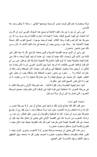 ‫ﺩﻭﻟﺔ ﻭﺤﻀﺎﺭﺓ، ﻨﻌﻡ ﻟﻜﻥ ﻟﻴﺴﺕ ﻤﺼﺭ ﺍﻟﺭﺴﻤﻴﺔ ﺒﻭﻀﻌﻬﺎ ﺍﻟﺤﺎﻟﻰ – ﻭﻫﺫﺍ ﻻ ﻴﻤﻜﻥ ﻭﻀـﻌﻪ‬
                                                                                ‫ﻜﺄﺴﺎﺱ.‬
‫ﻓﻰ ﺭﺃﻴﻰ ﺃﻥ ﺠﺯﺀﺍ ﻤﻥ ﺒﻨﺎﺀ ﺍﻟﻘﻭﺓ ﺍﻟﺫﺍﺘﻴﺔ ﻟﻡ ﻨﺴﻤﻊ ﻋﻨﻪ ﺍﻟﺴﻠﻭﻙ ﺍﻟﻌﺭﺒﻰ ﺃﺭﻴﺩ ﺃﻥ ﺃﻗـﻭل‬
                                                                 ‫ﹰ‬
‫ﺃﻨﻨﺎ ﺃﺒﺘﻌﺩﻨﺎ ﻋﻥ ﻗﻴﻤﻨﺎ ﺃﺼﺒﺢ ﺍﻟﻭﻗﺕ ﻋﻨﺩﻨﺎ ﻻ ﻗﻴﻤﺔ ﻟﻪ، ﺍﺤﺘﺭﺍﻡ ﺍﻟﻜﻠﻤﺔ ﻟﻡ ﻴﻌﺩ ﻤﻭﺠـﻭﺩﺍ ﻜـﺎﻥ‬
       ‫ﹰ‬
‫ﻤﻌﺭﻭﻓﺎ ﻋﻨﺎ ﺍﻟﺘﺭﺍﺤﻡ ﻭﺍﻟﺘﻭﺍﺩ ﻭﻫﺫﺍ ﺍﻟﻜﻼﻡ. ﺃﻴﻀﺎ ﻟﻡ ﻴﻌﺩﺩ ﻤﻭﺠﻭﺩﺍ. ﺃﺼﺒﺢ ﺍﻟﻐﺭﺏ ﺃﻜﺜﺭ ﺘﻤﺴﻜﺎ‬
‫ﹰ‬                        ‫ﹰ‬                ‫ﹰ‬                                      ‫ﹰ‬
‫ﺒﻘﻴﻤﻨﺎ ﺍﻷﺼﻠﻴﺔ ﻋﻨﺎ.. ﻭﻫﺫﺍ ﺠﺯﺀ ﺭﺌﻴﺴﻰ ﻴﺠﺏ ﺃﻥ ﻨﻀﻌﻪ ﻓﻰ ﺒﻨﺎﺀ ﺍﻟﻘﻭﺓ ﺍﻟﺫﺍﺘﻴـﺔ، ﻷﻥ ﺒـﻭﻥ‬
                                                            ‫ﺫﻟﻙ ﻨﺤﻥ ﻨﺘﺩﻫﻭﺭ ﺒﺎﺴﺘﻤﺭﺍﺭ.‬
‫ﻓﻰ ﺭﺃﻴﻰ ﺃﻥ ﺍﻟﺩﻴﻥ ﻤﻭﺤﺩ ﻟﻠﻘﻭﻤﻴﺔ ﺍﻟﻌﺭﺒﻴﺔ ﻭﺍﻟﺩﻴﻥ ﺒﻤﻌﻨﺎﻩ ﺍﻟﻭﺍﺴﻊ. ﻜل ﻟﻪ ﺩﻴﻨﻪ ﻟﻜﻥ ﻨﺤﻥ‬
‫ﻜﺄﻤﺔ ﻤﻥ ﺍﻷﻤﻡ ﺍﻟﺘﻰ ﺃﻭﺠﺩﺕ ﺍﻹﻟﻪ ﺤﻴﻨﻤﺎ ﻟﻡ ﺘﺠﺩﻩ. ﺃﻯ ﻋﻨﺩﻤﺎ ﻟﻡ ﺘﺠﺩ ﺇﻟﻴﻬﺎ ﺃﻭﺠﺩﺘـﻪ ﻓﺎﻟـﺩﻴﻥ‬
‫ﻋﻨﺩﻨﺎ ﻗﻴﻤﺔ ﻤﺘﺄﺼﻠﺔ ﺍﻴﻀﺎ ﺃﻨﺎ ﺃﺅﻴﺩ ﻓﻜﺭﺓ ﺍﻟﻤﺸﺎﺭﻜﺔ ﺍﻟﺸﻌﺒﻴﺔ ﻤﺸﺎﺭﻜﺔ ﻜل ﻤﻭﺍﻁﻥ ﻋﺭﺒـﻰ ﺃﻯ‬
                                                               ‫ﹰ‬
‫ﺍﻟﻤﺭﺍﻗﺏ ﻟﻭﺍﻗﻌﻨﺎ ﺍﻟﻌﺭﺒﻰ ﻴﻜﺘﺸﻑ ﺃﻨﻪ ﻟﻡ ﻴﻌﺩ ﺸﻴﺌﺎ ﻴﻬﻡ ﺍﻹﻨﺴﺎﻥ ﺍﻟﻌﺭﺒﻰ ﺃﻯ ﻤﺎ ﻜﺎﻥ ﻴﺤﺩﺙ ﻤﻨﺫ‬
                                        ‫ﹰ‬
‫ﺜﻼﺜﻴﻥ ﺃﻭ ﺃﺭﺒﻌﻴﻥ ﺴﻨﺔ ﻭﺘﺘﺤﻭل ﺍﻟﻤﻨﻁﻘﺔ ﺇﻟﻰ ﺒﺭﻜﺎﻥ ﺜﺎﺌﺭ، ﻴﺤﺩﺙ ﺍﻵﻥ ﺃﻀﻌﺎﻓﻪ ﻭﺃﺼـﻨﺎﻓﻪ ﺃﻭ‬
‫ﻋﺸﺭﺍﺕ ﺃﻤﺜﺎﻟﻪ ﻭﻻ .... ﺸﻌﺭﻩ ﻤﻥ ﺸﻌﻭﺭ ﺸﻌﻭﺏ ﺍﻟﻤﻨﻁﻘﺔ ﻫﺫﻩ ﻤﺸﻜﻠﺔ ﻴﺠﺏ ﺃﻥ ﻨﻌﻤل ﻋﻠﻰ‬
‫ﺍﻟﺘﻐﻠﺏ ﻋﻠﻴﻬﺎ، ﻷﻥ ﺤﺩﻴﺙ ﻋﻥ ﺩﻴﻤﻭﻗﺭﺍﻁﻴﺔ ﻭﻻ ﻋﻥ ﻤﺸﺎﺭﻜﺔ ﺸﻌﺒﻴﺔ ﻭﻻ ﻋـﻥ ﻤﻘﺎﻭﻤـﺔ ﺃﻭ‬
                                            ‫ﻏﻴﺭﻩ ﺇﺫﺍ ﻓﺈﻥ ﻨﻔﺱ ﺍﻟﻨﺴﻴﺞ ﺍﻟﻌﺎﻡ ﻏﻴﺭ ﻤﻜﺘﺭﺙ.‬
‫ﻟﺩﻴﻨﺎ ﺍﺴﺘﺭﺍﺘﻴﺠﻴﺔ ﺍﻟﻤﻘﺎﻭﻤﺔ ﻭﺒﻨﺎﺀ ﺍﻟﻘﻭﺓ ﺍﻟﺫﺍﺘﻴﺔ... ﻫﺫﻩ ﺍﻟﻤﺭﺤﻠﺔ ﺍﻷﻭﻟﻰ ﻭﺍﻟﻤﺭﺤﻠﺔ ﺍﻟﺜﺎﻨﻴـﺔ‬
‫ﻫﻰ ﻤﺭﺤﻠﺔ ﺍﻟﺘﺤﺭﻴﺭ ﺇﺫﺍ ﺍﺴﺘﻁﻌﻨﺎ ﻨﺒﻨﻰ ﻗﻭﺓ ﺫﺍﺘﻴﺔ، ﻓﻰ ﺍﻟﻭﻗﺕ ﺍﻟﺫﻯ ﻨﻘﺎﻭﻡ ﻓﻴﻪ، ﺴﻨﺼل ﻟﻤﺭﺤﻠﺔ‬
                                      ‫ﺍﻟﺘﺤﺭﻴﺭ، ﺍﻟﺘﻰ ﺘﺼل ﺒﻨﺎ ﺇﻟﻰ ﺯﻭﺍل ﺩﻭﻟﺔ ﺇﺴﺭﺍﺌﻴل.‬

                                                            ‫ﺃ.ﻀﻴﺎﺀ ﺍﻟﺩﻴﻥ ﺩﺍﻭﺩ:‬
‫ﻨﺤﻥ ﻗﺒل ﺫﻟﻙ ﻜﻠﻪ ﻨﺤﺘﺎﺝ ﻟﺩﻭل ﺘﻠﻙ ﺇﺭﺍﺩﺘﻬﺎ ﻨﺤﻥ ﻨﺤﺘﺎﺝ ﺃﻥ ﻨﻤﺭ ﺃﻭﻻ ﺒﻤﺭﺤﻠﺔ ﺘﺤﺭﻴـﺭ‬
                  ‫ﹰ‬
‫ﺍﻹﺭﺍﺩﺓ ﺇﺭﺍﺩﺓ ﺍﻟﺤﻜﺎﻡ ﻭﺇﺭﺍﺩﺓ ﺍﻟﺸﻌﻭﺏ ﻨﺤﻥ ﻟﺴﻨﺎ ﺩﻭﻻ ﻤﺴﺘﻘﻠﺔ ﻭﺇﻨﻤـﺎ ﺩﻭل ﻗﻁـﻊ ﺸـﻁﺭﻨﺞ‬
                                     ‫ﹰ‬
‫ﻤﺘﺤﺭﻜﺔ ﻨﺤﻥ ﻨﺭﻴﺩ ﺃﻥ ﻨﺴﺘﺭﺩ ﺍﻹﺭﺍﺩﺓ ﺍﻟﻭﻁﻨﻴﺔ ﻭﺍﻟﻘﻭﻤﻴﺔ ﻭﺃﻥ ﻨﺤﺭﺭ ﻨﻅﻡ ﺍﻟﺤﻜﻡ. ﻭﺃﻥ ﻨﺤـﺭﺭ‬
‫ﺍﺭﺍﺩﺍﺕ ﺍﻟﺸﻌﻭﺏ ﻤﻥ ﺃﺴﺭﻫﺎ ﻫﺫﻩ ﻫﻰ ﺍﻟﻘﻀﻴﺔ ﺍﻷﻭﻟﻰ ﺍﻟﺘﻰ ﻴﻨﺒﻐﻰ ﺃﻥ ﻨﺸﻐل ﺒﺎﻟﻨﺎ ﺒﻬﺎ، ﻗﺒل ﺃﻥ‬
‫ﻨﺒﺤﺙ ﻋﻥ ﻜل ﺍﻟﻘﻀﺎﻴﺎ ﺍﻟﻬﺎﻤﺔ ﺍﻟﺘﻰ ﻁﺭﺤﺕ ﺍﻟﻴﻭﻡ ﻜل ﻫﺫﻩ ﺍﻟﻘﻀﺎﻴﺎ ﺠﻤﻴﻠﺔ ﺠﺩﹰ، ﻟﻜﻥ ﺤﻴﻨﻤـﺎ‬
              ‫ﺍ‬
                                          ‫ﺘﻁﺭﺡ ﺒﺎﻟﻨﺴﺒﺔ ﻟﺩﻭل ﻤﺴﺘﻘل ﻭﺸﻌﻭﺏ ﻤﺘﺤﺭﺭﺓ.‬
‫ﻭﻤﻥ ﻫﻨﺎ، ﺍﻟﺘﻰ ﻴﻨﺒﻐﻰ ﺃﻥ ﻨﻭﻀﺤﻪ ﻤﺭﺤﻠﺔ ﺘﺤﺭﻴﺭ ﺃﻭﻻ ﺍﻟﺸﻌﻭﺏ ﻭﺘﺤﺭﻴﺭ ﺍﻟﺩﻭل ﺤﻴﻨﻤـﺎ‬
                               ‫ﹰ‬
‫ﺘﻜﻭﻥ ﻫﻨﺎﻙ ﺤﻜﻭﻤﺎﺕ ﻤﺴﺘﻘﻠﺔ ﻭﺸﻌﻭﺏ ﻤﺘﺤﺭﺭﺓ، ﻓﺴﻭﻑ ﻴﻜﻭﻥ ﻜل ﻤﺎ ﻨﺴﻤﻌﻪ ﺴﻬل ﺍﻟﺘﺤﻘﻴﻕ‬
                                            ‫ﻭﺴﻬل ﺍﻟﺘﻨﻔﻴﺫ ﻭﺴﻬل ﺍﻟﻤﻤﺎﺭﺴﺔ ﻋﻠﻰ ﺍﻟﺠﻤﻴﻊ.‬
 