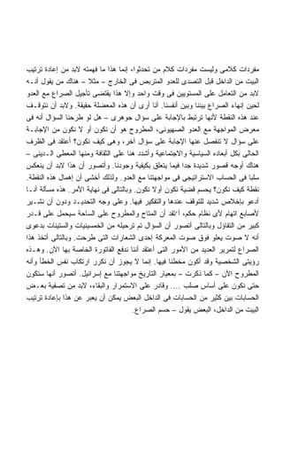 ‫ﻤﻔﺭﺩﺍﺕ ﻜﻼﻤﻰ ﻭﻟﻴﺴﺕ ﻤﻔﺭﺩﺍﺕ ﻜﻼﻡ ﻤﻥ ﺘﺤﺩﺜﻭﺍ، ﺇﻨﻤﺎ ﻫﺫﺍ ﻤﺎ ﻓﻬﻤﺘﻪ ﻻﺒﺩ ﻤﻥ ﺇﻋﺎﺩﺓ ﺘﺭﺘﻴﺏ‬
‫ﺍﻟﺒﻴﺕ ﻤﻥ ﺍﻟﺩﺍﺨل ﻗﺒل ﺍﻟﺘﺼﺩﻯ ﻟﻠﻌﺩﻭ ﺍﻟﻤﺘﺭﺒﺹ ﻓﻰ ﺍﻟﺨﺎﺭﺝ – ﻤﺜﻼ – ﻫﻨﺎﻙ ﻤﻥ ﻴﻘﻭل ﺃﻨـﻪ‬
‫ﻻﺒﺩ ﻤﻥ ﺍﻟﺘﻌﺎﻤل ﻋﻠﻰ ﺍﻟﻤﺴﺘﻭﻴﻴﻥ ﻓﻰ ﻭﻗﺕ ﻭﺍﺤﺩ ﻭﺇﻻ ﻫﺫﺍ ﻴﻘﺘﻀﻰ ﺘﺄﺠﻴل ﺍﻟﺼﺭﺍﻉ ﻤﻊ ﺍﻟﻌﺩﻭ‬
‫ﻟﺤﻴﻥ ﺇﻨﻬﺎﺀ ﺍﻟﺼﺭﺍﻉ ﺒﻴﻨﻨﺎ ﻭﺒﻴﻥ ﺃﻨﻔﺴﻨﺎ. ﺃﻨﺎ ﺃﺭﻯ ﺃﻥ ﻫﺫﻩ ﺍﻟﻤﻌﻀﻠﺔ ﺤﻘﻴﻘﺔ. ﻭﻻﺒﺩ ﺃﻥ ﻨﺘﻭﻗـﻑ‬
‫ﻋﻨﺩ ﻫﺫﻩ ﺍﻟﻨﻘﻁﺔ ﻷﻨﻬﺎ ﺘﺭﺘﺒﻁ ﺒﺎﻹﺠﺎﺒﺔ ﻋﻠﻰ ﺴﺅﺍل ﺠﻭﻫﺭﻯ – ﻫل ﻟﻭ ﻁﺭﺤﻨﺎ ﺍﻟﺴﺅﺍل ﺃﻨﻪ ﻓﻰ‬
‫ﻤﻌﺭﺽ ﺍﻟﻤﻭﺍﺠﻬﺔ ﻤﻊ ﺍﻟﻌﺩﻭ ﺍﻟﺼﻬﻴﻭﻨﻰ، ﺍﻟﻤﻁﺭﻭﺡ ﻫﻭ ﺃﻥ ﻨﻜﻭﻥ ﺃﻭ ﻻ ﻨﻜﻭﻥ ﻤﻥ ﺍﻹﺠﺎﺒـﺔ‬
‫ﻋﻠﻰ ﺴﺅﺍل ﻻ ﺘﻨﻔﺼل ﻋﻨﻬﺎ ﺍﻹﺠﺎﺒﺔ ﻋﻠﻰ ﺴﺅﺍل ﺁﺨﺭ، ﻭﻫﻰ ﻜﻴﻑ ﻨﻜﻭﻥ؟ ﺃﻋﺘﻘﺩ ﻓﻰ ﺍﻟﻅﺭﻑ‬
‫ﺍﻟﺤﺎﻟﻰ ﺒﻜل ﺃﺒﻌﺎﺩﻩ ﺍﻟﺴﻴﺎﺴﻴﺔ ﻭﺍﻻﺠﺘﻤﺎﻋﻴﺔ ﻭﺃﺸﺩﺩ ﻫﻨﺎ ﻋﻠﻰ ﺍﻟﺜﻘﺎﻓﺔ ﻭﻤﻨﻬﺎ ﺍﻟﻤﻌﻁﻰ ﺍﻟـﺩﻴﻨﻰ –‬
‫ﻫﻨﺎﻙ ﺃﻭﺠﻪ ﻗﺼﻭﺭ ﺸﺩﻴﺩﺓ ﺠﺩﺍ ﻓﻴﻤﺎ ﻴﺘﻌﻠﻕ ﺒﻜﻴﻔﻴﺔ ﻭﺠﻭﺩﻨﺎ. ﻭﺃﺘﺼﻭﺭ ﺃﻥ ﻫﺫﺍ ﻻﺒﺩ ﺃﻥ ﻴﻨﻌﻜﺱ‬
                                                       ‫ﹰ‬
‫ﺴﻠﺒﺎ ﻓﻰ ﺍﻟﺤﺴﺎﺏ ﺍﻻﺴﺘﺭﺍﺘﻴﺠﻰ ﻓﻰ ﻤﻭﺍﺠﻬﺘﻨﺎ ﻤﻊ ﺍﻟﻌﺩﻭ. ﻭﻟﺫﻟﻙ ﺃﺨﺸﻰ ﺃﻥ ﺇﻫﻤﺎل ﻫﺫﻩ ﺍﻟﻨﻘﻁﺔ.‬
                                                                              ‫ﹰ‬
‫ﻨﻘﻁﺔ ﻜﻴﻑ ﻨﻜﻭﻥ؟ ﻴﺤﺴﻡ ﻗﻀﻴﺔ ﻨﻜﻭﻥ ﺃﻭﻻ ﻨﻜﻭﻥ. ﻭﺒﺎﻟﺘﺎﻟﻰ ﻓﻰ ﻨﻬﺎﻴﺔ ﺍﻷﻤﺭ. ﻫﺫﻩ ﻤﺴﺄﻟﺔ ﺃﻨـﺎ‬
‫ﺃﺩﻋﻭ ﺒﺈﺨﻼﺹ ﺸﺩﻴﺩ ﻟﻠﺘﻭﻗﻑ ﻋﻨﺩﻫﺎ ﻭﺍﻟﺘﻔﻜﻴﺭ ﻓﻴﻬﺎ. ﻭﻋﻠﻰ ﻭﺠﻪ ﺍﻟﺘﺤﺩﻴـﺩ ﻭﺩﻭﻥ ﺃﻥ ﻨﺸـﻴﺭ‬
‫ﻷﺼﺎﺒﻊ ﺍﺘﻬﺎﻡ ﻷﻯ ﻨﻅﺎﻡ ﺤﻜﻡ، ﺃ‘ﺘﻘﺩ ﺃﻥ ﺍﻟﻤﺘﺎﺡ ﻭﺍﻟﻤﻁﺭﻭﺡ ﻋﻠﻰ ﺍﻟﺴﺎﺤﺔ ﺴﻴﺤﻤل ﻋﻠﻰ ﻗـﺩﺭ‬
‫ﻜﺒﻴﺭ ﻤﻥ ﺍﻟﺘﻔﺎﺅل ﻭﺒﺎﻟﺘﺎﻟﻰ ﺃﺘﺼﻭﺭ ﺃﻥ ﺍﻟﺴﺅﺍل ﺘﻡ ﺘﺭﺤﻴﻠﻪ ﻤﻥ ﺍﻟﺨﻤﺴﻴﻨﻴﺎﺕ ﻭﺍﻟﺴﺘﻴﻨﺎﺕ ﺒﺩﻋﻭﻯ‬
‫ﺃﻨﻪ ﻻ ﺼﻭﺕ ﻴﻌﻠﻭ ﻓﻭﻕ ﺼﻭﺕ ﺍﻟﻤﻌﺭﻜﺔ ﺇﺤﺩﻯ ﺍﻟﺸﻌﺎﺭﺍﺕ ﺍﻟﺘﻰ ﻁﺭﺤﺕ. ﻭﺒﺎﻟﺘﺎﻟﻰ ﺃﺘﺨﺫ ﻫﺫﺍ‬
‫ﺍﻟﺼﺭﺍﻉ ﻟﺘﻤﺭﻴﺭ ﺍﻟﻌﺩﻴﺩ ﻤﻥ ﺍﻷﻤﻭﺭ ﺍﻟﺘﻰ ﺃﻋﺘﻘﺩ ﺃﻨﻨﺎ ﻨﺩﻓﻊ ﺍﻟﻔﺎﺘﻭﺭﺓ ﺍﻟﺨﺎﺼﺔ ﺒﻬﺎ ﺍﻵﻥ. ﻭﻫـﺫﻩ‬
‫ﺭﺅﻴﺘﻰ ﺍﻟﺸﺨﺼﻴﺔ ﻭﻗﺩ ﺃﻜﻭﻥ ﻤﺨﻁﺌﺎ ﻓﻴﻬﺎ. ﺇﻨﻤﺎ ﻻ ﻴﺠﻭﺯ ﺃﻥ ﻨﻜﺭﺭ ﺍﺭﺘﻜﺎﺏ ﻨﻔﺱ ﺍﻟﺨﻁﺄ ﻭﺃﻨﻪ‬
                                                   ‫ﹰ‬
‫ﺍﻟﻤﻁﺭﻭﺡ ﺍﻵﻥ – ﻜﻤﺎ ﺫﻜﺭﺕ – ﺒﻤﻌﻴﺎﺭ ﺍﻟﺘﺎﺭﻴﺦ ﻤﻭﺍﺠﻬﺘﻨﺎ ﻤﻊ ﺇﺴﺭﺍﺌﻴل. ﺃﺘﺼﻭﺭ ﺃﻨﻬﺎ ﺴﺘﻜﻭﻥ‬
‫ﺤﺘﻰ ﻨﻜﻭﻥ ﻋﻠﻰ ﺃﺴﺎﺱ ﺼﻠﺏ .... ﻭﻗﺎﺩﺭ ﻋﻠﻰ ﺍﻻﺴﺘﻤﺭﺍﺭ ﻭﺍﻟﺒﻘﺎﺀ، ﻻﺒﺩ ﻤﻥ ﺘﺼﻔﻴﺔ ﺒﻌـﺽ‬
‫ﺍﻟﺤﺴﺎﺒﺎﺕ ﺒﻴﻥ ﻜﺜﻴﺭ ﻤﻥ ﺍﻟﺤﺴﺎﺒﺎﺕ ﻓﻰ ﺍﻟﺩﺍﺨل ﺍﻟﺒﻌﺽ ﻴﻤﻜﻥ ﺃﻥ ﻴﻌﺒﺭ ﻋﻥ ﻫﺫﺍ ﺒﺈﻋﺎﺩﺓ ﺘﺭﺘﻴﺏ‬
                                      ‫ﺍﻟﺒﻴﺕ ﻤﻥ ﺍﻟﺩﺍﺨل، ﺍﻟﺒﻌﺽ ﻴﻘﻭل – ﺤﺴﻡ ﺍﻟﺼﺭﺍﻉ.‬
 