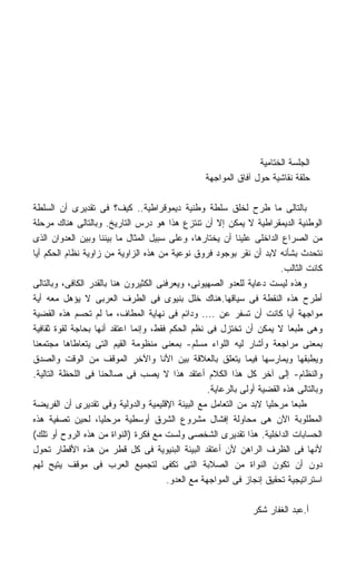 ‫ﺍﻟﺠﻠﺴﺔ ﺍﻟﺨﺘﺎﻤﻴﺔ‬
                                                  ‫ﺤﻠﻘﺔ ﻨﻘﺎﺸﻴﺔ ﺤﻭل ﺁﻓﺎﻕ ﺍﻟﻤﻭﺍﺠﻬﺔ‬

‫ﺒﺎﻟﺘﺎﻟﻰ ﻤﺎ ﻁﺭﺡ ﻟﺨﻠﻕ ﺴﻠﻁﺔ ﻭﻁﻨﻴﺔ ﺩﻴﻤﻭﻗﺭﺍﻁﻴﺔ.. ﻜﻴﻑ؟ ﻓﻰ ﺘﻘﺩﻴﺭﻯ ﺃﻥ ﺍﻟﺴﻠﻁﺔ‬
‫ﺍﻟﻭﻁﻨﻴﺔ ﺍﻟﺩﻴﻤﻘﺭﺍﻁﻴﺔ ﻻ ﻴﻤﻜﻥ ﺇﻻ ﺃﻥ ﺘﻨﺘﺯﻉ ﻫﺫﺍ ﻫﻭ ﺩﺭﺱ ﺍﻟﺘﺎﺭﻴﺦ. ﻭﺒﺎﻟﺘﺎﻟﻰ ﻫﻨﺎﻙ ﻤﺭﺤﻠﺔ‬
‫ﻤﻥ ﺍﻟﺼﺭﺍﻉ ﺍﻟﺩﺍﺨﻠﻰ ﻋﻠﻴﻨﺎ ﺃﻥ ﻴﺨﺘﺎﺭﻫﺎ، ﻭﻋﻠﻰ ﺴﺒﻴل ﺍﻟﻤﺜﺎل ﻤﺎ ﺒﻴﻨﻨﺎ ﻭﺒﻴﻥ ﺍﻟﻌﺩﻭﺍﻥ ﺍﻟﺫﻯ‬
‫ﻨﺘﺤﺩﺙ ﺒﺸﺄﻨﻪ ﻻﺒﺩ ﺃﻥ ﻨﻘﺭ ﺒﻭﺠﻭﺩ ﻓﺭﻭﻕ ﻨﻭﻋﻴﺔ ﻤﻥ ﻫﺫﻩ ﺍﻟﺯﺍﻭﻴﺔ ﻤﻥ ﺯﺍﻭﻴﺔ ﻨﻅﺎﻡ ﺍﻟﺤﻜﻡ ﺃﻴﺎ‬
                                                                        ‫ﻜﺎﻨﺕ ﺍﻟﺜﺎﻟﺏ.‬
‫ﻭﻫﺫﻩ ﻟﻴﺴﺕ ﺩﻋﺎﻴﺔ ﻟﻠﻌﺩﻭ ﺍﻟﺼﻬﻴﻭﻨﻰ، ﻭﻴﻌﺭﻓﻨﻰ ﺍﻟﻜﺜﻴﺭﻭﻥ ﻫﻨﺎ ﺒﺎﻟﻘﺩﺭ ﺍﻟﻜﺎﻓﻰ، ﻭﺒﺎﻟﺘﺎﻟﻰ‬
‫ﺃﻁﺭﺡ ﻫﺫﻩ ﺍﻟﻨﻘﻁﺔ ﻓﻰ ﺴﻴﺎﻗﻬﺎ.ﻫﻨﺎﻙ ﺨﻠل ﺒﻨﻴﻭﻯ ﻓﻰ ﺍﻟﻁﺭﻑ ﺍﻟﻌﺭﺒﻰ ﻻ ﻴﺅﻫل ﻤﻌﻪ ﺃﻴﺔ‬
‫ﻤﻭﺍﺠﻬﺔ ﺃﻴﺎ ﻜﺎﻨﺕ ﺃﻥ ﺘﺴﻔﺭ ﻋﻥ .... ﻭﺩﺍﺌﻡ ﻓﻰ ﻨﻬﺎﻴﺔ ﺍﻟﻤﻁﺎﻑ، ﻤﺎ ﻟﻡ ﺘﺤﺴﻡ ﻫﺫﻩ ﺍﻟﻘﻀﻴﺔ‬
                                                                          ‫ﹰ‬
‫ﻭﻫﻰ ﻁﺒﻌﺎ ﻻ ﻴﻤﻜﻥ ﺃﻥ ﺘﺨﺘﺯل ﻓﻰ ﻨﻅﻡ ﺍﻟﺤﻜﻡ ﻓﻘﻁ، ﻭﺇﻨﻤﺎ ﺍﻋﺘﻘﺩ ﺃﻨﻬﺎ ﺒﺤﺎﺠﺔ ﻟﻘﻭﺓ ﺜﻘﺎﻓﻴﺔ‬
                                                                          ‫ﹰ‬
‫ﺒﻤﻌﻨﻰ ﻤﺭﺍﺠﻌﺔ ﻭﺃﺸﺎﺭ ﻟﻴﻪ ﺍﻟﻠﻭﺍﺀ ﻤﺴﻠﻡ- ﺒﻤﻌﻨﻰ ﻤﻨﻅﻭﻤﺔ ﺍﻟﻘﻴﻡ ﺍﻟﺘﻰ ﻴﺘﻌﺎﻁﺎﻫﺎ ﻤﺠﺘﻤﻌﻨﺎ‬
‫ﻭﻴﻁﺒﻘﻬﺎ ﻭﻴﻤﺎﺭﺴﻬﺎ ﻓﻴﻤﺎ ﻴﺘﻌﻠﻕ ﺒﺎﻟﻌﻼﻗﺔ ﺒﻴﻥ ﺍﻷﻨﺎ ﻭﺍﻵﺨﺭ ﺍﻟﻤﻭﻗﻑ ﻤﻥ ﺍﻟﻭﻗﺕ ﻭﺍﻟﺼﺩﻕ‬
‫ﻭﺍﻟﻨﻅﺎﻡ- ﺇﻟﻰ ﺁﺨﺭ ﻜل ﻫﺫﺍ ﺍﻟﻜﻼﻡ ﺃﻋﺘﻘﺩ ﻫﺫﺍ ﻻ ﻴﺼﺏ ﻓﻰ ﺼﺎﻟﺤﻨﺎ ﻓﻰ ﺍﻟﻠﺤﻅﺔ ﺍﻟﺘﺎﻟﻴﺔ.‬
                                                   ‫ﻭﺒﺎﻟﺘﺎﻟﻰ ﻫﺫﻩ ﺍﻟﻘﻀﻴﺔ ﺃﻭﻟﻰ ﺒﺎﻟﺭﻋﺎﻴﺔ.‬
‫ﻁﺒﻌﺎ ﻤﺭﺤﻠﻴﺎ ﻻﺒﺩ ﻤﻥ ﺍﻟﺘﻌﺎﻤل ﻤﻊ ﺍﻟﺒﻴﺌﺔ ﺍﻹﻗﻠﻴﻤﻴﺔ ﻭﺍﻟﺩﻭﻟﻴﺔ ﻭﻓﻰ ﺘﻘﺩﻴﺭﻯ ﺃﻥ ﺍﻟﻔﺭﻴﻀﺔ‬
‫ﺍﻟﻤﻁﻠﻭﺒﺔ ﺍﻵﻥ ﻫﻰ ﻤﺤﺎﻭﻟﺔ ﺇﻓﺸﺎل ﻤﺸﺭﻭﻉ ﺍﻟﺸﺭﻕ ﺃﻭﺴﻁﻴﺔ ﻤﺭﺤﻠﻴﹰ، ﻟﺤﻴﻥ ﺘﺼﻔﻴﺔ ﻫﺫﻩ‬
                    ‫ﺎ‬
‫ﺍﻟﺤﺴﺎﺒﺎﺕ ﺍﻟﺩﺍﺨﻠﻴﺔ. ﻫﺫﺍ ﺘﻘﺩﻴﺭﻯ ﺍﻟﺸﺨﺼﻰ ﻭﻟﺴﺕ ﻤﻊ ﻓﻜﺭﺓ )ﺍﻟﻨﻭﺍﺓ ﻤﻥ ﻫﺫﻩ ﺍﻟﺭﻭﺡ ﺃﻭ ﺘﻠﻙ(‬
‫ﻷﻨﻬﺎ ﻓﻰ ﺍﻟﻅﺭﻑ ﺍﻟﺭﺍﻫﻥ ﻷﻥ ﺃﻋﺘﻘﺩ ﺍﻟﺒﻴﺌﺔ ﺍﻟﺒﻨﻴﻭﻴﺔ ﻓﻰ ﻜل ﻗﻁﺭ ﻤﻥ ﻫﺫﻩ ﺍﻷﻗﻁﺎﺭ ﺘﺤﻭل‬
‫ﺩﻭﻥ ﺃﻥ ﺘﻜﻭﻥ ﺍﻟﻨﻭﺍﺓ ﻤﻥ ﺍﻟﺼﻼﺒﺔ ﺍﻟﺘﻰ ﺘﻜﻔﻰ ﻟﺘﺠﻤﻴﻊ ﺍﻟﻌﺭﺏ ﻓﻰ ﻤﻭﻗﻑ ﻴﺘﻴﺢ ﻟﻬﻡ‬
                                       ‫ﺍﺴﺘﺭﺍﺘﻴﺠﻴﺔ ﺘﺤﻘﻴﻕ ﺇﻨﺠﺎﺯ ﻓﻰ ﺍﻟﻤﻭﺍﺠﻬﺔ ﻤﻊ ﺍﻟﻌﺩﻭ.‬

                                                                ‫ﺃ.ﻋﺒﺩ ﺍﻟﻐﻔﺎﺭ ﺸﻜﺭ‬
 