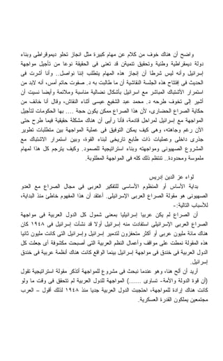 ‫ﻭﺍﻀﺢ ﺃﻥ ﻫﻨﺎﻙ ﺨﻭﻑ ﻤﻥ ﻜﻼﻡ ﻋﻥ ﻤﻬﺎﻡ ﻜﺒﻴﺭﺓ ﻤﺜل ﺍﻨﺠﺎﺯ ﺘﺤﻠﻭ ﺩﻴﻤﻭﻗﺭﺍﻁﻰ ﻭﺒﻨﺎﺀ‬
‫ﺩﻭﻟﺔ ﺩﻴﻤﻘﺭﺍﻁﻴﺔ ﻭﻁﻨﻴﺔ ﻭﺘﺤﻘﻴﻕ ﺘﻨﻤﻴﺔﻥ ﻗﺩ ﺘﻌﻨﻰ ﻓﻰ ﺍﻟﺤﻘﻴﻘﺔ ﻨﻭﻋﺎ ﻤﻥ ﺘﺄﺠﻴل ﻤﻭﺍﺠﻬﺔ‬
                   ‫ﹰ‬
‫ﺇﺴﺭﺍﺌﻴل ﻭﺃﻨﻪ ﻟﻴﺱ ﺸﺭﻁﺎ ﺃﻥ ﺇﻨﺠﺎﺯ ﻫﺫﻩ ﺍﻟﻤﻬﺎﻡ ﻴﺘﻁﻠﺏ ﺇﻨﻨﺎ ﻨﻭﺍﺼل.. ﻭﺃﻨﺎ ﺃﺸﺭﺕ ﻓﻰ‬
                                                         ‫ﹰ‬
‫ﺍﻟﺤﺩﻴﺙ ﻓﻰ ﺇﻓﺘﺘﺎﺡ ﻫﺫﻩ ﺍﻟﺠﻠﺴﺔ ﺍﻟﻨﻘﺎﺸﻴﺔ ﺃﻥ ﻤﺎ ﻁﺎﻟﺒﺕ ﺒﻪ ﺩ. ﺼﻔﻭﺕ ﺤﺎﺘﻡ ﺃﻤﺱ، ﺃﻨﻪ ﻻﺒﺩ ﻤﻥ‬
‫ﺍﺴﺘﻤﺭﺍﺭ ﺍﻷﺸﺘﺒﺎﻙ ﺍﻟﻤﺒﺎﺸﺭ ﻤﻊ ﺍﺴﺭﺍﺌﻴل ﺒﺄﺸﻜﺎل ﻨﻀﺎﻟﻴﺔ ﻤﻨﺎﺴﺒﺔ ﻭﻤﻼﺌﻤﺔ ﻭﺃﻴﻀﺎ ﻨﺴﻴﺕ ﺃﻥ‬
          ‫ﹰ‬
‫ﺃﺸﻴﺭ ﺇﻟﻰ ﺘﺨﻭﻑ ﻁﺭﺤﻪ ﺩ. ﻤﺤﻤﺩ ﻋﺒﺩ ﺍﻟﺸﻔﻴﻊ ﻋﻴﺴﻰ ﺃﺜﻨﺎﺀ ﺍﻟﻨﻘﺎﺵ، ﻭﻗﺎل ﺃﻨﺎ ﺨﺎﺌﻑ ﻤﻥ‬
‫ﺤﻜﺎﻴﺔ ﺍﻟﺼﺭﺍﻉ ﺍﻟﺤﻀﺎﺭﻯ، ﻷﻥ ﻫﺫﺍ ﺍﻟﺼﺭﺍﻉ ﻤﻤﻜﻥ ﻴﻜﻭﻥ ﺤﺠﺔ .... ﺒﻬﺎ ﺍﻟﺤﻜﻭﻤﺎﺕ ﻟﺘﺄﺠﻴل‬
‫ﺍﻟﻤﻭﺍﺠﻬﺔ ﻤﻊ ﺇﺴﺭﺍﺌﻴل ﻟﻤﺭﺍﺤل ﻗﺎﺩﻤﺔ، ﻓﺄﻨﺎ ﺭﺃﻴﻰ ﺃﻥ ﻫﻨﺎﻙ ﻤﺸﻜﻠﺔ ﺤﻘﻴﻘﻴﺔ ﻓﻴﻤﺎ ﻁﺭﺡ ﺤﺘﻰ‬
‫ﺍﻵﻥ ﺭﻏﻡ ﻭﺠﺎﻫﺘﻪ، ﻭﻫﻰ ﻜﻴﻑ ﻴﻤﻜﻥ ﺍﻟﺘﻭﻓﻴﻕ ﻓﻰ ﻋﻤﻠﻴﺔ ﺍﻟﻤﻭﺍﺠﻬﺔ ﺒﻴﻥ ﻤﺘﻁﻠﺒﺎﺕ ﺘﻁﻭﻴﺭ‬
‫ﺠﺫﺭﻯ ﺩﺍﺨﻠﻰ ﻭﻋﻤﻠﻴﺎﺕ ﺫﺍﺕ ﻁﺎﺒﻊ ﺘﺎﺭﻴﺨﻰ ﻟﺒﻨﺎﺀ ﺍﻟﻘﻭﺓ، ﻭﺒﻴﻥ ﺍﺴﺘﻤﺭﺍﺭ ﺍﻻﺸﺘﺒﺎﻙ ﻤﻊ‬
‫ﺍﻟﻤﺸﺭﻭﻉ ﺍﻟﺼﻬﻴﻭﻨﻰ ﻭﻤﻭﺍﺠﻬﺘﻪ ﻭﺒﻨﺎﺀ ﺍﺴﺘﺭﺍﺘﻴﺠﻴﺔ ﻟﻠﺼﻤﻭﺩ. ﻭﻜﻴﻑ ﻴﺘﺭﺠﻡ ﻜل ﻫﺫﺍ ﻟﻤﻬﺎﻡ‬
                            ‫ﻤﻠﻤﻭﺴﺔ ﻭﻤﺤﺩﻭﺩﺓ.. ﺘﻨﺘﻅﻡ ﺫﻟﻙ ﻜﻠﻪ ﻓﻰ ﺍﻟﻤﻭﺍﺠﻬﺔ ﺍﻟﻤﻁﻠﻭﺒﺔ.‬

                                                         ‫ﻟﻭﺍﺀ ﻋﺯ ﺍﻟﺩﻴﻥ ﺇﺩﺭﻴﺱ‬
‫ﺒﺩﺍﻴﺔ ﺍﻷﺴﺎﺱ ﺃﻭ ﺍﻟﻤﻨﻅﻭﻡ ﺍﻷﺴﺎﺴﻰ ﻟﻠﺘﻔﻜﻴﺭ ﺍﻟﻌﺭﺒﻰ ﻓﻰ ﻤﺠﺎل ﺍﻟﺼﺭﺍﻉ ﻤﻊ ﺍﻟﻌﺩﻭ‬
‫ﺍﻟﺼﻬﻴﻭﻨﻰ ﻫﻭ ﻤﻘﻭﻟﺔ ﺍﻟﺼﺭﺍﻉ ﺍﻟﻌﺭﺒﻰ ﺍﻹﺴﺭﺍﺌﻴﻠﻰ. ﺃﻋﺘﻘﺩ ﺃﻥ ﻫﺫﺍ ﺍﻟﻤﻔﻬﻭﻡ ﺨﺎﻁﺊ ﻤﻨﺫ ﺍﻟﺒﺩﺍﻴﺔ،‬
                                                                    ‫ﻟﻸﺴﺒﺎﺏ ﺍﻟﺘﺎﻟﻴﺔ:-‬
‫ﺃﻥ ﺍﻟﺼﺭﺍﻉ ﻟﻡ ﻴﻜﻥ ﻋﺭﺒﻴﺎ ﺇﺴﺭﺍﺌﻴﻠﻴﺎ ﺒﻤﻌﻨﻰ ﺸﻤﻭل ﻜل ﺍﻟﺩﻭل ﺍﻟﻌﺭﺒﻴﺔ ﻓﻰ ﻤﻭﺍﺠﻬﺔ‬
                                              ‫ﹰ‬       ‫ﹰ‬
‫ﺍﻟﺼﺭﺍﻉ ﺍﻟﻌﺭﺒﻰ ﺍﻹﺴﺭﺍﺌﻴﻠﻰ ﺍﺴﺘﻔﺎﺩﺕ ﻤﻨﻪ ﺇﺴﺭﺍﺌﻴل ﺃﻭﻻ ﻗﺩ ﻨﺸﺄﺕ ﺇﺴﺭﺍﺌﻴل ﻓﻰ ٨٤٩١ ﻜﺎﻥ‬
                                  ‫ﹰ‬
‫ﻫﻨﺎﻙ ﻤﺎﺌﺔ ﻤﻠﻴﻭﻥ ﻋﺭﺒﻰ ﺃﻭ ﺃﻜﺜﺭ ﻤﺘﺤﻔﺯﻭﻥ ﻟﺘﺩﻤﻴﺭ ﺇﺴﺭﺍﺌﻴل ﻭﺇﺴﺭﺍﺌﻴل ﺍﻟﺘﻰ ﻜﺎﻨﺕ ﻤﻠﻴﻭﻥ ﺜﺎﻨﻴﺎ‬
‫ﻫﺫﻩ ﺍﻟﻤﻘﻭﻟﺔ ﻨﻤﻁﺕ ﻋﻠﻰ ﻤﻭﺍﻗﻑ ﻭﺃﻋﻤﺎل ﺍﻟﻨﻅﻡ ﺍﻟﻌﺭﺒﻴﺔ ﺍﻟﺘﻰ ﺃﺼﺒﺤﺕ ﻤﻜﺸﻭﻓﺔ ﺃﻯ ﺠﻌﻠﺕ ﻜل‬
‫ﺍﻟﺩﻭل ﺍﻟﻌﺭﺒﻴﺔ ﻓﻰ ﺨﻨﺩﻕ ﻓﻰ ﻤﻭﺍﺠﻬﺔ ﺇﺴﺭﺍﺌﻴل ﺒﻴﻨﻤﺎ ﺍﻟﻭﺍﻗﻊ ﻜﺎﻨﺕ ﻫﻨﺎﻙ ﺃﻨﻅﻤﺔ ﻋﺭﺒﻴﺔ ﻓﻰ ﺨﻨﺩﻕ‬
                                                                             ‫ﺇﺴﺭﺍﺌﻴل.‬
‫ﺃﺭﻴﺩ ﺃﻥ ﺃﻟﺢ ﻫﻨﺎ، ﻭﻫﻭ ﻋﻨﺩﻤﺎ ﻨﺒﺤﺙ ﻓﻰ ﻤﺸﺭﻭﻉ ﻟﻠﻤﻭﺍﺠﻬﺔ ﺃﺘﺫﻜﺭ ﻤﻘﻭﻟﺔ ﺍﺴﺘﺭﺍﺘﻴﺠﻴﺔ ﺘﻘﻭل‬
‫)ﺃﻥ ﻗﻭﺓ ﺍﻟﺩﻭﻟﺔ ﻭﺍﻷﻤﺔ- ﺘﺴﺎﻭﻯ ......( ﺍﻟﻤﻭﺍﺠﻬﺔ ﻟﻠﺩﻭل ﺍﻟﻌﺭﺒﻴﺔ ﻟﻡ ﺘﺘﺤﻘﻕ ﻓﻰ ﻭﻗﺕ ﻤﺎ ﻭﻟﻭ‬
‫ﻜﺎﻨﺕ ﻫﻨﺎﻙ ﺇﺭﺍﺩﺓ ﻟﻠﻤﻭﺍﺠﻬﺔ، ﺍﺤﺘﺠﺒﺕ ﺍﻟﺩﻭل ﺍﻟﻌﺭﺒﻴﺔ ﺠﺩﻴﺎ ﻤﻨﺫ ٨٤٩١ ﻟﺫﻟﻙ ﺃﻗﻭل – ﺍﻟﻌﺭﺏ‬
                                ‫ﹰ‬
                                                    ‫ﻤﺠﺘﻤﻌﻴﻥ ﻴﻤﻠﻜﻭﻥ ﺍﻟﻘﺩﺭﺓ ﺍﻟﻌﺴﻜﺭﻴﺔ.‬
 