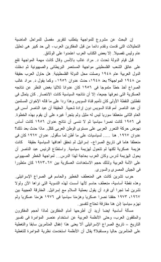 ‫ﺇﻥ ﺍﻟﺒﺤﺙ ﻋﻥ ﻤﺸﺭﻭﻉ ﻟﻠﻤﻭﺍﺠﻬﺔ ﻴﺘﻁﻠﺏ ﻟﺘﻘﺭﻴﺭ ﻤﻔﺼل ﻟﻠﻤﺭﺍﺤل ﺍﻟﻤﺎﻀﻴﺔ‬
‫ﺍﻟﺘﺤﻠﻴﻼﺕ ﺍﻟﺘﻰ ﻗﺩﻤﺕ ﻭﺘﻘﺩﻡ ﺩﺍﺌﻤﺎ ﻤﻥ ﻗﺒل ﺍﻟﻤﻔﻜﺭﻴﻥ ﺍﻟﻌﺭﺏ- ﺇﻟﻰ ﺤﺩ ﻜﺒﻴﺭ ﻫﻰ ﺘﺤﻠﻴل‬
                                                ‫ﹰ‬
                  ‫ﻋﺎﻡ ﻭﻟﻴﺱ ﺘﻔﺼﻴﻼ. ﺇﻻ ﺒﻌﺽ ﺍﻟﻜﺘﺎﺏ ﺍﻟﻌﺭﺏ ﺍﻋﺘﻤﺩﻭﺍ ﻋﻠﻰ ﺍﻟﻭﺜﺎﺌﻕ.‬
                                                                ‫ﹰ‬
‫ﻗﺒل ﻗﻴﺎﻡ ﺍﻟﺩﻭﻟﺔ ﺘﺤﺩﺙ ﺩ. ﻤﺭﺍﺩ ﻏﺎﻟﺏ ﺒﺎﻷﻤﺱ ﻭﻗﺎل ﻜﺎﻨﺕ ﻤﻬﻤﺔ ﺍﻟﻤﻭﺍﺠﻬﺔ ﺘﻘﻊ‬
‫ﻋﻠﻰ ﻋﺎﺘﻕ ﺍﻟﺸﻌﺏ ﺍﻟﻔﻠﺴﻁﻴﻨﻰ ﻤﻭﺍﺠﻬﺔ ﺍﻟﻤﺴﺘﻌﻤﺭ ﺍﻟﺒﺭﻴﻁﺎﻨﻰ ﻭﺍﻟﺼﻬﻴﻭﻨﻴﺔ ﺜﻡ ﺩﺨﻠﺕ‬
‫ﺍﻟﺩﻭل ﺍﻟﻌﺭﺒﻴﺔ ﻋﺎﻡ ٨٤٩١ ﻭﺼﻠﺕ ﻤﺤل ﺍﻟﺩﻭﻟﺔ ﺍﻟﻔﻠﺴﻁﻴﻨﻴﺔ. ﻫل ﺤﺎﻭل ﺍﻟﻌﺭﺏ ﺤﻘﻴﻘﺔ‬
‫ﻤﻥ ٨٤٩١ ﺍﻟﻤﻭﺍﺠﻬﺔ؟ ﺒﻌﺩ ٨٤٩١، ﺤﺩﺙ ﻋﺩﻭﺍﻥ ٦٥٩١- ﻭﻜﻤﺎ ﻴﻘﻭل ﺩ. ﻤﺭﺍﺩ ﻏﺎﻟﺏ‬
‫ﺍﻟﺼﺭﺍﻉ ﺃﺨﺫ ﺨﻁﺄ ﻤﺘﻤﻭﺠﺎ ﻓﻰ ٦٥٩١ ﻜﺎﻥ ﻋﺩﻭﺍﻨﺎ ﺜﻼﺜﻴﺎ ﺒﻐﺽ ﺍﻟﻨﻅﺭ ﻋﻥ ﻨﺘﺎﺌﺠﻪ‬
                         ‫ﹰ‬       ‫ﹰ‬                      ‫ﹰ‬
‫ﺍﻟﻌﺴﻜﺭﻴﺔ ﺍﻟﺘﻰ ﻨﻌﺭﻓﻬﺎ ﺠﻤﻴﻌﹰ، ﺇﻻ ﺃﻥ ﻨﺘﺎﺌﺠﻪ ﺍﻟﺴﻴﺎﺴﻴﺔ ﻜﺎﻨﺕ ﺍﻻﻨﺘﺼﺎﺭ. ﻜﺎﻥ ﻴﺘﻤﺜل ﻓﻰ‬
                                                      ‫ﺎ‬
‫ﻨﻘﻁﺘﻴﻥ ﺍﻟﻨﻘﻁﺔ ﺍﻷﻭﻟﻰ ﻜﺎﻥ ﺘﺄﻤﻴﻡ ﻗﻨﺎﺓ ﺍﻟﺴﻭﻴﺱ ﻭﻫﺫﺍ ﺭﺩﺍ ﻋﻠﻰ ﻤﺎ ﻗﺎﻟﻪ ﺍﻹﺨﻭﺍﻥ ﺍﻟﻤﺴﻠﻤﻴﻥ‬
                             ‫ﹰ‬
‫ﺃﻥ ﻋﺒﺩ ﺍﻟﻨﺎﺼﺭ ﺃﻤﻡ ﻗﻨﺎﺓ ﺍﻟﺴﻭﻴﺱ ﺩﻭﻥ ﺇﺭﺍﺩﺓ ﺸﻌﺒﻴﺔ. ﺍﻟﺤﻘﻴﻘﺔ ﺃﻥ ﻋﺒﺩ ﺍﻟﻨﺎﺼﺭ ﺃﺴﺱ ﻓﻰ‬
‫ﺍﻟﻌﺎﻡ ﺍﻟﺜﺎﻨﻰ ﻤﻨﻌﻁﻔﺎ ﺴﻭﺭﻴﺎ ﻟﻴﺱ ﻟﻪ ﻤﺜﻴل ﻭﻟﻡ ﻴﺘﺠﺭﺃ ﻏﻴﺭﻩ ﻋﻠﻰ ﺃﻥ ﻴﻘﻭﻡ ﺒﻬﺫﻩ ﺍﻟﺨﻁﻭﺓ.‬
                                                              ‫ﹰ‬
‫ﻓﻰ ٦٥٩١ ﻜﺎﻨﺕ ﻨﺼﺭﺍ ﺴﻴﺎﺴﻴﺎ ﺜﻡ ﻻ ﻨﻨﺴﻰ ﺃﻥ ﻨﺘﺎﺌﺞ ﻋﺩﻭﺍﻥ ٦٥٩١ ﻜﺎﻨﺕ ﺃﺴﺎﺱ‬
                                                 ‫ﹰ‬          ‫ﹰ‬
‫ﻨﻬﻭﺽ ﺤﺭﻜﺔ ﺍﻟﺘﺤﺭﺭ ﺍﻟﻌﺭﺒﻰ ﻋﻠﻰ ﻤﺴﺘﻭﻯ ﺍﻟﻭﻁﻥ ﺍﻟﻌﺭﺒﻰ ﻜﻜل. ﻤﺎﺫﺍ ﺤﺩﺙ ﺒﻌﺩ ﺫﻟﻙ؟‬
‫ﻋﺩﻭﺍﻥ ٧٦٩١. ﻫﻨﺎ ..... ﻟﺴﻴﺎﺴﻴﺎﺕ ﻋﻠﻰ ﻤﺎ ﺃﻅﻥ ﻟﻤﺎ ﺴﺄﻗﻭل. ﻋﺩﻭﺍﻥ ٧٦٩١ ﻜﺎﻥ ﻓﻰ‬
‫ﻤﻨﻌﻁﻔﺎ ﻫﺎﻤﺎ ﻓﻰ ﺘﺎﺭﻴﺦ ﺍﻟﺼﺭﺍﻉ- ﺇﺴﺭﺍﺌﻴل ﻟﻡ ﺘﺤﻘﻕ ﺃﻫﺩﺍﻓﻬﺎ ﺍﻟﺴﻴﺎﺴﻴﺔ ﺤﻘﻴﻘﺔ ﻜﺎﻨﺕ‬
                                                                    ‫ﹰ‬    ‫ﹰ‬
‫ﻫﺯﻴﻤﺔ ﻋﺴﻜﺭﻴﺔ ﻟﻜﻨﻬﺎ ﻟﻡ ﺘﺘﺤﻭل ﻟﻬﺯﻴﻤﺔ ﺴﻴﺎﺴﻴﺔ. ﻭﺍﺴﺘﻁﺎﻉ ﺍﻟﺭﺌﻴﺱ ﻋﺒﺩ ﺍﻟﻨﺎﺼﺭ ﺃﻥ‬
‫ﻴﺤﻭل ﺍﻟﻬﺯﻴﻤﺔ ﻟﺩﺭﺱ ﻭﻜﺎﻥ ﺍﻟﻌﺭﺏ ﺒﺤﺎﺠﺔ ﻟﻬﺫﺍ ﺍﻟﺩﺭﺱ... ﻟﻤﻭﺍﺠﻬﺔ ﺍﻟﺨﻁﺭ ﺍﻟﺼﻬﻴﻭﻨﻰ‬
‫ﻋﻠﻰ ﺍﻷﻤﺔ ﺍﻟﻌﺭﺒﻴﺔ ﻭﻟﺫﻟﻙ ﺤﺠﻡ ﺍﻻﺴﺘﻌﺩﺍﺩﺕ ﺍﻟﻌﺴﻜﺭﻴﺔ ﺒﻴﻥ ٧٦-٣٧٩١ ﻜﺎﻥ ﻤﺘﻁﻭﺭﺍ‬
‫ﹰ‬
                                                   ‫ﻓﻰ ﺍﻟﺠﻴﺵ ﺍﻟﻤﺼﺭﻯ ﻭﺍﻟﺴﻭﺭﻯ.‬
‫ﺤﺭﺏ ﺘﺸﺭﻴﻥ ﻜﺎﻨﺕ ﻫﻰ ﺍﻟﻤﻨﻌﻁﻑ ﺍﻟﺨﻁﻴﺭ ﻭﺍﻟﺤﺎﺴﻡ ﻓﻰ ﺍﻟﺼﺭﺍﻉ ﺍﻹﺴﺭﺍﺌﻴﻠﻰ.‬
‫ﻭﻫﺫﻩ ﻨﻘﻁﺔ ﺃﺴﺎﺴﻴﺔ، ﻤﻨﻌﻁﻑ ﺤﺎﺴﻡ ﻷﻨﻬﺎ ﺃﺴﺴﺕ ﻟﻬﺫﻩ ﺍﻟﺘﺴﻭﻴﺔ ﺍﻟﺘﻰ ﻨﺭﺍﻫﺎ ﺍﻵﻥ ﻭﻟﻭﻻ‬
‫ﺘﺸﺭﻴﻥ ﻟﻤﺎ ﺘﺠﺭﺍ ﺃﻯ ﻓﺭﺩ ﺃﻥ ﻴﻘﻭل ﺒﻌﻤﻠﻴﺔ ﺍﻟﺴﻼﻡ ﻤﻊ ﺇﺴﺭﺍﺌﻴل. ﺍﻟﻤﻔﺎﺭﻗﺔ ﺍﻟﻌﺠﻴﺒﺔ ﺒﻴﻥ‬
‫٧٦٩١، ٣٧٩١ ﺤﻘﻘﻨﺎ ﻨﺼﺭﺍ ﻋﺴﻜﺭﻴﺎ ﻭﻫﺯﻤﻨﺎ ﺴﻴﺎﺴﻴﺎ ﻓﻰ ٦٧٩١ ﻫﺯﻤﻨﺎ ﻋﺴﻜﺭﻴﺎ ﻭﻟﻡ‬
    ‫ﹰ‬                          ‫ﹰ‬            ‫ﹰ‬         ‫ﹰ‬
                                       ‫ﻨﻬﺯﻡ ﺴﻴﺎﺴﻴﺎ ﺇﺫﻥ ﻫﻨﺎ ﻤﻔﺎﺭﻗﺔ ﺘﺤﺘﺎﺝ ﻟﺘﻔﺴﻴﺭ.‬
‫ﻤﺴﺄﻟﺔ ﺃﺴﺎﺴﻴﺔ ﺍﻴﻀﺎ ﺃﺭﻴﺩ ﺃﻥ ﺃﻁﺭﺤﻬﺎ ﺃﻤﺎﻡ ﺍﻟﻤﻔﻜﺭﻴﻥ ﻟﻤﺎﺫﺍ ﺃﺤﺠﻡ ﺍﻟﻤﻔﻜﺭﻭﻥ‬
                                                          ‫ﹰ‬
‫ﻭﺍﻟﻤﺜﻘﻔﻭﻥ ﺍﻟﻌﺭﺏ، ﻭﺤﺘﻰ ﺍﻷﻨﻅﻤﺔ ﺍﻟﻌﺭﺒﻴﺔ ﻋﻥ ﺍﺴﺘﺨﺩﺍﻡ ﻋﻨﺼﺭ ﺍﻟﻤﺅﺍﻤﺭﺓ ﻓﻰ ﺘﻔﺴﻴﺭ‬
‫ﺍﻟﺘﺎﺭﻴﺦ – ﺘﺎﺭﻴﺦ ﺍﻟﺼﺭﺍﻉ ﺍﻹﺴﺭﺍﺌﻴﻠﻰ ﺃﻻ ﻴﻌﻨﻰ ﻫﺫﺍ ﺇﻏﻔﺎل ﺍﻟﻤﺘﺂﻤﺭﻴﻥ ﺴﺎﺒﻘﺎ ﻭﺍﻟﺘﻐﻁﻴﺔ‬
         ‫ﹰ‬
‫ﻋﻠﻰ ﺍﻟﻤﺘﺂﻤﺭﻴﻥ ﺤﺎﻟﻴﺎ ﻭﻤﺴﺘﻘﺒ ﹰ؟ ﻴﻘﺎل ﺃﻥ ﺍﻷﻨﻅﻤﺔ ﺍﺴﺘﺨﺩﻤﺕ ﻨﻅﺭﻴﺔ ﺍﻟﻤﺅﺍﻤﺭﺓ ﻟﻠﺘﻐﻁﻴﺔ‬
                                                    ‫ﻼ‬
 