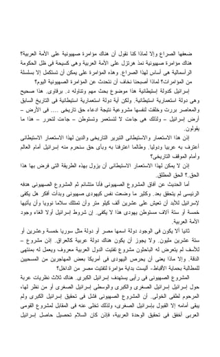 ‫ﻀﻌﻔﻬﺎ ﺍﻟﺼﺭﺍﻉ ﻭﺇﻻ ﻟﻤﺎﺫﺍ ﻜﻨﺎ ﻨﻘﻭل ﺃﻥ ﻫﻨﺎﻙ ﻤﺅﺍﻤﺭﺓ ﺼﻬﻴﻭﻨﻴﺔ ﻋﻠﻰ ﺍﻷﻤﺔ ﺍﻟﻌﺭﺒﻴﺔ؟‬
‫ﻫﻨﺎﻙ ﻤﺅﺍﻤﺭﺓ ﺼﻬﻴﻭﻨﻴﺔ ﻨﻤﺫ ﻫﺭﺘﺯل ﻋﻠﻰ ﺍﻷﻤﺔ ﺍﻟﻌﺭﺒﻴﺔ ﻭﻫﻰ ﻜﺴﻴﺤﺔ ﻓﻰ ﻅل ﺍﻟﺤﻜﻭﻤﺔ‬
‫ﺍﻟﺭﺃﺴﻤﺎﻟﻴﺔ ﻫﻰ ﺃﺴﺎﺱ ﻟﻬﺫﺍ ﺍﻟﺼﺭﺍﻉ. ﻭﻫﺫﻩ ﺍﻟﻤﺅﺍﻤﺭﺓ ﻋﻠﻰ ﻴﻤﻜﻥ ﺃﻥ ﺘﺴﺘﻜﻤل ﺇﻻ ﺒﺴﻠﺴﻠﺔ‬
        ‫ﻤﻥ ﺍﻟﻤﺅﺍﻤﺭﺍﺕ؟ ﻟﻤﺎﺫﺍ ﺃﺼﺒﺤﻨﺎ ﻨﺨﺎﻑ ﺃﻥ ﻨﺘﺤﺩﺙ ﻋﻥ ﺍﻟﻤﺅﺍﻤﺭﺓ ﺍﻟﺼﻬﻴﻭﻨﻴﺔ ﺍﻟﻴﻭﻡ؟‬
‫ﺇﺴﺭﺍﺌﻴل ﻜﺩﻭﻟﺔ ﺇﺴﺘﻴﻁﺎﻨﻴﺔ ﻫﺫﺍ ﻤﻭﻀﻭﻉ ﺒﺤﺙ ﻤﻬﻡ ﻭﺘﻨﺎﻭﻟﻪ ﺩ. ﺒﺭﻗﺎﻭﻯ. ﻫﺫﺍ ﺼﺤﻴﺢ‬
‫ﻭﻫﻰ ﺩﻭﻟﺔ ﺍﺴﺘﻌﻤﺎﺭﻴﺔ ﺍﺴﺘﻴﻁﺎﻨﻴﺔ. ﻭﻟﻜﻥ ﺃﻴﺔ ﺩﻭﻟﺔ ﺍﺴﺘﻌﻤﺎﺭﻴﺔ ﺍﺴﺘﻴﻁﺎﻨﻴﺔ ﻓﻰ ﺍﻟﺘﺎﺭﻴﺦ ﺍﻟﺴﺎﺒﻕ‬
‫ﻭﺍﻟﻤﻌﺎﺼﺭ ﺒﺭﺭﺕ ﻭﺨﻠﻘﺕ ﻟﻨﻔﺴﻬﺎ ﻤﺸﺭﻭﻋﻴﺔ ﻨﺘﻴﺠﺔ ﺍﺩﻋﺎﺀ ﺤﻕ ﺘﺎﺭﻴﺨﻰ .... ﻓﻰ ﺍﻷﺭﺽ –‬
‫ﺃﺭﺽ ﺇﺴﺭﺍﺌﻴل – ﻭﻟﺫﻟﻙ ﻫﻰ ﺠﺎﺀﺕ ﻻ ﻟﺘﺴﺘﻌﻤﺭ ﻭﺘﺴﺘﻭﻁﻥ – ﺠﺎﺀﺕ ﻟﺘﺤﺭﺭ – ﻫﺫﺍ ﻤﺎ‬
                                                                               ‫ﻴﻘﻭﻟﻭﻥ.‬
‫ﺇﺫﻥ ﻫﺫﺍ ﺍﻻﺴﺘﻌﻤﺎﺭ ﻭﺍﻻﺴﺘﻴﻁﺎﻨﻰ ﺍﻟﺘﺒﺭﻴﺭ ﺍﻟﺘﺎﺭﻴﺨﻰ ﻭﺍﻟﺩﻴﻥ ﻟﻬﺫﺍ ﺍﻻﺴﺘﻌﻤﺎﺭ ﺍﻻﺴﺘﻴﻁﺎﻨﻰ‬
‫ﺃﻋﺘﺭﻑ ﺒﻪ ﻋﺭﺒﻴﺎ ﻭﺩﻭﻟﻴﺎ. ﻭﻁﺎﻟﻤﺎ ﺍﻋﺘﺭﻓﻨﺎ ﺒﻪ ﻭﺒﺄﻯ ﺤﻕ ﺴﻨﺤﺭﻡ ﻤﻨﻪ ﺇﺴﺭﺍﺌﻴل ﺃﻤﺎﻡ ﺍﻟﻌﺎﻟﻡ‬
                                                              ‫ﹰ‬     ‫ﹰ‬
                                                              ‫ﻭﺃﻤﺎﻡ ﺍﻟﻤﻭﻗﻑ ﺍﻟﺘﺎﺭﻴﺨﻰ؟‬
‫ﺇﺫﻥ ﻻ ﻴﻤﻜﻥ ﻟﻬﺫﺍ ﺍﻻﺴﺘﻌﻤﺎﺭ ﺍﻻﺴﺘﻴﻁﺎﻨﻰ ﺃﻥ ﻴﺯﻭل ﺒﻬﺫﻩ ﺍﻟﻁﺭﻴﻘﺔ ﺍﻟﺘﻰ ﻓﺭﺽ ﺒﻬﺎ ﻫﺫﺍ‬
                                                                ‫ﺍﻟﺤﻕ.؟ ﺍﻟﺤﻕ ﺍﻟﻤﻁﻠﻕ.‬
‫ﺃﻤﺎ ﺍﻟﺤﺩﻴﺙ ﻋﻥ ﺁﻓﺎﻕ ﺍﻟﻤﺸﺭﻭﻉ ﺍﻟﺼﻬﻴﻭﻨﻰ ﻓﺄﻨﺎ ﻤﺘﺸﺎﺌﻡ ﺜﻡ ﺍﻟﻤﺸﺭﻭﻉ ﺍﻟﺼﻬﻴﻭﻨﻰ ﻫﺩﻓﻪ‬
‫ﺍﻟﺭﺌﻴﺴﻰ ﻟﻡ ﻴﺘﺤﻘﻕ ﺒﻌﺩ. ﻭﻜﺜﻴﺭ ﻤﺎ ﻭﻀﻌﺕ ﻨﻔﺱ ﻜﻴﻬﻭﺩﻯ ﺼﻬﻴﻭﻨﻰ ﻭﺒﺩﺃﺕ ﺃﻓﻜﺭ ﻫل ﻴﻜﻔﻰ‬
‫ﻹﺴﺭﺍﺌﻴل ﻟﻸﺒﺩ ﺃﻥ ﺘﻌﻴﺵ ﻋﻠﻰ ﻋﺸﺭﻴﻥ ﺃﻟﻑ ﻜﻴﻠﻭ ﻤﺘﺭ ﻭﺃﻥ ﺘﻤﺘﻠﻙ ﺴﻼﻤﺎ ﻨﻭﻭﻴﺎ ﻭﺃﻥ ﻴﺄﺘﻴﻬﺎ‬
            ‫ﹰ‬      ‫ﹰ‬
‫ﺨﻤﺴﺔ ﺃﻭ ﺴﺘﺔ ﺁﻻﻑ ﻤﺴﺘﻭﻁﻥ ﻴﻬﻭﺩﻯ ﻫﺫﺍ ﻻ ﻴﻜﻔﻰ. ﺇﻥ ﺸﺭﻭﻁ ﺇﺴﺭﺍﺌﻴل ﺃﻭﻻ ﺍﻟﻐﺎﺀ ﻭﺠﻭﺩ‬
              ‫ﹰ‬
                                                                        ‫ﺍﻷﻤﺔ ﺍﻟﻌﺭﺒﻴﺔ.‬
‫ﺜﺎﻨﻴﺎ ﺃﻻ ﻴﻜﻭﻥ ﻓﻰ ﺍﻟﻭﺠﻭﺩ ﺩﻭﻟﺔ ﺍﺴﻤﻬﺎ ﻤﺼﺭ ﺃﻭ ﺩﻭﻟﺔ ﻤﺜل ﺴﻭﺭﻴﺎ ﺨﻤﺴﺔ ﻭﻋﺸﺭﻴﻥ ﺃﻭ‬      ‫ﹰ‬
‫ﺴﺘﺔ ﻋﺸﺭﻴﻥ ﻤﻠﻴﻭﻥ. ﻭﻻ ﻴﺠﻭﺯ ﺃﻥ ﻴﻜﻭﻥ ﻫﻨﺎﻙ ﺩﻭﻟﺔ ﻋﺭﺒﻴﺔ ﻜﺎﻟﻌﺭﺍﻕ. ﺇﺫﻥ ﻤﺸﺭﻭﻉ –‬
‫ﻟﻸﺴﻑ ﻟﻡ ﻴﺘﻌﺭﺽ ﻟﻪ ﺍﻟﺒﺎﺤﺜﻭﻥ ﻤﺸﺭﻭﻉ ﺘﻔﺘﻴﺕ ﺍﻟﺩﻭل ﺍﻟﻌﺭﺒﻴﺔ ﻤﻌﺭﻭﻑ ﻭﻴﻌﻤل ﻟﻪ ﺒﻤﻨﺘﻬﻰ‬
‫ﺍﻟﺩﻗﺔ. ﻭﺇﻻ ﻤﺎﺫﺍ ﻴﻌﻨﻰ ﺃﻥ ﻴﺤﺭﺹ ﺍﻟﻴﻬﻭﺩﻯ ﻓﻰ ﺃﻤﺭﻴﻜﺎ ﺒﻌﺽ ﺍﻟﻤﻬﺎﺠﺭﻴﻥ ﻤﻥ ﺍﻟﻤﺴﺤﻴﻴﻥ‬
                     ‫ﻟﻠﻤﻁﺎﻟﺒﺔ ﺒﺤﻤﺎﻴﺔ ﺍﻷﻗﺒﺎﻁ- ﺃﻟﻴﺴﺕ ﺒﺩﺍﻴﺔ ﻤﺅﺍﻤﺭﺓ ﻟﺘﻔﺘﻴﺕ ﻤﺼﺭ ﻤﻥ ﺍﻟﺩﺍﺨل؟‬
‫ﺍﻟﻤﺸﺭﻭﻉ ﺍﻟﺼﻬﻴﻭﻨﻰ ﻓﻰ ﺭﺃﻴﻰ ﻴﺴﺘﻬﺩﻑ ﺇﺴﺭﺍﺌﻴل ﺍﻟﻜﺒﺭﻯ. ﻫﻨﺎﻙ ﺜﻼﺙ ﻨﻅﺭﻴﺎﺕ ﻋﺭﺒﺔ‬
‫ﺤﻭل ﺇﺴﺭﺍﺌﻴل ﺇﺴﺭﺍﺌﻴل ﺍﻟﺼﻐﺭﻯ ﻭﺍﻟﻜﺒﺭﻯ ﻭﺍﻟﻭﺴﻁﻰ ﺇﺴﺭﺍﺌﻴل ﺍﻟﺼﻐﺭﻯ ﺃﻭ ﻤﻥ ﻨﻅﺭ ﻟﻬﺎ،‬
‫ﺍﻟﻤﺭﺤﻭﻡ ﻟﻁﻔﻰ ﺍﻟﺨﻭﻟﻰ. ﺃﻥ ﺍﻟﻤﺸﺭﻭﻉ ﺍﻟﺼﻬﻴﻭﻨﻰ ﻓﺸل ﻓﻰ ﺘﺤﻘﻴﻕ ﺇﺴﺭﺍﺌﻴل ﺍﻟﻜﺒﺭﻯ ﻭﻟﻡ‬
‫ﻴﺒﻘﻰ ﺃﻤﺎﻤﻪ ﺇﻻ ﺍﻟﻘﺒﻭل ﺒﺈﺴﺭﺍﺌﻴل ﺍﻟﺼﻐﺭﻯ، ﻭﻟﺫﻟﻙ ﺘﺨﻠﻰ ﻋﻨﻪ ﻓﻰ ﺍﻟﻤﻘﺎﺒل ﻟﻤﺸﺭﻭﻉ ﺍﻟﻘﻭﻤﻰ‬
‫ﺍﻟﻌﺭﺒﻰ ﺃﺨﻔﻕ ﻓﻰ ﺘﺤﻘﻴﻕ ﺍﻟﻭﺤﺩﺓ ﺍﻟﻌﺭﺒﻴﺔ، ﻓﺈﺫﻥ ﻜﺎﻥ ﺍﻟﺴﻼﻡ ﺘﺤﺼﻴل ﺤﺎﺼل ﺇﺴﺭﺍﺌﻴل‬
 