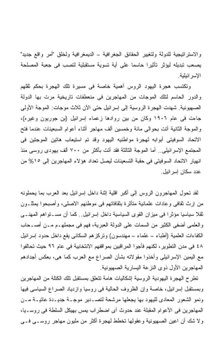 ‫ﻭﺍﻻﺴﺘﺭﺍﺘﻴﺠﻴﺔ ﻟﻠﺩﻭﻟﺔ ﻭﻟﺘﻐﻴﻴﺭ ﺍﻟﺤﻘﺎﺌﻕ ﺍﻟﺠﻐﺭﺍﻓﻴﺔ – ﺍﻟﺩﻴﻤﻐﺭﺍﻓﻴﺔ ﻭﻟﺨﻠﻕ "ﺃﻤﺭ ﻭﺍﻗﻊ ﺠﺩﻴﺩ"‬
‫ﻴﺼﻌﺏ ﺘﺒﺩﻴﻠﻪ ﻟﻴﺅﺜﺭ ﺘﺄﺜﻴﺭﺍ ﺤﺎﺴﻤﺎ ﻋﻠﻰ ﺃﻴﺔ ﺘﺴﻭﻴﺔ ﻤﺴﺘﻘﺒﻠﻴﺔ ﻟﺘﺼﺏ ﻓﻰ ﺠﻌﺒﺔ ﺍﻟﻤﺼﻠﺤﺔ‬
                                            ‫ﹰ‬     ‫ﹰ‬
                                                                      ‫ﺍﻹﺴﺭﺍﺌﻴﻠﻴﺔ.‬
‫ﻭﺘﻜﺘﺴﺏ ﻫﺠﺭﺓ ﺍﻟﻴﻬﻭﺩ ﺍﻟﺭﻭﺱ ﺃﻫﻤﻴﺔ ﺨﺎﺼﺔ ﻓﻰ ﻤﺴﻴﺭﺓ ﺘﻠﻙ ﺍﻟﻬﺠﺭﺓ ﺒﺤﻜﻡ ﺜﻘﻠﻬﻡ‬
‫ﻭﺍﻟﺩﻭﺭ ﺍﻟﺤﺎﺴﻡ ﻟﺘﻠﻙ ﺍﻟﻤﻭﺠﺎﺕ ﻤﻥ ﺍﻟﻤﻬﺎﺠﺭﻴﻥ ﻓﻰ ﻤﻨﻌﻁﻔﺎﺕ ﺘﺎﺭﻴﺨﻴﺔ ﻤﺭﺕ ﺒﻬﺎ ﺍﻟﺩﻭﻟﺔ‬
‫ﺍﻟﺼﻬﻴﻭﻨﻴﺔ. ﺸﻬﺩﺕ ﺍﻟﻬﺠﺭﺓ ﺍﻟﺭﻭﺴﻴﺔ ﺇﻟﻰ ﺇﺴﺭﺍﺌﻴل ﺤﺘﻰ ﺍﻵﻥ ﺜﻼﺙ ﻤﻭﺠﺎﺕ: ﺍﻟﻤﻭﺠﺔ ﺍﻷﻭﻟﻰ‬
‫ﺠﺎﺀﺕ ﻓﻰ ﻋﺎﻡ ٦٠٩١ ﻭﻜﺎﻥ ﻤﻥ ﺒﻴﻥ ﺭﻭﺍﺩﻫﺎ ﺯﻋﻤﺎﺀ ﺇﺴﺭﺍﺌﻴل )ﺒﻥ ﺠﻭﺭﻴﻭﻥ ﻭﻏﻴﺭﻩ(،‬
‫ﻭﺍﻟﻤﻭﺠﺔ ﺍﻟﺜﺎﻨﻴﺔ ﺃﺘﺕ ﺒﺤﻭﺍﻟﻰ ﻤﺎﺌﺔ ﻭﺨﻤﺴﻴﻥ ﺃﻟﻑ ﻤﻬﺎﺠﺭ ﺃﺜﻨﺎﺀ ﺃﻋﻭﺍﻡ ﺍﻟﺴﺒﻌﻴﻨﺎﺕ ﻋﻨﺩﻤﺎ ﻓﺘﺢ‬
‫ﺍﻻﺘﺤﺎﺩ ﺍﻟﺴﻭﻓﻴﺘﻰ ﺃﺒﻭﺍﺒﻪ ﻟﻬﺠﺭﺓ ﻤﻭﺍﻁﻨﻴﻪ ﺍﻟﻴﻬﻭﺩ ﻭﻗﺩ ﺘﻡ ﺍﺴﺘﻴﻌﺎﺏ ﻫﺎﺘﻴﻥ ﺍﻟﻤﻭﺠﺘﻴﻥ ﻓﻰ‬
‫ﺍﻟﻤﺠﺘﻤﻊ ﺍﻹﺴﺭﺍﺌﻴﻠﻰ.. ﺃﻤﺎ ﺍﻟﻤﻭﺠﺔ ﺍﻟﺜﺎﻟﺜﺔ ﻓﻘﺩ ﺃﺘﺕ ﺒﺄﻜﺜﺭ ﻤﻥ ٠٠٧ ﺃﻟﻑ ﻴﻬﻭﺩﻯ ﺭﻭﺴﻰ ﻤﻨﺫ‬
‫ﺍﻨﻬﻴﺎﺭ ﺍﻻﺘﺤﺎﺩ ﺍﻟﺴﻭﻓﻴﺘﻰ ﻓﻰ ﺤﻘﺒﺔ ﺍﻟﺘﺴﻌﻴﻨﺎﺕ ﻟﻴﺼل ﺘﻌﺩﺍﺩ ﻫﺅﻻﺀ ﺍﻟﻤﻬﺎﺠﺭﻴﻥ ﺇﻟﻰ ٥١% ﻤﻥ‬
                                                               ‫ﻋﺩﺩ ﺴﻜﺎﻥ ﺇﺴﺭﺍﺌﻴل.‬


‫ﻟﻘﺩ ﺘﺤﻭل ﺍﻟﻤﻬﺎﺠﺭﻭﻥ ﺍﻟﺭﻭﺱ ﺇﻟﻰ ﺃﻜﺒﺭ ﺍﻗﻠﻴﺔ ﺇﺜﻨﺔ ﺩﺍﺨل ﺇﺴﺭﺍﺌﻴل ﺒﻌﺩ ﺍﻟﻌﺭﺏ ﺒﻤﺎ ﻴﺤﻤﻠﻭﻨﻪ‬
‫ﻤﻥ ﺇﺭﺙ ﺜﻘﺎﻓﻰ ﻭﻋﺎﺩﺍﺕ ﻋﻠﻤﺎﻨﻴﺔ ﻤﺘﺄﺜﺭﺓ ﺒﺜﻘﺎﻓﺎﺘﻬﻡ ﻓﻰ ﻤﻭﻁﻨﻬﻡ ﺍﻻﺼﻠﻰ، ﻭﺃﺼﺒﺤﻭﺍ ﻴﻤﺜﻠـﻭﻥ‬
‫ﺜﻘﻼ ﺴﻴﺎﺴﻴﺎ ﻤﺅﺜﺭﺍ ﻓﻰ ﻤﻴﺯﺍﻥ ﺍﻟﻘﻭﻯ ﺍﻟﺴﻴﺎﺴﻴﺔ ﺩﺍﺨل ﺇﺴﺭﺍﺌﻴل.. ﻜﻤﺎ ﺃﻥ ﻤﺴـﺘﻭﺍﻫﻡ ﺍﻟﻤﻬﻨـﻰ‬
                                                               ‫ﹰ‬     ‫ﹰ‬      ‫ﹰ‬
‫ﻭﺍﻟﻌﻠﻤﻰ ﺃﻀﻔﻰ ﺍﻟﻜﺜﻴﺭ ﻤﻥ ﺍﻟﺴﻤﺎﺕ ﻋﻠﻰ ﺍﻟﺩﻭﻟﺔ ﺍﻟﻌﺒﺭﻴﺔ، ﻓﻬﻡ ﻓﻰ ﻤﺠﻤﻠﻬـﻡ ﻤـﻥ ﺃﺼـﺤﺎﺏ‬
‫ﺍﻟﻜﻔﺎﺀﺍﺕ ﺍﻟﻌﻠﻤﻴﺔ )ﺃﻁﺒﺎﺀ – ﻋﻠﻤﺎﺀ – ﻤﻬﻨﺩﺴﻭﻥ( ﻭﺘﺭﻜﺯﻫﻡ ﺍﻟﺴﻜﺎﻨﻰ ﻴﻘﻊ ﺩﺍﺨل ﺤﺩﻭﺩ ﺇﺴﺭﺍﺌﻴل‬
‫٨٤ ﻓﻰ ﻤﺩﻥ ﺍﻟﺘﻁﻭﻴﺭ، ﻟﻜﻨﻬﻡ ﻓﺄﺠﻭﺍ ﺍﻟﻤﺭﺍﻗﺒﻴﻥ ﺒﻤﻭﺍﻗﻔﻬﻡ ﺍﻻﻨﺘﺨﺎﺒﻴﺔ ﻓﻰ ﻋﺎﻡ ٦٩ ﺤﻴﺙ ﺘﺤﺎﻟﻔﻭﺍ‬
‫ﻤﻊ ﺍﻟﻴﻤﻴﻥ ﺍﻹﺴﺭﺍﺌﻴﻠﻰ ﻭﺃﺨﺫﻭﺍ ﻤﻘﻭﻻﺘﻪ ﺒﺸﺄﻥ ﺍﻟﺼﺭﺍﻉ ﻤﻊ ﺍﻟﻌﺭﺏ ﻜﻤﺎ ﻫﻰ، ﺒﻌﻜﺱ ﺃﺠﺩﺍﺩﻫﻡ‬
                                   ‫ﺍﻟﻤﻬﺎﺠﺭﻴﻥ ﺍﻷﻭل ﺫﻭﻯ ﺍﻟﻨﺯﻋﺔ ﺍﻟﻴﺴﺎﺭﻴﺔ ﺍﻟﺼﻬﻴﻭﻨﻴﺔ.‬
‫ﺘﻁﺭﺡ ﺍﻟﻬﺠﺭﺓ ﺍﻟﻴﻬﻭﺩﻴﺔ ﺍﻟﺭﻭﺴﻴﺔ ﺇﺸﻜﺎﻟﻴﺎﺕ ﻫﺎﻤﺔ ﺘﺘﻌﻠﻕ ﺒﻤﺴﺘﻘﺒل ﺘﻠﻙ ﺍﻟﻜﺘﻠﺔ ﻤﻥ ﺍﻟﻤﻬﺎﺠﺭﻴﻥ‬
‫ﻭﺒﻤﺴﺘﻘﺒل ﺇﺴﺭﺍﺌﻴل، ﺨﺎﺼﺔ ﻭﺇﻥ ﺍﻟﻅﺭﻭﻑ ﺍﻟﺤﺎﻟﻴﺔ ﻓﻰ ﺭﻭﺴﻴﺎ ﻭﺍﺯﺩﻴﺎﺩ ﺍﻟﺼﺭﺍﻉ ﺍﻟﺴﻴﺎﺴﻰ ﻓﻴﻬﺎ‬
‫ﻭﻨﻤﻭ ﺍﻟﺸﻌﻭﺭ ﺍﻟﻤﻌﺎﺩﻯ ﻟﻠﻴﻬﻭﺩ ﺒﻬﺎ ﻴﺠﻌﻠﻬﺎ ﻤﺭﺸﺤﺔ ﻟﺘﺼـﺩﻴﺭ ﻤﻭﺠـﺔ ﺠﺩﻴـﺩﺓ ﻋﺎﺘﻴـﺔ ﻤـﻥ‬
‫ﺍﻟﻤﻬﺎﺠﺭﻴﻥ ﻓﻰ ﺍﻷﻋﻭﺍﻡ ﺍﻟﻤﻘﺒﻠﺔ ﻋﻨﺩ ﺤﺩﻭﺙ ﺃﻯ ﺍﻀﻁﺭﺍﺏ ﻴﻤﺱ ﺒﻬﻴﻜل ﺍﻟﺴﻠﻁﺔ ﻓﻰ ﺭﻭﺴـﻴﺎ،‬
‫ﻭﻻ ﺸﻙ ﺃﻥ ﺍﻋﻴﻥ ﺍﻟﺼﻬﻴﻭﻨﻴﺔ ﻭﻋﻘﻭﻟﻬﺎ ﺘﺨﻁﻁ ﻟﻬﺠﺭﺓ ﺃﻜﺜﺭ ﻤﻥ ﻤﻠﻴﻭﻥ ﻤﻬﺎﺠﺭ ﺭﻭﺴـﻰ ﻓـﻰ‬
 