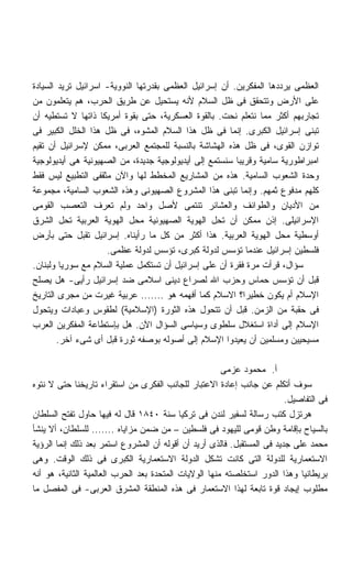 ‫ﺍﻟﻌﻅﻤﻰ ﻴﺭﺩﺩﻫﺎ ﺍﻟﻤﻔﻜﺭﻴﻥ. ﺃﻥ ﺇﺴﺭﺍﺌﻴل ﺍﻟﻌﻅﻤﻰ ﺒﻘﺩﺭﺘﻬﺎ ﺍﻟﻨﻭﻭﻴﺔ- ﺍﺴﺭﺍﺌﻴل ﺘﺭﻴﺩ ﺍﻟﺴﻴﺎﺩﺓ‬
‫ﻋﻠﻰ ﺍﻷﺭﺽ ﻭﺘﺘﺤﻘﻕ ﻓﻰ ﻅل ﺍﻟﺴﻼﻡ ﻷﻨﻪ ﻴﺴﺘﺤﻴل ﻋﻥ ﻁﺭﻴﻕ ﺍﻟﺤﺭﺏ، ﻫﻡ ﻴﺘﻌﻠﻤﻭﻥ ﻤﻥ‬
‫ﺘﺠﺎﺭﺒﻬﻡ ﺃﻜﺜﺭ ﻤﻤﺎ ﻨﺘﻌﻠﻡ ﻨﺤﺕ. ﺒﺎﻟﻘﻭﺓ ﺍﻟﻌﺴﻜﺭﻴﺔ، ﺤﺘﻰ ﺒﻘﻭﺓ ﺃﻤﺭﻴﻜﺎ ﺫﺍﺘﻬﺎ ﻻ ﺘﺴﺘﻁﻴﻪ ﺃﻥ‬
‫ﺘﺒﻨﻰ ﺇﺴﺭﺍﺌﻴل ﺍﻟﻜﺒﺭﻯ. ﺇﻨﻤﺎ ﻓﻰ ﻅل ﻫﺫﺍ ﺍﻟﺴﻼﻡ ﺍﻟﻤﺸﻭﻩ، ﻓﻰ ﻅل ﻫﺫﺍ ﺍﻟﺨﻠل ﺍﻟﻜﺒﻴﺭ ﻓﻰ‬
‫ﺘﻭﺍﺯﻥ ﺍﻟﻘﻭﻯ، ﻓﻰ ﻅل ﻫﺫﻩ ﺍﻟﻬﺸﺎﺸﺔ ﺒﺎﻟﻨﺴﺒﺔ ﻟﻠﻤﺠﺘﻤﻊ ﺍﻟﻌﺭﺒﻰ، ﻤﻤﻜﻥ ﻹﺴﺭﺍﺌﻴل ﺃﻥ ﺘﻘﻴﻡ‬
‫ﺍﻤﺒﺭﺍﻁﻭﺭﻴﺔ ﺴﺎﻤﻴﺔ ﻭﻗﺭﻴﺒﺎ ﺴﻨﺴﺘﻤﻊ ﺇﻟﻰ ﺃﻴﺩﻴﻭﻟﻭﺠﻴﺔ ﺠﺩﻴﺩﺓ، ﻤﻥ ﺍﻟﺼﻬﻴﻭﻨﻴﺔ ﻫﻰ ﺃﻴﺩﻴﻭﻟﻭﺠﻴﺔ‬
                                                         ‫ﹰ‬
‫ﻭﺤﺩﺓ ﺍﻟﺸﻌﻭﺏ ﺍﻟﺴﺎﻤﻴﺔ. ﻫﺫﻩ ﻤﻥ ﺍﻟﻤﺸﺎﺭﻴﻊ ﺍﻟﻤﺨﻁﻁ ﻟﻬﺎ ﻭﺍﻵﻥ ﻤﺜﻘﻔﻰ ﺍﻟﺘﻁﺒﻴﻊ ﻟﻴﺱ ﻓﻘﻁ‬
‫ﻜﻠﻬﻡ ﻤﺩﻓﻭﻉ ﺜﻤﻬﻡ. ﻭﺇﻨﻤﺎ ﺘﺒﻨﻰ ﻫﺫﺍ ﺍﻟﻤﺸﺭﻭﻉ ﺍﻟﺼﻬﻴﻭﻨﻰ ﻭﻫﺫﻩ ﺍﻟﺸﻌﻭﺏ ﺍﻟﺴﺎﻤﻴﺔ، ﻤﺠﻤﻭﻋﺔ‬
‫ﻤﻥ ﺍﻷﺩﻴﺎﻥ ﻭﺍﻟﻁﻭﺍﺌﻑ ﻭﺍﻟﻌﺸﺎﺌﺭ ﺘﻨﺘﻤﻰ ﻷﺼل ﻭﺍﺤﺩ ﻭﻟﻡ ﺘﻌﺭﻑ ﺍﻟﺘﻌﺼﺏ ﺍﻟﻘﻭﻤﻰ‬
‫ﺍﻹﺴﺭﺍﺌﻴﻠﻰ. ﺇﺫﻥ ﻤﻤﻜﻥ ﺃﻥ ﺘﺤل ﺍﻟﻬﻭﻴﺔ ﺍﻟﺼﻬﻴﻭﻨﻴﺔ ﻤﺤل ﺍﻟﻬﻭﻴﺔ ﺍﻟﻌﺭﺒﻴﺔ ﺘﺤل ﺍﻟﺸﺭﻕ‬
‫ﺃﻭﺴﻁﻴﺔ ﻤﺤل ﺍﻟﻬﻭﻴﺔ ﺍﻟﻌﺭﺒﻴﺔ. ﻫﺫﺍ ﺃﻜﺜﺭ ﻤﻥ ﻜل ﻤﺎ ﺭﺃﻴﻨﺎﻩ. ﺇﺴﺭﺍﺌﻴل ﺘﻘﺒل ﺤﺘﻰ ﺒﺄﺭﺽ‬
                     ‫ﻓﻠﺴﻁﻴﻥ ﺇﺴﺭﺍﺌﻴل ﻋﻨﺩﻤﺎ ﺘﺅﺴﺱ ﻟﺩﻭﻟﺔ ﻜﺒﺭﻯ، ﺘﺅﺴﺱ ﻟﺩﻭﻟﺔ ﻋﻅﻤﻰ.‬
‫ﺴﺅﺍل، ﻗﺭﺃﺕ ﻤﺭﺓ ﻓﻘﺭﺓ ﺃﻥ ﻋﻠﻰ ﺇﺴﺭﺍﺌﻴل ﺃﻥ ﺘﺴﺘﻜﻤل ﻋﻤﻠﻴﺔ ﺍﻟﺴﻼﻡ ﻤﻊ ﺴﻭﺭﻴﺎ ﻭﻟﺒﻨﺎﻥ.‬
‫ﻗﺒل ﺃﻥ ﺘﺅﺴﺱ ﺤﻤﺎﺱ ﻭﺤﺯﺏ ﺍﷲ ﻟﺼﺭﺍﻉ ﺩﻴﻨﻰ ﺍﺴﻼﻤﻰ ﻀﺩ ﺇﺴﺭﺍﺌﻴل ﺭﺃﻴﻰ- ﻫل ﻴﺼﻠﺢ‬
‫ﺍﻹﺴﻼﻡ ﺃﻡ ﻴﻜﻭﻥ ﺨﻁﻴﺭﹰ؟ ﺍﻻﺴﻼﻡ ﻜﻤﺎ ﺃﻓﻬﻤﻪ ﻫﻭ ....... ﻋﺭﺒﻴﺔ ﻏﻴﺭﺕ ﻤﻥ ﻤﺠﺭﻯ ﺍﻟﺘﺎﺭﻴﺦ‬
                                                           ‫ﺍ‬
‫ﻓﻰ ﺤﻘﺒﺔ ﻤﻥ ﺍﻟﺯﻤﻥ. ﻗﺒل ﺃﻥ ﺘﺘﺤﻭل ﻫﺫﻩ ﺍﻟﺜﻭﺭﺓ )ﺍﻹﺴﻼﻤﻴﺔ( ﻟﻁﻘﻭﺱ ﻭﻋﺒﺎﺩﺍﺕ ﻭﻴﺘﺤﻭل‬
‫ﺍﻹﺴﻼﻡ ﺇﻟﻰ ﺃﺩﺍﺓ ﺍﺴﺘﻐﻼل ﺴﻠﻁﻭﻯ ﻭﺴﻴﺎﺴﻰ ﺍﻟﺴﺅﺍل ﺍﻵﻥ. ﻫل ﺒﺈﺴﺘﻁﺎﻋﺔ ﺍﻟﻤﻔﻜﺭﻴﻥ ﺍﻟﻌﺭﺏ‬
        ‫ﻤﺴﻴﺤﻴﻴﻥ ﻭﻤﺴﻠﻤﻴﻥ ﺃﻥ ﻴﻌﻴﺩﻭﺍ ﺍﻹﺴﻼﻡ ﺇﻟﻰ ﺃﺼﻭﻟﻪ ﺒﻭﺼﻔﻪ ﺜﻭﺭﺓ ﻗﺒل ﺃﻯ ﺸﻰﺀ ﺁﺨﺭ.‬

                                                       ‫ﺃ. ﻤﺤﻤﻭﺩ ﻋﺯﻤﻰ‬
‫ﺴﻭﻑ ﺃﺘﻜﻠﻡ ﻋﻥ ﺠﺎﻨﺏ ﺇﻋﺎﺩﺓ ﺍﻻﻋﺘﺒﺎﺭ ﻟﻠﺠﺎﻨﺏ ﺍﻟﻔﻜﺭﻯ ﻤﻥ ﺍﺴﺘﻘﺭﺍﺀ ﺘﺎﺭﻴﺨﻨﺎ ﺤﺘﻰ ﻻ ﻨﺘﻭﻩ‬
                                                                         ‫ﻓﻰ ﺍﻟﺘﻔﺎﺼﻴل.‬
‫ﻫﺭﺘﺯل ﻜﺘﺏ ﺭﺴﺎﻟﺔ ﻟﺴﻔﻴﺭ ﻟﻨﺩﻥ ﻓﻰ ﺘﺭﻜﻴﺎ ﺴﻨﺔ ٠٤٨١ ﻗﺎل ﻟﻪ ﻓﻴﻬﺎ ﺤﺎﻭل ﺘﻔﺘﺢ ﺍﻟﺴﻠﻁﺎﻥ‬
‫ﺒﺎﻟﺴﻴﺎﺡ ﺒﺈﻗﺎﻤﺔ ﻭﻁﻥ ﻗﻭﻤﻰ ﻟﻠﻴﻬﻭﺩ ﻓﻰ ﻓﻠﺴﻁﻴﻥ – ﻤﻥ ﻀﻤﻥ ﻤﺯﺍﻴﺎﻩ ....... ﻟﻠﺴﻠﻁﺎﻥ، ﺃﻻ ﻴﻨﺸﺄ‬
‫ﻤﺤﻤﺩ ﻋﻠﻰ ﺠﺩﻴﺩ ﻓﻰ ﺍﻟﻤﺴﺘﻘﺒل. ﻓﺎﻟﺫﻯ ﺃﺭﻴﺩ ﺃﻥ ﺃﻗﻭﻟﻪ ﺃﻥ ﺍﻟﻤﺸﺭﻭﻉ ﺍﺴﺘﻤﺭ ﺒﻌﺩ ﺫﻟﻙ ﺇﻨﻤﺎ ﺍﻟﺭﺅﻴﺔ‬
‫ﺍﻻﺴﺘﻌﻤﺎﺭﻴﺔ ﻟﻠﺩﻭﻟﺔ ﺍﻟﺘﻰ ﻜﺎﻨﺕ ﺘﺸﻜل ﺍﻟﺩﻭﻟﺔ ﺍﻻﺴﺘﻌﻤﺎﺭﻴﺔ ﺍﻟﻜﺒﺭﻯ ﻓﻰ ﺫﻟﻙ ﺍﻟﻭﻗﺕ. ﻭﻫﻰ‬
‫ﺒﺭﻴﻁﺎﻨﻴﺎ ﻭﻫﺫﺍ ﺍﻟﺩﻭﺭ ﺍﺴﺘﺨﻠﺼﺘﻪ ﻤﻨﻬﺎ ﺍﻟﻭﻻﻴﺎﺕ ﺍﻟﻤﺘﺤﺩﺓ ﺒﻌﺩ ﺍﻟﺤﺭﺏ ﺍﻟﻌﺎﻟﻤﻴﺔ ﺍﻟﺜﺎﻨﻴﺔ، ﻫﻭ ﺃﻨﻪ‬
‫ﻤﻁﻠﻭﺏ ﺇﻴﺠﺎﺩ ﻗﻭﺓ ﺘﺎﺒﻌﺔ ﻟﻬﺫﺍ ﺍﻻﺴﺘﻌﻤﺎﺭ ﻓﻰ ﻫﺫﻩ ﺍﻟﻤﻨﻁﻘﺔ ﺍﻟﻤﺸﺭﻕ ﺍﻟﻌﺭﺒﻰ- ﻓﻰ ﺍﻟﻤﻔﺼل ﻤﺎ‬
 