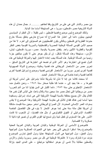 ‫ﺒﻴﻥ ﻤﺼﺭ ﻭﺍﻟﺸﺎﻡ. ﺍﻟﺘﻰ ﻫﻰ ﻋﻠﻰ ﻤﺭ ﺍﻟﺘﺎﺭﻴﺦ ﻭﻓﻘﺎ ﻟﻤﻔﺎﻫﻴﻡ ......... ﺩ. ﺠﻤﺎل ﺤﻤﺩﺍﻥ ﺃﻥ ﻫﺫﻩ‬
                ‫ﺍﻟﺩﻭﻟﺔ ﺍﻟﺘﺎﺭﻴﺨﻴﺔ ﻤﺼﺭ، ﻓﻠﺴﻁﻴﻥ، ﺴﻭﺭﻴﺎ – ﻫﻰ ﺍﻟﻤﺴﺘﻬﺩﻓﺔ ﺃﺴﺎﺴﺎ ﻤﻨﺫ ﺍﻟﺒﺩﺍﻴﺔ.‬
                              ‫ﹰ‬
‫ﻭﻟﺫﻟﻙ ﺍﻟﻤﻭﻀﻭﻉ ﻟﻴﺱ ﻤﻭﻀﻭﻉ ﻗﻀﻴﺔ ﻓﻠﺴﻁﻴﻥ – ﻟﻴﺱ ﺘﻘﻠﻴﻼ – ﻷﻥ ﺍﻟﻨﻅﻡ ﺃﻭ ﺍﻟﺴﻴﺎﺴﺴﻥ‬
                            ‫ﹰ‬
‫ﺍﻟﻴﻤﻨﻴﻴﻥ ﻴﻤﻴﻠﻭﻥ ﺩﺍﺌﻤﺎ ﺇﻟﻰ ﺍﻋﺘﺒﺎﺭ ﻫﺫﺍ ﺍﻟﺼﺭﺍﻉ ﺃﻨﻪ ﺼﺭﺍﻉ ﺨﺎﺭﺠﻰ ﻴﺘﻌﻠﻕ ﺒﻤﺴﺄﻟﺔ ﺨﺎﺭﺝ‬
                                                                 ‫ﹰ‬
‫ﺤﺩﻭﺩﻨﺎ ﺍﻟﻘﻁﺭﻴﺔ ﻓﻰ ﻓﻠﺴﻁﻴﻥ ﻭﺒﺎﻟﺘﺎﻟﻰ ﻴﻜﻭﻥ ﺍﻟﻔﻠﺴﻁﻴﻨﻴﻭﻥ ﻫﻡ ﺍﻟﻤﺴﺌﻭﻟﻴﻥ ﺇﻟﻰ ﺁﺨﺭﻩ. ﻻ ﻫﺫﺍ ﻤﻥ‬
‫ﺼﻤﻴﻡ ﺍﻷﻤﻥ ﺍﻟﻘﻭﻤﻰ ﺍﻟﻤﺴﺄﻟﺔ ﺍﻟﻭﻁﻨﻴﺔ ﺍﻟﻤﺼﺭﻴﺔ ﻭﺍﻟﻔﻠﺴﻁﻴﻨﻴﺔ ﻭﺍﻟﺴﻭﺭﻴﺔ ﺍﻟﻘﻭﻤﻴﺔ ﺒﻐﺽ ﺍﻟﻨﻅﺭ‬
‫ﻟﻠﻘﻭﻤﻴﺔ ﻭﺍﻟﻘﻁﺭﻴﺔ ﺍﻻﺜﻨﻴﻥ ﻭﺍﺤﺩ. ﻴﺘﻔﻘﺎﻥ ﻤﺼﺭﻴﺔ ﻭﻗﻭﻤﻴﺔ. ﻤﺼﺭ، ﺴﻭﺭﻴﺎ، ﻓﻠﺴﻁﻴﻥ، ﻟﺒﻨﺎﻥ،‬
‫ﺍﻷﺭﺩﻥ- ﻤﺴﺘﻬﺩﻓﺔ ﻭﻫﺫﻩ ﺍﻟﻤﺴﺄﻟﺔ ﺘﺸﻜل- ﺇﻥ ﻟﻡ ﻴﻜﻥ ﺠﻭﻫﺭ ﺤﺘﻰ ﻻ ﻨﻜﻭﻥ ﻤﺒﺎﻟﻐﻴﻥ ﺠﺯﺀﺍ‬
‫ﹰ‬
‫ﺭﺌﻴﺴﻴﺎ ﻤﻥ ﺍﻟﻤﺴﺄﻟﺔ ﺍﻟﻭﻁﻨﻴﺔ. ﻫﺫﻩ ﺍﻟﻤﺴﺄﻟﺔ ﻴﺠﺏ ﺇﻋﺎﺩﺓ ﺍﻻﻋﺘﺒﺎﺭ ﺇﻟﻴﻬﺎ ﻭﺍﻟﺤﺭﻜﺔ ﺍﻟﻭﻁﻨﻴﺔ ﻓﻰ ﻫﺫﻩ‬
                                                                               ‫ﹰ‬
‫ﺍﻟﺩﻭل ﺘﻀﻊ ﻓﻰ ﺍﻋﺘﺒﺎﺭﻫﺎ ﻭﻫﻭ ﺍﻷﻤﺭ ﺍﻟﺫﻯ ﻟﻡ ﺘﻀﻌﻪ ﻓﻰ ﺍﻋﺘﺒﺎﺭﻫﺎ ﻓﻰ ﺍﻟﺘﺎﺭﻴﺦ ﺍﻟﺴﺎﺒﻕ –‬
‫ﺘﺤﺭﻴﺭ ﻤﺼﺭ ﻤﻥ ﺍﻻﺴﺘﻌﻤﺎﺭ ﺍﻟﺒﺭﻴﻁﺎﻨﻰ ﻫﺫﻩ ﻗﻀﻴﺔ ﻭﻁﻨﻴﺔ، ﻭﻤﻭﻀﻭﻉ ﺍﻟﺩﻭﻟﺔ ﺍﻟﺼﻬﻴﻭﻨﻴﺔ‬
‫ﻗﻀﻴﺔ ﺃﺨﺭﻯ ﺘﺤﺭﻴﺭ ﺴﻭﺭﻴﺎ ﻤﻥ ﺍﻻﺴﺘﻌﻤﺎﺭ ﺍﻟﻔﺭﻨﺴﻰ ﻗﻀﻴﺔ ﻭﻤﻭﻀﻭﻉ ﺇﺴﺭﺍﺌﻴل ﻗﻀﻴﺔ ﺃﺨﺭﻯ‬
                                   ‫ﻜﻼﻫﻤﺎ ﻗﻀﻴﺔ ﻭﺍﺤﺩﺓ ﺨﺎﺼﺔ ﻓﻰ ﻤﺭﺤﻠﺔ ﺍﻻﺴﺘﻌﻤﺎﺭ ﺍﻟﺠﺩﻴﺩ.‬
‫ﺃﻨﺎ ﺴﻤﻌﺕ ﻜﻼﻤﺎ ﻋﻥ ﺇﻨﻨﺎ ﻻ ﺸﺄﻥ ﻟﻨﺎ ﺒﺄﻤﺭﻴﻜﺎ ﺸﺄﻨﻨﺎ ﺒﺈﺴﺭﺍﺌﻴل ﻋﻠﻰ ﺃﺴﺎﺱ ﺃﻤﺭﻴﻜﺎ ﻟﻥ‬
                                                                 ‫ﹰ‬
‫ﻨﻘﻬﺭﻫﺎ ﻭ – ﻫﺫﺍ ﻴﻌﻴﺩ ﺇﻟﻰ – ﻋﻨﺩﻤﺎ ﻜﻨﺎ ﻁﻠﺒﺔ ﺼﻐﺎﺭ ﺴﻨﺔ ٦٤٩١ – ﻭﻨﺤﻥ ﻨﺘﺄﺼل ﻀﺩ‬
‫ﺍﻻﺴﺘﻌﻤﺎﺭ ﺍﻹﻨﺠﻠﻴﺯﻯ ﺤﺘﻰ ﺴﻨﺔ ٢٥٩١. ﺩﺍﺌﻤﺎ ﺍﻟﻜﺒﺎﺭ ﻓﻰ ﺍﻟﺴﻥ ﻴﻘﻭﻟﻭﺍ ﻟﻨﺎ ﻤﻥ ﺃﻨﺘﻡ ﻟﺘﺤﺭﺭﻭﺍ‬
                                             ‫ﹰ‬
‫ﻤﺼﺭ ﻤﻥ ﺒﺭﻴﻁﺎﻨﻴﺎ ﺍﻟﺘﻰ ﺘﺤﺘل ﻤﺼﺭ ﻤﻨﺫ ﺴﺒﻌﻴﻥ ﺴﻨﺔ ﻭﻜﻼﻡ ﺒﺎﻋﺙ ﻋﻠﻰ ﺍﻟﺒﺄﺱ ﺃﻗﻭل ﻨﻔﺱ ﻫﺫﺍ‬
‫ﺍﻟﻜﻼﻡ ﻴﻘﺎل ﺍﻵﻥ ﺒﺼﻴﻎ ﻤﺨﺘﻠﻔﺔ ﺒﺎﻟﻨﺴﺒﺔ ﻟﻠﻬﻴﻤﻨﺔ ﺍﻷﻤﺭﻴﻜﻴﺔ ﺍﻟﺘﻰ ﻫﻰ ﺘﺴﺎﻨﺩ ﺇﺴﺭﺍﺌﻴل ﻭﻤﺴﺘﻔﻴﺩﺓ‬
‫ﻤﻨﻬﺎ ﺃﺴﺎﺴﺎ ﻟﻴﺱ ﻫﻨﺎﻙ ﻓﻘﺩﺍﻥ ﻟﻸﻤل ﻓﻰ ﻤﻘﺎﻭﻤﺔ ﺍﻟﻬﻴﻤﻨﺔ ﺍﻷﻤﺭﻴﻜﻴﺔ ﻭﻫﺫﺍ ﺍﻟﻤﻭﻀﻭﻉ ﻻ ﻴﻘﺎﺱ‬
                                                                            ‫ﹰ‬
‫ﺒﺴﻨﻭﺍﺕ ﺍﻟﻌﻤﺭ ﺍﻹﻨﺴﺎﻨﻰ ﺍﻟﻤﺤﺩﻭﺩﺓ. ﻷﻥ ﺍﻟﺼﺭﺍﻉ ﺍﻟﺒﺭﻴﻁﺎﻨﻰ ﺍﺴﺘﻤﺭ ﺴﺒﻌﻴﻥ ﺴﻨﺔ ﻓﻠﻴﺴﺕ ﻤﺸﻜﻠﺔ‬
‫ﺃﻥ ﺃﻤﺭﻴﻜﺎ ﺘﻅل ﻤﺎﺌﺔ ﺴﻨﺔ ﺤﺘﻰ ﺇﻨﻤﺎ ﺠﻭﻫﺭ ﺍﻟﺸﻌﺎﺭ ﻻ ﻴﺘﻭﻩ ﻓﻰ ﻅل ﺍﻟﺘﻔﺎﺼﻴل ﺍﻟﺨﺎﺼﺔ‬
‫ﺍﻻﻗﺘﺼﺎﺩ ﺍﻹﺴﺭﺍﺌﻴﻠﻰ ﺃﻭ ﺍﻟﺘﻔﻭﻕ ﺍﻟﺘﻜﻨﻭﻟﻭﺠﻰ ﺃﻭ ﻤﺜل ﻫﺫﻩ ﺍﻟﻘﻀﺎﻴﺎ- ﺃﻥ ﺍﻟﺸﻌﻭﺏ ﺇﺫﺍ ﻗﺎﻤﺕ‬
‫ﺍﻷﻤﻭﺭ ﻋﻠﻰ ﻫﺫﺍ ﺍﻟﻤﺴﺘﻭﻯ ﻟﻥ ﺘﻔﻌل ﺸﻴﺌﺎ ﻭﻟﻥ ﺘﺴﻤﺢ ﻟﻬﺎ ﺍﻟﻘﻭﻯ ﺍﻟﻜﺒﺭﻯ ﺃﻥ ﺘﺼﻴﺭ ﻗﻭﺓ ﺫﺍﺘﻴﺔ ﻻ‬
                                                   ‫ﹰ‬
                                                                ‫ﻋﺴﻜﺭﻴﺔ ﻭﻻ ﺍﻗﺘﺼﺎﺩﻴﺔ.‬
‫ﻓﺎﻟﻤﻭﻀﻭﻉ ﺍﻷﺴﺎﺴﻰ ﺃﻥ ﺍﻟﺤﺭﻜﺔ ﺍﻟﻭﻁﻨﻴﺔ ﻭﺍﻟﺒﻠﺩﺍﻥ ﺍﻟﻌﺭﺒﻴﺔ ﻭﺍﻟﺒﻠﺩﺍﻥ ﺍﻟﻌﺭﺒﻴﺔ ﺍﻟﻤﻌﻨﻴﺔ‬
‫ﺒﺎﻟﻤﻭﻀﻭﻉ ﻭﻫﺫﺍ ﺍﺴﺘﻘﺭﺍ ﺘﺎﺭﻴﺨﻰ ﺍﻟﺘﻰ ﻴﻌﺒﺭ ﻋﻨﻬﺎ ﻓﻰ ﺍﻟﺘﻌﺒﻴﺭﺍﺕ ﺍﻟﻌﺴﻜﺭﻴﺔ ﺒﺩﻭل ﺍﻟﻤﻭﺍﺠﻬﺔ‬
‫ﻭﺩﻭل ﺍﻟﻌﻤﻕ- ﺩﻭل ﺍﻟﻤﻭﺍﺠﻬﺔ ﻫﻰ ﺍﻟﺩﻭل ﺍﻟﻤﺴﺘﻬﺩﻓﺔ ﻋﻤﻠﻴﺎ ﻭﺩﻭل ﺍﻟﻌﻤﻕ ﺘﻤﺎﺭﺱ ﺍﻟﻤﻭﻀﻭﻉ‬
                                 ‫ﹰ‬
‫ﺒﺘﺭﻑ ﻤﺭﺓ ﺘﺸﺎﺭﻙ ﻭﻤﺭﺓ ﻻ. ﻓﺎﻟﺤﺭﻜﺔ ﺍﻟﻭﻁﻨﻴﺔ ﻓﻰ ﻜل ﻤﻥ ﻤﺼﺭ ﻭﺴﻭﺭﻴﺎ ﻭﻟﺒﻨﺎﻥ ﻭﺍﻷﺭﺩﻥ‬
‫ﻭﻓﻠﺴﻁﻴﻥ ﻤﻁﺎﻟﺒﺔ ﺒﺎﻷ ﺘﻨﺴﻰ ﺃﻥ ﺠﻭﻫﺭ ﺍﺴﺘﻘﻼﻟﻬﺎ ﻤﺭﺘﺒﻁﺞ – ﻋﻠﻰ ﺍﻟﻤﺩﻯ ﺍﻟﺒﻌﻴﺩ ﺒﺈﺯﺍﻟﺔ‬
 