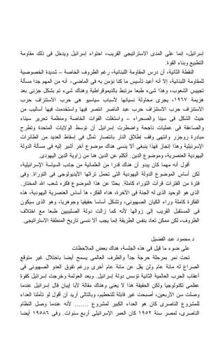 ‫ﺇﺴﺭﺍﺌﻴل، ﺇﻨﻤﺎ ﻋﻠﻰ ﺍﻟﻤﺩﻯ ﺍﻻﺴﺘﺭﺍﺘﻴﺠﻰ ﺍﻟﻘﺭﻴﺏ، ﺍﺤﺘﻭﺍﺀ ﺇﺴﺭﺍﺌﻴل ﻭﻴﺩﺨل ﻓﻰ ﺫﻟﻙ ﻤﻘﺎﻭﻤﺔ‬
                                                                   ‫ﺍﻟﺘﻁﺒﻴﻊ ﻭﺒﻨﺎﺀ ﺍﻟﻘﻭﺓ.‬
‫ﺍﻟﻨﻘﻁﺔ ﺍﻟﺜﺎﻨﻴﺔ، ﺃﻥ ﺩﺭﺱ ﺍﻟﻤﻘﺎﻭﻤﺔ ﺍﻟﻠﺒﻨﺎﻨﻴﺔ، ﺭﻏﻡ ﺍﻟﻅﺭﻭﻑ ﺍﻟﺨﺎﺼﺔ – ﺸﺩﻴﺩﺓ ﺍﻟﺨﺼﻭﺼﻴﺔ‬
‫ﻟﻠﻤﻘﺎﻭﻤﺔ ﺍﻟﻠﺒﻨﺎﻨﻴﺔ، ﺇﻻ ﺃﻨﻪ ﺃﻋﻴﺩ ﺘﺄﺴﻴﺱ ﻤﺎ ﻜﻨﺎ ﻨﺅﻤﻥ ﺒﻪ ﻓﻰ ﺍﻟﻤﺎﻀﻰ- ﺃﻨﻪ ﻤﻥ ﺍﻟﻤﻬﻡ ﺠﺩﺍ ﻤﺴﺄﻟﺔ‬
       ‫ﹰ‬
‫ﺘﺠﻴﻴﺱ ﺍﻟﺸﻌﻭﺏ، ﻭﻫﺫﺍ ﺸﻰﺀ ﻁﺒﻌﺎ ﻤﺭﺘﺒﻁ ﺒﺎﻟﺩﻴﻤﻭﻗﺭﺍﻁﻴﺔ ﻭﻫﻨﺎﻙ ﺸﻰﺀ ﺘﻡ ﺒﺸﻜل ﺠﺯﺌﻰ ﺒﻌﺩ‬
                                                       ‫ﹰ‬
‫ﻫﺯﻴﻤﺔ ٧٦٩١، ﻴﺠﺭﻯ ﻤﺤﺎﻭﻟﺔ ﻨﺴﻴﺎﻨﻬﺎ ﻷﺴﺒﺎﺏ ﺴﻴﺎﺴﻴﻭ ﻫﻰ ﺤﺭﺏ ﺍﻻﺴﺘﻨﺯﺍﻑ ﺤﺭﺏ‬
‫ﺍﻻﺴﺘﻨﺯﺍﻑ ﺤﺭﺏ ﺍﻻﺴﺘﻨﺯﺍﻑ ﺤﺭﺏ ﻋﺒﺩ ﺍﻟﻨﺎﺼﺭ ﺍﻨﺘﺼﺭ ﻓﻴﻬﺎ ﻭﺍﺴﺘﺨﺩﻤﺕ ﻓﻴﻬﺎ ﺃﺴﺎﻟﻴﺏ ﻤﻥ‬
‫ﺤﻴﺙ ﺍﻟﺸﻜل ﻓﻰ ﺴﻴﻨﺎ ﻭﺍﻟﺼﺤﺭﺍﺀ – ﻭﺍﺴﺘﻐﻠﺕ ﺍﻟﻘﻭﺍﺕ ﺍﻟﺨﺎﺼﺔ ﻭﻤﻨﻅﻤﺔ ﺘﺤﺭﻴﺭ ﺴﻴﻨﺎﺀ‬
‫ﻭﺍﻟﺼﺎﻋﻘﺔ ﻓﻰ ﻋﻤﻠﻴﺎﺕ ﻨﺎﺠﺤﺔ ﻭﺍﻀﻁﺭﺕ ﺇﺴﺭﺍﺌﻴل ﺃﻥ ﺘﻭﺴﻁ ﺍﻟﻭﻻﻴﺎﺕ ﺍﻟﻤﺘﺤﺩﺓ ﻭﺘﻁﺭﺡ‬
‫ﻤﺒﺎﺩﺭﺓ ﺭﻭﺠﺯﺭ ﻭﺍﻨﺘﻬﻰ ﻭﻗﻑ ﺇﻁﻼﻕ ﺍﻟﻨﺎﺭ ﺒﺎﻨﺘﺼﺎﺭ ﺘﻤﺜل ﻓﻰ ﺇﺴﻘﺎﻁ ﺍﻟﻌﺩﻴﺩ ﻤﻥ ﺍﻟﻁﺎﺌﺭﺍﺕ‬
‫ﺍﻹﺴﺭﺌﻴﻠﻴﺔ ﻭﻫﺫﺍ ﺇﻨﺠﺎﺯ ﻓﻬﺫﺍ ﻴﻨﺒﻐﻰ ﺃﻻ ﻴﻨﺴﻰ ﻫﻨﺎﻙ ﻤﻭﻀﻭﻉ ﺁﺨﺭ ﺃﺸﻴﺭ ﺇﻟﻴﻪ ﻓﻰ ﻤﺴﺄﻟﺔ ﺍﻟﺩﻭﻟﺔ‬
          ‫ﺍﻟﻴﻬﻭﺩﻴﺔ ﺍﻟﻌﻨﺼﺭﻴﺔ، ﻭﻤﻭﻀﻭﻉ ﺍﻟﺩﻴﻥ. ﺃﺘﻜﻠﻡ ﻋﻥ ﺍﻟﺩﻴﻥ ﻫﻨﺎ ﻤﻥ ﺯﺍﻭﻴﺔ ﺍﻟﺩﻴﻥ ﺍﻟﻴﻬﻭﺩﻯ.‬
‫ﺃﻗﻭل ﺃﻨﻪ ﻤﻬﻤﺎ ﻜﺎﻥ ﻴﺒﺩﻭ ﺃﻥ ﻫﻨﺎﻙ ﻗﺩﺭﺍ ﻤﻥ ﺍﻟﻌﻠﻤﺎﻨﻴﺔ ﻤﻥ ﺠﺎﻨﺏ ﺍﻟﺴﻴﺎﺴﺔ ﺍﻹﺴﺭﺍﺌﻴﻠﻴﺔ،‬
                                            ‫ﹰ‬
‫ﻟﻜﻥ ﺃﺴﺎﺱ ﺍﻟﻤﻭﻀﻭﻉ ﺍﻟﺩﻭﻟﺔ ﺍﻟﻴﻬﻭﺩﻴﺔ ﺍﻟﺘﻰ ﺘﺤﻤل ﺘﺭﺍﺜﻬﺎ ﺍﻷﻴﺩﻴﻭﻟﻭﺠﻰ ﻓﻰ ﺍﻟﺘﻭﺭﺍﺓ. ﻭﻓﻰ‬
‫ﻓﺘﺭﺓ ﻤﻥ ﺍﻟﻔﺘﺭﺍﺕ ﻗﺭﺃﺕ ﺍﻟﺘﻭﺭﺍﻩ ﻜﺎﻤﻠﺔ. ﺒﺤﺜﺎ ﻋﻥ ﻫﺫﺍ ﺍﻟﻤﻭﻀﻭﻉ ﻓﻜﺭﻩ ﺸﻌﺏ ﺍﷲ ﺍﻟﻤﺨﺘﺎﺭ.‬
                                            ‫ﹰ‬
‫ﺍﻟﺫﻯ ﻫﻭ ﺍﻟﻭﺤﻴﺩ ﺍﻟﺫﻯ ﻟﻪ ﺍﻟﺠﻨﺔ ﻓﻰ ﺍﻵﺨﺭﺓ، ﻫﺩﺍﻩ ﺍﻟﻔﻜﺭ، ﻫﺂ ﺃﺴﺎﺱ ﺍﻟﻌﻨﺼﺭﻴﺔ ﺍﻟﻴﻬﻭﺩﻴﺔ، ﻫﺫﻩ‬
‫ﺍﻟﻔﻜﺭﺓ ﻜﺎﻤﻠﺔ ﻭﺭﺍﺀ ﺍﻟﻜﻴﺎﻥ ﺍﻟﺼﻬﻴﻭﻨﻰ، ﻭﺘﺸﻜل ﺃﺴﺎﺴﺎ ﺤﻘﻴﻘﻴﺎ ﻭﺠﻭﻫﺭﻴﹰ، ﻭﻫﻭ ﺍﻟﺫﻯ ﺴﻴﻜﻭﻥ‬
                    ‫ﺎ‬         ‫ﹰ‬     ‫ﹰ‬
‫ﻓﻰ ﺍﻟﻤﺴﺘﻘﺒل ﺍﻟﻘﺭﻴﺏ ﺇﻟﻰ ﺯﻭﺍﻟﻬﺎ ﻷﻨﻪ ﻜﻤﺎ ﺯﺍﻟﺕ ﺩﻭﻟﺔ ﺍﻟﺼﻠﻴﺒﻴﻴﻥ ﻁﺒﻌﺎ ﻤﻊ ﺍﺨﺘﻼﻑ‬
              ‫ﹰ‬
 ‫ﺍﻟﻅﺭﻭﻑ، ﻟﻜﻥ ﻤﻤﻜﻥ ﺘﻌﺎﺩ ﺒﻨﻔﺱ ﺍﻟﻁﺭﻴﻘﺔ ﺇﻨﻤﺎ ﻴﺠﺏ ﺃﻻ ﻨﻨﺴﻰ ﺘﺎﺭﻴﺦ ﺍﻟﻤﻨﻁﻘﺔ ﺍﻻﺴﺘﺭﺍﺘﻴﺠﻰ.‬

                                                              ‫ﺩ.ﻤﺤﻤﻭﺩ ﻋﺒﺩ ﺍﻟﻔﻀﻴل‬
                          ‫ﻋﻠﻰ ﻀﻭﺀ ﻤﺎ ﻗﻴل ﻓﻰ ﻫﺫﻩ ﺍﻟﺠﻠﺴﺔ، ﻫﻨﺎﻙ ﺒﻌﺽ ﺍﻟﻤﻼﺤﻅﺎﺕ‬
‫ﺘﺤﺕ ﻨﻤﺭ ﺒﻤﺭﺤﻠﺔ ﺤﺭﺠﺔ ﺠﺩﺃ ﻭﺍﻟﻅﺭﻑ ﺍﻟﻌﺎﻟﻤﻰ ﻴﺴﻤﺢ ﺃﻴﻀﺎ ﺒﺎﺨﺘﻼل ﻏﻴﺭ ﻤﺘﻭﻗﻊ‬
                      ‫ﹰ‬                               ‫ً‬
‫ﺍﻟﺼﺭﺍﻉ ﻟﻪ ﻤﺎﺌﺔ ﻋﺎﻡ ﻭﻟﻥ ﻴﻘل ﻋﻥ ﻤﺎﺌﺔ ﻋﺎﻡ ﺃﺨﺭﻯ ﻭﺭﻏﻡ ﺘﻔﻭﻕ ﺍﻟﻌﺩﻭ ﺍﻟﺼﻬﻴﻭﻨﻰ ﻓﻰ‬
‫ﺃﻋﻘﺎﺏ ﺍﻟﺤﺭﺏ ﺍﻟﻌﺎﻟﻤﻴﺔ ﺍﻟﺜﺎﻨﻴﺔ ﺘﺅﺴﺱ ﺩﻭﻟﺔ ﺇﺴﺭﺍﺌﻴل. ﻭﺒﻌﺩ ﺍﻟﻌﻭﻟﻤﺔ ﻭﺨﺭﺠﺕ ﺇﺴﺭﺍﺌﻴل ﻜﻘﻭﺓ‬
‫ﻋﻅﻤﻰ ﺘﻜﻨﻭﻟﻭﺠﻴﺎ ﻭﻟﻜﻥ ﺍﻟﺤﻘﻴﻘﺔ ﻫﺫﺍ ﻻ ﻴﻌﻨﻰ ﻭﻫﻨﺎﻙ ﻤﻘﺎﻟﺔ ﻷﺒﺎ ﺇﻴﺒﺎﻥ ﻗﺎل ﺇﺴﺭﺍﺌﻴل ﻋﻨﺩﻤﺎ‬
‫ﻭﺼﻠﺕ ﺴﻥ ﺍﻷﺭﺒﻌﻴﻥ، ﺃﺼﺒﺤﺕ ﻏﻴﺭ ﻗﺎﺒﻠﺔ ﻟﻠﺘﺤﻁﻴﻡ، ﻭﺒﺎﻟﺘﺎﻟﻰ ﺃﺭﻴﺩ ﺃﻥ ﺃﻗﻭل ﻟﻭ ﺘﺄﻤﻠﻨﺎ ﺍﻟﻌﺩﺍﺀ‬
‫ﻟﻠﻤﺸﺭﻭﻉ ﺍﻟﻨﺎﺼﺭﻯ ﻜﺎﻥ ﻫﻭ ﺍﻟﻌﺩﺍﺀ ﺍﻟﻜﺒﻴﺭ ﻟﻤﺸﺭﻭﻉ ....... ﻷﻨﻪ ﻋﻨﺩﻤﺎ ﻭﺼل ﺍﻟﻨﻅﺎﻡ‬
‫ﺍﻟﻨﺎﺼﺭﻯ، ﻟﻤﺼﺭ ﺴﻨﺔ ٢٥٩١ ﻜﺎﻥ ﺍﻟﻌﻤﺭ ﺍﻹﺴﺭﺍﺌﻴﻠﻰ ﺃﺭﺒﻊ ﺴﻨﻭﺍﺕ. ﻭﻓﻰ ٦٨٥٩١ ﺃﻴﻀﺎ‬
‫ﹰ‬
 