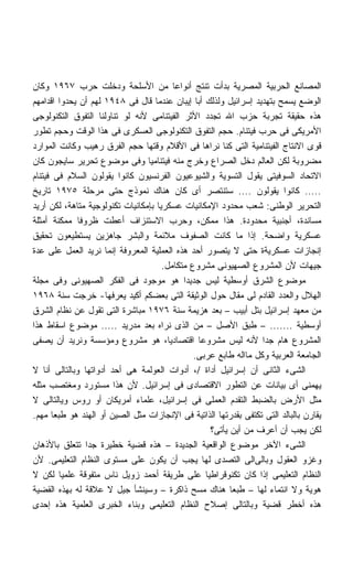 ‫ﺍﻟﻤﺼﺎﻨﻊ ﺍﻟﺤﺭﺒﻴﺔ ﺍﻟﻤﺼﺭﻴﺔ ﺒﺩﺃﺕ ﺘﻨﺘﺞ ﺃﻨﻭﺍﻋﺎ ﻤﻥ ﺍﻷﺴﻠﺤﺔ ﻭﺩﺨﻠﺕ ﺤﺭﺏ ٧٦٩١ ﻭﻜﺎﻥ‬
                                          ‫ﹰ‬
‫ﺍﻟﻭﻀﻊ ﻴﺴﻤﺢ ﺒﺘﻬﺩﻴﺩ ﺇﺴﺭﺍﺌﻴل ﻭﻟﺫﻟﻙ ﺃﺒﺎ ﺇﻴﺒﺎﻥ ﻋﻨﺩﻤﺎ ﻗﺎل ﻓﻰ ٨٤٩١ ﻟﻬﻡ ﺃﻥ ﻴﺤﺩﻭﺍ ﺍﻗﺩﺍﻤﻬﻡ‬
‫ﻫﺫﻩ ﺤﻘﻴﻘﺔ ﺘﺠﺭﺒﺔ ﺤﺯﺏ ﺍﷲ ﺘﺠﺩﺩ ﺍﻷﺜﺭ ﺍﻟﻔﻴﺘﻨﺎﻤﻰ ﻷﻨﻪ ﻟﻭ ﺘﻨﺎﻭﻟﻨﺎ ﺍﻟﺘﻔﻭﻕ ﺍﻟﺘﻜﻨﻭﻟﻭﺠﻰ‬
‫ﺍﻷﻤﺭﻴﻜﻰ ﻓﻰ ﺤﺭﺏ ﻓﻴﺘﻨﺎﻡ. ﺤﺠﻡ ﺍﻟﺘﻔﻭﻕ ﺍﻟﺘﻜﻨﻭﻟﻭﺠﻰ ﺍﻟﻌﺴﻜﺭﻯ ﻓﻰ ﻫﺫﺍ ﺍﻟﻭﻗﺕ ﻭﺤﺠﻡ ﺘﻁﻭﺭ‬
‫ﻗﻭﻯ ﺍﻻﻨﺘﺎﺝ ﺍﻟﻔﻴﺘﻨﺎﻤﻴﺔ ﺍﻟﺘﻰ ﻜﻨﺎ ﻨﺭﺍﻫﺎ ﻓﻰ ﺍﻷﻗﻼﻡ ﻭﻗﺘﻬﺎ ﺤﺠﻡ ﺍﻟﻔﺭﻕ ﺭﻫﻴﺏ ﻭﻜﺎﻨﺕ ﺍﻟﻤﻭﺍﺭﺩ‬
‫ﻤﻀﺭﻭﺒﺔ ﻟﻜﻥ ﺍﻟﻌﺎﻟﻡ ﺩﺨل ﺍﻟﺼﺭﺍﻉ ﻭﺨﺭﺝ ﻤﻨﻪ ﻓﻴﺘﻨﺎﻤﻴﺎ ﻭﻓﻰ ﻤﻭﻀﻭﻉ ﺘﺤﺭﻴﺭ ﺴﺎﻴﺠﻭﻥ ﻜﺎﻥ‬
‫ﺍﻻﺘﺤﺎﺩ ﺍﻟﺴﻭﻓﻴﺘﻰ ﻴﻘﻭل ﺍﻟﺘﺴﻭﻴﺔ ﻭﺍﻟﺸﻴﻭﻋﻴﻭﻥ ﺍﻟﻔﺭﻨﺴﻴﻭﻥ ﻜﺎﻨﻭﺍ ﻴﻘﻭﻟﻭﻥ ﺍﻟﺴﻼﻡ ﻓﻰ ﻓﻴﺘﻨﺎﻡ‬
‫..... ﻜﺎﻨﻭﺍ ﻴﻘﻭﻟﻭﻥ .... ﺴﺘﻨﺘﺼﺭ ﺃﻯ ﻜﺎﻥ ﻫﻨﺎﻙ ﻨﻤﻭﺫﺝ ﺤﺘﻰ ﻤﺭﺤﻠﺔ ٥٧٩١ ﺘﺎﺭﻴﺦ‬
‫ﺍﻟﺘﺤﺭﻴﺭ ﺍﻟﻭﻁﻨﻰ: ﺸﻌﺏ ﻤﺤﺩﻭﺩ ﺍﻹﻤﻜﺎﻨﻴﺎﺕ ﻋﺴﻜﺭﻴﺎ ﺒﺈﻤﻜﺎﻨﻴﺎﺕ ﺘﻜﻨﻭﻟﻭﺠﻴﺔ ﻤﺘﺎﻫﺔ، ﻟﻜﻥ ﺃﺭﻴﺩ‬
                                    ‫ﹰ‬
‫ﻤﺴﺎﻨﺩﺓ، ﺃﺠﻨﺒﻴﺔ ﻤﺤﺩﻭﺩﺓ. ﻫﺫﺍ ﻤﻤﻜﻥ، ﻭﺤﺭﺏ ﺍﻻﺴﺘﻨﺯﺍﻑ ﺃﻋﻁﺕ ﻅﺭﻭﻓﺎ ﻤﻤﻜﻨﺔ ﺃﻤﺜﻠﺔ‬
              ‫ﹰ‬
‫ﻋﺴﻜﺭﻴﺔ ﻭﺍﻀﺤﺔ. ﺇﺫﺍ ﻤﺎ ﻜﺎﻨﺕ ﺍﻟﺼﻔﻭﻑ ﻤﻼﺌﻤﺔ ﻭﺍﻟﺒﺸﺭ ﺠﺎﻫﺯﻴﻥ ﻴﺴﺘﻁﻴﻌﻭﻥ ﺘﺤﻘﻴﻕ‬
‫ﺇﻨﺠﺎﺯﺍﺕ ﻋﺴﻜﺭﻴﺔﺓ ﺤﺘﻰ ﻻ ﻴﺘﺼﻭﺭ ﺃﺤﺩ ﻫﺫﻩ ﺍﻟﻌﻤﻠﻴﺔ ﺍﻟﻤﻌﺭﻭﻓﺔ ﺇﻨﻤﺎ ﻨﺭﻴﺩ ﺍﻟﻌﻤل ﻋﻠﻰ ﻋﺩﺓ‬
                                      ‫ﺠﻴﻬﺎﺕ ﻷﻥ ﺍﻟﻤﺸﺭﻭﻉ ﺍﻟﺼﻬﻴﻭﻨﻰ ﻤﺸﺭﻭﻉ ﻤﺘﻜﺎﻤل.‬
‫ﻤﻭﻀﻭﻉ ﺍﻟﺸﺭﻕ ﺃﻭﺴﻁﻴﺔ ﻟﻴﺱ ﺠﺩﻴﺩﺍ ﻫﻭ ﻤﻭﺠﻭﺩ ﻓﻰ ﺍﻟﻔﻜﺭ ﺍﻟﺼﻬﻴﻭﻨﻰ ﻭﻓﻰ ﻤﺠﻠﺔ‬
                                            ‫ﹰ‬
‫ﺍﻟﻬﻼل ﻭﺍﻟﻌﺩﺩ ﺍﻟﻘﺎﺩﻡ ﻟﻰ ﻤﻘﺎل ﺤﻭل ﺍﻟﻭﺜﻴﻘﺔ ﺍﻟﺘﻰ ﺒﻌﻀﻜﻡ ﺃﻜﻴﺩ ﻴﻌﺭﻓﻬﺎ- ﺨﺭﺠﺕ ﺴﻨﺔ ٨٦٩١‬
‫ﻤﻥ ﻤﻌﻬﺩ ﺇﺴﺭﺍﺌﻴل ﺒﺘل ﺃﺒﻴﺏ – ﺒﻌﺩ ﻫﺯﻴﻤﺔ ﺴﻨﺔ ٦٧٩١ ﻤﺒﺎﺸﺭﺓ ﺍﻟﺘﻰ ﺘﻘﻭل ﻋﻥ ﻨﻅﺎﻡ ﺍﻟﺸﺭﻕ‬
‫ﺃﻭﺴﻁﻴﺔ ....... – ﻁﺒﻕ ﺍﻷﺼل – ﻤﻥ ﺍﻟﺫﻯ ﻨﺭﺍﻩ ﺒﻌﺩ ﻤﺩﺭﻴﺩ ..... ﻤﻭﻀﻭﻉ ﺍﺴﻘﺎﻁ ﻫﺫﺍ‬
‫ﺍﻟﻤﺸﺭﻭﻉ ﻫﺎﻡ ﺠﺩﺍ ﻷﻨﻪ ﻟﻴﺱ ﻤﺸﺭﻭﻋﺎ ﺍﻗﺘﺼﺎﺩﻴﹰ، ﻫﻭ ﻤﺸﺭﻭﻉ ﻭﻤﺅﺴﺴﺔ ﻭﻨﺭﻴﺩ ﺃﻥ ﻴﺼﻔﻰ‬
                                        ‫ﺎ‬       ‫ﹰ‬                 ‫ﹰ‬
                                               ‫ﺍﻟﺠﺎﻤﻌﺔ ﺍﻟﻌﺭﺒﻴﺔ ﻭﻜل ﻤﺎﺍﻟﻪ ﻁﺎﺒﻊ ﻋﺭﺒﻰ.‬
‫ﺍﻟﺸﻰﺀ ﺍﻟﺜﺎﻨﻰ ﺃﻥ ﺇﺴﺭﺍﺌﻴل ﺃﺩﺍﺓ /، ﺃﺩﻭﺍﺕ ﺍﻟﻌﻭﻟﻤﺔ ﻫﻰ ﺃﺤﺩ ﺃﺩﻭﺍﺘﻬﺎ ﻭﺒﺎﻟﺘﺎﻟﻰ ﺃﻨﺎ ﻻ‬
‫ﻴﻬﻤﻨﻰ ﺃﻯ ﺒﻴﺎﻨﺎﺕ ﻋﻥ ﺍﻟﺘﻁﻭﺭ ﺍﻻﻗﺘﺼﺎﺩﻯ ﻓﻰ ﺇﺴﺭﺍﺌﻴل. ﻷﻥ ﻫﺫﺍ ﻤﺴﺘﻭﺭﺩ ﻭﻤﻐﺘﺼﺏ ﻤﺜﻠﻪ‬
‫ﻤﺜل ﺍﻷﺭﺽ ﺒﺎﻟﻀﺒﻁ ﺍﻟﺘﻘﺩﻡ ﺍﻟﻌﻤﻠﻰ ﻓﻰ ﺇﺴﺭﺍﺌﻴل، ﻋﻠﻤﺎﺀ ﺃﻤﺭﻴﻜﺎﻥ ﺃﻭ ﺭﻭﺱ ﻭﻴﺎﻟﺘﺎﻟﻰ ﻻ‬
‫ﻴﻘﺎﺭﻥ ﺒﺎﻟﺒﺎﻟﺩ ﺍﻟﺘﻰ ﺘﻜﺘﻔﻰ ﺒﻘﺩﺭﺘﻬﺎ ﺍﻟﺫﺍﺘﻴﺔ ﻓﻰ ﺍﻹﻨﺠﺎﺯﺍﺕ ﻤﺜل ﺍﻟﺼﻴﻥ ﺃﻭ ﺍﻟﻬﻨﺩ ﻫﻭ ﻁﺒﻌﺎ ﻤﻬﻡ.‬
      ‫ﹰ‬
                                                    ‫ﻟﻜﻥ ﻴﺠﺏ ﺃﻥ ﺃﻋﺭﻑ ﻤﻥ ﺃﻴﻥ ﻴﺄﺘﻰ؟‬
‫ﺍﻟﺸﻰﺀ ﺍﻵﺨﺭ ﻤﻭﻀﻭﻉ ﺍﻟﻭﺍﻗﻌﻴﺔ ﺍﻟﺠﺩﻴﺩﺓ – ﻫﺫﻩ ﻗﻀﻴﺔ ﺨﻁﻴﺭﺓ ﺠﺩﺍ ﺘﺘﻌﻠﻕ ﺒﺎﻷﺫﻫﺎﻥ‬
                ‫ﹰ‬
‫ﻭﻏﺯﻭ ﺍﻟﻌﻘﻭل ﻭﺒﺎﻟﻰﺍﻟﻰ ﺍﻟﺘﺼﺩﻯ ﻟﻬﺎ ﻴﺠﺏ ﺃﻥ ﻴﻜﻭﻥ ﻋﻠﻰ ﻤﺴﺘﻭﻯ ﺍﻟﻨﻅﺎﻡ ﺍﻟﺘﻌﻠﻴﻤﻰ. ﻷﻥ‬
‫ﺍﻟﻨﻅﺎﻡ ﺍﻟﺘﻌﻠﻴﻤﻰ ﺇﺫﺍ ﻜﺎﻥ ﺘﻜﻨﻭﻗﺭﺍﻁﻴﺎ ﻋﻠﻰ ﻁﺭﻴﻘﺔ ﺃﺤﻤﺩ ﺯﻭﻴل ﻨﺎﺱ ﻤﺘﻔﻭﻗﺔ ﻋﻠﻤﻴﺎ ﻟﻜﻥ ﻻ‬
        ‫ﹰ‬                                         ‫ﹰ‬
‫ﻫﻭﻴﺔ ﻭﻻ ﺍﻨﺘﻤﺎﺀ ﻟﻬﺎ – ﻁﺒﻌﺎ ﻫﻨﺎﻙ ﻤﺴﺢ ﺫﺍﻜﺭﺓ – ﻭﺴﻴﻨﺸﺄ ﺠﻴل ﻻ ﻋﻼﻗﺔ ﻟﻪ ﺒﻬﺫﻩ ﺍﻟﻘﻀﻴﺔ‬
                                                          ‫ﹰ‬
‫ﻫﺫﻩ ﺃﺨﻁﺭ ﻗﻀﻴﺔ ﻭﺒﺎﻟﺘﺎﻟﻰ ﺇﺼﻼﺡ ﺍﻟﻨﻅﺎﻡ ﺍﻟﺘﻌﻠﻴﻤﻰ ﻭﺒﻨﺎﺀ ﺍﻟﺨﺒﺭﻯ ﺍﻟﻌﻠﻤﻴﺔ ﻫﺫﻩ ﺇﺤﺩﻯ‬
 