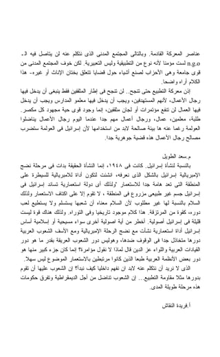 ‫ﻋﻨﺎﺼﺭ ﺍﻟﻤﻌﺭﻜﺔ ﺍﻟﻘﺎﺩﻤﺔ. ﻭﺒﺎﻟﺘﺎﻟﻰ ﺍﻟﻤﺠﺘﻤﻊ ﺍﻟﻤﺩﻨﻰ ﺍﻟﺫﻯ ﻨﺘﻜﻠﻡ ﻋﻨﻪ ﻟﻥ ﻴﺘﺎﺼل ﻓﻴﻪ ﺍﻟـ‬
‫‪ n.g.o‬ﻟﺴﺕ ﻤﺅﻤﻨﺎ ﻷﻨﻪ ﻨﻭﻉ ﻤﻥ ﺍﻟﺘﻁﺒﻴﻘﻴﺔ ﻭﻟﻴﺱ ﺍﻟﺘﻌﺒﻴﺭﻴﺔ. ﻟﻜﻥ ﺨﻭﻑ ﺍﻟﻤﺠﺘﻤﻊ ﺍﻟﻤﺩﻨﻰ ﻤﻥ‬
                                                                ‫ﹰ‬
‫ﻗﻭﻯ ﺠﺎﻤﻌﺔ ﻭﻫﻰ ﺍﻷﺤﺯﺍﺏ ﻟﺼﻨﻊ ﺃﺸﻴﺎﺀ ﺤﻭل ﻗﻀﺎﻴﺎ ﺘﺘﻌﻠﻕ ﺒﺨﺘﺎﻥ ﺍﻹﻨﺎﺙ ﺃﻭ ﻏﻴﺭﻩ- ﻫﺫﺍ‬
                                                               ‫ﺍﻟﻜﻼﻡ ﺃﺭﺍﻩ ﻭﺍﻀﺤﺎ.‬
                                                                ‫ﹰ‬
‫ﺇﺫﻥ ﻤﻌﺭﻜﺔ ﺍﻟﺘﻁﺒﻴﻊ ﺤﺘﻰ ﺘﻨﺠﺢ.. ﻟﻥ ﺘﻨﺠﺢ ﻓﻰ ﺇﻁﺎﺭ ﺍﻟﻤﺜﻘﻔﻴﻥ ﻓﻘﻁ ﻴﻨﺒﻐﻰ ﺃﻥ ﻴﺩﺨل ﻓﻴﻬﺎ‬
‫ﺭﺠﺎل ﺍﻷﻋﻤﺎل، ﻷﻨﻬﻡ ﺍﻟﻤﺴﺘﻬﺩﻓﻴﻥ، ﻭﻴﺠﺏ ﺃﻥ ﻴﺩﺨل ﻓﻴﻬﺎ ﻤﻌﻠﻤﻭ ﺍﻟﻤﺩﺍﺭﺱ ﻭﻴﺠﺏ ﺃﻥ ﻴﺩﺨل‬
‫ﻓﻴﻬﺎ ﺍﻟﻌﻤﺎل ﻟﻥ ﺘﻨﻔﻊ ﻤﺅﺘﻤﺭﺍﺕ ﺃﻭ ﻟﺠﺎﻥ ﻤﺜﻘﻔﻴﻥ، ﺇﻨﻤﺎ ﻭﺠﻭﺩ ﻗﻭﻯ ﺤﻴﺔ ﻤﺠﻬﻭﺩ ﻜل ﻤﻜﺼﺭ.‬
‫ﻁﻠﺒﺔ، ﻤﻌﻠﻤﻴﻥ، ﻋﻤﺎل، ﻭﺭﺠﺎل ﺃﻋﻤﺎل ﻤﻬﻡ ﺠﺩﺍ ﻋﻨﺩﻤﺎ ﺍﻟﻴﻭﻡ ﺭﺠﺎل ﺍﻷﻋﻤﺎل ﻴﻨﺎﻀﻠﻭﺍ‬
                                     ‫ﹰ‬
‫ﺍﻟﻌﻭﻟﻤﺔ ﺭﻏﻤﺎ ﻋﻨﻪ ﻫﺎ ﺒﻴﺌﺔ ﺼﺎﻟﺤﺔ ﻻﺒﺩ ﻤﻥ ﺍﺴﺘﺨﺩﺍﻤﻬﺎ ﻷﻥ ﺇﺴﺭﺍﺌﻴل ﻓﻰ ﺍﻟﻌﻭﻟﻤﺔ ﺴﺘﻀﺭﺏ‬
                                                                     ‫ﹰ‬
                                       ‫ﻤﺼﺎﻟﺢ ﺭﺠﺎل ﺍﻷﻋﻤﺎل ﻫﺫﻩ ﻗﻀﻴﺔ ﺠﻭﻫﺭﻴﺔ ﺠﺩﺍ.‬
                                        ‫ﹰ‬

                                                                 ‫ﻡ.ﺴﻌﺩ ﺍﻟﻁﻭﻴل‬
‫ﺒﺎﻟﻨﺴﺒﺔ ﻟﻨﺸﺄﺓ ﺇﺴﺭﺍﺌﻴل. ﻜﺎﻨﺕ ﻓﻰ ٨٤٩١، ﺇﻨﻤﺎ ﺍﻟﻨﺸﺄﺓ ﺍﻟﺤﻘﻴﻘﺔ ﺒﺩﺍﺕ ﻓﻰ ﻤﺭﺤﻠﺔ ﻨﻀﺞ‬
‫ﺍﻹﻤﺒﺭﻴﺎﻟﻴﺔ ﺇﺴﺭﺍﺌﻴل ﺒﺎﻟﺸﻜل ﺍﻟﺫﻯ ﻨﻌﺭﻓﻪ، ﺍﻨﺸﺌﺕ ﻟﺘﻜﻭﻥ ﺃﺩﺍﺓ ﻟﻼﻤﺒﺭﻴﺎﻟﻴﺔ ﻟﻠﺴﻴﻁﺭﺓ ﻋﻠﻰ‬
‫ﺍﻟﻤﻨﻁﻘﺔ ﺍﻟﺘﻰ ﺘﻌﺩ ﻫﺎﻤﺔ ﺠﺩﺍ ﻟﻼﺴﺘﻌﻤﺎﺭ ﻭﻟﺫﻟﻙ ﺃﻯ ﺩﻭﻟﺔ ﺍﺴﺘﻌﻤﺎﺭﻴﺔ ﺘﺴﺎﻨﺩ ﺇﺴﺭﺍﺌﻴل ﻓﻰ‬
                                                        ‫ﹰ‬
‫ﺇﺴﺭﺍﺌﻴل ﺠﺴﻡ ﻏﻴﺭ ﻁﺒﻴﻌﻰ ﻤﺯﺭﻭﻉ ﻓﻰ ﺍﻟﻤﻨﻁﻘﺔ ، ﻻ ﺘﻘﻭﻡ ﺇﻻ ﻋﻠﻰ ﺍﻜﺘﺎﻑ ﺍﻻﺴﺘﻌﻤﺎﺭ ﻭﻟﺫﻟﻙ‬
‫ﺍﻟﺴﻼﻡ ﺒﺎﻟﻨﺴﺒﺔ ﻟﻬﺎ ﻏﻴﺭ ﻤﻁﻠﻭﺏ ﻷﻥ ﺍﻟﺴﻼﻡ ﻤﻌﻨﺎﻩ ﺃﻥ ﺸﻌﺒﻬﺎ ﻴﺴﺘﺴﻠﻡ ﻭﻻ ﻴﺴﺘﻁﻴﻊ ﻟﻌﺏ‬
‫ﺩﻭﺭﻩ، ﻜﻘﻭﺓ ﻤﻥ ﺍﻟﻤﺭﺘﺯﻗﺔ. ﻫﺫﺍ ﻜﻼﻡ ﻤﻭﺠﻭﺩ ﺘﺎﺭﻴﺨﻴﺎ ﻭﻓﻰ ﺍﻟﺘﻭﺭﺍﻩ. ﻭﻟﺫﻟﻙ ﻫﻨﺎﻙ ﻗﻭﺓ ﻟﻴﺴﺕ‬
                                 ‫ﹰ‬
‫ﻗﻠﻴﻠﺔ ﻓﻰ ﺇﺴﺭﺍﺌﻴل ﺃﺼﻭﻟﻴﺔ. ﺃﺨﻁﺭ ﻤﻥ ﺃﻴﺔ ﺍﺼﻭﻟﻴﺔ ﺃﺨﺭﻯ ﺴﻭﺍﺀ ﻤﺴﻴﺤﻴﺔ ﺃﻭ ﺇﺴﻼﻤﻴﺔ ﺃﺴﺎﺱ‬
‫ﺇﺴﺭﺍﺌﻴل ﺃﺩﺍﺓ ﺍﺴﺘﻌﻤﺎﺭﻴﺔ ﻨﺸﺄﺕ ﻤﻊ ﻨﻀﺞ ﺍﻟﺭﺤﻠﺔ ﺍﻹﻤﺒﺭﻴﺎﻟﻴﺔ ﻭﻤﻊ ﺍﻷﺴﻑ ﺍﻟﺸﻌﻭﺏ ﺍﻟﻌﺭﺒﻴﺔ‬
‫ﺩﻭﺭﻫﺎ ﻤﺘﺨﺎﺫل ﺠﺩﺍ ﻓﻰ ﺍﻟﻭﻗﻭﻑ ﻀﺩﻫﺎ، ﻭﻫﻭﻟﻴﺱ ﺩﻭﺭ ﺍﻟﺸﻌﻭﺏ ﺍﻟﻌﺭﻴﻘﺔ ﺒﻘﺩﺭ ﻤﺎ ﻫﻭ ﺩﻭﺭ‬
                                                                ‫ﹰ‬
‫ﺍﻟﻘﻴﺎﺩﺍﺕ ﺍﻟﻌﺭﺒﻴﺔ ﻭﺍﻟﻠﻭﺍﺀ ﻋﺯ ﺍﻟﺩﻴﻥ ﻗﺎل ﻟﻤﺎﺫﺍ ﻻ ﻨﻘﻭل ﻤﺅﺍﻤﺭﺓ؟ ﺇﻨﻤﺎ ﻜﺎﻥ ﺠﺯﺀ ﻜﺒﻴﺭ ﻤﻨﻬﺎ ﻫﻭ‬
  ‫ﺩﻭﺭ ﺒﻌﺽ ﺍﻷﻨﻅﻤﺔ ﺍﻟﻌﺭﺒﻴﺔ ﻁﺒﻌﺎ ﺍﻟﺫﻴﻥ ﻜﺎﻨﻭﺍ ﻤﺭﺘﺒﻁﻴﻥ ﺒﺎﻻﺴﺘﻌﻤﺎﺭ ﺍﻟﻤﻭﻀﻭﻉ ﻟﻴﺱ ﺴﻬﻼ.‬
   ‫ﹰ‬                                                ‫ﹰ‬
‫ﺍﻟﺫﻯ ﻻ ﻨﺭﻴﺩ ﺃﻥ ﻨﺘﻜﻠﻡ ﻋﻨﻪ ﻻﺒﺩ ﺍﻥ ﻨﻔﻬﻡ ﺩﺍﺨﻠﻴﺎ ﻜﻴﻑ ﻨﺒﺩﺃ؟ ﺇﻥ ﺍﻟﺸﻌﻭﺏ ﻋﻠﻴﻬﺎ ﺃﻥ ﺘﻘﻭﻡ‬
                                   ‫ﹰ‬
‫ﺒﺩﻭﺭﻫﺎ ﻤﺜﻼ ﻤﻘﺎﻭﻤﺔ ﺍﻟﺘﻁﺒﻴﻊ... ﺇﻥ ﺍﻟﺸﻌﻭﺏ ﺘﻨﺎﻀل ﻤﻥ ﺃﺠل ﺍﻟﺩﻴﻤﻘﺭﺍﻁﻴﺔ ﻭﺘﻔﺭﻕ ﺤﻜﻭﻤﺎﺕ‬
                                                          ‫ﻫﺫﻩ ﻤﺭﺤﻠﺔ ﻁﻭﻴﻠﺔ ﺍﻟﻤﺩﻯ.‬

                                                                  ‫ﺃ.ﻓﺭﻴﺩﺓ ﺍﻟﻨﻘﺎﺵ‬
 