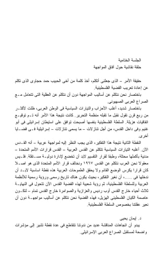 ‫ﺍﻟﺠﻠﺴﺔ ﺍﻟﺨﺘﺎﻤﻴﺔ‬
                                                ‫ﺤﻠﻘﺔ ﻨﻘﺎﺸﻴﺔ ﺤﻭل ﺁﻓﺎﻕ ﺍﻟﻤﻭﺍﺠﻬﺔ‬

‫ﺤﻘﻴﻘﺔ ﺍﻷﻤﺭ – ﺍﻟﺫﻯ ﺠﻌﻠﻨﻰ ﺃﺘﻜﻠﻡ، ﺃﺨﺫ ﻜﻠﻤﺔ ﻤﻥ ﺃﺨﻰ ﺍﻟﺤﺒﻴﺏ ﺤﻤﺩ ﺤﺠﺎﻭﻯ ﺍﻟﺫﻯ ﺘﻜﻠﻡ‬
                                                 ‫ﻋﻥ ﺇﻋﺎﺩﺓ ﺘﻌﺭﻴﺏ ﺍﻟﻘﻀﻴﺔ ﺍﻟﻔﻠﺴﻁﻴﻨﻴﺔ.‬
‫ﺒﺎﺨﺘﺼﺎﺭ ﻨﺤﻥ ﻨﺘﻜﻠﻡ ﻋﻥ ﺃﺴﺎﻟﻴﺏ ﺍﻟﻤﻭﺍﺠﻬﺔ ﺩﻭﻥ ﺃﻥ ﻨﺘﻜﻠﻡ ﻋﻥ ﺍﻟﻌﻘﻠﻴﺔ ﺍﻟﺘﻰ ﺘﺘﻌﺎﻤل ﻤـﻊ‬
                                                         ‫ﺍﻟﺼﺭﺍﻉ ﺍﻟﻌﺭﺒﻰ ﺍﻟﺼﻬﻴﻭﻨﻰ.‬
‫ﺒﺎﺨﺘﺼﺎﺭ ﺸﺩﻴﺩ، ﺃﻏﻠﺏ ﺍﻷﺤﺯﺍﺏ ﻭﺍﻟﺘﻴﺎﺭﺍﺕ ﺍﻟﺴﻴﺎﺴﻴﺔ ﻓﻰ ﺍﻟﻭﻁﻥ ﺍﻟﻌﺭﺒﻰ، ﻅﻠﺕ ﻷﻜﺜـﺭ‬
‫ﻤﻥ ﺭﺒﻊ ﻗﺭﻥ ﺘﻘﻭل ﻨﻘﺒل ﻤﺎ ﺘﻘﺒﻠﻪ ﻤﻨﻅﻤﺔ ﺍﻟﺘﺤﺭﻴﺭ. ﻜﺎﻨﺕ ﻨﺘﻴﺠﺔ ﻫﺫﺍ ﺍﻷﻤﺭ ﺃﻨﻪ ﺘـﻡ ﺘﻭﻗﻴـﻊ‬
‫ﺍﺘﻔﺎﻗﻴﺎﺕ ﻫﺯﻴﻠﺔ. ﺍﻟﺴﻠﻁﺔ ﺍﻟﻔﻠﺴﻁﻴﻨﻴﺔ ﺒﻨﻔﺴﻬﺎ ﺃﺼﺒﺤﺕ ﺘﻭﺍﻓﻕ ﻋﻠﻰ ﺍﺴﺘﻴﻁﺎﻥ ﺇﺴﺭﺍﺌﻴﻠﻰ ﻓﻰ ﺃﺒﻭ‬
‫ﻏﻨﻴﻡ ﻭﻓﻰ ﺩﺍﺨل ﺍﻟﻘﺩﺱ، ﻤﻥ ﺃﺠل ﺘﻨﺎﺯﻻﺕ – ﻤﺎ ﻴﺴﻤﻰ ﺘﻨﺎﺯﻻﺕ – ﺇﺴﺭﺍﺌﻴﻠﻴﺔ ﻓـﻰ ﻗﻀـﺎﻴﺎ‬
                                                                             ‫ﺃﺨﺭﻯ.‬
‫ﺍﻟﻨﻘﻁﺔ ﺍﻟﺜﺎﻨﻴﺔ ﻨﺘﻴﺠﺔ ﻫﺫﺍ ﺍﻟﺘﻔﻜﻴﺭ، ﺍﻟﺫﻯ ﻴﺠﺏ ﺍﻟﻨﻅﺭ ﺇﻟﻴﻪ ﻟﻤﻭﺍﺠﻬﺔ ﻋﺭﺒﻴﺔ – ﺃﻨﻪ ﺍﻟﻘـﺩﺱ‬
‫ﺍﻵﻥ. ﺃﻏﻠﺒﻪ ﺍﻟﺘﻴﺎﺭﺍﺕ ﺍﻟﺴﻴﺎﺴﻴﺔ ﺘﺘﻜﻠﻡ ﻋﻥ ﺍﻟﻘﺩﺱ ﺍﻟﻌﺭﺒﻴﺔ – ﺍﻟﻘﺩﺱ ﻗﺭﺍﺭﺍﺕ ﺍﻷﻤﻡ ﺍﻟﻤﺘﺤﺩﺓ –‬
‫ﻤﺩﻨﻴﺔ ﺒﺄﻜﻤﻠﻬﺎ ﻤﺤﺘﻠﺔ، ﻭﻁﺒﻘﺎ ﻟﻘﺭﺍﺭ ﺍﻟﺘﻘﺴﻴﻡ ﻻﺒﺩ ﺃﻥ ﺘﺨﻀﻊ ﻹﺩﺍﺭﺓ ﺩﻭﻟﻴـﺔ ﻤﺴـﺘﻘﻠﺔ. ﻓﻠـﻴﺱ‬
‫ﻤﻌﻘﻭﻻ ﻨﺤﻥ ﺍﻟﻌﺭﺏ ﻨﺘﻜﻠﻡ ﻋﻥ ﺍﻟﻘﺩﺱ ٧٦٩١ ﻭﻨﺨﺎﻟﻑ ﻗﺭﺍﺭ ﺍﻷﻤﻡ ﺍﻟﻤﺘﺤﺩﺓ ﺍﻟﺫﻯ ﻫﻭ ﺍﺼـﻼ‬
‫ﹰ‬                                                                             ‫ﹰ‬
‫ﻜﺎﻥ ﻗﺭﺍﺭﺍ ﻴﻜﺭﺱ ﺍﻟﻭﻀﻊ ﺍﻟﻘﺎﺌﻡ ﻭﻻ ﻴﺤﻘﻕ ﺍﻟﻁﻤﻭﺤﺎﺕ ﺍﻟﻌﺭﺒﻴﺔ ﻫﺫﻩ ﻨﻘﻁﺔ ﺍﺴﺎﺴﻴﺔ ﻻﺒـﺩ ﺃﻥ‬
                                                                           ‫ﹰ‬
‫ﻨﺩﺨﻠﻬﺎ ﻓﻰ …..، ﺃﻥ ﻨﻐﻴﺭ ﺍﻟﺘﻔﻜﻴﺭ، ﺒﺤﻴﺙ ﻴﻜﻭﻥ ﻫﻨﺎﻙ ﺘﺎﺭﻴﺦ ﺭﺴﻤﻰ ﻭﺭﺅﻴﺔ ﺭﺴﻤﻴﺔ ﻟﻸﻨﻅﻤﺔ‬
‫ﺍﻟﻌﺭﺒﻴﺔ ﻭﻟﻠﺴﻠﻁﺔ ﺍﻟﻔﻠﺴﻁﻴﻨﻴﺔ، ﺜﻡ ﺭﺅﻴﺔ ﺸﻌﺒﻴﺔ ﻟﻬﺫﻩ ﺍﻟﻘﻀﻴﺔ ﺍﻟﻘﺩﺱ ﺍﻵﻥ ﺘﺘﺤﻭل ﻓﻰ ﺍﻟﻨﻬﺎﻴـﺔ‬
‫ﺜﻼﺙ ﺃﺤﻴﺎﺀ ﺨﺎﺭﺝ ﺍﻟﻘﺩﺱ ﺃﻭﺏ ﺭﺩﻴﺱ ﻭﺍﻟﻌﺯﺍﺯﻴﺔ ﻭﺍﻟﺼﻭﺍﻤﺭﺓ ﺨﺎﺭﺝ ﺍﻟﻘﺩﺱ ﺘﻤﺎﻡ – ﻟﺘﻜـﻭﻥ‬
‫ﻋﺎﺼﻤﺔ ﺍﻟﻜﻴﺎﻥ ﺍﻟﻔﻠﺴﻁﻴﻨﻰ ﺍﻟﻬﺯﻴل، ﻓﻬﺫﻩ ﺍﻟﻘﻀﻴﺔ ﻨﺤﻥ ﻨﺘﻜﻠﻡ ﻋﻥ ﺃﺴﺎﻟﻴﺏ ﻤﻭﺍﺠﻬـﺔ ﺩﻭﻥ ﺃﻥ‬
                                            ‫ﻨﻌﻴﺭ ﻋﻘﻠﺘﻨﺎ ﺒﺨﺼﻭﺹ ﺍﻟﺴﻠﻁﺔ ﺍﻟﻔﻠﺴﻁﻴﻨﻴﺔ.‬

                                                             ‫ﺩ. ﺇﻴﻤﺎﻥ ﻴﺤﻴﻰ‬
‫ﻴﺒﺩﻭ ﺃﻥ ﺍﺘﺠﺎﻫﺎﺕ ﺍﻟﻤﻨﺎﻗﺸﺔ ﻋﺩﻴﺩ ﻤﻥ ﻨﺩﻭﺘﻨﺎ ﺘﺘﻘﺎﻁﻊ ﻓﻰ ﻋﺩﺓ ﻨﻘﻁﺔ ﺘﺸﻴﺭ ﺇﻟﻰ ﻤﺅﺸﺭﺍﺕ‬
                                     ‫ﻭﺍﻀﺤﺔ ﻟﻤﺴﺘﻘﺒل ﺍﻟﺼﺭﺍﻉ ﺍﻟﻌﺭﺒﻰ ﺍﻹﺴﺭﺍﺌﻴﻠﻰ.‬
 