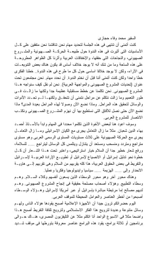 ‫ﺍﻟﺴﻔﻴﺭ ﻤﺤﻤﺩ ﻭﻓﺎﺀ ﺤﺠﺎﺯﻯ‬
‫ﻜﻨﺕ ﺃﺘﻤﻨﻰ ﺃﻥ ﺘﻨﺘﻬﻰ ﻓﻰ ﻫﺫﻩ ﺍﻟﺠﻠﺴﺔ ﻟﺘﺤﺩﻴﺩ ﻤﻬﺎﻡ ﻨﺤﻥ ﺘﻨﺎﻗﺸﻨﺎ ﻨﺤﻥ ﻤﺘﻔﻘﻴﻥ ﻋﻠﻰ ﻜـل‬
‫ﺍﻷﺴﺎﺴﻴﺎﺕ ﺍﻟﺘﻰ ﺃﺜﻴﺭﺕ ﻓﻰ ﻫﺫﻩ ﺍﻟﻨﺩﻭﺓ ﺤﻭل ﻁﺒﻴﻌـﺔ ﺍﻟﺤﺭﻜـﺔ ﺍﻟﺼـﻬﻴﻭﻨﻴﺔ ﻭﺍﻟﻤﺸـﺭﻭﻉ‬
‫ﺍﻟﺼﻬﻴﻭﻨﻰ، ﻭﺍﻟﻨﺠﺎﺤﺎﺕ ﺍﻟﺘﻰ ﺤﻘﻘﻬﺎ، ﻭﺍﻹﺨﻔﺎﻗﺎﺕ ﺍﻟﻌﺭﺒﻴﺔ ﻭﺃﺜﺭﻨﺎ ﻜل ﺍﻟﻅﻭﺍﻫﺭ ﺍﻟﻤﻁﺭﻭﺤـﺔ‬
‫ﻋﻠﻰ ﻫﺫﻩ ﺍﻟﺴﺎﺤﺔ ﻭﻤﺎ ﻤﻥ ﺸﻙ ﺃﻨﻪ ﻻ ﻴﻭﺠﺩ ﺨﻼﻑ ﺃﺴﺎﺱ ﻗﺩ ﻴﻜﻭﻥ ﻫﻨﺎﻙ ﺒﻌﺽ ﺍﻟﺘﻨﻭﻴﻌـﺎﺕ‬
‫ﻓﻰ ﺍﻵﺭﺍﺀ، ﻭﻟﻜﻥ ﻻ ﻴﻭﺠﺩ ﺨﻼﻓﺎ ﺍﺴﺎﺴﻰ ﺤﻭل ﻜل ﻤﺎ ﻁﺭﺡ ﻓﻰ ﻫﺫﻩ ﺍﻟﻨﺩﻭﺓ.. ﺨﻁﻨﺎ ﺍﻟﻔﻜﺭﻯ‬
                                                       ‫ﹰ‬
‫ﺨﻁﺎ ﻭﺍﺤﺩﺍ ﻭﻟﻜﻥ ﻜﻨﺕ ﺃﺘﻤﻨﻰ ﺃﻨﻨﺎ ﻗﺒل ﺃﻥ ﻨﺨﺘﻡ ﺍﻟﻨﺩﻭﺓ. ﺃﻥ ﻨﺤﺩﺩ ﻤﻬﺎﻡ. ﻨﺤﻥ ﻤﺠﺘﻤﻌﻭﻥ ﺘﺤﺕ‬
                                                                         ‫ﹰ‬      ‫ﹰ‬
‫ﻋﻨﻭﺍﻥ )ﺘﺤﺩﻴﺎﺕ ﺍﻟﻤﺸﺭﻭﻉ ﺍﻟﺼﻬﻴﻭﻨﻰ ﻭﺍﻟﻤﻭﺍﺠﻬﺔ ﺍﻟﻌﺭﺒﻴﺔ(. ﻨﺤﻥ ﻟﻡ ﻨﻘل ﻜﻴﻑ ﺴﻨﻭﺍﺠﻪ ﻫـﺫﺍ‬
‫ﺍﻟﻤﺸﺭﻭﻉ ﺍﻟﺼﻬﻴﻭﻨﻰ. ﻨﺤﻥ ﺘﻜﻠﻤﻨﺎ ﻋﻥ ﺨﻁﻁ ﻤﺴﺘﻘﺒﻠﻴﺔ ﻋﻅﻴﻤﺔ ﺠﺩﺍ ﻭﻟﻜﻨﻬﺎ ﻤﺎ ﺯﺍﻟـﺕ ﻓـﻰ‬
                        ‫ﹰ‬
‫ﻁﻭﺭ ﺍﻟﺘﻌﻤﻴﻡ ﻭﻤﺎ ﺯﺍﻟﺕ ﻨﺘﻜﻠﻡ ﻋﻥ ﻤﺭﺍﺤل ﻨﺘﻤﻨﻰ ﺃﻥ ﺘﺘﺤﻘـﻕ ﻭﻟﻜﻨﻬـﺎ ﻟـﻡ ﺘﺤـﺩﺩ ﺍﻷﺩﻭﺍﺕ‬
‫ﻭﺍﻟﻭﺴﺎﺌل ﻟﺘﺤﻘﻴﻕ ﻫﺫﻩ ﺍﻟﻤﺭﺍﺤل. ﻭﻤﺎﺫﺍ ﻨﻀﻊ ﺍﻵﻥ ﻭﺼﻭﻻ ﻟﻬﺫﻩ ﺍﻟﻤﺭﺍﺤل ﺒﻌﻴﺩﺓ ﺍﻟﻤﺩﻯ؟ ﻤﺎﺫﺍ‬
                                ‫ﹰ‬
‫ﻨﻀﻊ ﺍﻵﻥ ﺤﺘﻰ ﻨﺼل ﻟﻶﻓﺎﻕ ﺍﻟﺘﻰ ﻨﺴﺘﻁﻴﻊ ﺒﻬﺎ ﺃﻥ ﻨﻬﺯﻡ ﺍﻟﻤﺸـﺭﻭﻉ ﺍﻟﺼـﻬﻴﻭﻨﻰ ﻭﻨﻜﺘـﺏ‬
                                                           ‫ﺍﻻﻨﺘﺼﺎﺭ ﻟﻠﻤﺸﺭﻭﻉ ﺍﻟﻌﺭﺒﻰ.‬
‫ﻭﺴﻭﻑ ﺍﻋﻭﺩ ﻫﻨﺎ ﻟﺒﻌﺽ ﺍﻷﺨﻭﺓ ﺍﻟﺫﻴﻥ ﺘﻜﻠﻤﻭﺍ ﻤﺤﺩﺩﺍ ﻓﻰ ﺍﻟﻤﻬﺎﻡ ﻭﺍﺒﺩﺃ ﺒﺎﻷﺴـﺘﺎﺫ ﺃﺤﻤـﺩ‬
                                  ‫ﹰ‬
‫ﺒﻬﺎﺀ ﺍﻟﺩﻴﻥ ﺸﻌﺒﺎﻥ. ﻤﺜﻼ ﻤﺎ ﺯﺍل ﺍﻟﺘﻌﺎﻤل ﻴﺠﺭﻯ ﻤﻊ ﺍﻟﻜﻴﺎﻥ ﺍﻹﺴﺭﺍﺌﻴﻠﻰ ﻭﻤـﺎ ﺯﺍل ﺍﻟﺘﻌﺎﻤـل‬
‫ﻴﺠﺭﻯ ﻤﻊ ﺍﻟﺤﺭﻜﺔ ﺍﻟﺼﻬﻴﻭﻨﻴﺔ ﻋﻠﻰ ﺜﻼﺙ ﻤﺴﺘﻭﻴﺎﺕ ﺍﻟﻤﺴﺘﻭﻯ ﺍﻟﺭﺴﻤﻰ ﺍﻟﻌﺭﺒﻰ ﻭﻫﻭ ﻤﺴﺘﻭﻯ‬
‫ﻤﺘﺭﺍﺠﻊ ﻭﻤﺘﺭﺩﺩ ﻭﻤﻨﺴﺤﺏ ﻭﻤﺴﺘﻌﺩ ﺃﻥ ﻴﺘﻨﺎﺯل ﻭﻴﺘﻠﻤﺱ ﻜل ﺍﻟﻭﺴﺎﺌل ﻟﻴﺘﺭﺍﺠﻊ ….. ﻟﻠﺴﻼﻤﺔ،‬
‫ﻭﺭﻓﻊ ﺸﻌﺎﺭ ﺨﻁﻴﺭ ﺠﺩﺍ ﺃﻥ ﺍﻟﺴﻼﻡ ﺨﻴﺎﺭ ﺍﺴﺘﺭﺍﺘﻴﺠﻰ، ﻭﺍﻋﺘﺒﺭ ﺘﺤﺕ ﻫـﺫﺍ ﺍﻟﺸـﻌﺎﺭ ﺃﻥ ﻜـل‬
                                                               ‫ﹰ‬
‫ﺨﻁﻭﺓ ﻨﺤﻭ ﺘﺩﻟﻴل ﺇﺴﺭﺍﺌﻴل ﺃﻭ ﺍﻻﻨﺼﻴﺎﻉ ﻹﺴﺭﺍﺌﻴل ﺃﻭ ﺘﻁﻭﻴـﻊ ﺍﻹﺭﺍﺩﺓ ﺍﻟﻌﺭﺒﻴـﺔ ﻹﺴـﺭﺍﺌﻴل‬
‫ﻭﺍﻟﺘﻔﺭﻴﻁ ﻓﻰ ﺒﻌﺽ ﺍﻟﺤﻘﻭﻕ ﺍﻟﻌﺭﺒﻴﺔ، ﻫﺫﺍ ﻜﻠﻪ ﻴﻘﺭﺒﻬﻡ ﻤﻥ ﺍﻟﺴﻼﻡ ﻭﻫﻰ ﺘﻘﺭﺒﻬﻡ ﺇﻟـﻰ ﻫﺎﻭﻴـﺔ‬
                   ‫ﺍﻻﻨﺤﺩﺍﺭ ﻭﺇﻟﻰ ….. ﺍﻟﻬﺯﻴﻤﺔ ….. ﺴﻴﺎﺴﻴﺎ ﻭﺍﻴﺩﻴﻭﻟﻭﺠﻴﺎ ﻭﻓﻜﺭﻴﺎ ﻭﻋﻤﻠﻴﺎ.‬
                    ‫ﹰ‬       ‫ﹰ‬                 ‫ﹰ‬
‫ﻭﻫﻨﺎﻙ ﻤﺤﻭﺭ ﺁﺨﺭ ﻭﻫﻭ ﻤﺤﻭﺭ ﺍﻟﻭﺴﻁﺎﺀ ﺍﻟﺫﻴﻥ ﻴﺴﻌﻭﻥ ﺃﻨﻔﺴﻬﻡ ﻭﻜﻼﺀ ﺍﻟﺴـﻼﻡ. ﻭﻫـﻡ‬
‫ﻭﺴﻁﺎﺀ ﺍﻟﺘﻁﺒﻴﻊ. ﻭﻫﺅﻻﺀ ﺃﺼﺤﺎﺏ ﻤﺼﻠﺤﺔ ﺤﻘﻴﻘﻴﺔ ﻓﻰ ﺇﻨﺠﺎﺡ ﺍﻟﻤﺸﺭﻭﻉ ﺍﻟﺼﻬﻴﻭﻨﻰ. ﻭﻫـﻡ‬
‫ﻟﺩﻴﻬﻡ ﻤﺼﺎﻟﺢ ﺇﻤﺎ ﻤﺭﺘﺒﻁﺔ ﻤﺒﺎﺸﺭﺓ ﺒﺈﺴﺭﺍﺌﻴل ﺃﻭ ﻋﺒﺭ ﺃﻤﺭﻴﻜﺎ ﻹﺴﺭﺍﺌﻴل ﻭﻫـﺅﻻﺀ ﺍﻟﻭﺴـﻁﺎﺀ‬
                          ‫ﺃﺼﺒﺤﻭﺍ ﻤﻥ ﺃﺨﻁﺭ ﺍﻟﻌﻨﺎﺼﺭ ﻭﺍﻟﻌﻭﺍﻤل ﺍﻟﻤﺤﻴﻁﺔ ﻟﻠﻤﻭﻗﻑ ﺍﻟﻌﺭﺒﻰ.‬
‫ﺍﻟﻴﻭﻡ ﺤﻀﺭﺍﺘﻜﻡ ﺘﺭﻭﻥ ﺠﻴﺩﺍ ﺃﻥ ﺍﻷﺠﻬﺯﺓ ﺍﻹﻋﻼﻤﻴﺔ ﺃﺼﺒﺢ ﻴﻘﻭﺩﻫﺎ ﻫﺅﻻﺀ ﺍﻟﻨﺎﺱ ﻭﻟﻬـﻡ‬
                                                       ‫ﹰ‬
‫ﻭﺴﺎﺌل ﻤﺘﻨﻭﻋﺔ ﻭﻋﺩﻴﺩﺓ ﻟﺘﺭﻭﻴﺞ ﻫﺫﺍ ﺍﻟﻔﻜﺭ ﺍﻻﺴﺘﺴﻼﻤﻰ ﻭﻟﺘﺭﻭﻴﺞ ﺜﻘﺎﻓﺔ ﺍﻟﺘﻔﺭﻴﻁ ﺃﺼﺒﺢ ﻫـﺫﺍ‬
‫ﻭﺍﻀﺤﺎ ﻤﺜﻼ ﻓﻰ ﺍﻻﺴﺒﻭﻉ ﺍﻟﻭﺍﺤﺩ ﺃﻨﺎ ﺍﺘﻜﻠﻡ ﻤﺜﻼ ﻋﻥ ﺍﻟﺘﻠﻴﻔﺯﻴﻭﻥ ﺍﻟﻤﺼﺭﻯ، ﻫﻨـﺎﻙ ﺤـﻭﺍﻟﻰ‬
                                         ‫ﹰ‬                                  ‫ﹰ‬
‫ﺒﺭﻨﺎﻤﺠﻴﻥ ﺃﻭ ﺜﻼﺜﺔ ﺒﺭﺍﻤﺞ، ﻴﻘﻭﺩ ﻫﺫﻩ ﺍﻟﺒﺭﺍﻤﺞ ﻋﻨﺎﺼﺭ ﻤﻌﺭﻭﻓﺔ ﺒﺘﻭﺭﻁﻬﺎ ﻓﻰ ﻤﻭﻗﻑ ﺸـﺩﻴﺩ‬
 