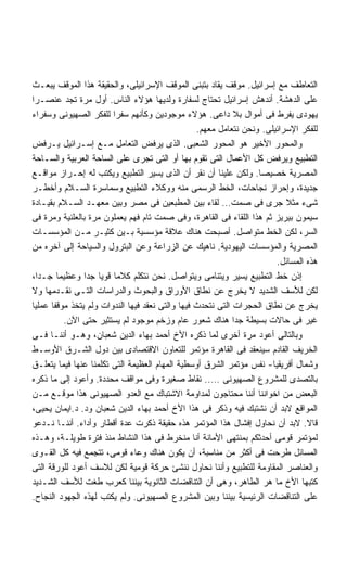 ‫ﺍﻟﺘﻌﺎﻁﻑ ﻤﻊ ﺇﺴﺭﺍﺌﻴل. ﻤﻭﻗﻑ ﻴﻘﺎﺩ ﺒﺘﺒﻨﻰ ﺍﻟﻤﻭﻗﻑ ﺍﻹﺴﺭﺍﺌﻴﻠﻰ، ﻭﺍﻟﺤﻘﻴﻘﺔ ﻫﺫﺍ ﺍﻟﻤﻭﻗﻑ ﻴﺒﻌـﺙ‬
‫ﻋﻠﻰ ﺍﻟﺩﻫﺸﺔ. ﺃﻨﺩﻫﺵ ﺇﺴﺭﺍﺌﻴل ﺘﺤﺘﺎﺝ ﻟﺴﻔﺎﺭﺓ ﻭﻟﺩﻴﻬﺎ ﻫﺅﻻﺀ ﺍﻟﻨﺎﺱ. ﺃﻭل ﻤﺭﺓ ﺘﺠﺩ ﻋﻨﺼـﺭﺍ‬
‫ﹰ‬
‫ﻴﻬﻭﺩﻯ ﻴﻔﺭﻁ ﻓﻰ ﺃﻤﻭﺍل ﺒﻼ ﺩﺍﻋﻰ. ﻫﺅﻻﺀ ﻤﻭﺠﻭﺩﻴﻥ ﻭﻜﺄﻨﻬﻡ ﺴﻔﺭﺍ ﻟﻠﻔﻜﺭ ﺍﻟﺼﻬﻴﻭﻨﻰ ﻭﺴﻔﺭﺍﺀ‬
                                                  ‫ﻟﻠﻔﻜﺭ ﺍﻹﺴﺭﺍﺌﻴﻠﻰ. ﻭﻨﺤﻥ ﻨﺘﻌﺎﻤل ﻤﻌﻬﻡ.‬
‫ﻭﺍﻟﻤﺤﻭﺭ ﺍﻷﺨﻴﺭ ﻫﻭ ﺍﻟﻤﺤﻭﺭ ﺍﻟﺸﻌﺒﻰ. ﺍﻟﺫﻯ ﻴﺭﻓﺽ ﺍﻟﺘﻌﺎﻤل ﻤـﻊ ﺇﺴـﺭﺍﺌﻴل ﻴـﺭﻓﺽ‬
‫ﺍﻟﺘﻁﺒﻴﻊ ﻭﻴﺭﻓﺽ ﻜل ﺍﻷﻋﻤﺎل ﺍﻟﺘﻰ ﺘﻘﻭﻡ ﺒﻬﺎ ﺃﻭ ﺍﻟﺘﻰ ﺘﺠﺭﻯ ﻋﻠﻰ ﺍﻟﺴﺎﺤﺔ ﺍﻟﻌﺭﺒﻴﺔ ﻭﺍﻟﺴـﺎﺤﺔ‬
‫ﺍﻟﻤﺼﺭﻴﺔ ﺨﺼﻴﺼﺎ. ﻭﻟﻜﻥ ﻋﻠﻴﻨﺎ ﺃﻥ ﻨﻘﺭ ﺃﻥ ﺍﻟﺫﻯ ﻴﺴﻴﺭ ﺍﻟﺘﻁﺒﻴﻊ ﻭﻴﻜﺘﺏ ﻟﻪ ﺇﺤـﺭﺍﺯ ﻤﻭﺍﻗـﻊ‬
                                                                   ‫ﹰ‬
‫ﺠﺩﻴﺩﺓ، ﻭﺇﺤﺭﺍﺯ ﻨﺠﺎﺤﺎﺕ، ﺍﻟﺨﻁ ﺍﻟﺭﺴﻤﻰ ﻤﻨﻪ ﻭﻭﻜﻼﺀ ﺍﻟﺘﻁﺒﻴﻊ ﻭﺴﻤﺎﺴﺭﺓ ﺍﻟﺴـﻼﻡ ﻭﺃﺨﻁـﺭ‬
‫ﺸﻰﺀ ﻤﺜﻼ ﺠﺭﻯ ﻓﻰ ﺼﻤﺕ… ﻟﻘﺎﺀ ﺒﻴﻥ ﺍﻟﻤﻁﺒﻌﻴﻥ ﻓﻰ ﻤﺼﺭ ﻭﺒﻴﻥ ﻤﻌﻬـﺩ ﺍﻟﺴـﻼﻡ ﺒﻘﻴـﺎﺩﺓ‬
‫ﺴﻴﻤﻭﻥ ﺒﻴﺭﻴﺯ ﺜﻡ ﻫﺫﺍ ﺍﻟﻠﻘﺎﺀ ﻓﻰ ﺍﻟﻘﺎﻫﺭﺓ، ﻭﻓﻰ ﺼﻤﺕ ﺘﺎﻡ ﻓﻬﻡ ﻴﻌﻤﻠﻭﻥ ﻤﺭﺓ ﺒﺎﻟﻌﻠﻨﻴﺔ ﻭﻤﺭﺓ ﻓﻰ‬
‫ﺍﻟﺴﺭ، ﻟﻜﻥ ﺍﻟﺨﻁ ﻤﺘﻭﺍﺼل. ﺃﺼﺒﺤﺕ ﻫﻨﺎﻙ ﻋﻼﻗﺔ ﻤﺅﺴﺴﻴﺔ ﺒـﻴﻥ ﻜﺜﻴـﺭ ﻤـﻥ ﺍﻟﻤﺅﺴﺴـﺎﺕ‬
‫ﺍﻟﻤﺼﺭﻴﺔ ﻭﺍﻟﻤﺅﺴﺴﺎﺕ ﺍﻟﻴﻬﻭﺩﻴﺔ. ﻨﺎﻫﻴﻙ ﻋﻥ ﺍﻟﺯﺭﺍﻋﺔ ﻭﻋﻥ ﺍﻟﺒﺘﺭﻭل ﻭﺍﻟﺴﻴﺎﺤﺔ ﺇﻟﻰ ﺁﺨﺭﻩ ﻤﻥ‬
                                                                        ‫ﻫﺫﻩ ﺍﻟﻤﺴﺎﺌل.‬
‫ﺇﺫﻥ ﺨﻁ ﺍﻟﺘﻁﺒﻴﻊ ﻴﺴﻴﺭ ﻭﻴﺘﻨﺎﻤﻰ ﻭﻴﺘﻭﺍﺼل. ﻨﺤﻥ ﻨﺘﻜﻠﻡ ﻜﻼﻤﺎ ﻗﻭﻴﺎ ﺠﺩﺍ ﻭﻋﻅﻴﻤﺎ ﺠـﺩﹰ،‬
  ‫ﺍ‬     ‫ﹰ‬       ‫ﹰ ﹰ ﹰ‬
‫ﻟﻜﻥ ﻟﻸﺴﻑ ﺍﻟﺸﺩﻴﺩ ﻻ ﻴﺨﺭﺝ ﻋﻥ ﻨﻁﺎﻕ ﺍﻷﻭﺭﺍﻕ ﻭﺍﻟﺒﺤﻭﺙ ﻭﺍﻟﺩﺭﺍﺴﺎﺕ ﺍﻟﺘـﻰ ﻨﻘـﺩﻤﻬﺎ ﻭﻻ‬
‫ﻴﺨﺭﺝ ﻋﻥ ﻨﻁﺎﻕ ﺍﻟﺤﺠﺭﺍﺕ ﺍﻟﺘﻰ ﻨﺘﺤﺩﺙ ﻓﻴﻬﺎ ﻭﺍﻟﺘﻰ ﻨﻌﻘﺩ ﻓﻴﻬﺎ ﺍﻟﻨﺩﻭﺍﺕ ﻭﻟﻡ ﻴﺘﺨﺫ ﻤﻭﻗﻔﺎ ﻋﻤﻠﻴﺎ‬
‫ﹰ‬     ‫ﹰ‬
          ‫ﻏﻴﺭ ﻓﻰ ﺤﺎﻻﺕ ﺒﺴﻴﻁﺔ ﺠﺩﺍ ﻫﻨﺎﻙ ﺸﻌﻭﺭ ﻋﺎﻡ ﻭﺯﺨﻡ ﻤﻭﺠﻭﺩ ﻟﻡ ﻴﺴﺘﺜﻴﺭ ﺤﺘﻰ ﺍﻵﻥ.‬
                                                             ‫ﹰ‬
‫ﻭﺒﺎﻟﺘﺎﻟﻰ ﺃﻋﻭﺩ ﻤﺭﺓ ﺃﺨﺭﻯ ﻟﻤﺎ ﺫﻜﺭﻩ ﺍﻷﺥ ﺃﺤﻤﺩ ﺒﻬﺎﺀ ﺍﻟﺩﻴﻥ ﺸﻌﺒﺎﻥ، ﻭﻫـﻭ ﺃﻨﻨـﺎ ﻓـﻰ‬
‫ﺍﻟﺨﺭﻴﻑ ﺍﻟﻘﺎﺩﻡ ﺴﻴﻨﻌﻘﺩ ﻓﻰ ﺍﻟﻘﺎﻫﺭﺓ ﻤﺅﺘﻤﺭ ﻟﻠﺘﻌﺎﻭﻥ ﺍﻻﻗﺘﺼﺎﺩﻯ ﺒﻴﻥ ﺩﻭل ﺍﻟﺸـﺭﻕ ﺍﻷﻭﺴـﻁ‬
‫ﻭﺸﻤﺎل ﺃﻓﺭﻴﻘﻴﺎ- ﻨﻔﺱ ﻤﺅﺘﻤﺭ ﺍﻟﺸﺭﻕ ﺃﻭﺴﻁﻴﺔ ﺍﻟﻤﻬﺎﻡ ﺍﻟﻌﻅﻴﻤﺔ ﺍﻟﺘﻰ ﺘﻜﻠﻤﻨﺎ ﻋﻨﻬﺎ ﻓﻴﻤﺎ ﻴﺘﻌﻠـﻕ‬
‫ﺒﺎﻟﺘﺼﺩﻯ ﻟﻠﻤﺸﺭﻭﻉ ﺍﻟﺼﻬﻴﻭﻨﻰ ….. ﻨﻘﺎﻁ ﺼﻐﻴﺭﺓ ﻭﻓﻰ ﻤﻭﺍﻗﻑ ﻤﺤﺩﺩﺓ. ﻭﺃﻋﻭﺩ ﺇﻟﻰ ﻤﺎ ﺫﻜﺭﻩ‬
‫ﺍﻟﺒﻌﺽ ﻤﻥ ﺍﺨﻭﺍﻨﻨﺎ ﺃﻨﻨﺎ ﻤﺤﺘﺎﺠﻭﻥ ﻟﻤﺩﺍﻭﻤﺔ ﺍﻻﺸﺘﺒﺎﻙ ﻤﻊ ﺍﻟﻌﺩﻭ ﺍﻟﺼﻬﻴﻭﻨﻰ ﻫﺫﺍ ﻤﻭﻗـﻊ ﻤـﻥ‬
‫ﺍﻟﻤﻭﺍﻗﻊ ﻻﺒﺩ ﺃﻥ ﻨﺸﺘﺒﻙ ﻓﻴﻪ ﻭﺫﻜﺭ ﻓﻰ ﻫﺫﺍ ﺍﻷﺥ ﺃﺤﻤﺩ ﺒﻬﺎﺀ ﺍﻟﺩﻴﻥ ﺸﻌﺒﺎﻥ ﻭﺩ. ﺩ.ﺍﻴﻤﺎﻥ ﻴﺤﻴﻰ،‬
‫ﻗﺎﻻ. ﻻﺒﺩ ﺃﻥ ﻨﺤﺎﻭل ﺇﻓﺸﺎل ﻫﺫﺍ ﺍﻟﻤﺅﺘﻤﺭ ﻫﺫﻩ ﺤﻘﻴﻘﺔ ﺫﻜﺭﺕ ﻋﺩﺓ ﺃﻗﻁﺎﺭ ﻭﺃﺩﺍﺀ. ﺃﻨﻨـﺎ ﻨـﺩﻋﻭ‬
‫ﻟﻤﺅﺘﻤﺭ ﻗﻭﻤﻰ ﺃﺤﺩﺜﻜﻡ ﺒﻤﻨﺘﻬﻰ ﺍﻷﻤﺎﻨﺔ ﺃﻨﺎ ﻤﻨﺨﺭﻁ ﻓﻰ ﻫﺫﺍ ﺍﻟﻨﺸﺎﻁ ﻤﻨﺫ ﻓﺘﺭﺓ ﻁﻭﻴﻠـﺔ، ﻭﻫـﺫﻩ‬
‫ﺍﻟﻤﺴﺎﺌل ﻁﺭﺤﺕ ﻓﻰ ﺃﻜﺜﺭ ﻤﻥ ﻤﻨﺎﺴﺒﺔ، ﺃﻥ ﻴﻜﻭﻥ ﻫﻨﺎﻙ ﻭﻋﺎﺀ ﻗﻭﻤﻰ، ﺘﺘﺠﻤﻊ ﻓﻴﻪ ﻜل ﺍﻟﻘـﻭﻯ‬
‫ﻭﺍﻟﻌﻨﺎﺼﺭ ﺍﻟﻤﻘﺎﻭﻤﺔ ﻟﻠﺘﻁﺒﻴﻊ ﻭﺃﻨﻨﺎ ﻨﺤﺎﻭل ﻨﻨﺸﺊ ﺤﺭﻜﺔ ﻗﻭﻤﻴﺔ ﻟﻜﻥ ﻟﻼﺴﻑ ﺃﻋﻭﺩ ﻟﻠﻭﺭﻗﺔ ﺍﻟﺘﻰ‬
‫ﻜﺘﺒﻬﺎ ﺍﻷﺥ ﻤﺎ ﻫﺭ ﺍﻟﻁﺎﻫﺭ، ﻭﻫﻰ ﺃﻥ ﺍﻟﺘﻨﺎﻗﻀﺎﺕ ﺍﻟﺜﺎﻨﻭﻴﺔ ﺒﻴﻨﻨﺎ ﻜﻌﺭﺏ ﻁﻐﺕ ﻟﻸﺴﻑ ﺍﻟﺸـﺩﻴﺩ‬
‫ﻋﻠﻰ ﺍﻟﺘﻨﺎﻗﻀﺎﺕ ﺍﻟﺭﺌﻴﺴﻴﺔ ﺒﻴﻨﻨﺎ ﻭﺒﻴﻥ ﺍﻟﻤﺸﺭﻭﻉ ﺍﻟﺼﻬﻴﻭﻨﻰ. ﻭﻟﻡ ﻴﻜﺘﺏ ﻟﻬﺫﻩ ﺍﻟﺠﻬﻭﺩ ﺍﻟﻨﺠﺎﺡ.‬
 