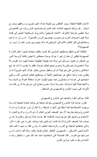 ‫ﺍﻷﻋﻭﺍﻡ ﺍﻟﻘﻠﻴﻠﺔ ﺍﻟﻤﻘﺒﻠﺔ، ﻭﻴﺒﺩﻭ ﺍﻟﺘﻨﺎﻗﺽ ﺒﻴﻥ ﻁﺒﻴﻌﺔ ﻫﺅﻻﺀ ﺍﻟﻤﻬـﺎﺠﺭﻴﻥ ﻭﻤـﻭﺍﻗﻔﻬﻡ ﻤﻭﻀـﻊ‬
‫ﺘﺴﺎﺅل.. ﻫل ﻴﺭﺘﺒﻁ ﺘﻭﺠﻬﻬﻡ ﺍﻟﻤﺘﺸﺩﺩ ﺘﺠﺎﻩ ﺍﻟﺼﺭﺍﻉ ﺒﺈﺤﺴﺎﺴﻬﻡ ﺍﻟﺫﻯ ﻭﺭﺜﻭﻩ ﻤﻥ ﺇﻗﺎﻤﺘﻬﻡ ﻓﻰ‬
‫ﺩﻭﻟﺔ ﻋﻅﻤﻰ ﻤﺘﺭﺍﻤﻴﺔ ﺍﻷﻁﺭﺍﻑ "ﺍﻻﺘﺤﺎﺩ ﺍﻟﺴﻭﻓﻴﺘﻰ" ﻭﺍﻟﺫﻯ ﻴﻭﻟﺩ "ﻨﻭﺴﺘﺎﻟﺠﻴﺎ" ﺍﻟﺤﻨﻴﻥ ﺇﻟﻰ ﺇﻗﺎﻤﺔ‬
‫ﺩﻭﻟﺔ ﻜﺒﻴﺭﺓ ﻟﻤﻭﺠﺎﺕ ﺃﺨﺭﻯ ﻤﻥ ﻤﺨﺯﻭﻥ ﻤﻬﺎﺠﺭﻴﻬﻡ ﺍﻟﺭﻭﺱ ﺍﻟﻘﺎﺩﻤﻴﻥ؟.. ﺃﻤـﻥ ﺃﻥ ﻋـﺩﺍﺀﻫﻡ‬
‫ﻭﻤﻌﺎﻨﺎﺘﻬﻡ ﻓﻰ ﻅل ﺍﻟﻨﻅﺎﻡ ﺍﻻﺸﺘﺭﺍﻜﻰ ﺍﻟﺴﻭﻓﻴﺘﻰ ﻗﺩ ﺒﺎﻋﺩ ﺒﻴﻨﻬﻡ ﻭﺒﻴﻥ ﺤﺯﺏ ﺍﻟﻌﻤـل "ﻭﻴﺴـﺎﺭ‬
                                                                        ‫ﺍﻟﺼﻬﻴﻭﻨﻴﺔ"؟‬
‫ﺇﺸﻜﺎﻟﻴﺔ ﺃﺨﺭﻯ ﺘﺘﻌﻠﻕ ﺒﻤﺴﺘﻘﺒﻠﻬﻡ ﺍﻟﺴﻴﺎﺴﻰ، ﻟﻘﺩ ﻜﻭﻨﻭﺍ ﺒﺎﻟﻔﻌل ﻤﺠﺘﻤﻌﺎ ﻤﺘﻤﻴﺯﺍ ﺩﺍﺨل ﺍﻟﺩﻭﻟـﺔ‬
             ‫ﹰ‬      ‫ﹰ‬
‫ﺍﻟﺼﻬﻴﻭﻨﻴﺔ ﻓﻴﻜﻔﻰ ﺃﻥ ﻨﻌﻠﻡ ﺃﻥ ﻟﻬﻡ ٤ ﺠﺭﺍﺌﺩ ﻴﻭﻤﻴﺔ ﻭﻤﺤﻁﺘﻴﻥ ﺇﺫﺍﻋﻴﺘﻴﻥ ﺒﺎﻟﻠﻐﺔ ﺍﻟﺭﻭﺴﻴﺔ ﺃﻟﻴﺱ‬
‫ﻤﻥ ﺍﻟﻤﻤﻜﻥ ﺍﻥ ﺘﺘﺤﻭل ﺇﺴﺭﺍﺌﻴل ﺇﻟﻰ ﺩﻭﻟﺔ ﺫﺍﺕ ﻁﺒﻴﻌﺔ "ﻫﻴﻠﻠﻴﻨﻴﺔ" ﻤﺘﻌﺩﺩﺓ ﺍﻟﻬﻭﻴـﺎﺕ ﺍﻟﻘﻭﻤﻴـﺔ؟‬
‫ﺩﻭﻟﺔ ﺍﺴﺘﻌﻤﺎﺭﻴﺔ ﻭﺍﻤﺒﺭﺍﻁﻭﺭﻴﺔ ﺼﻐﺭﻯ ﺘﺠﻤﻊ ﺸﻅﺎﻴﺎ ﻫﻭﺍﻴﺎﺕ ﺜﻘﺎﻓﻴـﺔ ﻭﻗﻭﻤﻴـﺔ ﺫﺍﺕ ﻁـﺎﺒﻊ‬
‫ﺍﺴﺘﻐﻼﻟﻰ ﻭﻋﺩﻭﺍﻨﻰ ﻋﻠﻰ ﺠﻴﺭﺍﻨﻬﺎ؟ ﺜﻡ ﺃﻯ ﻤﺴﺘﻘﺒل ﺴﻴﺎﺴﻰ ﻴﻨﺘﻅﺭ ﻫﺅﻻﺀ ﺍﻟﻤﻬـﺎﺠﺭﻴﻥ؟ ﻫـل‬
‫ﻴﻅﻠﻭﻥ ﺤﺯﺒﺎ ﻭﺍﺤﺩﺍ ﻴﺩﺍﻓﻊ ﻋﻥ ﻤﺼﺎﻟﺤﻬﻡ ﺍﻹﺜﻨﻴﺔ ﺃﻡ ﺴﻴﺴﺘﻁﻴﻊ ﺍﻟﻨﻅﺎﻡ ﺍﻟﺴﻴﺎﺴﻰ ﺍﻹﺴـﺭﺍﺌﻴﻠﻰ‬
                                                             ‫ﹰ‬     ‫ﹰ‬
‫ﺍﺴﺘﻴﻌﺎﺒﻬﻡ ﻓﻰ ﺃﺤﺯﺍﺒﻪ ﺃﻡ ﺴﻴﺘﻤﺎﻴﺯﻭﻥ ﻓﻴﻤﺎ ﺒﻴﻨﻬﻡ ﻟﻴﻜﻭﻨﻭﺍ ﺃﺤﺯﺍﺒﺎ ﻤﺨﺘﻠﻔﺔ ﺍﻟﻤﻭﺍﻗـﻊ ﺍﻟﺴﻴﺎﺴـﻴﺔ‬
                          ‫ﹰ‬
‫ﻭﺍﻻﺠﺘﻤﺎﻋﻴﺔ؟ ﻜﻠﻬﺎ ﺘﺴﺎﺅﻻﺕ ﻤﺸﺭﻭﻋﺔ ﻭﺫﺍﺕ ﺠﺩﻭﻯ ﺘﺤﺘﺎﺝ ﺇﻟﻰ ﺴﺒﺭﻏﻭﺭﻫﺎ ﻜـﻰ ﻨﻜﺸـﻑ‬
                                 ‫ﺘﺄﺜﻴﺭﻫﺎ ﻋﻠﻰ ﻤﺴﻴﺭﺓ ﺍﻟﻤﺸﺭﻭﻉ ﺍﻟﺼﻬﻴﻭﻨﻰ ﻓﻰ ﺍﻟﻤﺴﺘﻘﺒل.‬


                                 ‫ﺜﺎﻟﺜﺎ: ﻤﻭﺍﻁﻥ ﺍﻟﻘﻭﺓ ﻭﺍﻟﻀﻌﻑ ﻓﻰ ﺍﻟﻤﺸﺭﻭﻉ ﺍﻟﺼﻬﻴﻭﻨﻰ‬
                                                                         ‫ﹰ‬
‫ﺘﻘﺘﺭﻥ ﻋﻭﺍﻤل ﻗﻭﺓ ﺍﻟﻤﺸﺭﻭﻉ ﺍﻟﺼﻬﻴﻭﻨﻰ ﺒﻌﻭﺍﻤل ﻀﻌﻔﻪ ﻓﻰ ﺠﺩﻟﻴﺔ ﺨﺎﺼﺔ ﺒﻁﺒﻴﻌﺔ ﻨﺸـﻭﺌﻪ‬
‫ﻭﻭﺠﻭﺩﻩ ﺍﻻﺼﻁﻨﺎﻋﻴﺔ ﻜﻤﺎ ﺃﺴﻠﻔﻨﺎ ﻓﻰ ﺍﻷﺠﺯﺍﺀ ﺍﻟﺴﺎﺒﻘﺔ. ﻭﻻ ﺸﻙ ﺃﻥ ﺃﺒﺭﺯ ﻋﻭﺍﻤل ﻗـﻭﺓ ﻫـﺫﺍ‬
‫ﺍﻟﻤﺸﺭﻭﻉ ﻴﺭﺘﺒﻁ ﺒﺨﺎﺭﺠﻪ ﺃﻻ ﻭﻫﻭ ﺍﻟﻀﻌﻑ ﺍﻟﻌﺭﺒﻰ ﺍﻟﻌﺎﻟﻡ ﺍﻟـﺫﻯ ﺃﻓـﺭﺯﻩ ﻭﺍﻗـﻊ ﺍﻟﺘﺠﺯﺌـﺔ‬
‫ﺍﻻﺴﺘﻌﻤﺎﺭﻯ ﻭﻀﻴﻕ ﺃﻓﻕ ﺍﻟﺒﺭﺠﻭﺍﺯﻴﺎﺕ ﺍﻟﺤﺎﻜﻤﺔ، ﻓﻘﺩ ﺠﺎﺀﺕ ﻨﺸﺄﺓ ﺇﺴﺭﺍﺌﻴل ﻭﺘﻁﻭﺭﻫﺎ ﻋﻠـﻰ‬
‫ﺤﺴﺎﺏ ﻫﺫﺍ ﺍﻟﻀﻌﻑ ﺍﻟﺫﻯ ﻟﻭﻻﻩ ﻟﻤﺎ ﻗﺎﻤﺕ ﺇﺴﺭﺍﺌﻴﻠﻰ ﻭﻟﻤﺎ ﻭﺼﻠﺕ ﻋﻠﻰ ﻤﺎ ﻫﻰ ﻋﻠﻴـﻪ ﺍﻵﻥ.‬
‫ﻭﺘﺄﺘﻰ ﺘﺤﺎﻟﻔﺎﺘﻬﺎ ﺍﻟﻭﺜﻴﻘﺔ ﻤﻊ ﺍﻟﻐﺭﺏ ﻭﺍﻟﺭﺃﺴﻤﺎﻟﻴﺔ ﺍﻟﻌﺎﻟﻤﻴـﺔ، ﻭﻓـﻰ ﺍﻟﻘﻠـﺏ ﻤﻨﻬـﺎ ﺍﻟﺘﺤـﺎﻟﻑ‬
‫ﺍﻻﺴﺘﺭﺍﺘﻴﺠﻰ ﺍﻷﻤﺭﻴﻜﻰ – ﺍﻟﺼﻬﻴﻭﻨﻰ، ﻜﺄﺨﻁﺭ ﻤﻜﺎﻤﻥ ﻗﻭﺘﻬﺎ ﻭﻜﻀـﻤﺎﻨﺔ ﺃﻜﻴـﺩﺓ ﻟﻬـﺎ ﻓـﻰ‬
‫ﺼﺭﺍﻋﻬﺎ ﻤﻊ ﺍﻟﻌﺭﺏ.. ﺘﻠﻙ ﺍﻟﻀﻤﺎﻨﺔ ﺍﻟﺘﻰ ﺘﺴﺘﺨﺩﻤﻬﺎ ﺩﺍﺌﻤﺎ ﻋﻨﺩ ﺍﻟﺸـﻌﻭﺭ ﺒـﺎﻟﺨﻁﺭ ﻭﻋﻨـﺩ‬
                          ‫ﹰ‬
                                                 ‫ﺍﻹﺤﺴﺎﺱ ﺒﻘﺭﺏ ﺘﻐﻴﺭ ﻤﻭﺍﺯﻴﻥ ﺍﻟﻘﻭﻯ.‬
 