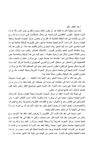 ‫ﺃ.ﻋﺒﺩ ﺍﻟﻐﻔﺎﺭ ﺸﻜﺭ‬
‫ﻫﺫﻩ ﻨﺩﻭﺓ ﺒﺤﺜﻴﺔ ﺃﻫﻡ ﻤﺎ ﺘﻔﻌﻠﻪ ﻫﻭ ﺃﻥ ﻴﻜﻭﻥ ﻫﻨﺎﻙ ﻭﻀﻭﺡ ﻓﻜﺭﻯ ﺤﻭل ﺍﻟﻤﺴـﺄﻟﺔ ﻫـﺫﻩ‬
‫ﺍﻟﻨﺩﻭﺓ ﺍﻟﺒﺤﺜﻴﺔ. ﺍﻟﺘﻘﺭﻴﺭ ﺍﻻﻓﺘﺘﺎﺤﻰ ﺍﻟﺫﻯ ﻗﺩﻤﺘﻪ ﻋﻥ ﺨﻼل ﺍﻟﻤﻨﺎﻗﺸﺎﺕ ﺍﻟﺘﻰ ﺩﺍﺭﺕ، ﻭﻤﺎ ﻁـﺭﺡ‬
‫ﺍﻻﻥ ﻤﻥ ﻨﻘﺎﺸﺎﺕ ﻓﻰ ﻫﺫﻩ ﺍﻟﺤﻠﻘﺔ ﺍﻟﻨﻘﺎﺸﻴﺔ ﺃﻨﺎ ﺍﻗﺘﺭﺡ ﺃﻥ ﻴﺘﻌﺎﻭﻥ ﻤﺭﻜﺯ ﺍﻟﺒﺤﻭﺙ ﺍﻟﻌﺭﺒﻴﺔ ﻭﻤﺠﻠﺔ‬
‫ﺍﻟﻬﺩﻑ ﻭﻤﺭﻜﺯ ﺍﻟﺩﺭﺍﺴﺎﺕ ﺍﻻﺴﺘﺭﺍﺘﻴﺠﻴﺔ ﺒﺠﺎﻤﻌﺔ ﺩﻤﺸﻕ، ﻋﻠﻰ ﺘﻁﻭﻴﺭﻫﺎ ﻜﻭﺜﻴﻘﺔ ﺨﺘﺎﻤﻴﺔ ﻟﻬـﺫﻩ‬
‫ﺍﻟﻨﺩﻭﺓ ﺘﺘﻀﻤﻥ ﺍﻟﺫﻯ ﺩﻋﺎ ﺇﻟﻴﻪ ﺍﻟﺴﻔﻴﺭ ﻭﻓﺎﺀ ﺤﺠﺎﺯﻯ ﻭﺍﻟﺫﻯ ﺘﻜﻠﻤﺘﻡ ﻋﻨﻪ ﻫﺫﺍ. ﺃﻥ ﺘﻜﻭﻥ ﻫﻨـﺎﻙ‬
‫ﺭﺅﻴﺔ ﻤﺘﻜﺎﻤﻠﺔ ﻟﻠﻤﺩﻯ ﺍﻟﺒﻌﻴﺩ ﻭﻟﻠﻤﺩﻯ ﺍﻟﻘﺭﻴﺏ.. ﻟﻼﺸﺘﺒﺎﻙ ﺍﻟﻤﺒﺎﺸﺭ ﻭﻟﻠﺼـﻤﻭﺩ ﻭﻟﻼﺴـﺘﻤﺭﺍﺭ‬
‫ﻭﻨﺤﻥ ﺍﻟﺜﻼﺜﺔ ﻨﺘﻌﺎﻭﻥ ﺨﻼل ﻓﺘﺭﺓ ﺯﻤﻨﻴﺔ ﻤﻌﻘﻭﻟﺔ – ﺸﻬﺩ ﻟﻠﺒﺕ ﻓﻰ ﻫﺫﻩ ﺍﻟﻭﺜﻴﻘﺔ ﻭﺒﺎﻟﻤﻨﺎﺴﺒﺔ ﻨﺤﻥ‬
‫ﺃﻨﺠﺯﻨﺎ ﻭﺜﻴﻘﺔ ﻤﻤﺎﺜﻠﺔ ﻓﻰ ﻨﺩﻭﺓ ﻋﻘﺩﻨﺎﻫﺎ ﻤﻨﺫ ﺒﻀﻌﺔ ﺸﻬﻭﺭ ﻤﻊ ﻤﺭﻜـﺯ ﺘﺤﻠﻴـل ﺍﻟﺴﻴﺎﺴـﻴﺎﺕ‬
‫ﺍﻟﻔﻠﺴﻁﻴﻨﻴﺔ ﻓﻰ ﻭﺍﺸﻨﻁﻥ ﻋﻥ ﻤﺴﺘﻘﺒل ﺍﻟﺼﺭﺍﻉ ﺍﻟﻌﺭﺒﻰ ﺍﻟﺼﻬﻴﻭﻨﻰ ﻭﺒﺎﻟﻨﺴﺒﺔ ﻟﻤﺭﻜﺯ ﺍﻟﺒﺤـﻭﺙ‬
‫ﺍﻟﻌﺭﺒﻴﺔ ﻤﻤﻜﻥ ﻴﺼﻴﻎ ﺍﻟﻭﺭﻗﺘﻴﻥ، ﻟﻴﻜﻭﻥ ﺃﺴﺎﺴﻰ ﻟﻌﻤل ﺠﺩﻴﺩ ﻓﻰ ﺍﻟﻤﺴﺘﻘﺒل ﻓﺈﺫﺍ ﻭﺍﻓـﻕ ﻤﺭﻜـﺯ‬
‫ﺍﻟﺒﺤﻭﺙ ﺍﻻﺴﺘﺭﺍﺘﻴﺠﻴﺔ ﻓﻰ ﺠﺎﻤﻌﺔ ﺩﻤﺸﻕ ﻭﻤﺭﻜﺯ ﺍﻟﺒﺤﻭﺙ ﺍﻟﻌﺭﺒﻴﺔ ﻭﻤﺠﻠﺔ ﺍﻟﻬﺩﻑ، ﻋﻠـﻰ ﺃﻥ‬
                                    ‫ﻨﺘﻌﺎﻭﻥ ﻟﺘﻁﻭﻴﺭ ﻫﺫﻩ ﺍﻟﻭﺜﻴﻘﺔ ﺴﺘﻜﻭﻥ ﻤﺴﺄﻟﺔ ﻫﺎﻤﺔ ﺠﺩﺍ.‬
                                     ‫ﹰ‬
‫ﻴﺄﺘﻰ ﺒﻌﺩ ﺫﻟﻙ ﻤﺎ ﺃﺜﺎﺭﻩ ﺴﻴﺎﺩﺓ ﺍﻟﺴﻔﻴﺭ ﻭﻫﻭ ﺍﻹﺠﺭﺍﺀﺍﺕ ﺍﻟﻌﻤﻠﻴﺔ ….. ﻓﻬﻰ ﻟﻴﺴﺕ ﻤﺴﺌﻭﻟﻴﺔ‬
‫ﻤﺜل ﻫﺫﻩ ﺍﻟﻨﺩﻭﺍﺕ ﺩﺍﺌﻤﺎ ﻓﻰ ﻤﻨﻅﻤﺘﻪ، ﻓﻰ ﺤﺯﺒﻪ ﻓﻰ ﺠﻤﻌﻴﺘﻪ، ﻓﻰ ﻫﻴﺌﺔ ﻴﺘﺨﺫ ﻤﺎ ﻴـﺭﻯ ﻤـﻥ‬
                                                                ‫ﹰ‬
‫ﺇﺠﺭﺍﺀﺍﺕ ﻋﻤﻠﻴﺔ ﻋﻠﻰ ﻀﻭﺀ ﻫﺫﻩ ﺍﻟﻨﺩﻭﺓ. ﻫﺫﻩ ﺍﻟﻨﺩﻭﺓ ﺘﻨﺘﻬﻰ ﺒﺘﻭﻀﻴﺢ ﺍﻟﻔﻜﺭ ﻭﻟﻴﺱ ﺒﺄﻨﻬﺎ ﺘﻘﻭﻡ‬
                                             ‫ﺒﻨﻔﺴﻬﺎ ﺒﺄﻋﻤﺎل ﺫﺍﺕ ﻁﺎﺒﻊ ﻨﻀﺎﻟﻰ ﺃﻭ ﻋﻤﻠﻰ.‬
‫ﻓﻰ ﻨﻬﺎﻴﺔ ﻫﺫﻩ ﺍﻟﻨﺩﻭﺓ، ﺃﻋﺘﻘﺩ ﺃﻥ ﻤﺭﻜﺯ ﺍﻟﺒﺤﻭﺙ ﺍﻟﻌﺭﺒﻴﺔ ﻭﻤﺠﻠﺔ ﺍﻟﻬﺩﻑ ﻭﻤﺭﻜﺯ ﺍﻟﺩﺭﺍﺴﺎﺕ‬
‫ﺍﻻﺴﺘﺭﺍﺘﻴﺠﻴﺔ ﺒﺩﻤﺸﻕ، ﻨﺠﺤﻭﺍ ﻓﻰ ﺃﻥ ﻴﻭﻓﺭﻭﺍ ﻤﺎﺩﺓ ﻤﻜﺘﻭﺒﺔ. ﻜﺎﻨﺕ ﺃﺴﺎﺴﺎ ﻟﻠﻨﻘﺎﺵ ﺍﻟﺠﻴـﺩ ﻭﺃﻥ‬
                   ‫ﹰ‬
‫ﺍﻟﻤﺸﺎﺭﻜﻴﻥ ﻓﻰ ﺍﻟﻨﻘﺎﺵ ﻭﺘﻨﻭﻉ ﺍﻷﺠﻴﺎل، ﻭﺘﻨﻭﻉ ﺍﻟﻜﻔﺎﺀﺍﺕ ﺍﻟﻔﻜﺭﻴﺔ ﻭﺍﻟﺴﻴﺎﺴﻴﺔ، ﻭﺘﻨﻭﻉ ﺍﻟﺨﺒﺭﺍﺕ‬
‫ﻭﺍﻟﺘﺨﺼﺼﺎﺕ، ﻨﺠﺤﻭﺍ ﺃﻴﻀﺎ ﺃﻥ ﻴﺼﻠﻭﺍ ﻟﻌﻤﻕ ﻜﺒﻴﺭ ﺠﺩﺍ ﻟﻬﺫﻩ ﺍﻷﻭﺭﺍﻕ ﺍﻟﺘـﻰ ﻁﺭﺤـﺕ ﻭﻻ‬
                                  ‫ﹰ‬                       ‫ﹰ‬
                                        ‫ﻴﺴﻌﻨﺎ ﻓﻰ ﺍﻟﻨﻬﺎﻴﺔ ﺇﻻ ﺃﻥ ﻨﺸﻜﺭ ﺤﻀﺭﺍﺘﻜﻡ ﺠﻤﻴﻌﺎ.‬
                                         ‫ﹰ‬
‫ﺃﺨﻴﺭﺍ ﻨﺠﺤﻨﺎ ﻓﻰ ﻋﻘﺩ ﻫﺫﻩ ﺍﻟﻨﺩﻭﺓ ﻷﻥ ﺍﻟﻜﺜﻴﺭﻴﻥ ﻻ ﻴﻌﺭﻓﻭﻥ ﻜﻴﻑ ﺘﻌﻘﺩ ﻫﺫﺍ ﺍﻟﻤﻭﻀـﻭﻉ‬   ‫ﹰ‬
‫ﻭﻜﺎﻥ ﻤﻥ ﺍﻟﻤﻔﺭﻭﺽ ﻋﻘﺩ ﻫﺫﻩ ﺍﻟﻨﺩﻭﺓ ﻗﺒل ﻋﺎﻡ ﻭﻨﺼﻑ، ﻭﻟﻜﻥ ﻤﺎ ﻭﻗﻔﻨﺎ ﻓﻰ ﻫﺫﺍ ﺍﻟﻤﻭﻀـﻭﻉ‬
‫ﻨﺘﻴﺠﺔ ﺇﺼﺩﺍﺭ ﻤﺭﻜﺯ ﺍﻟﺒﺤﻭﺙ ﺍﻟﻌﺭﺒﻴﺔ ﺃﻭﻻ ﻭﻤﺠﻠﺔ ﺍﻟﻬﺩﻑ ﻭﻤﺭﻜـﺯ ﺍﻟﺒﺤـﻭﺙ ﻭﺍﻟﺩﺭﺍﺴـﺎﺕ‬
                                              ‫ﹰ‬
‫ﺍﻻﺴﺘﺭﺍﺘﻴﺠﻴﺔ ﺒﺠﺎﻤﻌﺔ ﺩﻤﺸﻕ ﺃﺨﻴﺭﺍ ﻨﺠﺤﻨﺎ ﻭﻭﻗﻔﻨﺎ ﻟﻌﻘﺩ ﻫﺫﻩ ﺍﻟﻨﺩﻭﺓ ﺃﻨﺎ ﺸﺨﺼﻴﺎ ﻋـﻥ ﻗﻨﺎﻋـﺔ‬
              ‫ﹰ‬                                      ‫ﹰ‬
‫ﺃﻋﺘﺒﺭﻫﺎ ﻤﻥ ﺍﻟﻨﺩﻭﺍﺕ ﺍﻟﻬﺎﻤﺔ ﻭﺍﻟﻨﺎﺠﺤﺔ ﺒﻭﺠﻪ ﻋﺎﻡ ﺒﺎﻟﻨﺴﺒﺔ ﻟﻤﺠﻠﺔ ﺍﻟﻬـﺩﻑ، ﺴﻨﺼـﺩﺭ ﻋـﺩﺩﺍ‬
‫ﹰ‬
‫ﺨﺎﺼﺎ ﻟﺘﻐﻁﻴﺔ ﻭﻗﺎﺌﻊ ﻫﺫﻩ ﺍﻟﻨﺩﻭﺓ. ﻋﺩﺩ ﺨﺎﺹ ﻤﻥ ﺍﻟﻬﺩﻑ ﻓﻰ ﻨﻬﺎﻴﺔ ﻫﺫﺍ ﺍﻟﺸﻬﺭ ﺒﻤﻨﺎﺴـﺒﺔ ….‬  ‫ﹰ‬
 