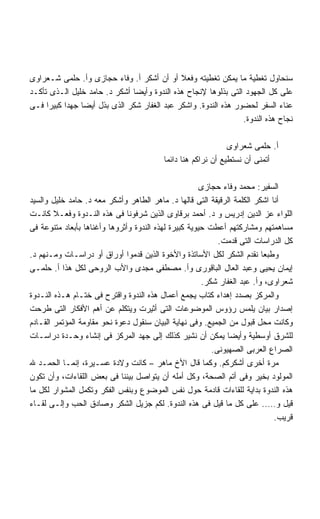 ‫ﺴﻨﺤﺎﻭل ﺘﻐﻁﻴﺔ ﻤﺎ ﻴﻤﻜﻥ ﺘﻐﻁﻴﺘﻪ ﻭﻓﻌﻼ ﺃﻭ ﺃﻥ ﺃﺸﻜﺭ ﺃ. ﻭﻓﺎﺀ ﺤﺠﺎﺯﻯ ﻭﺃ. ﺤﻠﻤﻰ ﺸـﻌﺭﺍﻭﻯ‬
‫ﻋﻠﻰ ﻜل ﺍﻟﺠﻬﻭﺩ ﺍﻟﺘﻰ ﺒﺫﻟﻭﻫﺎ ﻹﻨﺠﺎﺡ ﻫﺫﻩ ﺍﻟﻨﺩﻭﺓ ﻭﺃﻴﻀﺎ ﺃﺸﻜﺭ ﺩ. ﺤﺎﻤﺩ ﺨﻠﻴل ﺍﻟـﺫﻯ ﺘﺄﻜـﺩ‬
                              ‫ﹰ‬
‫ﻋﻨﺎﺀ ﺍﻟﺴﻔﺭ ﻟﺤﻀﻭﺭ ﻫﺫﻩ ﺍﻟﻨﺩﻭﺓ. ﻭﺍﺸﻜﺭ ﻋﺒﺩ ﺍﻟﻐﻔﺎﺭ ﺸﻜﺭ ﺍﻟﺫﻯ ﺒﺫل ﺃﻴﻀﺎ ﺠﻬﺩﺍ ﻜﺒﻴﺭﺍ ﻓـﻰ‬
     ‫ﹰ‬    ‫ﹰ‬    ‫ﹰ‬
                                                                ‫ﻨﺠﺎﺡ ﻫﺫﻩ ﺍﻟﻨﺩﻭﺓ.‬

                                                              ‫ﺃ. ﺤﻠﻤﻰ ﺸﻌﺭﺍﻭﻯ‬
                                         ‫ﺃﺘﻤﻨﻰ ﺃﻥ ﻨﺴﺘﻁﻴﻊ ﺃﻥ ﻨﺭﺍﻜﻡ ﻫﻨﺎ ﺩﺍﺌﻤﺎ‬
                                         ‫ﹰ‬

                                                       ‫ﺍﻟﺴﻔﻴﺭ: ﻤﺤﻤﺩ ﻭﻓﺎﺀ ﺤﺠﺎﺯﻯ‬
‫ﺃﻨﺎ ﺍﺸﻜﺭ ﺍﻟﻜﻠﻤﺔ ﺍﻟﺭﻗﻴﻘﺔ ﺍﻟﺘﻰ ﻗﺎﻟﻬﺎ ﺩ. ﻤﺎﻫﺭ ﺍﻟﻁﺎﻫﺭ ﻭﺃﺸﻜﺭ ﻤﻌﻪ ﺩ. ﺤﺎﻤﺩ ﺨﻠﻴل ﻭﺍﻟﺴﻴﺩ‬
‫ﺍﻟﻠﻭﺍﺀ ﻋﺯ ﺍﻟﺩﻴﻥ ﺇﺩﺭﻴﺱ ﻭ ﺩ. ﺃﺤﻤﺩ ﺒﺭﻗﺎﻭﻯ ﺍﻟﺫﻴﻥ ﺸﺭﻓﻭﻨﺎ ﻓﻰ ﻫﺫﻩ ﺍﻟﻨـﺩﻭﺓ ﻭﻓﻌـﻼ ﻜﺎﻨـﺕ‬
        ‫ﹰ‬
‫ﻤﺴﺎﻫﻤﺘﻬﻡ ﻭﻤﺸﺎﺭﻜﺘﻬﻡ ﺃﻋﻁﺕ ﺤﻴﻭﻴﺔ ﻜﺒﻴﺭﺓ ﻟﻬﺫﻩ ﺍﻟﻨﺩﻭﺓ ﻭﺃﺜﺭﻭﻫﺎ ﻭﺃﻏﻨﺎﻫﺎ ﺒﺄﺒﻌﺎﺩ ﻤﺘﻨﻭﻋﺔ ﻓﻰ‬
                                                            ‫ﻜل ﺍﻟﺩﺭﺍﺴﺎﺕ ﺍﻟﺘﻰ ﻗﺩﻤﺕ.‬
‫ﻭﻁﺒﻌﺎ ﻨﻘﺩﻡ ﺍﻟﺸﻜﺭ ﻟﻜل ﺍﻷﺴﺎﺘﺫﺓ ﻭﺍﻷﺨﻭﺓ ﺍﻟﺫﻴﻥ ﻗﺩﻤﻭﺍ ﺃﻭﺭﺍﻕ ﺃﻭ ﺩﺭﺍﺴـﺎﺕ ﻭﻤـﻨﻬﻡ ﺩ.‬
‫ﺇﻴﻤﺎﻥ ﻴﺤﻴﻰ ﻭﻋﺒﺩ ﺍﻟﻌﺎل ﺍﻟﺒﺎﻗﻭﺭﻯ ﻭﺃ. ﻤﺼﻁﻔﻰ ﻤﺠﺩﻯ ﻭﺍﻷﺏ ﺍﻟﺭﻭﺤﻰ ﻟﻜل ﻫﺫﺍ ﺃ. ﺤﻠﻤـﻰ‬
                                                       ‫ﺸﻌﺭﺍﻭﻯ، ﻭﺃ. ﻋﺒﺩ ﺍﻟﻐﻔﺎﺭ ﺸﻜﺭ.‬
‫ﻭﺍﻟﻤﺭﻜﺯ ﺒﺼﺩﺩ ﺇﻫﺩﺍﺀ ﻜﺘﺎﺏ ﻴﺠﻤﻊ ﺃﻋﻤﺎل ﻫﺫﻩ ﺍﻟﻨﺩﻭﺓ ﻭﺍﻗﺘﺭﺡ ﻓﻰ ﺨﺘـﺎﻡ ﻫـﺫﻩ ﺍﻟﻨـﺩﻭﺓ‬
‫ﺇﺼﺩﺍﺭ ﺒﻴﺎﻥ ﻴﻠﻤﺱ ﺭﺅﻭﺱ ﺍﻟﻤﻭﻀﻭﻋﺎﺕ ﺍﻟﺘﻰ ﺃﺜﻴﺭﺕ ﻭﻴﺘﻜﻠﻡ ﻋﻥ ﺃﻫﻡ ﺍﻷﻓﻜﺎﺭ ﺍﻟﺘﻰ ﻁﺭﺤﺕ‬
‫ﻭﻜﺎﻨﺕ ﻤﺤل ﻗﺒﻭل ﻤﻥ ﺍﻟﺠﻤﻴﻊ. ﻭﻓﻰ ﻨﻬﺎﻴﺔ ﺍﻟﺒﻴﺎﻥ ﺴﻨﻘﻭل ﺩﻋﻭﺓ ﻨﺤﻭ ﻤﻘﺎﻭﻤﺔ ﺍﻟﻤﺅﺘﻤﺭ ﺍﻟﻘـﺎﺩﻡ‬
‫ﻟﻠﺸﺭﻕ ﺃﻭﺴﻁﻴﺔ ﻭﺃﻴﻀﺎ ﻴﻤﻜﻥ ﺃﻥ ﻨﺸﻴﺭ ﻜﺫﻟﻙ ﺇﻟﻰ ﺠﻬﺩ ﺍﻟﻤﺭﻜﺯ ﻓﻰ ﺇﻨﺸﺎﺀ ﻭﺤـﺩﺓ ﺩﺭﺍﺴـﺎﺕ‬
                                                               ‫ﹰ‬
                                                          ‫ﺍﻟﺼﺭﺍﻉ ﺍﻟﻌﺭﺒﻰ ﺍﻟﺼﻬﻴﻭﻨﻰ.‬
‫ﻤﺭﺓ ﺃﺨﺭﻯ ﺃﺸﻜﺭﻜﻡ. ﻭﻜﻤﺎ ﻗﺎل ﺍﻷﺥ ﻤﺎﻫﺭ – ﻜﺎﻨﺕ ﻭﻻﺩﺓ ﻋﺴـﻴﺭﺓ، ﺇﻨﻤـﺎ ﺍﻟﺤﻤـﺩ ﷲ‬
‫ﺍﻟﻤﻭﻟﻭﺩ ﺒﺨﻴﺭ ﻭﻓﻰ ﺃﺘﻡ ﺍﻟﺼﺤﺔ، ﻭﻜل ﺃﻤﻠﻪ ﺃﻥ ﻴﺘﻭﺍﺼل ﺒﻴﻨﻨﺎ ﻓﻰ ﺒﻌﺽ ﺍﻟﻠﻘﺎﺀﺍﺕ، ﻭﺃﻥ ﺘﻜﻭﻥ‬
‫ﻫﺫﻩ ﺍﻟﻨﺩﻭﺓ ﺒﺩﺍﻴﺔ ﻟﻠﻘﺎﺀﺍﺕ ﻗﺎﺩﻤﺔ ﺤﻭل ﻨﻔﺱ ﺍﻟﻤﻭﻀﻭﻉ ﻭﺒﻨﻔﺱ ﺍﻟﻔﻜﺭ ﻭﺘﻜﻤل ﺍﻟﻤﺸﻭﺍﺭ ﻟﻜل ﻤﺎ‬
‫ﻗﻴل ﻭ….. ﻋﻠﻰ ﻜل ﻤﺎ ﻗﻴل ﻓﻰ ﻫﺫﻩ ﺍﻟﻨﺩﻭﺓ. ﻟﻜﻡ ﺠﺯﻴل ﺍﻟﺸﻜﺭ ﻭﺼﺎﺩﻕ ﺍﻟﺤﺏ ﻭﺇﻟـﻰ ﻟﻘـﺎﺀ‬
                                                                             ‫ﻗﺭﻴﺏ.‬
 