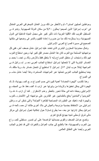 ‫ﻭﻤﻭﺍﻁﻨﻴﻥ ﺃﺼﻠﻴﻴﻥ "ﺼﺎﺒﺭﺍ"، ﺜﻡ ﻭﺍﻷﺨﻁﺭ ﻤﻥ ﺫﻟﻙ ﺒﺭﻭﺯ ﺍﻟﻌﺎﻤل ﺍﻟﺩﻴﻤﻐﺭﺍﻓﻰ ﺍﻟﻌﺭﺒﻰ ﺍﻟﻤﺘﻤﺜل‬
‫ﻓﻰ "ﻋﺭﺏ ﺇﺴﺭﺍﺌﻴل" ﺍﻟﺫﻴﻥ ﺃﺼﺒﺤﻭﺍ ﻴﻤﺜﻠﻭﻥ ٠٢% ﻤﻥ ﺴﻜﺎﻥ ﺍﻟﺩﻭﻟﺔ ﺍﻟﺼﻬﻴﻭﻨﻴﺔ. ﻭﺘﺒﺩﻭ ﻓـﻰ‬
‫ﺍﻟﻤﺴﺘﻘﺒل ﺍﻟﻘﺭﻴﺏ ﺘﻠﻙ ﺍﻷﻗﻠﻴﺔ ﺍﻟﻌﺭﺒﻴﺔ ﺫﺍﺕ ﺘﺄﺜﻴﺭ ﻜﺒﻴﺭ ﻋﻠﻰ ﻤﺠﻤل ﺍﻟﺤﻴﺎﺓ ﺍﻟﺩﺍﺨﻠﻴﺔ ﻓﻰ ﺍﻟﺩﻭل‬
‫ﺍﻟﺼﻴﻬﻭﻨﻴﺔ، ﻭﻤﺎ ﻴﺴﺘﻠﺯﻤﻪ ﺫﻟﻙ ﻤﻨﺎ ﻤﻥ ﻀﺭﻭﺭﺓ ﺇﻋﺎﺩﺓ ﺍﻟﺘﻘﻴﻴﻡ ﻭﺍﻟﺘﺩﺒﺭ ﻓﻰ ﻭﻀﻌﻬﺎ ﻓﻰ ﻤﻜﺎﻨﻬﺎ‬
                                      ‫ﺍﻟﺼﺤﻴﺢ ﻓﻰ ﻤﺴﻴﺭﺓ ﺍﻟﺼﺭﺍﻉ ﺍﻟﻌﺭﺒﻰ ﺍﻹﺴﺭﺍﺌﻴﻠﻰ.‬
‫ﻭﺘﻤﺜل ﻤﺤﺩﻭﺩﻴﺔ ﺍﻟﻤﺨﺯﻭﻥ ﺍﻟﺒﺸﺭﻯ ﺍﻟﺫﻯ ﺘﻌﺘﻤﺩ ﻋﻠﻴﻪ ﺇﺴﺭﺍﺌﻴل ﻋﺎﻤل ﻀﻌﻑ ﺁﺨﺭ، ﻓﻔﻰ ﻜل‬
‫ﻤﻭﺍﺠﻬﺎﺘﻬﺎ ﺍﻟﻤﺴﻠﺤﺔ ﻤﻊ ﺍﻟﻌﺭﺏ ﻜﺎﻥ ﻫﺫﺍ ﺍﻟﻌﺎﻤل ﻤﺼﺩﺭ ﻗﻠﻕ ﻜﺒﻴﺭ ﻟﻬﺎ، ﻭﺤﻴﻥ ﺍﺴﺘﻁﺎﻉ ﺍﻟﻌﺭﺏ‬
‫ﻓﻬﻡ ﺫﻟﻙ ﻭﺍﺴﺘﻴﻌﺎﺏ ﺃﻥ ﻤﻨﻁﻕ ﺍﻟﺼﺭﺍﻉ ﻭﻟﺒﻪ ﻻ ﻴﺘﻌﻠﻕ ﻓﻘﻁ ﺒﺎﻷﺭﺽ ﻭﻟﻜـﻥ ﺍﻴﻀـﺎ ﺒﺤﺠـﻡ‬
      ‫ﹰ‬
‫ﺍﻟﺨﺴﺎﺌﺭ ﺍﻟﺒﺸﺭﻴﺔ ﺍﻟﺘﻰ ﻻ ﺘﺘﺤﻤﻠﻬﺎ ﺇﺴﺭﺍﺌﻴل ﺍﺴﺘﻁﺎﻉ ﺍﻟﺠﺎﻨﺏ ﺍﻟﻌﺭﺒﻰ ﺩﺤـﺭ ﺇﺴـﺭﺍﺌﻴل ﻓـﻰ‬
‫ﺍﻟﻤﻭﺍﺠﻬﺔ )ﻤﺜﻼ ﺤﺭﺏ ﻟﺒﻨﺎﻥ ٢٨(. ﺇﺴﺭﺍﺌﻴل ﻻ ﺘﺴﺘﻁﻴﻊ ﺃﻥ ﺘﺘﺤﻤل ﺨﺴﺎﺌﺭ ﺒﺸـﺭﻴﺔ ﻤﻜﻠﻔـﺔ،‬
‫ﺒﻴﻨﻤﺎ ﻴﺴﺘﻁﻴﻊ ﺍﻟﺠﺎﻨﺏ ﺍﻟﻌﺭﺒﻰ ﺘﺤﻤﻠﻬﺎ ﻋﺒﺭ ﺍﻟﻤﻭﺍﺠﻬﺎﺕ ﺍﻟﻤﺴﺘﻤﺭﺓ، ﻭﻫﺫﺍ ﺃﻴﻀﺎ ﻋﺎﻤل ﺤﺎﺴـﻡ‬
           ‫ﹰ‬
                                                                        ‫ﻓﻰ ﺍﻟﺼﺭﺍﻉ.‬
‫ﻭﻫﻨﺎ ﺘﻜﺘﺴﺏ "ﺍﻟﻬﺠﺭﺓ ﺍﻟﻤﻀﺎﺩﺓ" ﺃﻫﻤﻴﺔ ﻜﺒﻴﺭﺓ ﻓﻰ ﺤﺴﻡ ﺍﻟﺼﺭﺍﻉ ﻤـﻊ ﺍﻟﺼـﻬﻴﻭﻨﻴﺔ، ﺘﻠـﻙ‬
‫ﺍﻟﻬﺠﺭﺓ ﺍﻟﺘﻰ ﻴﻤﻜﻥ ﺘﺤﻔﻴﺯﻫﺎ ﻭﺍﻟﺯﻴﺎﺩﺓ ﻤﻥ ﻭﺘﻴﺭﺘﻬﺎ ﻋﺒﺭ ﺍﺯﺩﻴـﺎﺩ ﺍﻟﻀـﻐﻁ ﻋﻠـﻰ ﺍﻟﻤﺠﺘﻤـﻊ‬
‫ﺍﻹﺴﺭﺍﺌﻴﻠﻰ ﻭﺠﻌﻠﻪ ﺩﺍﺌﻤﺎ ﻓﻰ ﺤﺎﻟﺔ ﺸﻌﻭﺭ ﺒﺎﻟﺨﻁﺭ ﻭﻋﺩﻡ ﺍﻻﺴﺘﻘﺭﺍﺭ.. ﻜﻤﺎ ﺃﻥ ﺍﺯﺩﻴـﺎﺩ ﻨﻔـﻭﺫ‬
                                                         ‫ﹰ‬
‫"ﺍﻟﺤﺭﻴﺩﻴﻡ" ﻭ"ﺍﻟﻤﺘﺩﻨﻴﻥ" ﻴﺩﻓﻊ ﺒﺎﻟﻌﻠﻤﺎﻨﻴﻴﻥ ﻏﻴﺭ ﺍﻟﻘﺎﺩﺭﻴﻥ ﻋﻠﻰ ﻤﻭﺍﺠﻬﺘﻪ ﺇﻟﻰ ﺍﻻﻟﺘﺤﺎﻡ ﺒـﺎﻟﻐﺭﺏ‬
‫ﻭﺍﻟﻬﺠﺭﺓ ﺇﻟﻴﻪ، ﻨﺎﻫﻴﻙ ﻋﻥ ﺍﻟﺘﻁﻭﺭﺍﺕ ﺍﻟﻤﺼﺎﺤﺒﺔ ﻟﻅﺎﻫﺭﺓ "ﺍﻟﻌﻭﻟﻤﺔ" ﻭﺍﻟﺘﻰ ﺘﻤﻜﻥ ﺃﻯ ﻤـﻭﺍﻁﻥ‬
‫ﺇﺴﺭﺍﺌﻴﻠﻰ ﻤﻥ ﺍﻻﺤﺘﻔﺎﻅ ﺒﺠﻨﺴﻴﺔ ﻤﺯﺩﻭﺠﺔ ﻭﺍﻟﻌﻴﺵ ﻓﻰ ﺒﻼﺩ ﺃﺨﺭﻯ ﻁﺎﻟﻤﺎ ﺃﻥ ﻤﺼـﺎﻟﺤﻪ ﻓـﻰ‬
‫ﺇﺴﺭﺍﺌﻴل ﻴﻤﻜﻥ ﺇﺩﺍﺭﺘﻬﺎ ﻋﻥ ﺒﻌﺩ، ﻤﻤﺎ ﻴﻁﺭﺡ ﺘﺴﺎﺅﻻ ﺤﻭل ﺇﻤﻜﺎﻨﻴﺔ ﺘﺤﻭل ﺇﺴﺭﺍﺌﻴل ﺇﻟﻰ ﻤﺭﻜﺯ‬
                                  ‫ﹰ‬
                                          ‫ﻤﺎﻟﻰ ﺸﺭﻕ ﺃﻭﺴﻁﻰ ﺸﺒﻴﻪ ﺒﻬﻭﻨﺞ ﻜﻭﻨﺞ ﺍﺨﺭﻯ‬
‫ﻭﺘﻀﻊ ﻋﻭﺍﻤل ﺍﻟﻀﻌﻑ ﻭﺍﻟﻘﻭﻯ ﺒﺼﻤﺎﺘﻬﺎ ﺍﻟﻭﺍﻀﺤﺔ ﻋﻠﻰ ﺃﻯ ﺘﺼﻭﺭ ﻤﺴﺘﻘﺒﻠﻰ ﻟﻠﺼـﺭﺍﻉ‬
‫ﺒﻴﻥ ﺍﻟﻌﺭﺏ ﻭﺍﻟﺼﻬﻴﻭﻨﻴﺔ، ﻫﺫﺍ ﺒﺎﻟﻁﺒﻊ ﺇﻟﻰ ﺠﺎﻨﺏ ﺍﻟﻌﻭﺍﻤل ﻭﺍﻟﺘﻐﻴﺭﺍﺕ ﺍﻟﺘﻰ ﻗﺩ ﺘﻌﺘﺭﻯ ﺍﻟﺠﺎﻨﺏ‬
                                                  ‫ﺍﻟﻌﺭﺒﻰ ﻭﺃﻴﻀﺎ ﻋﻠﻰ ﺍﻟﻨﻁﺎﻕ ﺍﻟﻌﺎﻟﻤﻰ.‬
                                                                      ‫ﹰ‬
 