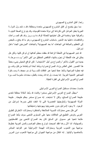 ‫ﺭﺍﺒﻌﺎ: ﺁﻓﺎﻕ ﺍﻟﻤﺸﺭﻭﻉ ﺍﻟﺼﻬﻴﻭﻨﻰ‬
                                                                            ‫ﹰ‬
‫ﻤﻤﺎ ﺴﺒﻕ ﻴﺘﻀﺢ ﺃﻥ ﺁﻓﺎﻕ ﺍﻟﻤﺸﺭﻭﻉ ﺍﻟﺼﻬﻴﻭﻨﻰ ﻤﺘﻌﺩﺩﺓ ﻭﻤﺨﺘﻠﻔﺔ، ﻓﻘـﺩ ﺘﺘﺤـﻭل ﺍﻟﺩﻭﻟـﺔ‬
‫ﺍﻟﻌﺒﺭﻴﺔ ﺒﻔﻌل ﺍﻟﻌﻭﺍﻤل ﺍﻟﺘﻰ ﺫﻜﺭﻨﺎﻫﺎ ﺇﻟﻰ ﺩﻭﻟﺔ ﻤﺘﻌﺩﺩﺓ ﻟﻠﻘﻭﻤﻴﺎﺕ ﻭﻗﺩ ﻴﺘﻡ ﻨﺯﻉ ﺍﻟﺼﻔﺔ ﺍﻟﺩﻴﻨﻴـﺔ‬
‫ﻭﺍﻟﻌﺭﻗﻴﺔ ﻋﻨﻬﺎ ﻭﺨﺎﺼﺔ ﻓﻰ ﻅل ﺍﺤﺘﻴﺎﺠﻬﺎ ﻟﻠﻌﻤﺎﻟﺔ ﺍﻟﻭﺍﻓـﺩﺓ ﻭﺒـﺭﻭﺯ ﻭﺘﻔـﺎﻗﻡ ﺍﻟﺼـﺭﺍﻋﺎﺕ‬
‫ﻭﺍﻟﺘﻨﺎﻗﻀﺎﺕ ﺩﺍﺨﻠﻬﺎ ﺒﻌﺩ ﺍﻟﺸﻌﻭﺭ ﺒﺎﺴﺘﺘﺒﺎﺏ ﺍﻟﻤﺸﺭﻭﻉ ﺍﻟﺼﻬﻴﻭﻨﻰ، ﻭﻫﻭ ﻤﺎ ﻗﺩ ﻴﺩﻓﻊ ﺒـﺎﻟﺒﻌﺽ‬
‫ﺇﻟﻰ ﺍﻟﺘﻌﻅﻴﻡ ﻭﺍﻟﻤﺒﺎﻟﻐﺔ ﻓﻰ ﺍﺘﺠﺎﻫﺎﺕ "ﻤﺎ ﺒﻌﺩ ﺍﻟﺼﻬﻴﻭﻨﻴﺔ" ﻭﺍﺘﺠﺎﻫﺎﺕ "ﺍﻟﻤﺅﺭﺨﻴﻥ ﺍﻟﺠﺩﺩ" ﺩﺍﺨل‬
                                                                            ‫ﺇﺴﺭﺍﺌﻴل.‬
‫ﻗﺩ ﺘﺒﺩﻭ ﺍﻟﺼﻬﻴﻭﻨﻴﺔ ﻓﻰ ﺍﻟﻠﺤﻅﺔ ﺍﻟﺭﺍﻫﻨﺔ ﻗﺩ ﺤﻘﻘﺕ ﻤﻌﻅﻡ ﺃﻫﺩﺍﻓﻬﺎ ﺇﻥ ﻟﻡ ﻜﻥ ﻜﻠﻬﺎ، ﻭﻟﻜﻥ ﻫل‬
‫ﻴﻤﻜﻥ ﻓﻰ ﻫﺫﻩ ﺍﻟﻠﺤﻅﺔ ﺃﻥ ﻨﺠﺯﻡ ﺒﺎﻨﺘﻬﺎﺀ ﺍﻟﺘﻨﺎﻗﺽ ﺍﻟﻤﻨﻁﻠﻕ ﻤﻥ "ﻨﻔﻰ ﺍﻵﺨﺭ" ﻭﺒـﺩﺀ ﻤﺭﺤﻠـﺔ‬
‫ﺠﺩﻴﺩﺓ ﻤﻥ "ﺍﻟﻘﺒﻭل ﺒﺎﻵﺨﺭ" ﻭﺍﻟﺼﺭﺍﻉ ﻤﻥ ﺃﺠل "ﺍﻻﺴﺘﻴﻌﺎﺏ". ﻟﻜﻥ ﺍﻟﻭﺍﻗﻊ ﺍﻟﻤﻌﻴﺵ ﻴﻨﺒﻰﺀ ﺒﺨﻁﺄ‬
‫ﻫﺫﺍ ﺍﻟﺘﺼﻭﺭ. ﻓﻌﻠﻰ ﺍﻟﻌﻜﺱ ﻴﺯﺩﺍﺩ ﺍﻟﺼﺭﺍﻉ ﻀﺭﺍﻭﺓ ﻭﻴﺄﺨﺫ ﺃﺒﻌﺎﺩﺍ ﻟﻡ ﻴﺄﺨﺫﻫﺎ ﻤﻥ ﻗﺒل ﻭﺘﺘﺴـﻊ‬
                        ‫ﹰ‬
‫ﻓﻴﻪ ﺨﻁﻭﺓ ﺍﻟﻤﻭﺍﺠﻬﺔ ﻭﺘﺄﺨﺫ ﻋﻤﻘﺎ ﺸﻌﺒﻴﺎ ﻋﺒﺭ ﺍﺘﻔﺎﻗﺎﺕ ﻟﻠﺘﺴـﻭﻴﺔ ﺘﺒـﺩﻭ ﻤﺠﺤﻔـﺔ ﻭﻤﺴـﺘﻔﺯﺓ‬
                                           ‫ﹰ‬     ‫ﹰ‬
‫ﻟﻠﺠﻤﺎﻫﻴﺭ ﺍﻟﺸﻌﺒﻴﺔ ﺍﻟﻌﺭﺒﻴﺔ. ﺇﻨﻨﺎ ﺒﺼﺩﺩ، ﺒل ﺇﻨﻪ ﻗﺩ ﻭﺠﺩﺕ ﺒﺎﻟﻔﻌل، ﻤﺤﺩﺩﺍﺕ ﻤﻠﻤﻭﺴﺔ ﻟﻤﺴـﻴﺭﺓ‬
                                          ‫ﺍﻟﺼﺭﺍﻉ ﺍﻟﻌﺭﺒﻰ ﺍﻹﺴﺭﺍﺌﻴﻠﻰ ﻓﻰ ﺍﻟﻔﺘﺭﺓ ﺍﻟﻤﻘﺒﻠﺔ.‬


                                   ‫ﺨﺎﻤﺴﺎ: ﻤﺤﺩﺩﺍﺕ ﻤﺴﺘﻘﺒل ﺍﻟﺼﺭﺍﻉ ﺍﻟﻌﺭﺒﻰ ﺍﻹﺴﺭﺍﺌﻴﻠﻰ‬
                                                                          ‫ﹰ‬
‫*ﺴﻴﻅل ﺍﻟﺼﺭﺍﻉ ﺍﻟﻌﺭﺒﻰ ﺍﻹﺴﺭﺍﺌﻴﻠﻰ ﻤﺴﺘﻤﺭﺍ ﻭﻗﺎﺌﻤﹰ، ﻗﺩ ﻴﺄﺨﺫ ﺃﺸﻜﺎﻻ ﻤﺨﺘﻠﻔﺔ ﺘﺘﻌﺩﻯ‬
             ‫ﹰ‬              ‫ﺎ‬      ‫ﹰ‬
‫ﻁﺒﻴﻌﺔ ﺍﻟﺼﺭﺍﻉ ﺍﻟﻤﺴﻠﺢ، ﻭﻟﻜﻥ ﻻ ﺘﺴﺘﺒﻌﺩﻩ. ﺇﻨﻪ ﺼﺭﺍﻉ ﻤﺴﺘﻤﺭ ﺒﺤﻜﻡ ﻁﺒﻴﻌﺘﻪ.. ﻁﺒﻴﻌﺔ‬
‫ﺍﻟﺩﻭﻟﺔ ﺍﻟﺼﻬﻴﻭﻨﻴﺔ ﻭﺃﻴﺩﻟﻭﺠﻴﺘﻬﺎ ﺍﻟﻌﻨﺼﺭﻴﺔ ﺍﻟﺘﻰ ﺇﺫﺍ ﺍﻨﺘﻔﺕ ﺘﻨﺘﻔﻰ ﺒﺩﻭﺭﻫﺎ ﺇﺴﺭﺍﺌﻴل ﻤﻥ‬
                    ‫ﺍﻟﻭﺠﻭﺩ. ﻻ ﻭﺠﻭﺩ ﻹﺴﺭﺍﺌﻴل ﺒﺩﻭﻥ ﻋﻨﺼﺭﻴﺘﻬﺎ ﻭﻴﻬﻭﺩﻴﺘﻬﺎ ﻭﺍﺴﺘﻴﻁﺎﻨﻬﺎ.‬
‫*ﻓﻰ ﻅل ﺤﻤﻰ ﻤﺤﺎﻭﻻﺕ ﺍﻟﺘﺴﻭﻴﺔ ﺍﻟﻤﺘﻼﺤﻘﺔ ﻭﺍﻟﻤﻨﺘﻅﺭﺓ ﻭﻤﺤﺎﻭﻻﺕ ﺍﻻﺨﺘﺭﺍﻕ ﻟﻠﻁﻭﻕ‬
‫ﺍﻟﻌﺭﺒﻰ ﻭﻓﺭﺽ ﺍﻟﺘﻁﺒﻴﻊ ﻓﻰ ﺍﻟﻌﻼﻗﺎﺕ ﻤﻌﻬﺎ ﻋﻠﻰ ﺍﻟﻤﺴﺘﻭﻯ ﺍﻟﺸﻌﺒﻰ ﺴﻭﻑ ﻴﺄﺨﺫ ﺍﻟﺼﺭﺍﻉ‬
‫ﻁﺎﺒﻌﺎ ﺸﻌﺒﻴﺎ ﻏﻴﺭ ﻤﺴﺒﻭﻕ. ﻓﻰ ﺍﻟﺴﺎﺒﻕ ﻜﺎﻥ ﺒﻌﺩ ﺍﻟﺼﺭﺍﻉ ﺍﻟﺸﻌﺒﻰ ﺒﻴﻥ ﺍﻟﻔﻠﺴﻁﻴﻨﻴﻴﻥ‬
                                                           ‫ﹰ‬     ‫ﹰ‬
‫ﻭﺍﻟﺼﻬﺎﻴﻨﺔ، ﺃﻤﺎ ﺍﻵﻥ ﻭﻏﺩﺍ ﻓﻠﻘﺩ ﺃﺼﺒﺤﺕ ﺸﻭﺍﺭﻉ ﻤﻌﻅﻡ ﺍﻟﻌﻭﺍﺼﻡ ﻭﺍﻟﻤﺩﻥ ﺍﻟﻌﺭﺒﻴﺔ ﺨﻁﻭﻁ‬
                                                  ‫ﹰ‬
‫ﻤﻭﺍﺠﻬﺔ ﺒﻴﻥ ﺍﻟﺸﻌﻭﺏ ﺍﻟﻌﺭﺒﻴﺔ ﻭﻤﺤﺎﻭﻻﺕ ﺍﻟﻬﻴﻤﻨﺔ ﺍﻹﺴﺭﺍﺌﻴﻠﻴﺔ ﻋﺒﺭ ﺍﻟﺘﻭﺍﺠﺩ ﺍﻟﻤﺒﺎﺸﺭ‬
‫ﺒﺄﺸﺨﺎﺼﻬﺎ ﻭﺁﻟﻴﺎﺘﻬﺎ.. ﺇﻨﻪ ﺍﻨﺘﻘﺎل ﻤﻥ ﻤﻭﺍﺠﻬﺔ ﺍﻟﺠﻴﻭﺵ ﺇﻟﻰ ﻤﻭﺍﺠﻬﺔ ﺍﻟﺸﻌﻭﺏ ﺩﻭﻥ ﺍﻟﻤﺭﻭﺭ‬
 