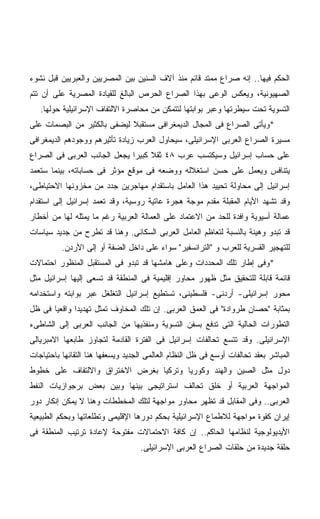 ‫ﺍﻟﺤﻜﻡ ﻓﻴﻬﺎ.. ﺇﻨﻪ ﺼﺭﺍﻉ ﻤﻤﺘﺩ ﻗﺎﺌﻡ ﻤﻨﺫ ﺁﻻﻑ ﺍﻟﺴﻨﻴﻥ ﺒﻴﻥ ﺍﻟﻤﺼﺭﻴﻴﻥ ﻭﺍﻟﻌﺒﺭﻴﻴﻥ ﻗﺒل ﻨﺸﻭﺀ‬
‫ﺍﻟﺼﻬﻴﻭﻨﻴﺔ، ﻭﻴﻌﻜﺱ ﺍﻟﻭﻋﻰ ﺒﻬﺫﺍ ﺍﻟﺼﺭﺍﻉ ﺍﻟﺤﺭﺹ ﺍﻟﺒﺎﻟﻎ ﻟﻠﻘﻴﺎﺩﺓ ﺍﻟﻤﺼﺭﻴﺔ ﻋﻠﻰ ﺃﻥ ﺘﺘﻡ‬
   ‫ﺍﻟﺘﺴﻭﻴﺔ ﺘﺤﺕ ﺴﻴﻁﺭﺘﻬﺎ ﻭﻋﺒﺭ ﺒﻭﺍﺒﺘﻬﺎ ﻟﺘﺘﻤﻜﻥ ﻤﻥ ﻤﺤﺎﺼﺭﺓ ﺍﻻﻟﺘﻔﺎﻑ ﺍﻹﺴﺭﺍﺌﻴﻠﻴﺔ ﺤﻭﻟﻬﺎ.‬
‫*ﻭﻴﺄﺘﻰ ﺍﻟﺼﺭﺍﻉ ﻓﻰ ﺍﻟﻤﺠﺎل ﺍﻟﺩﻴﻤﻐﺭﺍﻓﻰ ﻤﺴﺘﻘﺒﻼ ﻟﻴﻀﻔﻰ ﺒﺎﻟﻜﺜﻴﺭ ﻤﻥ ﺍﻟﺒﺼﻤﺎﺕ ﻋﻠﻰ‬
                             ‫ﹰ‬
‫ﻤﺴﻴﺭﺓ ﺍﻟﺼﺭﺍﻉ ﺍﻟﻌﺭﺒﻰ ﺍﻹﺴﺭﺍﺌﻴﻠﻰ، ﺴﻴﺤﺎﻭل ﺍﻟﻌﺭﺏ ﺯﻴﺎﺩﺓ ﺘﺄﺜﻴﺭﻫﻡ ﻭﻭﺠﻭﺩﻫﻡ ﺍﻟﺩﻴﻤﻐﺭﺍﻓﻰ‬
‫ﻋﻠﻰ ﺤﺴﺎﺏ ﺇﺴﺭﺍﺌﻴل ﻭﺴﻴﻜﺘﺴﺏ ﻋﺭﺏ ٨٤ ﺜﻘﻼ ﻜﺒﻴﺭﺍ ﻴﺠﻌل ﺍﻟﺠﺎﻨﺏ ﺍﻟﻌﺭﺒﻰ ﻓﻰ ﺍﻟﺼﺭﺍﻉ‬
                             ‫ﹰ‬     ‫ﹰ‬
‫ﻴﺘﻨﺎﻓﺱ ﻭﻴﻌﻤل ﻋﻠﻰ ﺤﺴﻥ ﺍﺴﺘﻐﻼﻟﻪ ﻭﻭﻀﻌﻪ ﻓﻰ ﻤﻭﻗﻊ ﻤﺅﺜﺭ ﻓﻰ ﺤﺴﺎﺒﺎﺘﻪ، ﺒﻴﻨﻤﺎ ﺴﺘﻌﻤﺩ‬
‫ﺇﺴﺭﺍﺌﻴل ﺇﻟﻰ ﻤﺤﺎﻭﻟﺔ ﺘﺤﻴﻴﺩ ﻫﺫﺍ ﺍﻟﻌﺎﻤل ﺒﺎﺴﺘﻘﺩﺍﻡ ﻤﻬﺎﺠﺭﻴﻥ ﺠﺩﺩ ﻤﻥ ﻤﺨﺯﻭﻨﻬﺎ ﺍﻻﺤﺘﻴﺎﻁﻰ،‬
‫ﻭﻗﺩ ﺘﺸﻬﺩ ﺍﻷﻴﺎﻡ ﺍﻟﻤﻘﺒﻠﺔ ﻤﻘﺩﻡ ﻤﻭﺠﺔ ﻫﺠﺭﺓ ﻋﺎﺘﻴﺔ ﺭﻭﺴﻴﺔ، ﻭﻗﺩ ﺘﻌﻤﺩ ﺇﺴﺭﺍﺌﻴل ﺇﻟﻰ ﺍﺴﺘﻘﺩﺍﻡ‬
‫ﻋﻤﺎﻟﺔ ﺃﺴﻴﻭﻴﺔ ﻭﺍﻓﺩﺓ ﻟﻠﺤﺩ ﻤﻥ ﺍﻻﻋﺘﻤﺎﺩ ﻋﻠﻰ ﺍﻟﻌﻤﺎﻟﺔ ﺍﻟﻌﺭﺒﻴﺔ ﺭﻏﻡ ﻤﺎ ﻴﻤﺜﻠﻪ ﻟﻬﺎ ﻤﻥ ﺃﺨﻁﺎﺭ‬
‫ﻗﺩ ﺘﺒﺩﻭ ﻭﻫﻴﻨﺔ ﺒﺎﻟﻨﺴﺒﺔ ﻟﺘﻌﺎﻅﻡ ﺍﻟﻌﺎﻤل ﺍﻟﻌﺭﺒﻰ ﺍﻟﺴﻜﺎﻨﻰ. ﻭﻫﻨﺎ ﻗﺩ ﺘﻁﺭﺡ ﻤﻥ ﺠﺩﻴﺩ ﺴﻴﺎﺴﺎﺕ‬
          ‫ﻟﻠﺘﻬﺠﻴﺭ ﺍﻟﻘﺴﺭﻴﺔ ﻟﻠﻌﺭﺏ ﻭ "ﺍﻟﺘﺭﺍﻨﺴﻔﻴﺭ" ﺴﻭﺍﺀ ﻋﻠﻰ ﺩﺍﺨل ﺍﻟﻀﻔﺔ ﺃﻭ ﺇﻟﻰ ﺍﻷﺭﺩﻥ.‬
‫*ﻭﻓﻰ ﺇﻁﺎﺭ ﺘﻠﻙ ﺍﻟﻤﺤﺩﺩﺍﺕ ﻭﻋﻠﻰ ﻫﺎﻤﺸﻬﺎ ﻗﺩ ﺘﺒﺩﻭ ﻓﻰ ﺍﻟﻤﺴﺘﻘﺒل ﺍﻟﻤﻨﻅﻭﺭ ﺍﺤﺘﻤﺎﻻﺕ‬
‫ﻗﺎﺌﻤﺔ ﻗﺎﺒﻠﺔ ﻟﻠﺘﺤﻘﻴﻕ ﻤﺜل ﻅﻬﻭﺭ ﻤﺤﺎﻭﺭ ﺇﻗﻠﻴﻤﻴﺔ ﻓﻰ ﺍﻟﻤﻨﻁﻘﺔ ﻗﺩ ﺘﺴﻌﻰ ﺇﻟﻴﻬﺎ ﺇﺴﺭﺍﺌﻴل ﻤﺜل‬
‫ﻤﺤﻭﺭ ﺇﺴﺭﺍﺌﻴﻠﻰ- ﺃﺭﺩﻨﻰ- ﻓﻠﺴﻁﻴﻨﻰ، ﺘﺴﺘﻁﻴﻊ ﺇﺴﺭﺍﺌﻴل ﺍﻟﺘﻐﻠﻐل ﻋﺒﺭ ﺒﻭﺍﺒﺘﻪ ﻭﺍﺴﺘﺨﺩﺍﻤﻪ‬
‫ﺒﻤﺜﺎﺒﺔ "ﺤﺼﺎﻥ ﻁﺭﻭﺍﺩﺓ" ﻓﻰ ﺍﻟﻌﻤﻕ ﺍﻟﻌﺭﺒﻰ. ﺇﻥ ﺘﻠﻙ ﺍﻟﻤﺨﺎﻭﻑ ﺘﻤﺜل ﺘﻬﺩﻴﺩﺍ ﻭﺍﻗﻌﻴﺎ ﻓﻰ ﻅل‬
      ‫ﹰ‬      ‫ﹰ‬
‫ﺍﻟﺘﻁﻭﺭﺍﺕ ﺍﻟﺤﺎﻟﻴﺔ ﺍﻟﺘﻰ ﺘﺩﻓﻊ ﺒﺴﻔﻥ ﺍﻟﺘﺴﻭﻴﺔ ﻭﻤﻨﻔﺫﻴﻬﺎ ﻤﻥ ﺍﻟﺠﺎﻨﺏ ﺍﻟﻌﺭﺒﻰ ﺇﻟﻰ ﺍﻟﺸﺎﻁﻰﺀ‬
‫ﺍﻹﺴﺭﺍﺌﻴﻠﻰ. ﻭﻗﺩ ﺘﺘﺴﻊ ﺘﺤﺎﻟﻔﺎﺕ ﺇﺴﺭﺍﺌﻴل ﻓﻰ ﺍﻟﻔﺘﺭﺓ ﺍﻟﻘﺎﺩﻤﺔ ﻟﺘﺠﺎﻭﺯ ﻁﺎﺒﻌﻬﺎ ﺍﻻﻤﺒﺭﻴﺎﻟﻰ‬
‫ﺍﻟﻤﺒﺎﺸﺭ ﺒﻌﻘﺩ ﺘﺤﺎﻟﻔﺎﺕ ﺃﻭﺴﻊ ﻓﻰ ﻅل ﺍﻟﻨﻅﺎﻡ ﺍﻟﻌﺎﻟﻤﻰ ﺍﻟﺠﺩﻴﺩ ﻭﻴﺴﻌﻔﻬﺎ ﻫﻨﺎ ﺍﻟﺘﻘﺎﺌﻬﺎ ﺒﺎﺤﺘﻴﺎﺠﺎﺕ‬
‫ﺩﻭل ﻤﺜل ﺍﻟﺼﻴﻥ ﻭﺍﻟﻬﻨﺩ ﻭﻜﻭﺭﻴﺎ ﻭﺘﺭﻜﻴﺎ ﺒﻐﺭﺽ ﺍﻻﺨﺘﺭﺍﻕ ﻭﺍﻻﻟﺘﻔﺎﻑ ﻋﻠﻰ ﺨﻁﻭﻁ‬
‫ﺍﻟﻤﻭﺍﺠﻬﺔ ﺍﻟﻌﺭﺒﻴﺔ ﺃﻭ ﺨﻠﻕ ﺘﺤﺎﻟﻑ ﺍﺴﺘﺭﺍﺘﻴﺠﻰ ﺒﻴﻨﻬﺎ ﻭﺒﻴﻥ ﺒﻌﺽ ﺒﺭﺠﻭﺍﺯﻴﺎﺕ ﺍﻟﻨﻔﻁ‬
‫ﺍﻟﻌﺭﺒﻰ.. ﻭﻓﻰ ﺍﻟﻤﻘﺎﺒل ﻗﺩ ﺘﻅﻬﺭ ﻤﺤﺎﻭﺭ ﻤﻭﺍﺠﻬﺔ ﻟﺘﻠﻙ ﺍﻟﻤﺨﻁﻁﺎﺕ ﻭﻫﻨﺎ ﻻ ﻴﻤﻜﻥ ﺇﻨﻜﺎﺭ ﺩﻭﺭ‬
‫ﺇﻴﺭﺍﻥ ﻜﻘﻭﺓ ﻤﻭﺍﺠﻬﺔ ﻟﻼﻁﻤﺎﻉ ﺍﻹﺴﺭﺍﺌﻴﻠﻴﺔ ﺒﺤﻜﻡ ﺩﻭﺭﻫﺎ ﺍﻹﻗﻠﻴﻤﻰ ﻭﺘﻁﻠﻌﺎﺘﻬﺎ ﻭﺒﺤﻜﻡ ﺍﻟﻁﺒﻴﻌﻴﺔ‬
‫ﺍﻷﻴﺩﻴﻭﻟﻭﺠﻴﺔ ﻟﻨﻅﺎﻤﻬﺎ ﺍﻟﺤﺎﻜﻡ.. ﺇﻥ ﻜﺎﻓﺔ ﺍﻻﺤﺘﻤﺎﻻﺕ ﻤﻔﺘﻭﺤﺔ ﻹﻋﺎﺩﺓ ﺘﺭﺘﻴﺏ ﺍﻟﻤﻨﻁﻘﺔ ﻓﻰ‬
                                   ‫ﺤﻠﻘﺔ ﺠﺩﻴﺩﺓ ﻤﻥ ﺤﻠﻘﺎﺕ ﺍﻟﺼﺭﺍﻉ ﺍﻟﻌﺭﺒﻰ ﺍﻹﺴﺭﺍﺌﻴﻠﻰ.‬
 