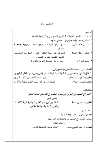 ‫ﺍﻟﻤﺤﺘـﻭﻴـﺎﺕ‬

                                                                       ‫ﺘﻘـﺩﻴﻡ:‬
                 ‫ﺘﻤـﻬﻴﺩ: ﻟﻤﺎﺫﺍ ﻨﺩﻭﺓ ﺘﺤﺩﻴﺎﺕ ﺍﻟﻤﺸﺭﻭﻉ ﺍﻟﺼﻬﻴﻭﻨﻰ ﻭﺍﻟﻤﻭﺍﺠﻬﺔ ﺍﻟﻌﺭﺒﻴﺔ‬
                                     ‫* ﺍﻟﺴﻔﻴﺭ ﻤﺤﻤﺩ ﻭﻓﺎﺀ ﺤﺠﺎﺯﻯ ﻤﻨﺴﻕ ﺍﻟﻨﺩﻭﺓ‬
‫ﻤﺩﻴﺭ ﻤﺭﻜﺯ ﺍﻟﺩﺭﺍﺴﺎﺕ ﻭﺍﻟﺒﺤﻭﺙ ﺍﻻﺴـﺘﺭﺍﺘﻴﺠﻴﺔ ﺒﺠﺎﻤﻌـﺔ‬          ‫* ﺍﻟﺩﻜﺘﻭﺭ ﺤﺎﻤﺩ ﺨﻠﻴل‬
                                           ‫ﺩﻤﺸﻕ‬
‫ﺍﻟﻤﺸﺭﻑ ﻋﻠﻰ ﻤﺠﻠﺔ ﺍﻟﻬﺩﻑ، ﻋﻀـﻭ ﺍﻟﻤﻜﺘـﺏ ﺍﻟﺴﻴﺎﺴـﻰ‬            ‫* ﺍﻟﺩﻜﺘﻭﺭ ﻤﺎﻫﺭ ﺍﻟﻁﺎﻫﺭ‬
                     ‫ﻟﻠﺠﺒﻬﺔ ﺍﻟﺸﻌﺒﻴﺔ ﻟﺘﺤﺭﻴﺭ ﻓﻠﺴﻁﻴﻥ‬
               ‫ﻤﺩﻴﺭ ﻤﺭﻜﺯ ﺍﻟﺒﺤﻭﺙ ﺍﻟﻌﺭﺒﻴﺔ ﺒﺎﻟﻘﺎﻫﺭﺓ‬              ‫* ﺤﻠﻤﻰ ﺸﻌﺭﺍﻭﻯ‬

                                         ‫ﺍﻟﻔﺼل ﺍﻷﻭل: ﺘﺤﺩﻴﺎﺕ ﺍﻟﻤﺸﺭﻭﻉ ﺍﻟﺼﻬﻴﻭﻨﻰ‬
‫* ﺁﻓﺎﻕ ﺍﻟﻤﺸﺭﻭﻉ ﺍﻟﺼﻬﻴﻭﻨﻰ ﺍﺸﻜﺎﻟﻴﺎﺕ ﻭﺘﺴﺎﺅﻻﺕ ﺩ. ﺇﻴﻤﺎﻥ ﻴﺤﻴﻲ، ﻋﺒﺩ ﺍﻟﻌﺎل ﺍﻟﺒﺎﻗﻭﺭﻯ‬
‫ﺭﺌﻴﺱ ﻤﻨﻅﻤﺔ ﺍﻟﺘﻀﺎﻤﻥ ﺍﻷﻓﺭﻭ ﺃﺴﻴﻭﻯ‬                      ‫ﺘﻌﻘﻴﺏ: ﺍﻟﺴﻔﻴﺭ ﻤﺭﺍﺩ ﻏﺎﻟﺏ‬
‫ﺍﻟﺒﺎﺤﺙ ﺒﻤﺭﻜﺯ ﺍﻟﺩﺭﺍﺴﺎﺕ ﺍﻻﺴﺘﺭﺍﺘﻴﺠﻴﺔ ﺒﺎﻷﻫﺭﺍﻡ‬               ‫ﺘﻌﻘﻴﺏ: ﻀﻴﺎﺀ ﺭﺸﻭﺍﻥ‬

                                                                   ‫ﻤﻨﺎﻗﺸﺎﺕ:‬
              ‫*ﺍﻟﺼﺭﺍﻉ ﺍﻟﺼﻬﻴﻭﻨﻰ ﺍﻟﻌﺭﺒﻰ ﻓﻰ ﻀﻭﺀ ﺍﻟﻤﺸﺭﻭﻉ ﺍﻷﻤﺭﻴﻜﻰ ﻟﻘﻴﺎﺩﺓ ﺍﻟﻌﺎﻟﻡ‬
                                  ‫ﺩ. ﺴﻤﻴﺭ ﺃﻤﻴﻥ‬
‫ﺃﺴﺘﺎﺫ ﻭﺭﺌﻴﺱ ﻗﺴﻡ ﺍﻟﻌﻠﻭﻡ ﺍﻟﺴﻴﺎﺴﻴﺔ ﺒﻜﻠﻴﺔ ﺍﻻﻗﺘﺼﺎﺩ‬             ‫ﺘﻌﻘﻴﺏ: ﺩ. ﺤﺴﻥ ﻨﺎﻓﻌﺔ‬
                ‫ﻭﺍﻟﻌﻠﻭﻡ ﺍﻟﺴﻴﺎﺴﻴﺔ، ﺠﺎﻤﻌﺔ ﺍﻟﻘﺎﻫﺭﺓ‬
                                                                  ‫ﻤﻨﺎﻗﺸﺎﺕ:‬
                                              ‫ﺍﻟﻔﺼل ﺍﻟﺜﺎﻨﻰ: ﺍﻟﻤﻭﺍﺠﻬﺔ ﺍﻟﻌﺭﺒﻴﺔ‬
                                  ‫ﻤﺨﺎﻁﺭ ﺍﻟﻤﺸﺭﻭﻉ ﺍﻟﺼﻬﻴﻭﻨﻰ ﻭﺍﺤﺘﻤﺎﻻﺕ ﺍﻟﻤﻭﺍﺠﻬﺔ‬
                                       ‫ﺩ. ﺤﺎﻤﺩ ﺨﻠﻴل‬
                  ‫ﺍﻷﺴﺘﺎﺫ ﺒﻤﻌﻬﺩ ﺍﻟﺘﺨﻁﻴﻁ ﺍﻟﻘﻭﻤﻰ‬       ‫ﺘﻌﻘﻴﺏ: ﺩ. ﻋﺒﺩ ﺍﻟﺸﻔﻴﻊ ﻋﻴﺴﻰ‬
 