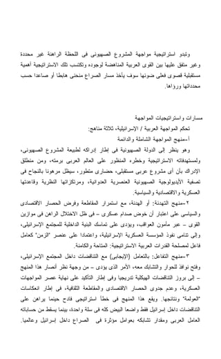 ‫ﻭﺘﺒﺩﻭ ﺍﺴﺘﺭﺍﺘﻴﺠﻴﺔ ﻤﻭﺍﺠﻬﺔ ﺍﻟﻤﺸﺭﻭﻉ ﺍﻟﺼﻬﻴﻭﻨﻰ ﻓﻰ ﺍﻟﻠﺤﻅﺔ ﺍﻟﺭﺍﻫﻨﺔ ﻏﻴﺭ ﻤﺤﺩﺩﺓ‬
‫ﻭﻏﻴﺭ ﻤﺘﻔﻕ ﻋﻠﻴﻬﺎ ﺒﻴﻥ ﺍﻟﻘﻭﻯ ﺍﻟﻌﺭﺒﻴﺔ ﺍﻟﻤﻨﺎﻫﻀﺔ ﻟﻭﺠﻭﺩﻩ ﻭﺘﻜﺘﺴﺏ ﺘﻠﻙ ﺍﻻﺴﺘﺭﺍﺘﻴﺠﻴﺔ ﺃﻫﻤﻴﺔ‬
‫ﻤﺴﺘﻘﺒﻠﻴﺔ ﻗﺼﻭﻯ ﻓﻌﻠﻰ ﻀﻭﺌﻬﺎ ﺴﻭﻑ ﻴﺄﺨﺫ ﻤﺴﺎﺭ ﺍﻟﺼﺭﺍﻉ ﻤﻨﺤﻨﻰ ﻫﺎﺒﻁﺎ ﺃﻭ ﺼﺎﻋﺩﺍ ﺤﺴﺏ‬
    ‫ﹰ‬        ‫ﹰ‬
                                                                ‫ﻤﺤﺩﺩﺍﺘﻬﺎ ﻭﺭﺅﺍﻫﺎ.‬



                                                   ‫ﻤﺴﺎﺭﺍﺕ ﻭﺍﺴﺘﺭﺍﺘﻴﺠﻴﺎﺕ ﺍﻟﻤﻭﺍﺠﻬﺔ‬
                             ‫ﺘﺤﻜﻡ ﺍﻟﻤﻭﺍﺠﻬﺔ ﺍﻟﻌﺭﺒﻴﺔ / ﺍﻹﺴﺭﺍﺌﻴﻠﻴﺔ، ﺜﻼﺜﺔ ﻤﻨﺎﻫﺞ:‬
                                           ‫ﺃ-ﻤﻨﻬﺞ ﺍﻟﻤﻭﺍﺠﻬﺔ ﺍﻟﺸﺎﻤﻠﺔ ﻭﺍﻟﺩﺍﺌﻤﺔ‬
‫ﻭﻫﻭ ﻴﻨﻅﺭ ﺇﻟﻰ ﺍﻟﺩﻭﻟﺔ ﺍﻟﺼﻬﻴﻭﻨﻴﺔ ﻓﻰ ﺇﻁﺎﺭ ﺇﺩﺭﺍﻜﻪ ﻟﻁﺒﻴﻌﺔ ﺍﻟﻤﺸﺭﻭﻉ ﺍﻟﺼﻬﻴﻭﻨﻰ،‬
‫ﻭﻟﻤﺴﺘﻬﺩﻓﺎﺘﻪ ﺍﻻﺴﺘﺭﺍﺘﻴﺠﻴﺔ ﻭﺨﻁﺭﻩ ﺍﻟﻤﻨﻅﻭﺭ ﻋﻠﻰ ﺍﻟﻌﺎﻟﻡ ﺍﻟﻌﺭﺒﻰ ﺒﺭﻤﺘﻪ، ﻭﻤﻥ ﻤﻨﻁﻠﻕ‬
‫ﺍﻹﺩﺭﺍﻙ ﺒﺄﻥ ﺃﻯ ﻤﺸﺭﻭﻉ ﻋﺭﺒﻰ ﻤﺴﺘﻘﺒﻠﻰ، ﺤﻀﺎﺭﻯ ﻤﺘﻁﻭﺭ، ﺴﻴﻅل ﻤﺭﻫﻭﻨﺎ ﺒﺎﻟﻨﺠﺎﺡ ﻓﻰ‬
           ‫ﹰ‬
‫ﺘﺼﻔﻴﺔ ﺍﻷﻴﺩﻴﻭﻟﻭﺠﻴﺔ ﺍﻟﺼﻬﻴﻭﻨﻴﺔ ﺍﻟﻌﻨﺼﺭﻴﺔ ﺍﻟﻌﺩﻭﺍﻨﻴﺔ، ﻭﻤﺭﺘﻜﺯﺍﺘﻬﺎ ﺍﻟﻨﻅﺭﻴﺔ ﻭﻗﺎﻋﺩﺘﻬﺎ‬
                                                  ‫ﺍﻟﻌﺴﻜﺭﻴﺔ ﻭﺍﻻﻗﺘﺼﺎﺩﻴﺔ ﻭﺍﻟﺴﻴﺎﺴﻴﺔ.‬
‫٢-ﻤﻨﻬﺞ ﺍﻟﺘﻬﺩﺌﺔ: ﺃﻭ ﺍﻟﻬﺩﻨﺔ، ﻤﻊ ﺍﺴﺘﻤﺭﺍﺭ ﺍﻟﻤﻘﺎﻁﻌﺔ ﻭﻓﺭﺽ ﺍﻟﺤﺼﺎﺭ ﺍﻻﻗﺘﺼﺎﺩﻯ‬
‫ﻭﺍﻟﺴﻴﺎﺴﻰ ﻋﻠﻰ ﺍﻋﺘﺒﺎﺭ ﺃﻥ ﺨﻭﺽ ﺼﺩﺍﻡ ﻋﺴﻜﺭﻯ – ﻓﻰ ﻅل ﺍﻻﺨﺘﻼل ﺍﻟﺭﺍﻫﻥ ﻓﻰ ﻤﻭﺍﺯﻴﻥ‬
‫ﺍﻟﻘﻭﻯ – ﻋﺒﺭ ﻤﺄﻤﻭﻥ ﺍﻟﻌﻭﺍﻗﺏ، ﻭﻴﺅﺩﻯ ﻋﻠﻰ ﺘﻤﺎﺴﻙ ﺍﻟﺒﻨﻴﺔ ﺍﻟﺩﺍﺨﻠﻴﺔ ﻟﻠﻤﺠﺘﻤﻊ ﺍﻹﺴﺭﺍﺌﻴﻠﻰ،‬
‫ﻭﺇﻟﻰ ﺘﻨﺎﻤﻰ ﻨﻔﻭﺫ ﺍﻟﻤﺅﺴﺴﺔ ﺍﻟﻌﺴﻜﺭﻴﺔ ﺍﻹﺴﺭﺍﺌﻴﻠﻴﺔ، ﻭﺍﻋﺘﻤﺎﺩﺍ ﻋﻠﻰ ﻋﻨﺼﺭ "ﺍﻟﺯﻤﻥ" ﻜﻌﺎﻤل‬
                       ‫ﹰ‬
                       ‫ﻓﺎﻋل ﻟﻤﺼﻠﺤﺔ ﺍﻟﻘﺩﺭﺍﺕ ﺍﻟﻌﺭﺒﻴﺔ ﺍﻻﺴﺘﺭﺍﺘﻴﺠﻴﺔ: ﺍﻟﻤﺘﺎﺤﺔ ﻭﺍﻟﻜﺎﻤﻨﺔ.‬
‫٣-ﻤﻨﻬﺞ ﺍﻟﺘﻔﺎﻋل: ﺒﺎﻟﺘﻌﺎﻤل )ﺍﻹﻴﺠﺎﺒﻰ( ﻤﻊ ﺍﻟﺘﻨﺎﻗﻀﺎﺕ ﺩﺍﺨل ﺍﻟﻤﺠﺘﻤﻊ ﺍﻹﺴﺭﺍﺌﻴﻠﻰ،‬
‫ﻭﻓﺘﺢ ﻨﻭﺍﻓﺫ ﻟﻠﺤﻭﺍﺭ ﻭﺍﻟﺘﺸﺎﺒﻙ ﻤﻌﻪ، ﺍﻷﻤﺭ ﺍﻟﺫﻯ ﻴﺅﺩﻯ – ﻤﻥ ﻭﺠﻬﺔ ﻨﻅﺭ ﺃﻨﺼﺎﺭ ﻫﺫﺍ ﺍﻟﻤﻨﻬﺞ‬
‫– ﺇﻟﻰ ﺒﺭﻭﺯ ﺍﻟﺘﻨﺎﻗﻀﺎﺕ ﺍﻟﻬﻴﻜﻠﻴﺔ ﺘﺩﺭﻴﺠﻴﺎ ﻭﻓﻰ ﺇﻁﺎﺭ ﺍﻟﺘﺄﻜﻴﺩ ﻋﻠﻰ ﻨﻬﺎﻴﺔ ﻋﺼﺭ ﺍﻟﻤﻭﺍﺠﻬﺎﺕ‬
                                         ‫ﹰ‬
‫ﺍﻟﻌﺴﻜﺭﻴﺔ، ﻭﻋﺩﻡ ﺠﺩﻭﻯ ﺍﻟﺤﺼﺎﺭ ﺍﻻﻗﺘﺼﺎﺩﻯ ﻭﺍﻟﻤﻘﺎﻁﻌﺔ ﺍﻟﺜﻘﺎﻓﻴﺔ، ﻓﻰ ﺇﻁﺎﺭ ﺍﻨﻌﻜﺎﺴﺎﺕ‬
‫"ﺍﻟﻌﻭﻟﻤﺔ" ﻭﻨﺘﺎﺌﺠﻬﺎ. ﻭﻴﻘﻊ ﻫﺫﺍ ﺍﻟﻤﻨﻬﺞ ﻓﻰ ﺨﻁﺄ ﺍﺴﺘﺭﺍﺘﻴﺠﻰ ﻓﺎﺩﺡ ﺤﻴﻨﻤﺎ ﻴﺭﺍﻫﻥ ﻋﻠﻰ‬
‫ﺍﻟﺘﻨﺎﻗﻀﺎﺕ ﺩﺍﺨل ﺇﺴﺭﺍﺌﻴل ﻓﻘﻁ ﻭﺍﻀﻌﺎ ﺍﻟﺒﻴﺽ ﻜﻠﻪ ﻓﻰ ﺴﻠﺔ ﻭﺍﺤﺩﺓ، ﺒﻴﻨﻤﺎ ﻴﺴﻘﻁ ﻤﻥ ﺤﺴﺎﺒﺎﺘﻪ‬
                                              ‫ﹰ‬
‫ﺍﻟﺼﺭﺍﻉ ﺩﺍﺨل ﺇﺴﺭﺍﺌﻴل ﻭﻋﺎﻟﻤﻴﺎ.‬
 ‫ﹰ‬                               ‫ﺍﻟﻌﺎﻤل ﺍﻟﻌﺭﺒﻰ ﻭﻤﻘﺩﺍﺭ ﺘﺸﺎﺒﻜﻪ ﺒﻌﻭﺍﻤل ﻤﺅﺜﺭﺓ ﻓﻰ‬
 