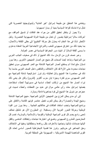 ‫ﻭﻴﺘﻌﺎﻤﻰ ﻫﺫﺍ ﺍﻟﻤﻨﻁﻕ ﻋﻥ ﻁﺒﻴﻌﺔ ﺇﺴﺭﺍﺌﻴل "ﻏﻴﺭ ﺍﻟﻌﺎﺩﻴﺔ" ﻭﺃﻴﺩﻴﻭﻟﻭﺠﻴﺘﻬﺎ ﺍﻟﻌﻨﺼﺭﻴﺔ ﺍﻟﺘﻰ‬
                            ‫ﺘﻤﺜل ﻨﻭﺍﺓ ﺘﻤﺎﺴﻙ ﻟﻘﻭﺍﻫﺎ ﺍﻟﺴﻴﺎﺴﻴﺔ ﻴﻤﻴﻨﺎ ﺃﻭ ﻴﺴﺎﺭﺍ ﺼﻬﻴﻭﻨﻴﺎ.‬
                             ‫ﹰ‬       ‫ﹰ‬        ‫ﹰ‬
‫ﻭﻻ ﻴﺠﻭﺯ ﺃﻥ ﻴﻨﺘﻅﺭ ﺘﺤﻘﻴﻕ ﺍﻟﻜﺜﻴﺭ ﻤﻥ ﺠﺭﺍﺀ ﻋﻘﺩ ﺍﺘﻔﺎﻗﺎﺕ ﺃﻭ ﺘﻨﺴﻴﻕ ﺍﻟﻤﻭﺍﻗﻑ ﻤﻊ‬
‫"ﺤﺭﻜﺎﺕ ﺴﻼﻡ" ﺇﺴﺭﺍﺌﻴﻠﻴﺔ ﻴﺘﺼﻭﺭ ﺃﻥ ﺘﻌﺩل ﻤﻥ ﻁﺒﻴﻌﺔ ﺍﻟﺩﻭﻟﺔ ﺍﻟﺼﻬﻴﻭﻨﻴﺔ ﺍﻟﻌﻨﺼﺭﻴﺔ. ﻭﻟﻌل‬
‫ﺍﻷﺨﻁﺭ ﺸﺄﻨﺎ ﻓﻰ ﻫﺫﺍ ﺍﻟﻤﻘﺎﻡ ﺃﻨﻪ ﻴﺤﺎﻭل ﻨﻘل ﺤﺭﻜﺔ "ﺍﻟﺘﻁﺒﻴﻊ" ﺇﻟﻰ ﺤﻘﻠﻰ ﺍﻟﺜﻘﺎﻓﺔ ﻭﺍﻷﻋﻤﺎل،‬
                                                                     ‫ﹰ‬
‫ﺒﻤﺎ ﻴﻌﻨﻴﻪ ﺫﻟﻙ ﻤﻥ ﺍﺨﺘﺭﺍﻕ ﺼﻬﻴﻭﻨﻰ ﻟﻠﻨﺨﺏ ﻭﺍﻟﺸﺭﺍﺌﺢ ﺍﻻﺠﺘﻤﺎﻋﻴﺔ ﺍﻟﻌﺭﺒﻴﺔ ﺍﻟﻤﻨﻔﺫﺓ ﺒﺩﻋﺎﻭﻯ‬
            ‫ﻤﺎ ﻴﺴﻤﻰ "ﺜﻘﺎﻓﺔ ﺍﻟﺴﻼﻡ" ﺃﻭ ﺍﻨﺘﻬﺎﺀ ﺩﻭﺭ ﺍﻟﺠﻐﺭﺍﻓﻴﺎ ﺍﻟﺴﻴﺎﺴﻴﺔ ﻓﻰ ﻋﺼﺭ ﺍﻟﻌﻭﻟﻤﺔ.‬
‫ﻭﻋﺒﺭ ﻨﺼﻑ ﻗﺭﻥ ﻤﻥ ﺍﻟﺯﻤﺎﻥ ﺴﺎﺩ ﺫﻟﻙ ﺍﻟﻤﻨﻬﺞ ﺃﻭ ﺫﺍﻙ ﻓﻰ ﺼﻔﻭﻑ ﺍﻟﺠﺎﻨﺏ ﺍﻟﻌﺭﺒﻰ‬
‫ﻤﻥ ﺍﻟﻤﻭﺍﺠﻬﺔ، ﻭﺘﺒﺎﻋﺩ ﺃﻴﻀﺎ ﺃﺼﺤﺎﺏ ﻜل ﻤﻨﻬﺞ ﻋﻥ ﺃﻨﺼﺎﺭ ﺍﻟﻤﻨﻬﺠﻴﻥ ﺍﻵﺨﺭﻴﻥ. ﻭﻫﻨﺎ ﻴﺒﺭﺯ‬
                                                  ‫ﹰ‬
‫ﺘﺴﺎﺅل ﻤﻠﺢ ﻟﻤﺎﺫﺍ ﻟﻡ ﻴﺴﺘﻁﻊ ﺃﻨﺼﺎﺭ ﺍﻟﻤﻭﺍﺠﻬﺔ ﺍﻟﺸﺎﻤﻠﺔ ﻤﻊ ﺍﻟﻌﺩﻭ ﺍﻟﺼﻬﻴﻭﻨﻰ ﺴﻭﻯ ﺘﺤﻘﻴﻕ‬
‫ﻨﺠﺎﺤﺎﺕ ﻤﺤﺩﻭﺩﺓ ﺤﺘﻰ ﺍﻵﻥ؟ ﻟﻘﺩ ﻜﺎﻥ ﺍﻻﺨﺘﻼﻑ ﻭﺍﻟﺘﻨﺎﻗﺽ ﺩﺍﺨل ﺍﻟﺼﻑ ﺍﻟﻌﺭﺒﻰ ﺤﺎﺴﻤﺎ ﺒﻼ‬
   ‫ﹰ‬
‫ﺸﻙ ﻓﻰ ﻤﺤﺎﺼﺭﺓ ﻫﺫﺍ ﺍﻟﻤﻨﻬﺞ ﻭﺸل ﻓﻌﺎﻟﻴﺎﺘﻪ ﻭﻟﻡ ﺘﺒﺭﺯ ﺍﺴﺘﺭﺍﺘﻴﺠﻴﺔ ﺸﺎﻤﻠﺔ ﻟﻠﻤﻭﺍﺠﻬﺔ ﻤﻊ‬
‫ﺍﻟﻌﺩﻭ ﺍﻟﺼﻬﻴﻭﻨﻰ ﺴﻭﻯ ﻟﻔﺘﺭﺓ ﻭﺠﻴﺯﺓ ﺇﺒﺎﻥ ﺤﺭﺏ ﺃﻜﺘﻭﺒﺭ )ﺘﺸﺭﻴﻥ( ﻭﻟﻜﻥ ﻫل ﻴﻌﻨﻰ ﺫﻟﻙ‬
‫ﺇﺒﺭﺍﺀ ﺃﻨﺼﺎﺭ ﻫﺫﺍ ﺍﻟﻤﻨﻬﺞ ﻤﻥ ﺍﺭﺘﻜﺎﺏ ﺃﺨﻁﺎﺀ ﺍﺴﺎﺴﻴﺔ ﻓﻰ ﻤﺴﻴﺭﺘﻬﻡ؟ ﺃﺨﻁﺎﺀ ﺍﺴﺘﻁﺎﻋﺕ‬
‫ﺒﻔﻀﻠﻬﺎ ﺇﺴﺭﺍﺌﻴل ﺤﺸﺩ ﺭﺃﻯ ﻋﺎﻟﻤﻰ ﻤﻭﺍل ﻓﻰ ﻋﺩﻴﺩ ﻤﻥ ﺍﻟﻠﺤﻅﺎﺕ ﻭﺃﺨﻁﺎﺀ ﺘﺴﺒﺒﺕ ﻓﻰ‬
                                   ‫ِ‬
                      ‫ﻋﺠﺯﻫﻡ ﻋﻥ ﺘﻤﻭﻴل ﻫﺫﺍ ﺍﻟﻤﻨﻬﺞ ﺇﻟﻰ ﻗﻭﺓ ﺠﻤﺎﻫﻴﺭﻴﺔ ﻓﺎﻋﻠﺔ ﻭﻤﺅﺜﺭﺓ.‬
‫ﺇﻟﻰ ﺃﻯ ﻤﺩﻯ ﻴﻤﻜﻥ ﺍﻟﻤﺯﺝ ﺒﻴﻥ ﺍﻟﻤﻨﻬﺠﻴﻥ ﺍﻷﻭﻟﻴﻥ ﻟﻠﻤﻭﺍﺠﻬﺔ: ﻤﻨﻬﺞ ﺍﻟﻤﻭﺍﺠﻬﺔ ﺍﻟﺸﺎﻤﻠﺔ‬
‫ﻭﻤﻨﻬﺞ ﺍﻟﻬﺩﻨﺔ ﻭﺍﻟﺤﺼﺎﺭ؟ ﻭﻫل ﻴﻤﻜﻥ ﻟﻠﻌﺭﺏ ﺘﻔﻌﻴل ﻋﻨﺎﺼﺭ ﻗﻭﺘﻬﻡ ﺍﻟﻜﺎﻤﻨﺔ ﻭﺍﻻﺘﻔﺎﻕ ﻋﻠﻰ‬
‫ﺒﺭﻨﺎﻤﺞ ﻟﻠﻤﻭﺍﺠﻬﺔ ﻭﺘﺠﻨﺏ ﺍﺴﺘﻨﻔﺎﺩ ﺍﻟﻁﺎﻗﺎﺕ ﻓﻰ ﺨﻼﻓﺎﺘﻬﻡ ﺍﻟﺠﺎﻨﺒﻴﺔ... ﻭﻫﻨﺎ ﻴﺒﺭﺯ ﺩﻭﺭ ﺍﻟﻘﻭﺓ‬
‫ﺍﻟﻭﻁﻨﻴﺔ ﻭﺤﺭﻜﺔ ﺍﻟﺘﺤﺭﺭ ﺍﻟﻌﺭﺒﻴﺔ ﺍﻵﻥ ﻭﻤﺴﺘﻘﺒﻼ. ﺇﻥ ﺍﻟﻤﻁﺭﻭﺡ ﺍﻵﻥ ﻫﻭ ﺘﺸﻜﻴل ﺘﺤﺎﻟﻑ‬
                               ‫ﹰ‬
‫ﺸﻌﺒﻰ ﻭﺍﺴﻊ ﻴﻀﻡ ﻜل ﻗﻭﻯ ﺍﻟﻤﻭﺍﺠﻬﺔ ﺍﻟﻭﻁﻨﻴﺔ ﻭﺍﻟﻘﻭﻤﻴﺔ ﻭﺍﻹﺴﻼﻤﻴﺔ ﻭﺍﻟﻴﺴﺎﺭﻴﺔ، ﺘﻀﻡ ﻜل‬
‫ﺍﻟﻤﻌﺎﺭﻀﻴﻥ ﻟﻠﻤﺸﺭﻭﻉ ﺍﻟﺼﻬﻴﻭﻨﻰ ﻭﺘﻀﻊ ﻓﻰ ﺍﻋﺘﺒﺎﺭﻫﺎ ﻨﺠﺎﺤﺎﺕ ﻭﺇﺨﻔﺎﻗﺎﺕ ﺍﻟﻤﺎﻀﻰ ﻭﺘﻜﻔل‬
‫ﺁﻟﻴﺎﺘﻬﺎ ﻀﻤﺎﻨﺎﺕ ﻨﺸﺄﺘﻬﺎ ﻭﻨﺠﺎﺤﻬﺎ ﺒﺎﻻﻋﺘﺭﺍﻑ ﺒﻜل ﺭﻭﺍﻓﺩﻫﺎ ﻭﻤﻨﻁﻠﻘﺎﺘﻬﺎ ﻭﺤﻘﻬﺎ ﻓﻰ ﺍﻻﺨﺘﻼﻑ‬
‫ﻭﺤﻕ ﺍﻟﺠﻤﺎﻫﻴﺭ ﻓﻰ ﺤﺭﻴﺎﺘﻬﻡ. ﻭﺘﺒﺭﺯ ﻫﻨﺎ ﻗﻀﻴﺔ ﺍﻟﺩﻴﻤﻘﺭﺍﻁﻴﺔ ﻜﻤﺤﻭﺭ ﺃﺴﺎﺴﻰ ﻟﺤﺸﺩ ﻜل‬
                ‫ﺍﻟﻘﻭﻯ ﺍﻟﻤﻨﺎﻫﻀﺔ ﻟﻠﻬﻴﻤﻨﺔ ﺍﻻﻤﺒﺭﻴﺎﻟﻴﺔ – ﺍﻟﺼﻬﻴﻭﻨﻴﺔ ﻋﻠﻰ ﺍﻟﻤﻨﻁﻘﺔ ﺍﻟﻌﺭﺒﻴﺔ.‬
 