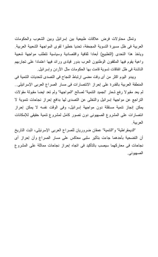 ‫ﻭﺘﻤﺜل ﻤﺤﺎﻭﻻﺕ ﻓﺭﺽ ﻋﻼﻗﺎﺕ ﻁﺒﻴﻌﻴﺔ ﺒﻴﻥ ﺇﺴﺭﺍﺌﻴل ﻭﺒﻴﻥ ﺍﻟﺸﻌﻭﺏ ﻭﺍﻟﺤﻜﻭﻤﺎﺕ‬
‫ﺍﻟﻌﺭﺒﻴﺔ ﻓﻰ ﻅل ﻤﺴﻴﺭﺓ ﺍﻟﺘﺴﻭﻴﺔ ﺍﻟﻤﺠﺤﻔﺔ، ﺘﺤﺩﻴﺎ ﺨﻁﻴﺭﺍ ﻟﻘﻭﻯ ﺍﻟﻤﻭﺍﺠﻬﺔ ﺍﻟﺸﻌﺒﻴﺔ ﺍﻟﻌﺭﺒﻴﺔ.‬
                               ‫ﹰ‬     ‫ﹰ‬
‫ﻭﻴﺎﺨﺫ ﻫﺫﺍ ﺍﻟﺘﺤﺩﻯ )ﺍﻟﺘﻁﺒﻴﻊ( ﺃﺒﻌﺎﺩﺍ ﺜﻘﺎﻓﻴﺔ ﻭﺍﻗﺘﺼﺎﺩﻴﺔ ﻭﺴﻴﺎﺴﻴﺔ ﺘﺘﻁﻠﺏ ﻤﻭﺍﺠﻬﺔ ﺸﻌﺒﻴﺔ‬
                                            ‫ﹰ‬
‫ﻭﺍﻋﻴﺔ ﻴﻘﻭﻡ ﻓﻴﻬﺎ ﺍﻟﻤﺜﻘﻔﻭﻥ ﺍﻟﻭﻁﻨﻴﻭﻥ ﺍﻟﻌﺭﺏ ﺒﺩﻭﺭ ﻗﻴﺎﺩﻯ ﻭﺭﺍﺌﺩ ﻓﻴﻬﺎ ﺍﻋﺘﻤﺎﺩﺍ ﻋﻠﻰ ﺘﺠﺎﺭﺒﻬﻡ‬
            ‫ﹰ‬
              ‫ﺍﻟﻨﺎﺸﺌﺔ ﻓﻰ ﻅل ﺍﺘﻔﺎﻗﺎﺕ ﺘﺴﻭﻴﺔ ﻗﺎﻤﺕ ﺒﻬﺎ ﺍﻟﺤﻜﻭﻤﺎﺕ ﻤﺜل ﺍﻷﺭﺩﻥ ﻭﺇﺴﺭﺍﺌﻴل.‬
‫ﻭﻴﺒﺩﻭ ﺍﻟﻴﻭﻡ ﺍﻜﺜﺭ ﻤﻥ ﺃﻯ ﻭﻗﺕ ﻤﻀﻰ ﺍﺭﺘﺒﺎﻁ ﺍﻟﻨﺠﺎﺡ ﻓﻰ ﺍﻟﺘﺼﺩﻯ ﻟﺘﺤﺩﻴﺎﺕ ﺍﻟﺘﻨﻤﻴﺔ ﻓﻰ‬
‫ﺍﻟﻤﻨﻁﻘﺔ ﺍﻟﻌﺭﺒﻴﺔ ﺒﺎﻟﻘﺩﺭﺓ ﻋﻠﻰ ﺇﺤﺭﺍﺯ ﺍﻻﻨﺘﺼﺎﺭﺍﺕ ﻓﻰ ﻤﺴﺎﺭ ﺍﻟﺼﺭﺍﻉ ﺍﻟﻌﺭﺒﻰ ﺍﻹﺴﺭﺍﺌﻴﻠﻰ..‬
‫ﻟﻡ ﻴﻌﺩ ﻤﻘﺒﻭﻻ ﺭﻓﻊ ﺸﻌﺎﺭ "ﺘﺠﻤﻴﺩ ﺍﻟﺘﻨﻤﻴﺔ" ﻟﺼﺎﻟﺢ "ﺍﻟﻤﻭﺍﺠﻬﺔ" ﻭﻟﻡ ﺘﻌﺩ ﺍﻴﻀﺎ ﻤﻘﺒﻭﻟﺔ ﻤﻘﻭﻻﺕ‬
             ‫ﹰ‬                                                      ‫ﹰ‬
‫ﺍﻟﺘﺭﺍﺠﻊ ﻋﻥ ﻤﻭﺍﺠﻬﺔ ﺇﺴﺭﺍﺌﻴل ﻭﺍﻟﺘﺨﻠﻰ ﻋﻥ ﺍﻟﺘﺼﺩﻯ ﻟﻬﺎ ﺒﺩﺍﻓﻊ ﺇﺤﺭﺍﺯ ﻨﺠﺎﺤﺎﺕ ﺘﻨﻤﻭﻴﺔ ﻻ‬
‫ﻴﻤﻜﻥ ﺇﻨﺠﺎﺯ ﺘﻨﻤﻴﺔ ﻤﺴﺘﻘﻠﺔ ﺩﻭﻥ ﻤﻭﺍﺠﻬﺔ ﺇﺴﺭﺍﺌﻴل، ﻭﻓﻰ ﺍﻟﻭﻗﺕ ﻨﻔﺴﻪ ﻻ ﻴﻤﻜﻥ ﺇﺤﺭﺍﺯ‬
‫ﺍﻨﺘﺼﺎﺭﺍﺕ ﻋﻠﻰ ﺍﻟﻤﺸﺭﻭﻉ ﺍﻟﺼﻬﻴﻭﻨﻰ ﺩﻭﻥ ﺘﺼﻭﺭ ﻜﺎﻤل ﻟﻤﺸﺭﻭﻉ ﺘﻨﻤﻴﺔ ﺤﻘﻴﻘﻰ ﻟﻺﻤﻜﺎﻨﺎﺕ‬
                                                                         ‫ﺍﻟﻌﺭﺒﻴﺔ.‬
‫"ﺍﻟﺩﻴﻤﻘﺭﺍﻁﻴﺔ" ﻭ"ﺍﻟﺘﻨﻤﻴﺔ" ﻋﻤﻘﺎﻥ ﻀﺭﻭﺭﻴﺎﻥ ﻟﻠﺼﺭﺍﻉ ﺍﻟﻌﺭﺒﻰ ﺍﻹﺴﺭﺌﻴﻠﻰ، ﺍﺜﺒﺕ ﺍﻟﺘﺎﺭﻴﺦ‬
‫ﺃﻥ ﺍﻟﺘﻀﺤﻴﺔ ﺒﺄﺤﺩﻫﻤﺎ ﺠﺎﺀﺕ ﺒﺘﺄﺜﻴﺭ ﺴﻠﺒﻰ ﻤﻌﺎﻜﺱ ﻋﻠﻰ ﻤﺴﺎﺭ ﺍﻟﺼﺭﺍﻉ ﻭﺃﻥ ﺇﺤﺭﺍﺯ ﺃﻯ‬
‫ﻨﺠﺎﺤﺎﺕ ﻓﻰ ﻤﻌﺎﺭﻜﻬﻤﺎ ﺴﻴﺼﺏ ﺒﺎﻟﺘﺄﻜﻴﺩ ﻓﻰ ﺍﺘﺠﺎﻩ ﺇﺤﺭﺍﺯ ﻨﺠﺎﺤﺎﺕ ﻤﻤﺎﺜﻠﺔ ﻋﻠﻰ ﺍﻟﻤﺸﺭﻭﻉ‬
                                                                      ‫ﺍﻟﺼﻬﻴﻭﻨﻰ.‬
 