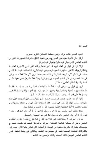 ‫ﺘﻌﻘﻴﺒـﺎﺕ‬

                   ‫ﺍﻟﺴﻴﺩ ﺍﻟﺴﻔﻴﺭ ﻏﺎﻟﺏ ﻤﺭﺍﺩ: ﺭﺌﻴﺱ ﻤﻨﻅﻤﺔ ﺍﻟﺘﻀﺎﻤﻥ ﺍﻻﻓﺭﻭ ﺍﺴﻴﻭﻯ‬
‫ﺃﺭﻜﺯ ﻋﻠﻰ ﻨﺎﺤﻴﺔ ﻤﻌﻴﻨﺔ ﻤﻥ ﺍﻟﺼﺭﺍﻉ، ﻭﻫﻰ ﻨﺎﺤﻴﺔ ﺘﺘﻌﻠﻕ ﺒﺎﻟﺤﺭﻜﺔ ﺍﻟﺼﻬﻴﻭﻨﻴﺔ ﺍﻵﻥ ﻓﻰ‬
                               ‫ﺍﻟﻨﻅﺎﻡ ﺍﻟﻌﺎﻟﻤﻰ ﺍﻟﺫﻯ ﻨﻌﻴﺵ ﻓﻴﻪ ﺤﺎﻟﻴﹰ، ﻭﺘﻌﻴﺵ ﻓﻴﻪ ﺇﺴﺭﺍﺌﻴل.‬
                                                     ‫ﺎ‬
‫ﺃﻭﻻ: ﺃﻭﺩ ﺃﻥ ﺃﻗﻭل ﺃﻥ ﺍﻟﻌﺎﻟﻡ ﺍﻟﻴﻭﻡ ﻗﺩ ﺘﻐﻴﺭ ﺘﻤﺎﻤﺎ. ﻭﻟﻜﻨﻪ ﺘﻐﻴﺭ ﻓـﻰ ﺍﻟﺜـﻭﺭﺓ ﺍﻟﻌﻠﻤﻴـﺔ‬
                                    ‫ﹰ‬                                          ‫ﹰ‬
‫ﻭﺍﻟﺘﻜﻨﻭﻟﻭﺠﻴﺔ، ﻜﺎﻟﺘﻐﻴﺭ ﺒﺎﻟﺜﻭﺭﺓ ﺍﻟﻤﻌﻠﻭﻤﺎﺘﻴﻪ، ﻭﺘﻐﻴﺭ ﺃﻴﻀﺎ ﺒﺜﻭﺭﺓ ﺍﻻﺘﺼﺎﻻﺕ ﺍﻟﻬﺎﺌﻠـﺔ ﺍﻟﺘـﻰ‬
                                 ‫ﹰ‬
‫ﺤﺩﺜﺕ ﻓﻰ ﺍﻟﻌﺎﻟﻡ ﺍﻵﻥ، ﻟﻡ ﻴﻌﺩ ﺍﻟﻌﺎﻟﻡ ﺍﻟﺫﻯ ﻨﺘﻜﻠﻡ ﻋﻨﻪ ﻋﻨﺩﻤﺎ ﻨﺭﻯ ﺍﻵﻥ ﻤﺎﺫﺍ ﻓﻌﻠﺕ ﺇﺴـﺭﺍﺌﻴل‬
‫ﻓﻰ ﻫﺫﺍ ﺍﻟﻌﺼﺭ، ﻓﻰ ﻅل ﺍﻟﻨﻅﺎﻡ ﺍﻟﺠﺩﻴﺩ، ﺃﻴﻥ ﺇﺴﺭﺍﺌﻴل؟ ﻭﻤﺎﺫﺍ ﻓﻌﻠﺕ؟ ﻭﻫل ﻨﺤﻥ ﻤﻌﻬﺎ ﻋﻠـﻰ‬
                                                   ‫ﺍﻟﺨﻁ ﺒﺎﻟﻨﺴﺒﺔ ﻟﻠﻨﻅﺎﻡ ﺍﻟﻌﺎﻟﻤﻰ ﺃﻡ ﻤﺎﺫﺍ؟.‬
‫ﺃﺭﻴﺩ ﺃﻥ ﺃﻗﻭل ﺃﻥ ﺇﺴﺭﺍﺌﻴل ﻟﻴﺴﺕ ﻓﻘﻁ ﻤﻠﺘﺤﻘﺔ ﺒﺎﻟﻨﻅﺎﻡ ﺍﻟﻌﺎﻟﻤﻰ ﺍﻟﺠﺩﻴـﺩ، ﻟﻴﺴـﺕ ﻓﻘـﻁ‬
‫ﻤﻠﺘﺤﻘﺔ ﺒﺎﻟﺜﻭﺭﺓ ﺍﻟﻌﻠﻤﻴﺔ ﻭﺍﻟﺘﻜﻨﻭﻟﻭﺠﻴﺔ ﻭﺍﻟﺜﻭﺭﺓ ﺍﻟﻤﻌﻠﻭﻤﺎﺘﻴﻪ- ﺇﻻ ﺁﺨﺭﻩ. ﻭﻟﻜﻨﻬﺎ ﻤﺸﺎﺭﻜﺔ ﻓﻴﻬﺎ.‬
                      ‫ﻭﻤﺸﺎﺭﻜﺔ ﻋﻠﻰ ﻗﺩﻡ ﺍﻟﻤﺴﺎﻭﺍﺓ ﻭﻤﺸﺎﺭﻜﺔ ﻜﺄﻴﺔ ﺩﻭﻟﺔ ﻤﺘﻘﺩﻤﺔ. ﻫﺫﺍ ﺃﻭﻻ.‬
                       ‫ﹰ‬
‫ﺜﺎﻨﻴﺎ: ﺃﻥ ﻫﺫﻩ ﺍﻟﺜﻭﺭﺓ ﺩﺨﻠﺕ ﻓﻰ ﺼﻤﻴﻡ ﺍﻟﺤﻴﺎﺓ ﺍﻹﺴﺭﺍﺌﻴﻠﻴﺔ. ﻭﺇﺴﺭﺍﺌﻴل ﺃﺼﺒﺤﺕ ﺍﻷﻥ ﺘﻨﺘﺞ‬   ‫ﹸ‬
‫ﻤﻜﻭﻨﺎﺕ ﺃﺴﺎﺴﻴﺔ ﻟﻬﺫﻩ ﺍﻟﺜﻭﺭﺓ. ﻭﻫﻰ ﺘﺼﺩﺭ ﻫﺫﻩ ﺍﻟﻤﻨﺘﺠﺎﺕ ﺍﻵﻥ ﺇﻟﻰ ﺩﻭل ﻋﺩﻴﺩﺓ ﺒﻌﻀﻬﺎ ﺩﻭل‬
               ‫ﻤﺘﻘﺩﻤﺔ ﺒﺎﻋﺘﺒﺎﺭﻫﺎ ﺃﺤﺩ ﺍﻟﻤﻨﺘﺠﻴﻥ ﺍﻟﻠﺫﻴﻥ ﻴﻨﺘﺠﻭﻥ ﺍﻟﺜﻭﺭﺓ ﺍﻟﻌﻠﻤﻴﺔ ﻭﺍﻟﺘﻜﻨﻭﻟﻭﺠﻴﺔ.‬
‫ﻫﻨﺎﻙ ﺠﺘﻨﺏ ﺁﺨﺭ ﺒﺎﻟﻨﺴﺒﺔ ﻟﺤﺭﻜﺔ ﺍﻟﺭﺃﺱ ﻤﺎل ﺍﻟﻌﺎﻟﻤﻰ ﺃﻭ ﺍﻟﺭﺃﺱ ﻤﺎل ﺍﻟﻜﻭﻜﺒﻰ. ﻨﺤـﻥ‬
               ‫ﻨﻘﻭل ﺃﻥ ﺍﻟﺭﺃﺱ ﻤﺎل ﺍﻟﻌﺎﻟﻤﻰ ﻭﺍﻟﺭﺃﺱ ﻤﺎل ﺍﻟﻜﻭﻜﺒﻰ ﻫﻭ ﺍﻟﻤﻬﻴﻤﻥ ﻭﺍﻟﻤﺴﻴﻁﺭ.‬
‫ﻤﺎ ﺩﻭﺭ ﺇﺴﺭﺍﺌﻴل ؟ ﻭﻤﺎﺫﺍ ﺘﻔﻌل ﻓﻰ ﻫﺫﺍ؟ ﻫل ﺘﺘﻔﺭﺝ ﻜﻤﺎ ﻨﺘﻔﺭﺝ ﻨﺤـﻥ ﻋﻠـﻰ ﺍﻟﻨﻅـﺎﻡ‬
‫ﺍﻟﻌﺎﻟﻤﻰ ﻭﻋﻠﻰ ﺍﻟﺭﺃﺴﻤﺎﻟﻴﺔ ﺍﻟﻌﺎﻟﻤﻴﺔ ﺍﻟﻜﻭﻜﺒﻴﺔ. ﺇﺴﺭﺍﺌﻴل ﻭﺍﻟﺤﺭﻜﺔ ﺍﻟﺼﻬﻴﻭﻨﻴﺔ ﻁﺒﻌـﺎ ﺒﺠﻤﻴـﻊ‬
         ‫ﹰ‬
‫ﻤﺅﺴﺴﺎﺘﻬﺎ ﻤﺸﺎﺭﻜﺔ ﻤﺸﺎﺭﻜﺔ ﺤﻘﻴﻘﻴﺔ ﻓﻰ ﺍﻟﻬﻴﻤﻨﺔ ﺍﻟﺭﺃﺴﻤﺎﻟﻴﺔ ﺍﻟﺘﻰ ﻨﻌﺎﻨﻰ ﻤﻨﻬﺎ ﺍﻵﻥ. ﺇﺴـﺭﺍﺌﻴل‬
‫ﺒﺎﻟﺸﺭﻜﺎﺕ ﺍﻟﻤﺘﻌﺩﺩﺓ ﺍﻟﺠﻨﺴﻴﺔ ﺘﺩﺨل ﻓﻰ ﺼﻤﻴﻡ ﻫﺫﺍ ﺍﻟﻨﻅﺎﻡ، ﻭﺒﺎﻟﺘﺎﻟﻰ ﻫﻰ ﺃﻴﻀﺎ ﺘـﺩﺨل ﻓـﻰ‬
             ‫ﹰ‬
                         ‫ﺍﻟﻨﻅﺎﻡ ﺍﻟﻌﺎﻟﻤﻰ ﺍﻟﻤﻬﻴﻤﻥ ﺘﺄﺨﺫ ﺍﻋﻀﺎﺀ ﻭﺘﺄﺨﺫ ﻤﺅﺴﺴﻰ ﻫﺫﺍ ﺍﻟﻨﻅﺎﻡ.‬
 