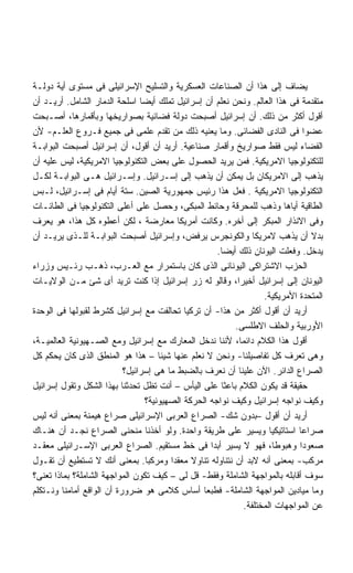 ‫ﻴﻀﺎﻑ ﺇﻟﻰ ﻫﺫﺍ ﺃﻥ ﺍﻟﺼﻨﺎﻋﺎﺕ ﺍﻟﻌﺴﻜﺭﻴﺔ ﻭﺍﻟﺘﺴﻠﻴﺢ ﺍﻹﺴﺭﺍﺌﻴﻠﻰ ﻓﻰ ﻤﺴﺘﻭﻯ ﺃﻴﺔ ﺩﻭﻟـﺔ‬
‫ﻤﺘﻘﺩﻤﺔ ﻓﻰ ﻫﺫﺍ ﺍﻟﻌﺎﻟﻡ. ﻭﻨﺤﻥ ﻨﻌﻠﻡ ﺃﻥ ﺇﺴﺭﺍﺌﻴل ﺘﻤﻠﻙ ﺃﻴﻀﺎ ﺍﺴﻠﺤﺔ ﺍﻟﺩﻤﺎﺭ ﺍﻟﺸﺎﻤل. ﺃﺭﻴـﺩ ﺃﻥ‬
                                ‫ﹰ‬
‫ﺃﻗﻭل ﺃﻜﺜﺭ ﻤﻥ ﺫﻟﻙ. ﺃﻥ ﺇﺴﺭﺍﺌﻴل ﺃﺼﺒﺤﺕ ﺩﻭﻟﺔ ﻓﻀﺎﺌﻴﺔ ﺒﺼﻭﺍﺭﻴﺨﻬﺎ ﻭﺒﺄﻗﻤﺎﺭﻫﺎ، ﺃﺼـﺒﺤﺕ‬
‫ﻋﻀﻭﺍ ﻓﻰ ﺍﻟﻨﺎﺩﻯ ﺍﻟﻔﻀﺎﺌﻰ. ﻭﻤﺎ ﻴﻌﻨﻴﻪ ﺫﻟﻙ ﻤﻥ ﺘﻘﺩﻡ ﻋﻠﻤﻰ ﻓﻰ ﺠﻤﻴﻊ ﻓـﺭﻭﻉ ﺍﻟﻌﻠـﻡ- ﻷﻥ‬      ‫ﹰ‬
‫ﺍﻟﻔﻀﺎﺀ ﻟﻴﺱ ﻓﻘﻁ ﺼﻭﺍﺭﻴﺦ ﻭﺃﻗﻤﺎﺭ ﺼﻨﺎﻋﻴﺔ. ﺃﺭﻴﺩ ﺃﻥ ﺃﻗﻭل، ﺃﻥ ﺇﺴﺭﺍﺌﻴل ﺃﺼﺒﺤﺕ ﺍﻟﺒﻭﺍﺒـﺔ‬
‫ﻟﻠﺘﻜﻨﻭﻟﻭﺠﻴﺎ ﺍﻻﻤﺭﻴﻜﻴﺔ. ﻓﻤﻥ ﻴﺭﻴﺩ ﺍﻟﺤﺼﻭل ﻋﻠﻰ ﺒﻌﺽ ﺍﻟﺘﻜﻨﻭﻟﻭﺠﻴﺎ ﺍﻻﻤﺭﻴﻜﻴﺔ، ﻟﻴﺱ ﻋﻠﻴﻪ ﺃﻥ‬
‫ﻴﺫﻫﺏ ﺇﻟﻰ ﺍﻻﻤﺭﻴﻜﺎﻥ ﺒل ﻴﻤﻜﻥ ﺃﻥ ﻴﺫﻫﺏ ﺇﻟﻰ ﺇﺴـﺭﺍﺌﻴل. ﻭﺇﺴـﺭﺍﺌﻴل ﻫـﻰ ﺍﻟﺒﻭﺍﺒـﺔ ﻟﻜـل‬
‫ﺍﻟﺘﻜﻨﻭﻟﻭﺠﻴﺎ ﺍﻻﻤﺭﻴﻜﻴﺔ . ﻓﻌل ﻫﺫﺍ ﺭﺌﻴﺱ ﺠﻤﻬﻭﺭﻴﺔ ﺍﻟﺼﻴﻥ. ﺴﺘﺔ ﺃﻴﺎﻡ ﻓﻰ ﺇﺴـﺭﺍﺌﻴل، ﻟـﺒﺱ‬
‫ﺍﻟﻁﺎﻗﻴﺔ ﺃﻴﺎﻫﺎ ﻭﺫﻫﺏ ﻟﻠﻤﺤﺭﻗﺔ ﻭﺤﺎﺌﻁ ﺍﻟﻤﺒﻜﻰ، ﻭﺤﺼل ﻋﻠﻰ ﺃﻋﻠﻰ ﺍﻟﺘﻜﻨﻭﻟﻭﺠﻴﺎ ﻓﻰ ﺍﻟﻁﺎﺌـﺎﺕ‬
‫ﻭﻓﻰ ﺍﻻﻨﺫﺍﺭ ﺍﻟﻤﺒﻜﺭ ﺇﻟﻰ ﺃﺨﺭﻩ. ﻭﻜﺎﻨﺕ ﺃﻤﺭﻴﻜﺎ ﻤﻌﺎﺭﻀﺔ ، ﻟﻜﻥ ﺃﻋﻁﻭﻩ ﻜل ﻫﺫﺍ، ﻫﻭ ﻴﻌﺭﻑ‬
‫ﺒﺩﻻ ﺃﻥ ﻴﺫﻫﺏ ﻻﻤﺭﻴﻜﺎ ﻭﺍﻟﻜﻭﻨﺠﺭﺱ ﻴﺭﻓﺽ، ﻭﺇﺴﺭﺍﺌﻴل ﺃﺼﺒﺤﺕ ﺍﻟﺒﻭﺍﺒـﺔ ﻟﻠـﺫﻯ ﻴﺭﻴـﺩ ﺃﻥ‬          ‫ﹰ‬
                                                      ‫ﻴﺩﺨل. ﻭﻓﻌﻠﺕ ﺍﻟﻴﻭﻨﺎﻥ ﺫﻟﻙ ﺃﻴﻀﺎ.‬
                                                       ‫ﹰ‬
‫ﺍﻟﺤﺯﺏ ﺍﻻﺸﺘﺭﺍﻜﻰ ﺍﻟﻴﻭﻨﺎﻨﻰ ﺍﻟﺫﻯ ﻜﺎﻥ ﺒﺎﺴﺘﻤﺭﺍﺭ ﻤﻊ ﺍﻟﻌـﺭﺏ، ﺫﻫـﺏ ﺭﺌـﻴﺱ ﻭﺯﺭﺍﺀ‬
‫ﺍﻟﻴﻭﻨﺎﻥ ﺇﻟﻰ ﺇﺴﺭﺍﺌﻴل ﺃﺨﻴﺭﹰ، ﻭﻗﺎﻟﻭ ﻟﻪ ﺯﺭ ﺇﺴﺭﺍﺌﻴل ﺇﺫﺍ ﻜﻨﺕ ﺘﺭﻴﺩ ﺃﻯ ﺸﺊ ﻤـﻥ ﺍﻟﻭﻻﻴـﺎﺕ‬
                                                            ‫ﺍ‬
                                                                     ‫ﺍﻟﻤﺘﺤﺩﺓ ﺍﻷﻤﺭﻴﻜﻴﺔ.‬
‫ﺃﺭﻴﺩ ﺃﻥ ﺃﻗﻭل ﺃﻜﺜﺭ ﻤﻥ ﻫﺫﺍ- ﺃﻥ ﺘﺭﻜﻴﺎ ﺘﺤﺎﻟﻔﺕ ﻤﻊ ﺇﺴﺭﺍﺌﻴل ﻜﺸﺭﻁ ﻟﻘﺒﻭﻟﻬﺎ ﻓﻰ ﺍﻟﻭﺤﺩﺓ‬
                                                           ‫ﺍﻷﻭﺭﺒﻴﺔ ﻭﺍﻟﺤﻠﻑ ﺍﻻﻁﻠﺴﻰ.‬
‫ﺃﻗﻭل ﻫﺫﺍ ﺍﻟﻜﻼﻡ ﺩﺍﺌﻤﹰ، ﻷﻨﻨﺎ ﻨﺩﺨل ﺍﻟﻤﻌﺎﺭﻙ ﻤﻊ ﺇﺴﺭﺍﺌﻴل ﻭﻤﻊ ﺍﻟﺼـﻬﻴﻭﻨﻴﺔ ﺍﻟﻌﺎﻟﻤﻴـﺔ،‬
                                                             ‫ﺎ‬
‫ﻭﻫﻰ ﺘﻌﺭﻑ ﻜل ﺘﻔﺎﺼﻴﻠﻨﺎ- ﻭﻨﺤﻥ ﻻ ﻨﻌﻠﻡ ﻋﻨﻬﺎ ﺸﻴﺌﺎ – ﻫﺫﺍ ﻫﻭ ﺍﻟﻤﻨﻁﻕ ﺍﻟﺫﻯ ﻜﺎﻥ ﻴﺤﻜﻡ ﻜل‬
                                      ‫ﹰ‬
                           ‫ﺍﻟﺼﺭﺍﻉ ﺍﻟﺩﺍﺌﺭ. ﺍﻵﻥ ﻋﻠﻴﻨﺎ ﺃﻥ ﻨﻌﺭﻑ ﺒﺎﻟﻀﺒﻁ ﻤﺎ ﻫﻰ ﺇﺴﺭﺍﺌﻴل؟‬
‫ﺤﻘﻴﻘﺔ ﻗﺩ ﻴﻜﻭﻥ ﺍﻟﻜﻼﻡ ﺒﺎﻋﺜﺎ ﻋﻠﻰ ﺍﻟﻴﺄﺱ – ﺃﻨﺕ ﺘﻅل ﺘﺤﺩﺜﻨﺎ ﺒﻬﺫﺍ ﺍﻟﺸﻜل ﻭﺘﻘﻭل ﺇﺴﺭﺍﺌﻴل‬
                                                       ‫ﹰ‬
                                  ‫ﻭﻜﻴﻑ ﻨﻭﺍﺠﻪ ﺇﺴﺭﺍﺌﻴل ﻭﻜﻴﻑ ﻨﻭﺍﺠﻪ ﺍﻟﺤﺭﻜﺔ ﺍﻟﺼﻬﻴﻭﻨﻴﺔ؟‬
‫ﺃﺭﻴﺩ ﺃﻥ ﺃﻗﻭل –ﺒﺩﻭﻥ ﺸﻙ- ﺍﻟﺼﺭﺍﻉ ﺍﻟﻌﺭﺒﻰ ﺍﻹﺴﺭﺍﺌﻴﻠﻰ ﺼﺭﺍﻉ ﻫﻴﻤﻨﺔ ﺒﻤﻌﻨﻰ ﺃﻨﻪ ﻟﻴﺱ‬
‫ﺼﺭﺍﻋﺎ ﺍﺴﺘﺎﺘﻴﻜﻴﺎ ﻭﻴﺴﻴﺭ ﻋﻠﻰ ﻁﺭﻴﻘﺔ ﻭﺍﺤﺩﺓ. ﻭﻟﻭ ﺃﺨﺫﻨﺎ ﻤﻨﺤﻨﻰ ﺍﻟﺼﺭﺍﻉ ﻨﺠـﺩ ﺃﻥ ﻫﻨـﺎﻙ‬
                                                                       ‫ﹰ‬       ‫ﹰ‬
‫ﺼﻌﻭﺩﺍ ﻭﻫﺒﻭﻁﺎ، ﻓﻬﻭ ﻻ ﻴﺴﻴﺭ ﺃﺒﺩﺍ ﻓﻰ ﺨﻁ ﻤﺴﺘﻘﻴﻡ. ﺍﻟﺼﺭﺍﻉ ﺍﻟﻌﺭﺒﻰ ﺍﻹﺴـﺭﺍﺌﻴﻠﻰ ﻤﻌﻘـﺩ‬
                                                    ‫ﹰ‬                          ‫ﹰ‬
‫ﻤﺭﻜﺏ- ﺒﻤﻌﻨﻰ ﺃﻨﻪ ﻻﺒﺩ ﺃﻥ ﻨﺘﻨﺎﻭﻟﻪ ﺘﻨﺎﻭﻻ ﻤﻌﻘﺩﺍ ﻭﻤﺭﻜﺒﺎ. ﺒﻤﻌﻨﻰ ﺃﻨﻙ ﻻ ﺘﺴﺘﻁﻴﻊ ﺃﻥ ﺘﻘـﻭل‬
                                  ‫ﹰ‬      ‫ﹰ‬     ‫ﹰ‬
‫ﺴﻭﻑ ﺃﻗﺎﺒﻠﻪ ﺒﺎﻟﻤﻭﺍﺠﻬﺔ ﺍﻟﺸﺎﻤﻠﺔ ﻭﻓﻘﻁ- ﻗل ﻟﻰ – ﻜﻴﻑ ﺘﻜﻭﻥ ﺍﻟﻤﻭﺍﺠﻬﺔ ﺍﻟﺸﺎﻤﻠﺔ؟ ﺒﻤﺎﺫﺍ ﺘﻌﻨﻰ؟‬
‫ﻭﻤﺎ ﻤﻴﺎﺩﻴﻥ ﺍﻟﻤﻭﺍﺠﻬﺔ ﺍﻟﺸﺎﻤﻠﺔ- ﻓﻁﺒﻌﺎ ﺃﺴﺎﺱ ﻜﻼﻤﻰ ﻫﻭ ﻀﺭﻭﺭﺓ ﺃﻥ ﺍﻟﻭﺍﻗﻊ ﺃﻤﺎﻤﻨﺎ ﻭﻨـﺘﻜﻠﻡ‬
                                                  ‫ﹰ‬
                                                               ‫ﻋﻥ ﺍﻟﻤﻭﺍﺠﻬﺎﺕ ﺍﻟﻤﺨﺘﻠﻔﺔ.‬
 