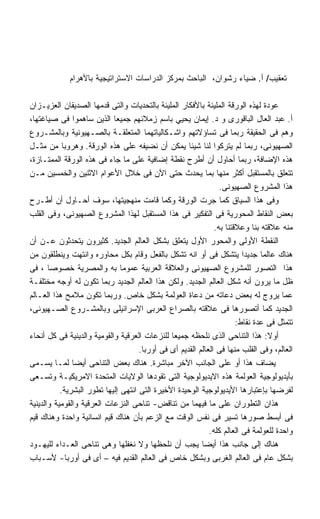 ‫ﺘﻌﻘﻴﺏ/ ﺃ. ﻀﻴﺎﺀ ﺭﺸﻭﺍﻥ، ﺍﻟﺒﺎﺤﺙ ﺒﻤﺭﻜﺯ ﺍﻟﺩﺭﺍﺴﺎﺕ ﺍﻻﺴﺘﺭﺍﺘﻴﺠﻴﺔ ﺒﺎﻷﻫﺭﺍﻡ‬

‫ﻋﻭﺩﺓ ﻟﻬﺫﻩ ﺍﻟﻭﺭﻗﺔ ﺍﻟﻤﻠﻴﺌﺔ ﺒﺎﻷﻓﻜﺎﺭ ﺍﻟﻤﻠﻴﺌﺔ ﺒﺎﻟﺘﺤﺩﻴﺎﺕ ﻭﺍﻟﺘﻰ ﻗﺩﻤﻬﺎ ﺍﻟﺼﺩﻴﻘﺎﻥ ﺍﻟﻌﺯﻴـﺯﺍﻥ‬
‫ﺃ. ﻋﺒﺩ ﺍﻟﻌﺎل ﺍﻟﺒﺎﻗﻭﺭﻯ ﻭ ﺩ. ﺇﻴﻤﺎﻥ ﻴﺤﻴﻲ ﺒﺎﺴﻡ ﺯﻤﻼﺌﻬﻡ ﺠﻤﻴﻌﺎ ﺍﻟﺫﻴﻥ ﺴﺎﻫﻤﻭﺍ ﻓﻰ ﺼﻴﺎﻏﺘﻬﺎ،‬
                            ‫ﹰ‬
‫ﻭﻫﻡ ﻓﻰ ﺍﻟﺤﻘﻴﻘﺔ ﺭﺒﻤﺎ ﻓﻰ ﺘﺴﺎﺅﻻﺘﻬﻡ ﻭﺍﺸـﻜﺎﻟﻴﺎﺘﻬﻤﺎ ﺍﻟﻤﺘﻌﻠﻘـﺔ ﺒﺎﻟﺼـﻬﻴﻭﻨﻴﺔ ﻭﺒﺎﻟﻤﺸـﺭﻭﻉ‬
‫ﺍﻟﺼﻬﻴﻭﻨﻰ، ﺭﺒﻤﺎ ﻟﻡ ﻴﺘﺭﻜﻭﺍ ﻟﻨﺎ ﺸﻴﺌﺎ ﻴﻤﻜﻥ ﺃﻥ ﻨﻀﻴﻔﻪ ﻋﻠﻰ ﻫﺫﻩ ﺍﻟﻭﺭﻗﺔ. ﻭﻫﺭﻭﺒﺎ ﻤﻥ ﻤﺜـل‬
            ‫ﹰ‬                                        ‫ﹰ‬
‫ﻫﺫﻩ ﺍﻹﻀﺎﻓﺔ، ﺭﺒﻤﺎ ﺃﺤﺎﻭل ﺃﻥ ﺃﻁﺭﺡ ﻨﻘﻁﺔ ﺇﻀﺎﻓﻴﺔ ﻋﻠﻰ ﻤﺎ ﺠﺎﺀ ﻓﻰ ﻫﺫﻩ ﺍﻟﻭﺭﻗﺔ ﺍﻟﻤﻤﺘـﺎﺯﺓ،‬
‫ﺘﺘﻌﻠﻕ ﺒﺎﻟﻤﺴﺘﻘﺒل ﺃﻜﺜﺭ ﻤﻨﻬﺎ ﺒﻤﺎ ﻴﺤﺩﺙ ﺤﺘﻰ ﺍﻵﻥ ﻓﻰ ﺨﻼل ﺍﻷﻋﻭﺍﻡ ﺍﻻﺜﻨﻴﻥ ﻭﺍﻟﺨﻤﺴﻴﻥ ﻤـﻥ‬
                                                                 ‫ﻫﺫﺍ ﺍﻟﻤﺸﺭﻭﻉ ﺍﻟﺼﻬﻴﻭﻨﻰ.‬
‫ﻭﻓﻰ ﻫﺫﺍ ﺍﻟﺴﻴﺎﻕ ﻜﻤﺎ ﺠﺭﺕ ﺍﻟﻭﺭﻗﺔ ﻭﻜﻤﺎ ﻗﺎﻤﺕ ﻤﻨﻬﺠﻴﺘﻬﺎ، ﺴﻭﻑ ﺃﺤـﺎﻭل ﺃﻥ ﺃﻁـﺭﺡ‬
‫ﺒﻌﺽ ﺍﻟﻨﻘﺎﻁ ﺍﻟﻤﺤﻭﺭﻴﺔ ﻓﻰ ﺍﻟﺘﻔﻜﻴﺭ ﻓﻰ ﻫﺫﺍ ﺍﻟﻤﺴﺘﻘﺒل ﻟﻬﺫﺍ ﺍﻟﻤﺸﺭﻭﻉ ﺍﻟﺼﻬﻴﻭﻨﻰ، ﻭﻓﻰ ﺍﻟﻘﻠﺏ‬
                                                               ‫ﻤﻨﻪ ﻋﻼﻗﺘﻪ ﺒﻨﺎ ﻭﻋﻼﻗﺘﻨﺎ ﺒﻪ.‬
‫ﺍﻟﻨﻘﻁﺔ ﺍﻷﻭﻟﻰ ﻭﺍﻟﻤﺤﻭﺭ ﺍﻷﻭل ﻴﺘﻌﻠﻕ ﺒﺸﻜل ﺍﻟﻌﺎﻟﻡ ﺍﻟﺠﺩﻴﺩ. ﻜﺜﻴﺭﻭﻥ ﻴﺘﺤﺩﺜﻭﻥ ﻋـﻥ ﺃﻥ‬
‫ﻫﻨﺎﻙ ﻋﺎﻟﻤﺎ ﺠﺩﻴﺩﺍ ﻴﺘﺸﻜل ﻓﻰ ﺃﻭ ﺍﻨﻪ ﺘﺸﻜل ﺒﺎﻟﻔﻌل ﻭﻗﺎﻡ ﺒﻜل ﻤﺤﺎﻭﺭﻩ ﻭﺍﻨﺘﻬﺕ ﻭﻴﻨﻁﻠﻘﻭﻥ ﻤﻥ‬
                                                                         ‫ﹰ‬     ‫ﹰ‬
‫ﻫﺫﺍ ﺍﻟﺘﺼﻭﺭ ﻟﻠﻤﺸﺭﻭﻉ ﺍﻟﺼﻬﻴﻭﻨﻰ ﻭﺍﻟﻌﻼﻗﺔ ﺍﻟﻌﺭﺒﻴﺔ ﻋﻤﻭﻤﺎ ﺒﻪ ﻭﺍﻟﻤﺼﺭﻴﺔ ﺨﺼﻭﺼﺎ ، ﻓﻰ‬
       ‫ﹰ‬                       ‫ﹰ‬
‫ﻅل ﻤﺎ ﻴﺭﻭﻥ ﺃﻨﻪ ﺸﻜل ﺍﻟﻌﺎﻟﻡ ﺍﻟﺠﺩﻴﺩ. ﻭﻟﻜﻥ ﻫﺫﺍ ﺍﻟﻌﺎﻟﻡ ﺍﻟﺠﺩﻴﺩ ﺭﺒﻤﺎ ﺘﻜﻭﻥ ﻟﻪ ﺃﻭﺠﻪ ﻤﺨﺘﻠﻔـﺔ‬
‫ﻋﻤﺎ ﻴﺭﻭﺝ ﻟﻪ ﺒﻌﺽ ﺩﻋﺎﺘﻪ ﻤﻥ ﺩﻋﺎﺓ ﺍﻟﻌﻭﻟﻤﺔ ﺒﺸﻜل ﺨﺎﺹ. ﻭﺭﺒﻤﺎ ﺘﻜﻭﻥ ﻤﻼﻤﺢ ﻫﺫﺍ ﺍﻟﻌـﺎﻟﻡ‬
‫ﺍﻟﺠﺩﻴﺩ ﻜﻤﺎ ﺃﺘﺼﻭﺭﻫﺎ ﻓﻰ ﻋﻼﻗﺘﻪ ﺒﺎﻟﺼﺭﺍﻉ ﺍﻟﻌﺭﺒﻰ ﺍﻹﺴﺭﺍﺌﻴﻠﻰ ﻭﺒﺎﻟﻤﺸـﺭﻭﻉ ﺍﻟﺼـﻬﻴﻭﻨﻰ،‬
                                                                       ‫ﺘﺘﻤﺜل ﻓﻰ ﻋﺩﺓ ﻨﻘﺎﻁ:‬
‫ﺃﻭﻻ: ﻫﺫﺍ ﺍﻟﺘﻨﺎﺤﻰ ﺍﻟﺫﻯ ﻨﻠﺤﻅﻪ ﺠﻤﻴﻌﺎ ﻟﻠﻨﺯﻋﺎﺕ ﺍﻟﻌﺭﻗﻴﺔ ﻭﺍﻟﻘﻭﻤﻴﺔ ﻭﺍﻟﺩﻴﻨﻴﺔ ﻓﻰ ﻜل ﺃﻨﺤﺎﺀ‬
                                               ‫ﹰ‬                                 ‫ﹰ‬
                                     ‫ﺍﻟﻌﺎﻟﻡ، ﻭﻓﻰ ﺍﻟﻘﻠﺏ ﻤﻨﻬﺎ ﻓﻰ ﺍﻟﻌﺎﻟﻡ ﺍﻟﻘﺩﻴﻡ ﺃﻯ ﻓﻰ ﺃﻭﺭﺒﺎ.‬
‫ﻴﻀﺎﻑ ﻫﺫﺍ ﺃﻭ ﻋﻠﻰ ﺍﻟﺠﺎﻨﺏ ﺍﻵﺨﺭ ﻤﺒﺎﺸﺭﺓ. ﻫﻨﺎﻙ ﺒﻌﺽ ﺍﻟﺘﻨﺎﺤﻰ ﺃﻴﻀﺎ ﻟﻤـﺎ ﻴﺴـﻤﻰ‬
               ‫ﹰ‬
‫ﺒﺄﻴﺩﻴﻭﻟﻭﺠﻴﺔ ﺍﻟﻌﻭﻟﻤﺔ ﻫﺫﻩ ﺍﻻﻴﺩﻴﻭﻟﻭﺠﻴﺔ ﺍﻟﺘﻰ ﺘﻘﻭﺩﻫﺎ ﺍﻟﻭﻻﻴﺎﺕ ﺍﻟﻤﺘﺤﺩﺓ ﺍﻻﻤﺭﻴﻜﻴـﺔ ﻭﺘﺴـﻌﻰ‬
           ‫ﻟﻔﺭﻀﻬﺎ ﺒﺈﻋﺘﺒﺎﺭﻫﺎ ﺍﻷﻴﺩﻴﻭﻟﻭﺠﻴﺔ ﺍﻟﻭﺤﻴﺩﺓ ﺍﻷﺨﻴﺭﺓ ﺍﻟﺘﻰ ﺍﻨﺘﻬﻰ ﺇﻟﻴﻬﺎ ﺘﻁﻭﺭ ﺍﻟﺒﺸﺭﻴﺔ.‬
‫ﻫﺫﺍﻥ ﺍﻟﺘﻁﻭﺭﺍﻥ ﻋﻠﻰ ﻤﺎ ﻓﻴﻬﻤﺎ ﻤﻥ ﺘﻨﺎﻗﺽ- ﺘﻨﺎﺤﻰ ﺍﻟﻨﺯﻋﺎﺕ ﺍﻟﻌﺭﻗﻴﺔ ﻭﺍﻟﻘﻭﻤﻴﺔ ﻭﺍﻟﺩﻴﻨﻴﺔ‬
‫ﻓﻰ ﺃﺒﺴﻁ ﺼﻭﺭﻫﺎ ﺘﺴﻴﺭ ﻓﻰ ﻨﻔﺱ ﺍﻟﻭﻗﺕ ﻤﻊ ﺍﻟﺯﻋﻡ ﺒﺄﻥ ﻫﻨﺎﻙ ﻗﻴﻡ ﺍﻨﺴﺎﻨﻴﺔ ﻭﺍﺤﺩﺓ ﻭﻫﻨﺎﻙ ﻗﻴﻡ‬
                                                             ‫ﻭﺍﺤﺩﺓ ﻟﻠﻌﻭﻟﻤﺔ ﻓﻰ ﺍﻟﻌﺎﻟﻡ ﻜﻠﻪ.‬
‫ﻫﻨﺎﻙ ﺇﻟﻰ ﺠﺎﻨﺏ ﻫﺫﺍ ﺃﻴﻀﺎ ﻴﺠﺏ ﺃﻥ ﻨﻠﺤﻅﻬﺎ ﻭﻻ ﻨﻐﻔﻠﻬﺎ ﻭﻫﻰ ﺘﻨﺎﺤﻰ ﺍﻟﻌـﺩﺍﺀ ﻟﻠﻴﻬـﻭﺩ‬
                                                          ‫ﹰ‬
‫ﺒﺸﻜل ﻋﺎﻡ ﻓﻰ ﺍﻟﻌﺎﻟﻡ ﺍﻟﻐﺭﺒﻰ ﻭﺒﺸﻜل ﺨﺎﺹ ﻓﻰ ﺍﻟﻌﺎﻟﻡ ﺍﻟﻘﺩﻴﻡ ﻓﻴﻪ – ﺃﻯ ﻓﻰ ﺃﻭﺭﺒﺎ- ﻷﺴـﺒﺎﺏ‬
 