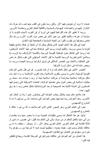 ‫ﻋﺩﻴﺩﺓ، ﻻ ﻨﺭﻴﺩ ﺃﻥ ﻨﺨﻭﺽ ﻓﻴﻬﺎ ﺍﻵﻥ. ﻭﻟﻜﻥ ﺭﺒﻤﺎ ﻴﻜﻭﻥ ﻓﻰ ﺍﻟﻘﻠﺏ ﻤﻨﻬﺎ ﺘﺼـﺎﻋﺩ ﺤﺭﻜـﺎﺕ‬
‫ﺍﻻﺒﺘﺯﺍﺯ ﺍﻟﻴﻬﻭﺩﻯ ﻭﺍﻟﺠﻤﺎﻋﺎﺕ ﺍﻟﻴﻬﻭﺩﻴﺔ ﻭﺍﻟﺴﻴﺎﺴﻴﺔ ﻭﺍﻟﺜﻘﺎﻓﻴﺔ ﻟﻠﻌﺎﻟﻡ ﺍﻟﻐﺭﺒﻰ ﻭﺒﺨﺎﺼﺔ ﺍﻷﻭﺭﺒﻰ.‬
‫ﻭﺭﺒﻤﺎ ﻻ ﺘﻅﻬﺭ ﻜل ﻫﺫﻩ ﺍﻟﻜﺭﺍﻫﻴﺔ ﻟﻠﻴﻬﻭﺩ ﻓﻰ ﺃﻭﺭﺒﺎ ﺃﻭ ﻓﻰ ﺍﻟﻐﺭﺏ ﻷﺴﺒﺎﺏ ﻗﺎﻨﻭﻨﻴـﺔ ﺃﻭ‬
‫ﺴﻴﺎﺴﻴﺔ ﺃﻭ ﻏﻴﺭﻫﺎ، ﻭﻟﻜﻨﻬﺎ ﺘﻅﻬﺭ ﻤﻥ ﺤﻴﻥ ﻵﺨﺭ ﻓﻰ ﺒﻌﺽ ﺩﻭل ﺍﻟﻐﺭﺏ ﺍﻷﻭﺭﺒـﻰ ﺒﺸـﻜل‬
             ‫ﺨﺎﺹ ﻭﻴﻌﺭﻓﻬﺎ ﻤﻥ ﻴﻘﺘﺭﺏ ﻜﺜﻴﺭﺍ ﻤﻥ ﺍﻟﺤﻴﺎﺓ ﺍﻟﺴﻴﺎﺴﻴﺔ ﻭﺍﻟﻤﺠﺘﻤﻌﻴﺔ ﻟﻬﺫﻩ ﺍﻟﺒﻠﺩﺍﻥ.‬
                                                         ‫ﹰ‬
‫ﺃﻴﻀﺎ ﻓﻰ ﻅل ﻫﺫﺍ ﺍﻟﻌﺎﻟﻡ ﺍﻟﺠﺩﻴﺩ ﺍﻟﺫﻯ ﻴﺘﺸﻜل ﻴﻤﻜﻥ ﻟﻨﺎ ﺃﻥ ﻨﻠﺤﻅ ﺃﻥ ﻫﻨﺎﻙ ﻤﻼﻤﺢ ﺤﻘﻴﻘﻴﺔ‬  ‫ﹰ‬
‫ﻟﻌﻭﺩﺓ ﻤﺎ ﻴﺴﻤﻰ ﺒﺭﻭﺴﻴﺎ. ﻭﻟﻜﻨﻬﺎ ﻟﻴﺴﺕ ﺭﻭﺴﻴﺎ ﺍﻟﺘﻰ ﻋﺭﻓﻨﺎﻫﺎ ﻤﻌﺎ ﻓﻰ ﻋﻬﺩ ﺍﻻﺘﺤﺎﺩ ﺍﻟﺴﻭﻓﻴﺘﻰ،‬
                            ‫ﹰ‬
‫ﺇﻨﻤﺎ ﺭﻭﺴﻴﺎ ﺍﻟﺘﻰ ﺘﺘﺸﻜل ﺤﻭل ﺍﻟﻭﻁﻨﻴﺔ ﺍﻟﻘﻭﻤﻴﺔ ﺍﻟﺭﻭﺴﻴﺔ ﻭﺍﻟﻜﻨﺴﻴﺔ ﺍﻷﺭﺜﻭﺫﻜﺴـﻴﺔ ﺍﻟﺭﻭﺴـﻴﺔ‬
‫ﻭﻤﻼﻤﺢ ﺍﻻﻤﺒﺭﺍﻁﻭﺭﻴﺔ ﺍﻟﺭﻭﺴﻴﺔ ﺍﻟﻘﺩﻴﻤﺔ ﻤﺎ ﻗﺒل ﺍﻻﺘﺤﺎﺩ ﺍﻟﺴﻭﻓﻴﺘﻰ ﺍﻟﺘﻰ ﺘﻘﻭﻡ ﺒﺸﻜل ﺨـﺎﺹ‬
‫ﻋﻠﻰ ﺍﻟﺘﺤﺎﻟﻑ ﻭﺍﻻﺘﺤﺎﺩ ﺒﻴﻥ ﺍﻟﻌﻨﺼﺭ ﺍﻟﺴﻼﻓﻰ ﻓﻰ ﺸﺭﻕ ﺃﻭﻜﺭﺍﻨﻴﺎ ﻭﺭﻭﺴﻴﺎ ﺍﻟﺒﻴﻀﺎﺀ ﻭﺭﻭﺴـﻴﺎ‬
                                                ‫ﻭﺒﻌﺽ ﺍﻤﺘﺩﺍﺩﺍﺘﻪ ﻓﻰ ﺩﺍﺨل ﺃﻭﺭﺒﺎ ﺍﻟﺸﺭﻗﻴﺔ.‬
‫ﺍﻟﻌﻨﺼﺭ ﺍﻷﺨﻴﺭ ﻓﻰ ﺸﻜل ﺍﻟﻌﺎﻟﻡ ﻜﻤﺎ ﻨﺭﺍﻩ ﺃﻭ ﻜﻤﺎ ﻨﺘﺼﻭﺭﻩ. ﻫﻭ ﻓﻰ ﻅل ﺘﻨﺎﻤﻰ ﺍﻟﻨﺯﻋﺎﺕ‬
‫ﺍﻟﻘﻭﻤﻴﺔ ﺍﻟﻭﺩﻴﻨﻴﺔ، ﺘﻨﺎﻤﻰ ﻤﺎ ﻴﺴﻤﻰ ﺒﺎﻟﻘﻭﻯ ﺍﻻﺴﻼﻤﻴﺔ ﻭﻫﺫﻩ ﺍﻟﻘﻭﻯ ﺍﻻﺴﻼﻤﻴﺔ ﺴـﻭﺍﺀ ﺍﺘﺨـﺫﺕ‬
‫ﺸﻜل ﺤﺭﻜﺎﺕ ﺇﺴﻼﻤﻴﺔ ﻤﻌﺎﺭﻀﺔ ﺃﻭ ﺤﺭﻜﺎﺕ ﺍﺴﻼﻤﻴﺔ ﻤﻴﺘﻪ ﺃﻭ ﺭﺒﻤـﺎ ﺠﻤﺎﻋـﺎﺕ –ﺒﻤﻌﻨـﻰ‬
‫ﺠﺎﻟﻴﺎﺕ ﺇﺴﻼﻤﻴﺔ ﻓﻰ ﺒﻌﺽ ﺍﻟﺩﻭل ﻭﻓﻰ ﻤﻘﺩﻤﺘﻬﺎ ﺍﻟﻭﻻﻴﺎﺕ ﺍﻟﻤﺘﺤﺩﺓ ﺍﻻﻤﺭﻴﻜﻴﺔ ﺍﻟﺘﻰ ﻭﺼل ﻓﻴﻬﺎ‬
‫ﺍﻟﻤﺴﻠﻤﻭﻥ ﺇﻟﻰ ﺍﻟﺩﻴﺎﻨﺔ ﺍﻟﺜﺎﻨﻴﺔ ﺒﻌﺩ ﺍﻟﻤﺴﻴﺤﻴﺔ ﺃﻭ ﺒﻌﺩ ﺍﻟﺒﺭﻭﺘﺴﺘﺎﻨﺘﻴﺔ ﺒﺸﻜل ﺨﺎﺹ ﺭﺒﻤـﺎ ﻴﻔـﻭﻕ‬
                                                                           ‫ﺍﻟﻴﻬﻭﺩ ﻋﺩﺩﺍ.‬
                                                                            ‫ﹰ‬
‫ﻫﺫﻩ ﻤﻼﻤﺢ ﻋﺎﻟﻡ ﺠﺩﻴﺩ ﻴﺘﺸﻜل ﺒﺠﺎﻨﺏ ﺍﻟﻌﻭﻟﻤﺔ ﺍﻟﺘﻰ ﻴﺘﺤﺩﺜﻭﻥ ﻋﻨﻬـﺎ ﻭﻜـل ﺍﻟﻤﻅـﺎﻫﺭ‬
‫ﺍﻷﺨﺭﻯ. ﻭﻫﺫﻩ ﺍﻟﻌﻭﺍﻤل ﺭﺒﻤﺎ ﻨﺠﺩ ﻓﻴﻬﺎ ﺒﻌﺽ ﺍﻟﻌﻭﺍﻤل ﺍﻟﺘﻰ ﺘﺴﺎﻋﺩﻨﺎ ﻋﻠـﻰ ﻤﻭﺍﺠﻬـﺔ ﻫـﺫﺍ‬
                                                                   ‫ﺍﻟﻤﺸﺭﻭﻉ ﺍﻟﺼﻬﻴﻭﻨﻰ.‬
‫ﻨﻌﻭﺩ ﺇﻟﻰ ﺍﻟﻌﺎﻟﻡ ﺍﻟﻌﺭﺒﻰ ﻭﻫﻭ ﺍﻟﻤﺤﻭﺭ ﺍﻟﺜﺎﻨﻰ ﺍﻟﺫﻯ ﺃﻫﻡ ﻤﻼﻤﺤـﻪ ﺍﻟﺘـﻰ ﻟﻬـﺎ ﻋﻼﻗـﺔ‬
                                                                  ‫ﺒﺎﻟﻤﺸﺭﻭﻉ ﺍﻟﺼﻬﻴﻭﻨﻰ.‬
‫ﺃﻭﻟﻬﺎ: ﻫﻭ ﻫﺫﺍ ﺍﻟﺘﺸﻜل ﻟﻤﺎ ﻴﺴﻤﻰ ﺒﺎﻟﻘﻴﺎﺩﺍﺕ ﺍﻟﺠﺩﻴﺩﺓ ﺴﻭﺍﺀ ﻤﺎ ﺤﻀﺭ ﻤﻨﻬﺎ ﻭﻤﺎ ﺒﻁﻨﺴﻭﺍﺀ‬
‫ﻤﻥ ﺃﺘﻰ ﻤﻨﻬﺎ ﺒﺎﻟﻔﻌل ﻟﻠﺤﻜﻡ ﺃﻭ ﻤﻥ ﺴﻭﻑ ﻴﺄﺘﻰ ﺇﻟﻰ ﺍﻟﺤﻜﻡ ﺒﻌﺩ ﻗﻠﻴل- ﻓﻰ ﻏﻀﻭﻥ ﻋـﺎﻤﻴﻥ ﺃﻭ‬
‫ﺜﻼﺜﺔ ﺍﻟﻘﺎﺩﻤﺔ ﻓﻰ ﺍﻟﻌﺎﻟﻡ ﺍﻟﻌﺭﺒﻰ. ﺍﻟﻌﺎﻟﻡ ﺍﻟﻌﺭﺒﻰ ﻴﺩﺨل ﺍﻵﻥ – ﺃﻭ ﺴﻴﺩﺨل – ﻤﻌﻅﻤـﻪ، ﻓـﻰ‬
‫ﻋﻼﻗﺘﻪ ﺒﺎﻟﻌﺎﻟﻡ ﻭﺒﺈﺴﺭﺍﺌﻴل- ﺒﻘﻴﺎﺩﺓ ﺠﺩﻴﺩﺓ- ﻤﻌﻅﻤﻬﺎ ﻟﻴﺴﺕ ﻟﺩﻴﻪ ﻻ ﺸﺭﻋﻴﺔ ﻤﻥ ﺴـﺒﻘﻭﻫﻡ ﻭﻻ‬
                                    ‫ﺨﺒﺭﺓ ﻤﻥ ﺴﺒﻘﻭﻫﻡ ﻓﻰ ﺍﻟﺘﻌﺎﻤل ﻤﻊ ﺍﻟﻅﺎﻫﺭﺓ ﺍﻟﺼﻬﻴﻭﻨﻴﺔ.‬
‫ﻫﺫﺍ ﺍﻟﻌﺎﻤل ﻤﻥ ﺃﻫﻡ ﺍﻟﻌﻭﺍﻤل ﻓﻰ ﻋﻼﻗﺘﻨﺎ ﺒﺈﺴﺭﺍﺌﻴل ﻓﻰ ﺍﻟﻤﺭﺤﻠﺔ ﺍﻟﻘﺎﺩﻤﺔ، ﻭﻴﺤﺘﺎﺝ ﻟﻠﺘﻔﻜﻴﺭ‬
                                                                              ‫ﻓﻴﻪ ﻜﺜﻴﺭﺍ.‬
                                                                                ‫ﹰ‬
 