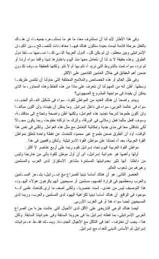 ‫ﻭﻓﻰ ﻫﺫﺍ ﺍﻻﻁﺎﺭ ﻻﺒﺩ ﻟﻨﺎ ﺃﻥ ﻨﺴﺘﺸﺭﻑ ﻤﻌ ﹰ، ﻤﺎ ﻫﻭ ﻤﺎ ﻨﺴﺘﺸـﻌﺭﻩ ﺠﻤﻴﻌـﹰ، ﺇﻥ ﻫﻨـﺎﻙ‬
             ‫ﺎ‬                             ‫ﺎ‬
‫ﺒﺎﻟﻔﻌل ﻤﺭﺤﻠﺔ ﻗﺎﺩﻤﺔ ﻟﻴﺴﺕ ﺒﻌﻴﺩﺓ ﺴﺘﻜﻭﻥ ﻫﻨﺎﻙ ﻓﻴﻬـﺎ ﻤﻌﺎﻫـﺩﺍﺕ ﻟﻠﺘﺼـﺎﻟﺢ ﺒـﻴﻥ ﺍﻟﻜﻴـﺎﻥ‬
‫ﺍﻹﺴﺭﺍﺌﻴﻠﻰ ﻭﺒﻴﻥ ﻤﻌﻅﻡ- ﺇﻥ ﻟﻡ ﻴﻜﻥ ﻜل- ﺍﻟﺩﻭل ﺍﻟﻌﺭﺒﻴﺔ ﺍﻟﺘـﻰ ﻜﻨـﺎ ﻨﺴـﻤﻴﻬﺎ ﺴـﺎﺒﻘﺎ ﺩﻭل‬
      ‫ﹰ‬
‫ﺍﻟﻁﻭﻕ. ﻭﻫﺫﻩ ﺤﻘﻴﻘﺔ ﻻ ﺒﺩ ﻟﻨﺎ ﺃﻥ ﻨﺘﻌﺎﻤل ﻤﻌﻬﺎ ﻤﻨﺫ ﺍﻟﻴﻭﻡ ﺒﺎﻋﺘﺒﺎﺭﻫﺎ ﺸﻴﺌﺎ ﻭﺍﻗﻌﺎ ﺴﻭﺍﺀ ﺃﺭﺩﻨﺎ ﺃﻭ‬
                 ‫ﹰ‬   ‫ﹰ‬
‫ﻟﻡ ﻨﺭﺩ، ﺴﻭﺍﺀ ﺘﻤﺕ ﺒﺎﻟﺸﺭﻭﻁ ﺍﻟﺘﻰ ﻨﺭﻴﺩ ﺃ، ﺘﺘﻡ ﺒﻬﺎ ﺃﻡ ﻻ ﺘﺘﻡ. ﻭﻟﻜﻨﻬﺎ ﻜﺤﻘﻴﻘﺔ ﺴـﻭﻑ ﺘﻜـﻭﻥ‬
                               ‫ﻀﻤﻥ ﺃﻫﻡ ﺍﻟﺤﻘﺎﺌﻕ ﻓﻰ ﺨﻼل ﺍﻟﻌﺎﻤﻴﻥ ﺍﻟﻘﺎﺩﻤﻴﻥ ﻋﻠﻰ ﺍﻷﻜﺜﺭ.‬
‫ﻭﻓﻰ ﻅل ﺍﻟﻌﺎﻟﻡ ﺃﻭ ﻫﺫﻩ ﺍﻟﺨﺼﺎﺌﺹ ﻭﺍﻟﻤﻼﻤﺢ ﺍﻟﻤﺨﺘﻠﻔﺔ ﺍﻟﺘﻰ ﺤﺎﻭﻟﻨﺎ ﺃﻥ ﻨﺘﻠﻤﺱ ﻁﺭﻴﻘﻨـﺎ‬
‫ﻭﺴﻁﻬﺎ. ﺃﻅﻥ ﺃﻨﻪ ﻤﻥ ﺍﻟﻤﻬﻡ ﻟﻨﺎ ﺃﻥ ﻨﺘﻌﺭﻑ ﻋﻠﻰ ﻤﺎﺫﺍ ﻤﻥ ﻫﺫﻩ ﺍﻟﻨﻘﺎﻁ ﻭﻫﺫﻩ ﺍﻟﻤﺤﺎﻭﺭ، ﻤﺎ ﺍﻟﺫﻯ‬
                                         ‫ﻴﻤﻜﻥ ﺃﻥ ﻴﻔﻴﺩﻨﺎ ﻓﻰ ﻤﻭﺍﺠﻬﺔ ﺍﻟﻤﺸﺭﻭﻉ ﺍﻟﺼﻬﻴﻭﻨﻰ؟‬
‫ﻭﻴﺒﺩﻭ ﻭﺍﻀﺤﺎ ﺃﻥ ﻫﻨﺎﻙ ﺍﻟﻌﺩﻴﺩ ﻤﻥ ﺍﻟﻤﻭﺍﻁﻥ ﻟﻠﻘﻭﺓ- ﺴﻭﺍﺀ ﻓﻰ ﺘﺸﻜﻴل ﺍﻟﻌـﺎﻟﻡ ﺍﻟﺠﺩﻴـﺩ،‬
                                                                       ‫ﹰ‬
‫ﺴﻭﺍﺀ ﻓﻰ ﻋﺎﻟﻤﻨﺎ ﺍﻟﻌﺭﺒﻰ، ﺴﻭﺍﺀ ﻓﻰ ﺩﺍﺨل ﺇﺴﺭﺍﺌﻴل. ﻭﻤﺎ ﻴﻤﻜﻥ ﺃﻥ ﻴﻔﻴﺩﻨﺎ، ﻭﻟﻥ ﺃﻜﻭﻥ ﻤﺒﺎﻟﻐـﺎ‬
‫ﹰ‬
‫ﻭﻟﻥ ﺃﻜﻭﻥ ﻁﻤﻭﺤﺎ ﻟﺩﺭﺠﺔ ﺘﺤﺩﻴﺩ ﻫﺫﻩ ﺍﻟﻌﻭﺍﻤل، ﻭﻟﻜﻨﻬﺎ ﺃﻅﻥ ﻭﺍﻀﺤﺔ ﻭﺘﺤﺘﺎﺝ ﺇﻟﻰ ﻤﻨﺎﻗﺸـﺔ،‬
                                                                         ‫ﹰ‬
‫ﻭﺴﻭﻑ ﺃﻓﻌل ﻤﺜﻠﻤﺎ ﻓﻌل ﺯﻤﻼﺌﻰ ﻓﻰ ﺍﻟﻭﺭﻗﺔ، ﻭﺃﺘﺭﻙ ﻤﺎ ﺘﺭﻜﺘﻪ ﻤﻔﺘﻭﺤﹰ، ﺭﺒﻤﺎ ﻴﻜﻭﻥ ﻤﺠـﺎﻻ‬
‫ﹰ‬                     ‫ﺎ‬
‫ﻟﻜﻰ ﻨﺘﻨﺎﻗﺵ ﻤﻌﺎ ﻓﻰ ﻤﺩﻯ ﺠﺩﻴﺔ ﻭﺇﻤﻜﺎﻨﻴﺔ ﺍﻟﺘﻌﺎﻤل ﻤﻊ ﻤﺜل ﻫﺫﻩ ﺍﻟﻌﻭﺍﻤل. ﻭﻟﻜﻨﻰ ﻓﻰ ﻨﻔﺱ ﻫﺫﺍ‬
                                                                           ‫ﹰ‬
‫ﺍﻟﻭﻗﺕ، ﺃﻭﺩ ﺃﻥ ﺃﺘﻁﺭﻕ ﻀﻤﻥ ﻁﻤﻭﺡ ﻏﻴﺭ ﻤﺤﻤﻭﺩ ﻟﻠﺘﺤﺩﺙ ﻋﻥ ﻨﻘﻁﺔ ﻭﺍﺤﺩﺓ ﺘﺘﻌﻠﻕ ﺒﻤﻭﺍﻁﻥ‬
         ‫ﺍﻟﻘﻭﺓ ﺍﻟﻌﺭﺒﻴﺔ، ﺒﻌﺩ ﺃ، ﺘﺤﺩﺜﻨﺎ ﻋﻠﻥ ﻤﻭﺍﻁﻥ ﺍﻟﻘﻭﺓ ﺍﻻﺴﺭﺍﺌﻴﻠﻴﺔ. ﻭﻟﻨﻜﻥ ﻭﺍﻗﻌﻴﻴﻥ ﻓﻰ ﻫﺫﺍ.‬
        ‫ﻤﻭﺍﻁﻥ ﺍﻟﻘﻭﺓ ﺍﻟﻌﺭﺒﻴﺔ ﺍﻟﻴﻭﻡ ﺘﺠﺎﻩ ﺇﺴﺭﺍﺌﻴل ﺘﻘﻭﻡ ﺭﺒﻤﺎ ﻋﻠﻰ ﺃﺭﺒﻊ ﻋﻨﺎﺼﺭ ﻻ ﺃﻜﺜﺭ:‬
‫ﺃﻭﻟﻬﺎ ﻭﺃﻫﻤﻬﺎ ﻫﻭ ﻋﺩﻭﺍﻨﻴﺔ ﺇﺴﺭﺍﺌﻴل، ﺃﻯ ﺃﻥ ﺃﻭل ﻤﻭﻁﻥ ﻟﻠﻘﻭﺓ ﻴﺄﺘﻰ ﻤﻥ ﺨﺎﺭﺠﻨﺎ ﻭﻟﻴﺱ‬
‫ﻤﻥ ﺩﺍﺨﻠﻨﺎ. ﺃﻨﻬﺎ ﺘﺜﻴﺭ ﺒﻌﺩﻭﺍﻨﻴﺘﻬﺎ ﺍﻟﻤﺴﺘﻤﺭﺓ ﻤﺸﺎﻋﺭ ﺍﻻﺴﺘﻔﺯﺍﺯ ﻟﺩﻯ ﺍﻟﻌﺭﺏ ﻭﺍﻟﻤﺴﻠﻤﻴﻥ‬
                                                               ‫ﻭﻏﻴﺭﻫﻡ ﻤﻥ ﺸﻌﻭﺏ ﺍﻟﻌﺎﻟﻡ.‬
‫ﺍﻟﻌﻨﺼﺭ ﺍﻟﺜﺎﻨﻰ: ﻫﻭ ﺃﻥ ﻫﻨﺎﻙ ﺃﺴﺎﺴﺎ ﺩﻴﻨﻴﺎ ﻟﻠﺼﺭﺍﻉ ﻤﻊ ﺇﺴـﺭﺍﺌﻴل، ﻴﺸـﻌﺭ ﺍﻟﻤﺴـﻠﻤﻴﻥ‬
                                              ‫ﹰ ﹰ‬
‫ﻭﺍﻟﻌﺭﺏ ﻭﻤﻌﻅﻤﻬﻡ ﻓﻰ ﻗﺭﺍﺭﺓ ﺃﻨﻔﺴﻬﻡ، ﻤﺴﻠﻤﻴﻥ ﺃﻭ ﻤﺴﻴﺤﻴﻴﻥ ﺃﻨﻬﻡ ﻴﻜﺭﻫﻭﻥ ﻫﺅﻻﺀ ﺍﻟﻴﻬـﻭﺩ،‬
‫ﻫﺫﺍ ﺍﻟﺘﻭﺼﻴﻑ ﻟﻴﺱ ﻤﻥ ﻋﻨﺩﻯ- ﻟﺴﺕ ﻋﻨﺼﺭﻴﺎ- ﻭﻟﻜﻨﻰ ﺃﺼﻑ ﻤﺎ ﺃﺭﻯ ﻜﺒﺎﺤﺙ ﻋﻠﻤﻰ ﺃﻨـﻪ‬
                                            ‫ﹸ‬
‫ﻤﻭﺠﻭﺩ ﻓﻰ ﺍﻟﻭﺍﻗﻊ. ﺃﻥ ﻫﻨﺎﻙ ﺃﺴﺎﺴﺎ ﺩﻴﻨﻴﺎ ﻟﻜﺭﺍﻫﻴﺔ ﺍﻟﻴﻬﻭﺩ ﻟﺩﻯ ﺍﻟﻤﺴﻠﻤﻴﻥ ﻭﺍﻟﻌﺭﺏ، ﻭﺭﺒﻤﺎ ﻟﺩﻯ‬
                                                  ‫ﹰ ﹰ‬
                                        ‫ﺍﻟﻤﺴﻴﺤﻴﻴﻥ ﺃﻴﻀﺎ ﺴﻭﺍﺀ ﻫﻨﺎ ﺃﻭ ﻓﻰ ﺍﻟﻐﺭﺏ ﺍﻷﻭﺭﺒﻰ.‬
                                                                           ‫ﹰ‬
‫ﺃﻴﻀﺎ ﻫﻨﺎﻙ ﺍﻟﻭﻋﻰ ﺍﻟﺘﺎﺭﻴﺨﻰ ﻋﻠﻰ ﺍﻷﻗل ﻟﺩﻯ ﺍﻷﺠﻴﺎل ﺍﻟﺘﻰ ﻋﺎﺸﺕ ﺠﺯﺀﺍ ﻤﻥ ﺍﻟﺼﺭﺍﻉ‬
               ‫ﹰ‬                                                              ‫ﹰ‬
‫ﺍﻟﻌﺭﺒﻰ ﺍﻹﺴﺭﺍﺌﻴﻠﻰ، ﺒﻤﺎ ﻓﻌﻠﺘﻪ ﺇﺴﺭﺍﺌﻴل ﺒﻨﺎ ﻓﻰ ﺤﺭﻭﺒﻨﺎ ﺍﻟﺴﺎﺒﻘﺔ ﻭﻓﻰ ﻋﺩﻭﺍﻨﻴﺘﻨﺎ ﺍﻟﺴﺎﺒﻘﺔ. ﻭﻟﻜﻥ‬
‫ﻫﺫﺍ- ﻴﺠﺏ ﺃﻥ ﻨﻌﺘﺭﻑ- ﺁﺨﺫ ﻓﻰ ﺍﻟﺘﺂﻜل ﻤﻊ ﺍﻷﺠﻴﺎل ﺍﻟﺠﺩﻴـﺩﺓ. ﻭﻴﺴـﺘﻨﺩ ﻓﻘـﻁ ﻋـﺩﻭﺍﻨﻴﺎﺕ‬
                                            ‫ﺇﺴﺭﺍﺌﻴل ﺜﻡ ﺍﻷﺴﺎﺱ ﺍﻟﺩﻴﻨﻰ ﻟﻠﻌﺩﺍﺀ ﻤﻊ ﺇﺴﺭﺍﺌﻴل.‬
 