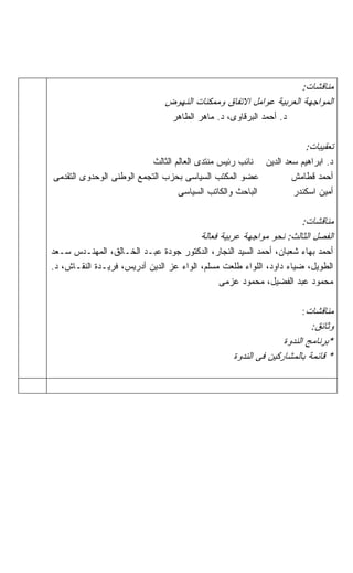 ‫ﻤﻨﺎﻗﺸﺎﺕ:‬
                               ‫ﺍﻟﻤﻭﺍﺠﻬﺔ ﺍﻟﻌﺭﺒﻴﺔ ﻋﻭﺍﻤل ﺍﻻﺘﻔﺎﻕ ﻭﻤﻤﻜﻨﺎﺕ ﺍﻟﻨﻬﻭﺽ‬
                                 ‫ﺩ. ﺃﺤﻤﺩ ﺍﻟﺒﺭﻗﺎﻭﻯ، ﺩ. ﻤﺎﻫﺭ ﺍﻟﻁﺎﻫﺭ‬

                                                                      ‫ﺘﻌﻘﻴﺒﺎﺕ:‬
                           ‫ﺩ. ﺍﺒﺭﺍﻫﻴﻡ ﺴﻌﺩ ﺍﻟﺩﻴﻥ ﻨﺎﺌﺏ ﺭﺌﻴﺱ ﻤﻨﺘﺩﻯ ﺍﻟﻌﺎﻟﻡ ﺍﻟﺜﺎﻟﺙ‬
‫ﻋﻀﻭ ﺍﻟﻤﻜﺘﺏ ﺍﻟﺴﻴﺎﺴﻰ ﺒﺤﺯﺏ ﺍﻟﺘﺠﻤﻊ ﺍﻟﻭﻁﻨﻰ ﺍﻟﻭﺤﺩﻭﻯ ﺍﻟﺘﻘﺩﻤﻰ‬            ‫ﺃﺤﻤﺩ ﻗﻁﺎﻤﺵ‬
                                   ‫ﺍﻟﺒﺎﺤﺙ ﻭﺍﻟﻜﺎﺘﺏ ﺍﻟﺴﻴﺎﺴﻰ‬        ‫ﺃﻤﻴﻥ ﺍﺴﻜﻨﺩﺭ‬

                                                                   ‫ﻤﻨﺎﻗﺸﺎﺕ:‬
                                        ‫ﺍﻟﻔﺼل ﺍﻟﺜﺎﻟﺙ: ﻨﺤﻭ ﻤﻭﺍﺠﻬﺔ ﻋﺭﺒﻴﺔ ﻓﻌﺎﻟﺔ‬
‫ﺃﺤﻤﺩ ﺒﻬﺎﺀ ﺸﻌﺒﺎﻥ، ﺃﺤﻤﺩ ﺍﻟﺴﻴﺩ ﺍﻟﻨﺠﺎﺭ، ﺍﻟﺩﻜﺘﻭﺭ ﺠﻭﺩﺓ ﻋﺒـﺩ ﺍﻟﺨـﺎﻟﻕ، ﺍﻟﻤﻬﻨـﺩﺱ ﺴـﻌﺩ‬
‫ﺍﻟﻁﻭﻴل، ﻀﻴﺎﺀ ﺩﺍﻭﺩ، ﺍﻟﻠﻭﺍﺀ ﻁﻠﻌﺕ ﻤﺴﻠﻡ، ﺍﻟﻭﺍﺀ ﻋﺯ ﺍﻟﺩﻴﻥ ﺃﺩﺭﻴﺱ، ﻓﺭﻴـﺩﺓ ﺍﻟﻨﻘـﺎﺵ، ﺩ.‬
                                              ‫ﻤﺤﻤﻭﺩ ﻋﺒﺩ ﺍﻟﻔﻀﻴل، ﻤﺤﻤﻭﺩ ﻋﺯﻤﻰ‬

                                                                     ‫ﻤﻨﺎﻗﺸﺎﺕ:‬
                                                                        ‫ﻭﺜﺎﺌﻕ:‬
                                                                ‫*ﺒﺭﻨﺎﻤﺞ ﺍﻟﻨﺩﻭﺓ‬
                                                  ‫* ﻗﺎﺌﻤﺔ ﺒﺎﻟﻤﺸﺎﺭﻜﻴﻥ ﻓﻰ ﺍﻟﻨﺩﻭﺓ‬
 