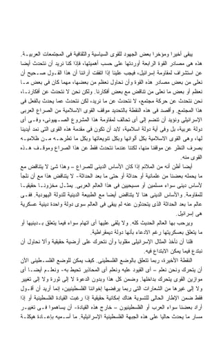 ‫ﻴﺒﻘﻰ ﺃﺨﻴﺭﺍ ﻭﻤﺅﺨﺭﺍ ﺒﻌﺽ ﺍﻟﺠﻬﻭﺩ ﻟﻠﻘﻭﻯ ﺍﻟﺴﻴﺎﺴﻴﺔ ﻭﺍﻟﺜﻘﺎﻓﻴﺔ ﻓﻰ ﺍﻟﻤﺠﺘﻤﻌﺎﺕ ﺍﻟﻌﺭﺒﻴـﺔ.‬
                                                                ‫ﹰ‬       ‫ﹰ‬
‫ﻫﺫﻩ ﻫﻰ ﻤﺼﺎﺩﺭ ﺍﻟﻘﻭﺓ ﺍﻟﺭﺍﺒﻌﺔ ﺃﻭﺭﺩﺘﻬﺎ ﻋﻠﻰ ﺤﺴﺏ ﺃﻫﻤﻴﺘﻬﺎ، ﻓﺈﺫﺍ ﻜﻨﺎ ﻨﺭﻴﺩ ﺃﻥ ﻨﺘﺤﺩﺙ ﺃﻴﻀﺎ‬
‫ﹰ‬
‫ﻋﻥ ﺍﺴﺘﺸﺭﺍﻑ ﻟﻤﻘﺎﻭﻤﺔ ﺇﺴﺭﺍﺌﻴل، ﻓﻴﺠﺏ ﻋﻠﻴﻨﺎ ﺇﺫﺍ ﺍﺘﻔﻘﺕ ﺁﺭﺍﺌﻨﺎ ﺃﻥ ﻫﺫﺍ ﺍﻟﻘـﻭل ﺼـﺤﻴﺢ ﺃﻥ‬
‫ﻨﻌﻠﻰ ﻤﻥ ﺒﻌﺽ ﻤﺼﺎﺩﺭ ﻫﺫﻩ ﺍﻟﻘﻭﺓ ﻭﺃﻥ ﻨﺤﺎﻭل ﻨﻌﻅﻡ ﻤﻥ ﺒﻌﻀﻬﺎ، ﻤﻬﻤﺎ ﻜﺎﻥ ﻓﻰ ﺒﻌﺽ ﻤـﺎ‬
‫ﻨﻌﻅﻡ ﺃﻭ ﺒﻌﺽ ﻤﺎ ﻨﻌﻠﻰ ﻤﻥ ﺘﻨﺎﻗﺽ ﻤﻊ ﺒﻌﺽ ﺃﻓﻜﺎﺭﻨﺎ. ﻭﻟﻜﻥ ﻨﺤﻥ ﻻ ﻨﺘﺤﺩﺙ ﻋﻥ ﺃﻓﻜﺎﺭﻨـﺎ،‬
‫ﻨﺤﻥ ﻨﺘﺤﺩﺙ ﻋﻥ ﺤﺭﻜﺔ ﻤﺠﺘﻤﻊ، ﻻ ﻨﺘﺤﺩﺙ ﻋﻥ ﻤﺎ ﻨﺭﻴﺩ، ﻟﻜﻥ ﻨﺘﺤﺩﺙ ﻋﻤﺎ ﻴﺤﺩﺙ ﺒﺎﻟﻔﻌل ﻓﻰ‬
‫ﻫﺫﺍ ﺍﻟﻤﺠﺘﻤﻊ. ﻭﺃﻗﺼﺩ ﻓﻰ ﻫﺫﻩ ﺍﻟﻨﻘﻁﺔ ﺒﺎﻟﺘﺤﺩﻴﺩ ﻤﻭﻗﻑ ﺍﻟﻘﻭﻯ ﺍﻻﺴﻼﻤﻴﺔ ﻤﻥ ﺍﻟﺼﺭﺍﻉ ﺍﻟﻌﺭﺒﻰ‬
‫ﺍﻹﺴﺭﺍﺌﻴﻠﻰ ﻭﻨﺅﻴﺩ ﺃﻥ ﺘﻨﻀﻡ ﺇﻟﻰ ﺃﻯ ﺘﺤﺎﻟﻑ ﻟﻤﻘﺎﻭﻤﺔ ﻫﺫﺍ ﺍﻟﻤﺸﺭﻭﻉ ﺍﻟﺼـﻬﻴﻭﻨﻰ، ﻭﻓـﻰ ﺃﻯ‬
‫ﺩﻭﻟﺔ ﻋﺭﺒﻴﺔ، ﺒل ﻭﻓﻰ ﺃﻴﺔ ﺩﻭﻟﺔ ﺍﺴﻼﻤﻴﺔ، ﻻﺒﺩ ﺃﻥ ﺘﻜﻭﻥ ﻓﻰ ﻤﻘﺩﻤﺔ ﻫﺫﻩ ﺍﻟﻘﻭﻯ ﺍﻟﺘﻰ ﻨﻤﺩ ﺃﻴﺩﻴﻨﺎ‬
‫ﻟﻬﺎ، ﻭﻫﻰ ﺍﻟﻘﻭﻯ ﺍﻻﺴﻼﻤﻴﺔ ﺒﻜل ﺃﻟﻭﺍﻨﻬﺎ ﻭﺒﻜل ﺘﻨﻭﻴﻌﺎﺘﻬﺎ ﻭﺒﻜل ﻤﺎ ﺘﻁﺭﺤـﻪ ﻤـﻥ ﻅﻼﻤﻴـﻪ‬
‫ﺒﺼﺭﻑ ﺍﻟﻨﻅﺭ ﻋﻥ ﻤﻭﻗﻔﻨﺎ ﻤﻨﻬﺎ، ﻟﻜﻨﻨﺎ ﻋﻨﺩﻤﺎ ﻨﺘﺤﺩﺙ ﻓﻘﻁ ﻋﻥ ﻫﺫﺍ ﺍﻟﺼﺭﺍﻉ ﻭﻤﻭﻗـﻑ ﻫـﺫﻩ‬
                                                                            ‫ﺍﻟﻘﻭﻯ ﻤﻨﻪ.‬
‫ﺃﻴﻀﺎ ﺃﻅﻥ ﺃﻨﻪ ﻤﻥ ﺍﻟﻤﻼﺌﻡ ﺇﺫﺍ ﻜﺎﻥ ﺍﻷﺴﺎﺱ ﺍﻟﺩﻴﻨﻰ ﻟﻠﺼﺭﺍﻉ – ﻭﻫﺫﺍ ﺸﺊ ﻻ ﻴﺘﻨﺎﻗﺽ ﻤﻊ‬     ‫ﹰ‬
‫ﻤﺎ ﻴﺤﻤﻠﻪ ﺒﻌﻀﻨﺎ ﻤﻥ ﻋﻠﻤﺎﻨﻴﺔ ﺃﻭ ﺤﺩﺍﺜﺔ ﺃﻭ ﺤﺘﻰ ﻤﺎ ﺒﻌﺩ ﺍﻟﺤﺩﺍﺜﺔ- ﻻ ﻴﺘﻨﺎﻗﺽ ﻫﺫﺍ ﻤﻊ ﺃﻥ ﻨﻠﺠﺄ‬
‫ﻷﺴﺎﺱ ﺩﻴﻨﻰ ﺴﻭﺍﺀ ﻤﺴﻠﻤﻴﻥ ﺃﻭ ﻤﺴﻴﺤﻴﻴﻥ ﻓﻰ ﻫﺫﺍ ﺍﻟﻌﺎﻟﻡ ﺍﻟﻌﺭﺒﻰ. ﻴﻤﺜـل ﻤﺨﺯﻭﻨـﺎ ﺤﻘﻴﻘﻴـﺎ‬
‫ﹰ‬         ‫ﹰ‬
‫ﻟﻠﻤﻘﺎﻭﻤﺔ. ﻭﺍﻷﺴﺎﺱ ﺍﻟﺩﻴﻨﻰ ﻫﻨﺎ ﻻ ﻴﺘﻨﺎﻗﺽ ﺃﻴﻀﺎ ﻤﻊ ﺍﻟﻁﺒﻴﻌﺔ ﺍﻟﺩﻴﻨﻴﺔ ﻟﻠﺩﻭﻟﺔ ﺍﻟﻴﻬﻭﺩﻴﺔ. ﻓﻔـﻰ‬
                                          ‫ﹰ‬
‫ﻋﺎﻟﻡ ﻤﺎ ﺒﻌﺩ ﺍﻟﺤﺩﺍﺜﺔ ﺍﻟﺫﻯ ﻴﺘﺤﺩﺜﻭﻥ ﻋﻨﻪ ﻟﻡ ﻴﺒﻘﻰ ﻓﻰ ﺍﻟﻌﺎﻟﻡ ﺴﻭﻯ ﺩﻭﻟﺔ ﻭﺍﺤﺩﺓ ﺩﻴﻨﻴﺔ ﻋﺴﻜﺭﻴﺔ‬
                                                                          ‫ﻫﻰ ﺇﺴﺭﺍﺌﻴل.‬
‫ﻭﻴﺭﺤﺏ ﺒﻬﺎ ﺍﻟﻌﺎﻟﻡ ﺍﻟﺤﺩﻴﺙ ﻜﻠﻪ. ﻭﻻ ﻴﻠﻘﻰ ﻋﻠﻴﻬﺎ ﺃﻯ ﺍﺘﻬﺎﻡ ﺴﻭﺍﺀ ﻓﻴﻤﺎ ﻴﺘﻌﻠﻕ ﺒـﺩﻴﻨﻴﻬﺎ ﺃﻭ‬
                                  ‫ﻤﺎ ﻴﺘﻌﻠﻕ ﺒﻌﺴﻜﺭﻴﺘﻬﺎ ﺭﻏﻡ ﺍﻻﺩﻋﺎﺀ ﺒﺄﻨﻬﺎ ﺩﻭﻟﺔ ﺩﻴﻤﻘﺭﺍﻁﻴﺔ.‬
‫ﻓﻠﻨﺎ ﺃﻥ ﻨﺄﺨﺫ ﺍﻟﻤﺜﺎل ﺍﻹﺴﺭﺍﺌﻴﻠﻰ ﻤﻘﻠﻭﺒﺎ ﻭﺃﻥ ﻨﺘﺤﺭﻙ ﻋﻠﻰ ﺃﺭﻀﻴﺔ ﺤﻘﻴﻘﻴﺔ ﻭﺃﻻ ﻨﺤﺎﻭل ﺃﻥ‬
                                                ‫ﹰ‬
                                                           ‫ﻨﺒﺘﺩﻉ ﻓﻴﻤﺎ ﻴﻤﻜﻥ ﺍﻻﺒﺘﺩﺍﻉ ﻓﻴﻪ.‬
‫ﺍﻟﻨﻘﻁﺔ ﺍﻷﺨﻴﺭﺓ، ﺭﺒﻤﺎ ﺘﺘﻌﻠﻕ ﺒﺎﻟﻭﻀﻊ ﺍﻟﻔﻠﺴﻁﻴﻨﻰ. ﻜﻴﻑ ﻴﻤﻜﻥ ﻟﻠﻭﻀﻊ ﺍﻟﻔﻠﺴـﻁﻴﻨﻰ ﺍﻵﻥ‬
‫ﺃﻥ ﻴﺘﺤﺭﻙ ﻭﻨﺤﻥ ﻨﻌﻠﻡ – ﺃﻯ ﺍﻟﻘﻴﻭﺩ ﻋﻠﻴﻪ ﻭﻨﻌﻠﻡ ﺃﻯ ﺍﻟﻤﺤﺎﺫﻴﺭ ﺘﺤﻴﻁ ﺒﻪ- ﻭﻨﻌﻠـﻡ ﺃﻴﻀـﺎ ﺃﻯ‬
     ‫ﹰ‬
‫ﻤﻭﺍﺯﻴﻥ ﺍﻟﻘﻭﻯ ﻴﺘﺤﺭﻙ ﺒﺩﺍﺨﻠﻬﺎ. ﻭﻀﻤﻥ ﻜل ﻫﺫﺍ ﻭﺒﺩﻭﻥ ﺍﻟﺩﻋﻭﺓ ﻻ ﺇﻟﻰ ﺜﻭﺭﺓ ﻭﻻ ﺇﻟﻰ ﺘﻐﻴﻴﺭ‬
‫ﻭﻻ ﺇﻟﻰ ﻏﻴﺭﻫﺎ ﻤﻥ ﺍﻟﺸﻌﺎﺭﺍﺕ ﺍﻟﺘﻰ ﺭﺒﻤﺎ ﻴﺭﻓﻀﻬﺎ ﺇﺨﻭﺍﻨﻨﺎ ﺍﻟﻔﻠﺴﻁﻴﻨﻴﻴﻥ، ﺇﻨﻤﺎ ﺃﺭﻴﺩ ﺃﻥ ﺃﻗـﻭل‬
‫ﻓﻘﻁ ﻀﻤﻥ ﺍﻹﻁﺎﺭ ﺍﻟﺤﺎﻟﻰ ﻟﻠﺘﺴﻭﻴﺔ ﻫﻨﺎﻙ ﺇﻤﻜﺎﻨﻴﺔ ﺤﻘﻴﻘﻴﺔ ﺇﺫﺍ ﺭﻏﺒﺕ ﺍﻟﻘﻴﺎﺩﺓ ﺍﻟﻔﻠﺴﻁﻴﻨﻴﺔ ﺃﻭ ﺇﺫﺍ‬
‫ﺃﺭﺍﺩ ﺒﻌﻀﻨﺎ ﺴﻭﺍﺀ ﺍﻟﻌﺭﺏ ﺃﻭ ﺍﻟﻔﻠﺴﻁﻴﻨﻴﻭﻥ – ﺨﺎﺭﺝ ﻫﺫﻩ ﺍﻟﻘﻴﺎﺩﺓ- ﺃﻥ ﻴﺴﺎﻫﻤﻭﺍ ﻓـﻰ ﺘﻐﻴﻴـﺭ‬
‫ﻤﺴﺎﺭ ﻤﺎ ﻴﺤﺩﺙ ﺤﺎﻟﻴﺎ ﻋﻠﻰ ﻫﺫﻩ ﺍﻟﺠﺒﻬﺔ ﺍﻟﻔﻠﺴﻁﻴﻨﻴﺔ ﺍﻹﺴﺭﺍﺌﻴﻠﻴﺔ. ﻤﺎ ﺃﺴـﻤﻴﻪ ﺒﺈﻋـﺎﺩﺓ ﻫﻴﻜﻠـﺔ‬
                                                                   ‫ﹰ‬
 