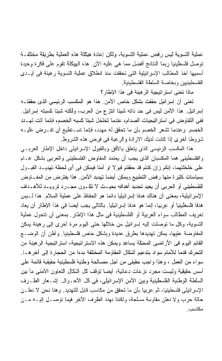 ‫ﻋﻤﻠﻴﺔ ﺍﻟﺘﺴﻭﻴﺔ ﻟﻴﺱ ﺭﻓﺽ ﻋﻤﻠﻴﺔ ﺍﻟﺘﺴﻭﻴﺔ، ﻭﻟﻜﻥ ﺇﻋﺎﺩﺓ ﻫﻴﻜﻠﺔ ﻫﺫﻩ ﺍﻟﻌﻤﻠﻴﺔ ﺒﻁﺭﻴﻘﺔ ﻤﺨﺘﻠﻔـﺔ‬
‫ﺘﻭﺼل ﻓﻠﺴﻁﻴﻨﻴﺎ ﺭﺒﻤﺎ ﺍﻟﻨﺘﺎﺌﺞ ﺃﻓﻀل ﻤﻤﺎ ﻫﻰ ﻋﻠﻴﻪ ﺍﻵﻥ. ﻫﺫﻩ ﺍﻟﻬﻴﻜﻠﺔ ﺘﻘﻭﻡ ﻋﻠﻰ ﻓﻜﺭﺓ ﻭﺤﻴﺩﺓ‬
                                                                       ‫ﹰ‬
‫ﺃﺴﻤﻴﻬﺎ ﺃﺨﺫ ﺍﻟﻤﻁﺎﻟﺏ ﺍﻹﺴﺭﺍﺌﻴﻠﻴﺔ ﺍﻟﺘﻰ ﺘﺤﻘﻘﺕ ﻤﻨﺫ ﺍﻨﻁﻼﻕ ﻋﻤﻠﻴﺔ ﺍﻟﺘﺴﻭﻴﺔ ﺭﻫﻴﻨﺔ ﻓﻰ ﺃﻴـﺩﻯ‬
                                                 ‫ﺍﻟﻔﻠﺴﻁﻴﻨﻴﻴﻥ ﻭﺒﺨﺎﺼﺔ ﺍﻟﺴﻠﻁﺔ ﺍﻟﻔﻠﺴﻁﻴﻨﻴﺔ.‬
                                     ‫ﻤﺎﺫﺍ ﺘﻌﻨﻰ ﺍﺴﺘﺭﺍﺘﻴﺠﻴﺔ ﺍﻟﺭﻫﻴﻨﺔ ﻓﻰ ﻫﺫﺍ ﺍﻹﻁﺎﺭ؟‬
‫ﺘﻌﻨﻰ ﺃﻥ ﺇﺴﺭﺍﺌﻴل ﺤﻘﻘﺕ ﺒﺸﻜل ﺨﺎﺹ ﺍﻷﻤﻥ. ﻫﺫﺍ ﻫﻭ ﺍﻟﻤﻜﺴﺏ ﺍﻟﺭﺌﻴﺴﻰ ﺍﻟﺫﻯ ﺤﻘﻘﺘـﻪ‬
‫ﺇﺴﺭﺍﺌﻴل. ﻫﺫﺍ ﺍﻷﻤﻥ ﻟﻴﺱ ﻓﻰ ﺤﺩ ﺫﺍﺘﻪ ﺸﻴﺌﺎ ﺍﻨﺘﺯﻉ ﻤﻥ ﺍﻟﻌﺭﺏ، ﻭﻟﻜﻨﻪ ﺸﻴﺌﺎ ﻜﺴﺒﺘﻪ ﺇﺴﺭﺍﺌﻴل.‬
                ‫ﹰ‬                              ‫ﹰ‬
‫ﻓﻔﻰ ﺍﻟﺘﻔﺎﻭﺽ ﻓﻰ ﺍﺴﺘﺭﺍﺘﻴﺠﻴﺎﺕ ﺍﻟﺼﺩﺍﻡ، ﻋﻨﺩﻤﺎ ﺘﺨﻠﺨل ﺸﻴﺌﺎ ﻜﺴﺒﻪ ﺍﻟﺨﺼﻡ، ﻓﺈﻨﻤﺎ ﺃﺘﺕ ﺘﻬـﺩﺩ‬
                              ‫ﹰ‬
‫ﺍﻟﺨﺼﻡ. ﻭﻋﻨﺩﻤﺎ ﺘﺸﻌﺭ ﺍﻟﺨﺼﻡ ﺒﺄﻥ ﻤﺎ ﺘﺤﻘﻕ ﻟﻪ ﻤﻬﺩﺩ، ﻓﺈﻨﻤﺎ ﺘﺴـﺘﻁﻴﻊ ﺃﻥ ﺘﻔـﺭﺽ ﻋﻠﻴـﻪ‬
                  ‫ﺸﺭﻭﻁﺎ ﺃﺨﺭﻯ ﺇﺫﺍ ﻜﺎﻨﺕ ﻟﺩﻴﻙ ﺍﻻﺭﺍﺩﺓ ﻭﺍﻟﺭﻏﺒﺔ ﻓﻰ ﻓﺭﺽ ﻫﺫﻩ ﺍﻟﺸﺭﻭﻁ.‬   ‫ﹰ‬
‫ﻫﺫﺍ ﺍﻟﻤﻜﺴﺏ ﺍﻟﺭﺌﻴﺴﻰ ﺍﻟﺫﻯ ﻴﺘﻌﻠﻕ ﺒﺎﻷﻓﻕ ﻭﺒﺎﻟﻘﺒﻭل ﺍﻹﺴﺭﺍﺌﻴﻠﻰ ﺩﺍﺨل ﺍﻹﻁﺎﺭ ﺍﻟﻌﺭﺒـﻰ‬
‫ﻭﺍﻟﻔﻠﺴﻁﻴﻨﻰ ﻫﻤﺎ ﺍﻟﻤﻜﺴﺒﺎﻥ ﺍﻟﺫﻯ ﻴﺠﺏ ﺃﻥ ﻴﻌﺘﻤﺩ ﺍﻟﻤﻔﺎﻭﺽ ﺍﻟﻔﻠﺴﻁﻴﻨﻰ ﻭﺍﻟﻌﺭﺒﻰ ﺒﺸﻜل ﻋـﺎﻡ‬
‫ﻋﻠﻰ ﺨﻠﺨﻠﺘﻬﻤﺎ، ﺇﻨﻜﻡ ﺯﺇﻥ ﻜﻨﺘﻡ ﻗﺩ ﺤﻘﻘﺘﻡ ﻗﺒﻭﻻ ﺍﻭ ﺃﻤﻨﺎ ﻓﻴﻤﻜﻥ ﻓﻰ ﺃﻯ ﻟﺤﻅﺔ ﺘﻬﺩﻴـﺩ ﺍﻟﻘﺒـﻭل‬
                                   ‫ﹰ‬         ‫ﹰ‬
‫ﺒﺴﻴﺎﺴﺎﺕ ﻜﺜﻴﺭﺓ ﻤﻨﻬﺎ ﺭﻓﺽ ﺍﻟﺘﻁﺒﻴﻊ ﻭﻴﻤﻜﻥ ﺃﻴﻀﺎ ﺘﻬﺩﻴﺩ ﺍﻷﻤﻥ. ﻫﺫﺍ ﻴﻔﺘﺭﺽ ﻤﻥ ﺍﻟﻤﻔـﺎﻭﺽ‬
                                        ‫ﹰ‬
‫ﺍﻟﻔﻠﺴﻁﻴﻨﻰ ﺃﻭ ﺍﻟﻌﺭﺒﻰ ﺃﻥ ﻴﻌﻴﺩ ﺘﺤﺩﻴﺩ ﺃﻫﺩﺍﻓﻪ ﺒﺤﻴـﺙ ﻻ ﺘﻜـﻭﻥ ﻤﺠـﺭﺩ ﺘﺭﻭﻴـﺩ ﻟﻸﻫـﺩﺍﻑ‬
‫ﺍﻹﺴﺭﺍﺌﻴﻠﻴﺔ، ﺒﻤﻌﻨﻰ ﺃﻥ ﻫﻨﺎﻙ ﻫﺩﻓﺎ ﺇﺴﺭﺍﺌﻴﻠﻴﺎ ﺩﺍﺌﻤﺎ ﻫﻭ ﺍﻟﺤﻔﺎﻅ ﻋﻠﻰ ﻋﻤﻠﻴﺔ ﺍﻟﺴﻼﻡ. ﻫﺫﺍ ﻟـﻴﺱ‬
                                         ‫ﹰ‬     ‫ﹰ‬        ‫ﹰ‬
‫ﻫﺩﻓﺎ ﻓﻠﺴﻁﻴﻨﻴﺎ ﺃﻭ ﻋﺭﺒﻴﹰ، ﺇﻨﻤﺎ ﻫﻭ ﻫﺩﻓﺎ ﺇﺴﺭﺍﺌﻴﻠﻴﺎ. ﺒﺎﻟﺘﺎﻟﻰ ﻴﺠﺏ ﺃﻴﻀﺎ ﻓﻰ ﻫﺫﺍ ﺍﻹﻁﺎﺭ ﺃﻥ ﻴﻌﺎﺩ‬
                      ‫ﹰ‬                    ‫ﹰ‬        ‫ﹰ‬            ‫ﺎ‬       ‫ﹰ‬       ‫ﹰ‬
‫ﺘﻌﺭﻴﻑ ﺍﻟﻤﻁﺎﻟﺏ ﺴﻭﺍﺀ ﺍﻟﻌﺭﺒﻴﺔ ﺃﻭ ﺍﻟﻔﻠﺴﻁﻴﻨﻴﺔ ﻓﻰ ﻤﺜل ﻫﺫﺍ ﺍﻹﻁﺎﺭ. ﺒﻤﻌﻨﻰ ﺃﻥ ﺘﺘﺤﻭل ﻋﻤﻠﻴﺔ‬
‫ﺍﻟﺘﺴﻭﻴﺔ، ﻭﻜل ﻤﺎ ﺘﻭﺼﻠﺕ ﺇﻟﻴﻪ ﺇﺴﺭﺍﺌﻴل ﻤﻥ ﺨﻼﻟﻬﺎ ﺤﺘﻰ ﺍﻟﻴﻭﻡ ﻤﺭﺓ ﺃﺨﺭﻯ ﺇﻟﻰ ﺭﻫﻴﻨﺔ ﻴﻤﻜﻥ‬
‫ﺍﻟﻤﻔﺎﻭﻀﺔ ﻋﻠﻴﻬﺎ، ﻴﻤﻜﻥ ﺘﻬﺩﻴﺩﻫﺎ ﺒﻁﺭﻕ ﻋﺩﻴﺩﺓ ﻭﺒﺸﻜل ﺨﺎﺹ ﻓﻠﺴﻁﻴﻨﻴﺎ. ﻭﺃﻅﻥ ﺃﻥ ﺍﻟﻭﻀـﻊ‬
                    ‫ﹰ‬
‫ﺍﻟﻘﺎﺌﻡ ﺍﻟﻴﻭﻡ ﻓﻰ ﺍﻷﺭﺍﻀﻰ ﺍﻟﻤﺤﺘﻠﺔ ﻴﺴﺎﻋﺩ ﻭﻴﻤﻜﻥ ﻫﺫﻩ ﺍﻻﺴﺘﺭﺍﺘﻴﺠﻴﺔ، ﺍﺴﺘﺭﺍﺘﻴﺠﻴﺔ ﺍﻟﺭﻫﻴﻨﺔ ﻤﻥ‬
‫ﺍﻟﺘﺤﺭﻙ ﻗﺩﻤﺎ ﻟﻸﻤﺎﻡ ﺴﻭﺍﺩ ﺒﺘﺩﻋﻴﻡ ﺃﺸﻜﺎل ﺍﻟﻤﻘﺎﻭﻤﺔ ﺍﻟﻤﺨﺘﻠﻔﺔ ﺒﺩﺀﺍ ﻤﻥ ﺍﻟﺤﺠﺎﺭﺓ ﺇﻟﻰ ﺁﺨﺭﻫـﺎ.‬
                          ‫ﹰ‬                                                ‫ﹰ‬
‫ﺴﻭﺍﺀ ﻤﻥ ﺍﻟﻌﻤل ، ﻭﻫﺫﺍ ﻭﺍﺠﺏ ﺤﻘﻴﻘﻰ ﻤﻥ ﺃﺠل ﻤﺼﺎﻟﺤﺔ ﻭﻁﻨﻴﺔ ﻓﻠﺴﻁﻴﻨﻴﺔ ﺤﻘﻴﻘﻴﺔ ﻗﺎﺌﻤﺔ ﻋﻠﻰ‬
‫ﺃﺴﺱ ﺤﻘﻴﻘﻴﺔ ﻭﻟﻴﺴﺕ ﻤﺠﺭﺩ ﻨﺯﻋﺎﺕ ﺩﻋﺎﺌﻴﺔ، ﺃﻴﻀﺎ ﺘﻭﻗﻑ ﻜل ﺃﺸﻜﺎل ﺍﻟﺘﻌﺎﻭﻥ ﺍﻷﻤﻨﻰ ﻤﺎ ﺒﻴﻥ‬
                                      ‫ﹰ‬
‫ﺍﻟﺴﻠﻁﺔ ﺍﻟﻭﻁﻨﻴﺔ ﺍﻟﻔﻠﺴﻁﻴﻨﻴﺔ ﻭﺒﻴﻥ ﺍﻷﻤﻥ ﺍﻹﺴﺭﺍﺌﻴﻠﻰ، ﻓﻰ ﻜل ﺍﻷﺤـﻭﺍل. ﺇﺸـﻌﺎﺭ ﺍﻟﻁـﺭﻑ‬
‫ﺍﻹﺴﺭﺍﺌﻴﻠﻰ ﻓﻠﺴﻁﻴﻨﻴﹰ، ﺜﻡ ﻋﺭﺒﻴﺎ ﺒﺄﻥ ﻤﺎ ﺘﺤﻘﻕ ﻤﻥ ﻤﻜﺎﺴﺏ ﻗﺎﺒل ﻟﻠﺘﻬﺩﻴﺩ. ﻭﻫﻨﺎ ﻨﺤﻥ ﻻ ﻨﻌﻠـﻥ‬
                                                           ‫ﹰ‬         ‫ﺎ‬
‫ﺤﺎﻟﺔ ﺤﺭﺏ ﻭﻻ ﻨﻌﻠﻥ ﻤﻘﺎﻭﻤﺔ ﻤﺴﻠﺤﺔ، ﻭﻟﻜﻨﻨﺎ ﻨﻬﺩﺩ ﺍﻟﻁﺭﻑ ﺍﻵﺨﺭ ﻓﻴﻤﺎ ﺘﻭﺼـل ﺇﻟﻴـﻪ ﻤـﻥ‬
                                                                              ‫ﻤﻜﺎﺴﺏ.‬
 