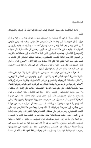 ‫ﺍﻟﻤﻨـﺎﻗـﺸﺎﺕ‬

‫ﺭﻜﺯﺕ ﺍﻟﻤﻨﺎﻗﺸﺎﺕ ﻋﻠﻰ ﺒﻌﺽ ﺍﻟﻘﻀﺎﻴﺎ ﺍﻟﻬﺎﻤﺔ ﺍﻟﺘﻰ ﺘﻨﺎﻭﻟﺘﻬﺎ ﺍﻷﻭﺭﺍﻕ ﺍﻟﺒﺤﺜﻴﺔ ﻭﺍﻟﺘﻌﻘﻴﺒﺎﺕ‬
                                                                             ‫ﻋﻠﻴﻬﺎ‬
‫ﻓﺈﻋﻠﻥ ﺍﺴﺎﻤﺔ ﻋﺭﺍﺒﻰ ﺃﻨﻪ ﻴﺨﺘﻠﻑ ﻤﻊ ﺍﻟﺼﺩﻴﻕ ﻀﻴﺎﺀ ﺭﺸﻭﺍﻥ ﻓﻴﻤﺎ ..... ﺇﻟﻴﻪ ﻭﻋﺭﺝ‬
‫ﺤﻭل ﺍﻵﻤﺎل ﺍﻟﻌﺭﻴﻀﺔ ﺍﻟﺘﻰ ﻴﻌﻘﺩﻫﺎ ﻋﻠﻰ ﺍﻟﻤﻔﺎﻭﺽ ﺍﻟﻔﻠﺴﻁﻴﻨﻰ، ﻭﺜﻘﺘﻪ ﻓﻴﻪ، ﻭﻓﻰ ﻁﺒﻴﻌﻰ‬
‫ﺍﻟﺩﻭﺭ ﺍﻟﺫﻯ ﻴﻨﻬﺽ ﺒﻪ. ﻜﻤﺎ ﺃﺭﻓﺽ ﺩﻋﻭﺓ "ﺭﺸﻭﺍﻥ" ﻟﻤﺴﺎﻨﺩﺘﻪ، ﻭﺍﻟﻭﻗﻭﻑ ﺒﺠﺎﻨﺒﻪ ﻭﺃﺭﻯ ﺃﻥ‬
‫ﺍﻟﺼﻭﺍﺏ ﻗﺩ ﺠﺎﻨﺒﻪ – ﻓﻰ ﻫﺫﺍ ﻜﻠﻪ – ﺇﻟﻰ ﺤﺩ ﻜﺒﻴﺭ. ﻭﺤﺠﺘﻰ ﻓﻰ ﺫﻟﻙ ﻤﺒﻨﻴﺔ ﻋﻠﻰ ﺴﻠﻭﻜﻪ‬
‫)ﺍﻟﻤﻔﺎﻭﺽ( ﺍﻟﻼﻤﺒﺩﺌﻰ، ﻭﻤﺎﻀﻴﻪ ﺍﻟﺴﻴﺎﺴﻰ ﺍﻟﻠﺫﻴﻥ ﺃﺩﻴﺎ – ﻻ ﺸﻙ – ﺇﻟﻰ ﺍﻀﻁﻼﻋﻪ ﺒﺎﻟﺘﻔﺭﻴﻁ‬
‫ﻓﻰ ﺍﻟﺤﻘﻭﻕ ﺍﻟﺘﺎﺭﻴﺨﻴﺔ ﺍﻟﺜﺎﺒﺘﺔ ﻟﻠﺸﻌﺏ ﺍﻟﻔﻠﺴﻁﻴﻨﻰ، ﻭﻨﻬﻭﻀﻪ ﺒﺘﻌﻅﻴﻡ ﺍﻟﺨﺴﺎﺌﺭ ﺍﻟﺘﻰ ﻓﺘﺤﺕ ﻟﻪ‬
‫ﺍﻟﺒﺎﺏ ﻋﻠﻰ ﻤﺼﺭﺍﻋﻴﻪ ﻟﻴﻘﺩﻡ ﻫﺫﺍ ﺍﻟﻜﻡ ﺍﻟﻼ ﻤﺤﺩﻭﺩ ﻤﻥ ﺍﻟﺘﻨﺎﺯﻻﺕ ﻭﺍﻻﻨﺒﻁﺎﺡ ﺍﻟﻤﺯﺭﻯ ﺃﻤﺎﻡ‬
‫ﺍﻟﻌﺩﻭ ﺍﻟﺼﻬﻴﻭﻨﻰ، ﻟﻜﻰ ﻴﻤﻠﻰ ﻋﻠﻴﻪ ﺇﺭﺍﺩﺘﻪ ﻭﺸﺭﻭﻁﻪ، ﻭﻫﻭ ﻓﻰ ﺤﺎل ﻤﻥ ﺍﻹﺫﻋﺎﻥ ﻭﺍﻻﻤﺘﻬﺎﻥ‬
                                   ‫ﺘﻌﺯ ﻋﻠﻰ ﺍﻟﻭﺼﻑ، ﻭﻻ ﻴﺠﺩﻯ ﻓﻰ ﻭﺼﻔﻬﺎ ﻗﻭل ﺍﻟﻘﺎﺌل:-‬
‫ﻟﻘﺩ ﻫﺯﻟﺕ ﺤﺘﻰ ﺒﺩﺍ ﻤﻥ ﻫﺯﺍﻟﻬﺎ ﻋﻀﺎﻫﺎ ﻭﺤﺘﻰ ﺴﺎﻤﻬﺎ ﻜل ﻤﻔﻠﺱ! ﻭﻻ ﻏﺭﺍﺒﺔ ﻓﻰ ﺫﻟﻙ،‬
‫ﻓﺎﻟﻘﻨﻭﺍﺕ ﺍﻟﺴﺭﻴﺔ ﺍﻟﻤﻔﺘﻭﺤﺔ ﺒﺄﻤﺭ ﺍﻟﻌﺩﻭ، ﻭﺍﻻﻨﻔﺭﺍﺩ ﺒﺎﻟﻘﺭﺍﺭ، ﻭﺘﻬﻤﻴﺵ ﺩﻭﺭ ﺍﻟﻤﺠﻠﺱ ﺍﻟﺘﺸﺭﻴﻌﻰ،‬
‫ﻭﺍﻻﺴﺘﻘﻭﺍﺀ ﺒﺄﻋﺩﺍﺌﻨﺎ ﺍﻟﺘﺎﺭﻴﺨﻴﺔ، ﻭﺍﻻﻨﺼﻴﺎﻉ ﻟﺭﺅﺍﻫﻡ ﺍﻻﺴﺘﻌﻤﺎﺭﻴﺔ، ﻭﺘﻘﻭﻴﺔ ﺃﺠﻬﺯﺘﻪ )ﻋﺭﻓﺎﺀ(‬
‫ﺍﻷﻤﻨﻴﺔ، ﻭﺘﺩﺭﻴﺒﻬﺎ ﻓﻰ ﻗﻭﺍﻋﺩ ﺴﺭﻴﺔ ﻟﻭﻜﺎﻟﺔ ﺍﻟﻤﺨﺎﺒﺭﺍﺕ ﺍﻟﻤﺭﻜﺯﻴﺔ ﺍﻷﻤﺭﻴﻜﻴﺔ، ﻭﺘﻌﺎﻭﻨﻬﺎ ﺍﻟﻜﺎﻤل‬
‫ﻤﻌﻬﺎ، ﻭﺘﻤﺩﺩﻫﺎ ﺒﺸﻜل ﻭﺒﺎﺌﻰ ﻋﻠﻰ ﻜﺎﻤل ﺍﻷﺭﺽ ﺍﻟﻔﻠﺴﻁﻴﻨﻴﺔ، ﻭﺩﺃﺒﻬﺎ ﻋﻠﻰ ﺇﻏﻴﺘﺎل ﺍﻟﺭﺍﻴﺩﻜﺎﻟﻴﻴﻥ‬
‫ﻤﻥ ﺍﺒﻨﺎﺀ ﺸﻌﺒﻨﺎ ﺍﻟﻔﻠﺴﻁﻴﻨﻰ، ﻭﺘﺤﻁﻴﻡ ﺇﺭﺍﺩﺘﻪ، ﺃﻤﻼ ﻓﻰ ﺘﺨﻔﻴﺽ ﺴﻘﻔﻪ ﺍﻟﻭﻁﻨﻰ، ﻭﺇﻨﻬﺎﺀ‬
                                     ‫ﹰ‬
‫ﺍﻟﺼﺭﺍﻉ ﻤﻊ ﺍﻟﻌﺩﻭ ﺍﻟﺼﻬﻴﻭﻨﻰ ﻋﻠﻰ ﺍﻟﻨﺤﻭ ﺍﻟﺫﻯ ﻴﺭﻤﻰ ﺇﻟﻴﻪ، ﻨﺎﻫﻴﻙ ﻋﻥ ﺴﻌﻰ ﺍﻟﺯﻤﺭﺓ‬
‫ﺍﻟﻌﺭﻓﺎﺘﻴﺔ ﺍﻟﻤﺤﻤﻭﻡ ﺇﻟﻰ ﺍﻟﺤﺼﻭل ﻋﻠﻰ ﺍﻟﺘﻭﻜﻴﻼﺕ ﺍﻟﺘﺠﺎﺭﺭﻴﺔ ﺍﻷﻤﺭﻴﻜﻴﺔ ﻭﺍﻷﻭﺭﻭﺒﻴﺔ، ﻭﻋﻠﻰ‬
‫ﺍﻟﺘﺼﺎﺭﻴﺢ ﻭﺍﻟﺘﺄﻀﻴﺭﺍﺕ ﻭﺍﻟﻌﻭﻻﺕ ﻭﺒﻁﺎﻗﺎﺕ ﺍﻟـ ....، ﺒﻌﺩ ﺃﻥ ﺤﻭﻟﻭﺍﻡ ﺕ.ﻑ ﻤﻥ ﺤﺭﻜﺔ‬
‫ﺘﺤﺭﺭ ﻭﻁﻨﻰ، ﺇﻟﻰ "ﺠﻨﺩﺭﻤﺔ" ﺇﺴﺭﺍﺌﻴﻠﻴﺔ، ﻜل ﺫﻟﻙ ﻭﺴﻭﺍﻩ ﻴﺠﻌل ﻤﻥ ﻫﺫﺍ ﺍﻟﻤﻔﺎﻭﺽ ﻋﺒﺌﺎ ﻋﻠﻰ‬
      ‫ﹰ‬
‫ﺍﻟﺸﻌﺏ ﺍﻟﻔﻠﺴﻁﻴﻨﻰ، ﻭﻏﺭ ﻤﺅﺘﻤﻥ ﻋﻠﻰ ﻤﺴﺘﻘﺒل ﺍﻟﻘﻀﻴﺔ ﺒﺭﻤﺘﻬﺎ، ﺍﻷﻤﺭ ﺍﻟﺫﻯ ﻴﺘﻌﻴﻥ ﻤﻌﻪ ﺇﻋﺎﺩﺓ‬
‫ﻁﺭﺡ ﻭﺘﺼﻭﺭ ﻋﻠﻰ ﺃﺭﻀﻴﺔ ﺠﺩﻴﺩﺓ ﺘﻤﺎﻤﹰ، ﺤﺘﻰ ﻴﻤﻜﻥ ﺘﺤﺭﻴﺭ ﺍﻟﻘﻀﻴﺔ ﻤﻤﺎ ﺸﺎﺒﻬﺎ ﻤﻥ ﻗﺼﻭﺭ،‬
                                                  ‫ﺎ‬
‫ﻭﺇﺨﺭﺍﺠﻬﺎ ﻤﻥ ﻤﺄﺯﻗﻬﺎ ﺍﻟﺫﻯ ﺘﻤﺕ ﻤﻭﻀﻌﺘﻬﺎ ﻓﻴﻪ، ﻓﻨﺴﺘﺠﻠﻰ – ﻋﻨﺩﺌﺫ – ﺁﻓﺎﻗﻬﺎ ﻭﺭﻫﺎﻨﻬﺎ‬
‫ﺍﻟﺘﺎﺭﻴﺨﻰ ﻋﻠﻰ ﻨﺤﻭ ﺼﺤﻴﺢ، ﻭﻻ ﻨﻤﻰ ﺍﺴﺭﻯ ﺍﻷﻭﻫﺎﻡ ﺍﻟﺘﻰ ﺘﺨﺘﺭﻋﻬﺎ ﺇﺴﺭﺍﺌﻴل ﻭﺘﺭﻭﺠﻬﺎ ﻓﻰ‬
‫ﺃﻭﺴﺎﻁ ﺍﻟﻨﺨﺒﺔ ﺍﻟﻌﺭﺒﻴﺔ، ﻋﻥ ﻋﻠﻤﺎﻨﻴﺎﺘﻬﺎ ﻭﺩﻴﻤﻘﺭﺍﻁﻴﺘﻬﺎ، ﺒﺩﻻ ﻤﻥ ﺍﻟﺤﺩﻴﺙ ﻋﻥ ﻋﻨﺼﺭﻴﺘﻬﺎ‬
                              ‫ﹰ‬
‫ﻭﻁﺒﻴﻌﺘﻬﺎ ﺍﻻﺴﺘﻴﻁﺎﻨﻴﺔ ﺍﻹﺠﻼﺌﻴﺔ، ﻭﻤﺸﺎﺭﻴﻌﻬﺎ ﺍﻟﺘﻭﺴﻴﻌﻴﺔ، ﻤﻭﻅﻔﺔ ﺍﻟﻌﻬﺩ ﺍﻟﻘﺩﻴﻡ ﻜﻠﻪ ﻓﻰ ﺨﺩﻤﺔ‬
 