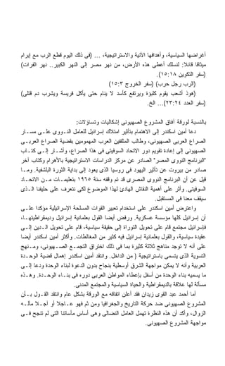 ‫ﺃﻏﺭﺍﻀﻬﺎ ﺍﻟﺴﻴﺎﺴﻴﺔ، ﻭﺃﻫﺩﺍﻓﻬﺎ ﺍﻵﻨﻴﺔ ﻭﺍﻻﺴﺘﺭﺍﺘﻴﺠﻴﺔ، ... )ﻓﻰ ﺫﻟﻙ ﺍﻟﻴﻭﻡ ﻗﻁﻊ ﺍﻟﺭﺏ ﻤﻊ ﺇﺒﺭﺍﻡ‬
‫ﻤﻴﺜﺎﻗﺎ ﻗﺎﺌﻼ: ﻟﻨﺴﻠﻙ ﺃﻋﻁﻰ ﻫﺫﻩ ﺍﻷﺭﺽ، ﻤﻥ ﻨﻬﺭ ﻤﺼﺭ ﺇﻟﻰ ﺍﻟﻨﻬﺭ ﺍﻟﻜﺒﻴﺭ.. ﻨﻬﺭ ﺍﻟﻔﺭﺍﺕ(‬
                                                                         ‫ﹰ‬
                                                             ‫)ﺴﻔﺭ ﺍﻟﺘﻜﻭﻴﻥ ٨١:٥١(.‬
                                       ‫)ﺍﻟﺭﺏ ﺭﺠل ﺤﺭﺏ( )ﺴﻔﺭ ﺍﻟﺨﺭﻭﺝ ٣:٥١(‬
‫)ﻫﻭﺫ ﺃﺸﻌﺏ ﻴﻘﻭﻡ ﻜﻠﺒﺅﺓ ﻭﻴﺭﺘﻔﻊ ﻜﺄﺴﺩ ﻻ ﻴﻨﺎﻡ ﺤﺘﻰ ﻴﺄﻜل ﻓﺭﻴﺴﺔ ﻭﻴﺸﺭﺏ ﺩﻡ ﻗﺘﻠﻰ(‬
                                                        ‫)ﺴﻔﺭ ﺍﻟﻌﺩﺩ ٤٢:٣٢(... ﺍﻟﺦ.‬

                           ‫ﺒﺎﻟﻨﺴﺒﺔ ﻟﻭﺭﻗﺔ ﺁﻓﺎﻕ ﺍﻟﻤﺸﺭﻭﻉ ﺍﻟﺼﻬﻴﻭﻨﻰ ﺇﺸﻜﺎﻟﻴﺎﺕ ﻭﺘﺴﺎﺅﻻﺕ:‬
‫ﺩﻋﺎ ﺃﻤﻴﻥ ﺍﺴﻜﻨﺩﺭ ﺇﻟﻰ ﺍﻻﻫﺘﻤﺎﻡ ﺒﺘﺄﺜﻴﺭ ﺍﻤﺘﻼﻙ ﺇﺴﺭﺍﺌﻴل ﻟﻠﻌﺎﻤل ﺍﻟﻨـﻭﻭﻯ ﻋﻠـﻰ ﻤﺴـﺎﺭ‬
‫ﺍﻟﺼﺭﺍﻉ ﺍﻟﻌﺭﺒﻰ ﺍﻟﺼﻬﻴﻭﻨﻰ، ﻭﻁﺎﻟﺏ ﺍﻟﻤﺜﻘﻔﻴﻥ ﺍﻟﻌﺭﺏ ﺍﻟﻤﻬﻤﻭﻤﻴﻥ ﺒﻘﻀﻴﺔ ﺍﻟﺼﺭﺍﻉ ﺍﻟﻌﺭﺒـﻰ‬
‫ﺍﻟﺼﻬﻴﻭﻨﻰ ﺇﻟﻰ ﺇﻋﺎﺩﺓ ﺘﻘﻭﻴﻡ ﺩﻭﺭ ﺍﻻﺘﺤﺎﺩ ﺍﻟﺴﻭﻓﻴﺘﻰ ﻓﻰ ﻫﺫﺍ ﺍﻟﺼﺭﺍﻉ، ﻭﺃﺸـﺎﺭ ﺇﻟـﻰ ﻜﺘـﺎﺏ‬
‫"ﺍﻟﺒﺭﻨﺎﻤﺞ ﺍﻟﻨﻭﻭﻯ ﺍﻟﻤﺼﺭ" ﺍﻟﺼﺎﺩﺭ ﻋﻥ ﻤﺭﻜﺯ ﺍﻟﺩﺭﺍﺴﺎﺕ ﺍﻻﺴﺘﺭﺍﺘﻴﺠﻴﺔ ﺒﺎﻷﻫﺭﺍﻡ ﻭﻜﺘﺎﺏ ﺁﺨﺭ‬
‫ﺼﺎﺩﺭ ﻤﻥ ﺒﻴﺭﻭﺕ ﻋﻥ ﺘﺄﺜﻴﺭ ﺍﻟﻴﻬﻭﺩ ﻓﻰ ﺭﻭﺴﻴﺎ ﺍﻟﺫﻯ ﻴﻌﻭﺩ ﺇﻟﻰ ﺒﺩﺍﻴﺔ ﺍﻟﺜﻭﺭﺓ ﺍﻟﺒﻠﺸﻔﻴﺔ. ﻭﻤـﺎ‬
‫ﻗﻴل ﻋﻥ ﺃﻥ ﺍﻟﺒﺭﻨﺎﻤﺞ ﺍﻟﻨﻭﻭﻯ ﺍﻟﻤﺼﺭﻯ ﻗﺩ ﺘﻡ ﻭﻗﻔﻪ ﺴﻨﺔ ٥٦٩١ ﺒﺘﻌﻠﻴﻤـﺎﺕ ﻤـﻥ ﺍﻻﺘﺤـﺎﺩ‬
‫ﺍﻟﺴﻭﻓﻴﺘﻰ. ﻭﺃﺜﺭ ﻋﻠﻰ ﺃﻫﻤﻴﺔ ﺍﻟﻨﻘﺎﺵ ﺍﻟﻬﺎﺩﺉ ﻟﻬﺫﺍ ﺍﻟﻤﻭﻀﻭﻉ ﻟﻜﻰ ﻨﺘﻌﺭﻑ ﻋﻠﻰ ﺤﻠﻴﻔﻨﺎ ﺍﻟـﺫﻯ‬
                                                              ‫ﺴﻴﻘﻑ ﻤﻌﻨﺎ ﻓﻰ ﺍﻟﻤﺴﺘﻘﺒل.‬
‫ﻭﺍﻋﺘﺭﺽ ﺃﻤﻴﻥ ﺍﺴﻜﻨﺩﺭ ﻋﻠﻰ ﺍﺴﺘﺨﺩﺍﻡ ﺘﻌﺒﻴﺭ ﺍﻟﻘﻭﺍﺕ ﺍﻟﻤﺴﻠﺤﺔ ﺍﻹﺴﺭﺍﺌﻴﻠﻴﺔ ﻤﺅﻜﺩﺍ ﻋﻠـﻰ‬
       ‫ﹰ‬
‫ﺃﻥ ﺇﺴﺭﺍﺌﻴل ﻜﻠﻬﺎ ﻤﺅﺴﺴﺔ ﻋﺴﻜﺭﻴﺔ. ﻭﺭﻓﺽ ﺃﻴﻀﺎ ﺍﻟﻘﻭل ﺒﻌﻠﻤﺎﻨﻴﺔ ﺇﺴﺭﺍﺌﻴل ﻭﺩﻴﻤﻘﺭﺍﻁﻴﺘﻬـﺎ،‬
                                       ‫ﹰ‬
‫ﻓﺈﺴﺭﺍﺌﻴل ﻤﺠﺘﻤﻊ ﻗﺎﻡ ﻋﻠﻰ ﺘﺤﻭﻴل ﺍﻟﺘﻭﺭﺍﺓ ﺇﻟﻰ ﺤﻘﻴﻘﺔ ﺴﻴﺎﺴﻴﺔ، ﻗﺎﻡ ﻋﻠﻰ ﺘﺤﻭﻴل ﺍﻟـﺩﻴﻥ ﺇﻟـﻰ‬
‫ﻋﻘﻴﺩﺓ ﺴﻴﺎﺴﻴﺔ، ﻭﺍﻟﻘﻭل ﺒﻌﻠﻤﺎﻨﻴﺔ ﺇﺴﺭﺍﺌﻴل ﻓﻴﻪ ﻜﺜﻴﺭ ﻤﻥ ﺍﻟﻤﻐﺎﻟﻁﺎﺕ. ﻭﺃﻜﺜﺭ ﺃﻤﻴﻥ ﺍﺴﻜﻨﺩﺭ ﺃﻴﻀﺎ‬
‫ﹰ‬
‫ﻋﻠﻰ ﺃﻨﻪ ﻻ ﺘﻭﺠﺩ ﻤﻨﺎﻫﺞ ﺜﻼﺜﺔ ﻜﺜﻴﺭﺓ ﺒﻤﺎ ﻓﻰ ﺫﻟﻙ ﺍﺨﺘﺭﺍﻕ ﺍﻟﺘﺠﻤـﻊ ﺍﻟﺼـﻬﻴﻭﻨﻰ، ﻭﻤـﻨﻬﺞ‬
‫ﺍﻟﺘﺴﻭﻴﺔ ﺍﻟﺫﻯ ﻴﺘﺴﻤﻰ ﺒﺎﺴﺘﺭﺍﺘﻴﺠﻴﺔ } ﻤﻥ ﺍﻟﺩﺍﺨل. ﻭﺍﻨﺘﻘﺩ ﺃﻤﻴﻥ ﺍﺴﻜﻨﺩﺭ ﺇﻫﻤﺎل ﻗﻀﻴﺔ ﺍﻟﻭﺤـﺩﺓ‬
‫ﺍﻟﻌﺭﺒﻴﺔ ﻭﺃﻨﻪ ﻻ ﻴﻤﻜﻥ ﻤﻭﺍﺠﻬﺔ ﺍﻟﺸﺭﻕ ﺃﻭﺴﻁﻴﺔ ﺒﻨﺠﺎﺡ ﺒﺩﻭﻥ ﺍﻟﺩﻋﻭﺓ ﻟﺒﻨﺎﺀ ﺍﻟﻭﺤﺩﺓ ﻭﺩﻋﺎ ﺇﻟـﻰ‬
‫ﻤﺎ ﻴﺴﻤﻴﻪ ﺒﻨﺎﺀ ﺍﻟﻭﺤﺩﺓ ﻤﻥ ﺃﺴﻔل ﺒﺈﻋﻁﺎﺀ ﺍﻟﻤﻭﺍﻁﻥ ﺍﻟﻌﺭﺒﻰ ﺩﻭﺭﻩ ﻓﻰ ﺒﻨـﺎﺀ ﺍﻟﻭﺤـﺩﺓ. ﻭﻫـﺫﻩ‬
                         ‫ﻤﺴﺄﻟﺔ ﻟﻬﺎ ﻋﻼﻗﺔ ﺒﺎﻟﺩﻴﻤﻘﺭﺍﻁﻴﺔ ﻭﺍﻟﺤﻴﺎﺓ ﺍﻟﺴﻴﺎﺴﻴﺔ ﻭﺍﻟﻤﺠﺘﻤﻊ ﺍﻟﻤﺩﻨﻰ.‬
‫ﺃﻤﺎ ﺃﺤﻤﺩ ﻋﺒﺩ ﺍﻟﻘﻭﻯ ﺯﻴﺩﺍﻥ ﻓﻘﺩ ﺃﻋﻠﻥ ﺍﺘﻔﺎﻗﻪ ﻤﻊ ﺍﻟﻭﺭﻗﺔ ﺒﺸﻜل ﻋﺎﻡ ﻭﺍﻨﺘﻘﺩ ﺍﻟﻘـﻭل ﺒـﺄﻥ‬
‫ﺍﻟﻤﺸﺭﻭﻉ ﺍﻟﺼﻬﻴﻭﻨﻰ ﻀﺩ ﺤﺭﻜﺔ ﺍﻟﺘﺎﺭﻴﺦ ﻭﺍﻟﺠﻐﺭﺍﻓﻴﺎ ﻭﻤﻥ ﺜﻡ ﻓﻬﻭ ﻋـﺎﺠﻼ ﺃﻭ ﺁﺠـﻼ ﻤﺂﻟـﻪ‬
      ‫ﹰ‬         ‫ﹰ‬
‫ﺍﻟﺯﻭﺍل، ﻭﺃﻜﺩ ﺃﻥ ﻫﺫﻩ ﺍﻟﻨﻅﺭﺓ ﺘﻬﻤل ﺍﻟﻌﺎﻤل ﺍﻟﻨﻀﺎﻟﻰ ﻭﻫﻰ ﺃﺴﺎﺱ ﻤﺄﺴﺎﺘﻨﺎ ﺍﻟﺘﻰ ﻟﻡ ﺘﻨﺠﺢ ﻓـﻰ‬
                                                          ‫ﻤﻭﺍﺠﻬﺔ ﺍﻟﻤﺸﺭﻭﻉ ﺍﻟﺼﻬﻴﻭﻨﻰ.‬
 