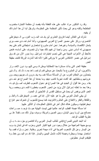 ‫ﻭﻗﺩ ﺭﺩ ﺍﻟﺩﻜﺘﻭﺭ ﻤﺭﺍﺩ ﻏﺎﻟﺏ ﻋﻠﻰ ﻫﺫﻩ ﺍﻟﻨﻘﻁﺔ ﺒﺄﻨﻪ ﻴﻘﺼﺩ ﺃﻥ ﻤﻨﻅﻤﺔ ﺍﻟﺘﺠﺎﺭﺓ ﺴﺘﻀﺭﺏ‬
‫ﺍﻟﻤﻘﺎﻁﻌﺔ ﻭﻟﻜﻨﻪ ﻴﺩﻋﻭ ﺇﻟﻰ ﺒﺤﺙ ﺘﺄﺜﻴﺭ ﺍﻟﻤﻨﻅﻤﺔ ﻋﻠﻰ ﺍﻟﻤﻘﺎﻭﻤﺔ، ﻭﻟﻡ ﻴﻘل ﺃﺒﺩﺍ ﺃﻥ ﻫﺫﺍ ﺃﻤﺎﻡ ﺫﺍﻙ‬
                ‫ﹰ‬
                                                                            ‫ﺃﻭ ﻴﻨﻔﻴﻪ.‬
‫ﺸﺎﺭﻙ ﻓﻰ ﺍﻟﻨﻘﺎﺵ ﺃﻴﻀﺎ ﻓﺎﺭﻭﻕ ﺍﻟﻌﺸﺭﻯ ﺃﻴﻥ ﻴﻘـﻑ ﺍﻟﺤـﺯﺏ ﺍﻟﻌﺭﺒـﻰ ﺍﻟـﺩﻴﻤﻘﺭﺍﻁﻰ‬
                                                          ‫ﹰ‬
‫ﺍﻟﻨﺎﺼﺭﻯ، ﻭﺭﻜﺯ ﻋﻠﻰ ﻤﺼﻴﺭ ﺍﻟﺼﺭﺍﻉ ﺍﻟﻌﺭﺒﻰ ﺍﻟﺼﻬﻴﻭﻨﻰ، ﻭﺃﻨﻨﺎ ﺃﻤﺎﻡ ﺘﺤـﺩﻯ ﻤﺼـﻴﺭﻯ‬
‫ﻴﺸﻤل ﺍﻻﻗﺘﺼﺎﺩ ﻭﺍﻟﺴﻴﺎﺴﺔ ﻭﻏﻴﺭﻫﻤﺎ. ﻨﺤﻥ ﺃﻤﺎﻡ ﻤﺸﺭﻭﻉ ﺍﺴﺘﻌﻤﺎﺭﻯ ﺍﺴﺘﻴﻁﺎﻨﻰ ﻗﺎﺌﻡ ﻋﻠﻰ ﺒﻌﺩ‬
‫ﺼﻬﻴﻭﻨﻰ ﻟﻪ ﺃﺴﺎﺱ ﺩﻴﻨﻰ. ﻭﻤﻥ ﻭﺍﺠﺒﻨﺎ ﺃﻥ ﻨﻔﻬﻡ ﺫﻟﻙ ﺠﻴﺩﺍ ﻭﺃﻥ ﻨﺘﺼﺭﻑ ﻋﻠﻰ ﺃﺴﺎﺴﻪ، ﻓﻨﺤﻥ‬
                                 ‫ﹰ‬
‫ﻨﻼﺤﻅ ﺃﻥ ﺍﻷﺤﺯﺍﺏ ﺍﻟﺩﻴﻨﻴﺔ ﻫﻰ ﺍﻟﺘﻰ ﺘﺤﺴﻡ ﺍﺨﺘﻴﺎﺭﺍﺕ ﺇﺴﺭﺍﺌﻴل. ﻭﻤﺎ ﻴﺩﻭﺭ ﺍﻵﻥ ﻤﻥ ﺘﻔـﻭﻕ‬
‫ﺇﺴﺭﺍﺌﻴل ﻓﻰ ﻋﺼﺭ ﺍﻻﻨﺘﻜﺎﺱ ﺍﻟﻌﺭﺒﻰ ﻻ ﻴﺅﺭﻗﻨﻰ ﻜﺜﻴﺭﺍ ﻷﻨﻪ ﻜﻤﺎ ﺃﺸﺎﺭﺕ ﺍﻟﻭﺭﻗﺔ ﻜﺸﻑ ﺤﻘﻴﻘﺔ‬
                                    ‫ﹰ‬
                                                                              ‫ﺍﻟﻌﺩﻭ.‬
‫ﺤﻘﻴﻘﺔ ﺍﻟﻌﺩﻭ ﺍﻟﺘﻰ ﺒﺩﺃﺕ ﻤﺴﺘﺘﺭﺓ ﺠﺩﺍ ﻟﻠﻤﻁﺎﻟﺒﺔ ﺒﻭﻁﻥ ﻗـﻭﻤﻰ ﻟﻠﻴﻬـﻭﺩ ﺩﻭﻥ ﺍﻻﻀـﺭﺍﺭ‬
                                               ‫ﹰ‬
‫ﺒﺎﻵﺨﺭﻴﻥ، ﺃﻯ ﺃﻥ ﺍﻟﻤﺸﺭﻭﻉ ﺒﺩﺃ ﺒﺎﻟﺒﺤﺙ ﻋﻥ ﻤﻭﻁﺊ ﻗﺩﻡ ﺜﻡ ﺘﺼـﺎﻋﺩ ﺒﻌـﺩ ﺫﻟـﻙ. ﻭﺍﻟـﺫﻴﻥ‬
‫ﻴﺘﺤﺩﺜﻭﻥ ﻤﻥ ﺍﻟﺤﻜﺎﻡ ﺍﻟﻌﺭﺏ ﻋﻥ ﺃﻥ ﺍﻟﻤﺴﺄﻟﺔ ﻤﺴﺄﻟﺔ ﻨﻔﺴـﻴﻪ ﻴﺨـﺩﺭﻭﻥ ﺸـﻌﻭﺒﻬﻡ ﻭﻴﺤﻤـﻭﻥ‬
‫ﻋﺭﻭﺸﻬﻡ ﻭﺴﻠﻁﺎﺘﻬﻡ. ﻟﻘﺩ ﺃﻜﺩﺕ ﺘﺠﺭﺒﺔ ﻜﺎﻤﺏ ﺩﻴﻔﻴﺩ ﻭﻤﺎ ﺒﻌﺩﻫﺎ ﺃﻥ ﻫﺫﺍ ﺍﻟﺼﺭﺍﻉ ﻫﻭ ﺘﺤـﺩﻯ‬
‫ﺒﻘﺎﺀ. ﻭﻤﻥ ﻫﻨﺎ ﺃﻗﻭل ﺃﻥ ﺍﻟﺠﺩﻴﺩ ﻓﻰ ﻫﺫﺍ ﺍﻟﺼﺭﺍﻉ ﻫﻭ ﺩﺨﻭل ﺍﻟﺸﻌﻭﺏ ﻜﻁﺭﻑ ﺃﺼـﻴل ﻓﻴـﻪ،‬
‫ﻭﻫﺫﺍ ﺒﻌﺩ ﻤﺎ ﺘﻌﻠﻨﻪ ﺇﺴﺭﺍﺌﻴل ﺍﻵﻥ ﻴﺯﻴﺩ ﻤﻥ ﺸﻌﻭﺭ ﺍﻟﺸﻌﻭﺏ ﺒﺨﻁﻭﺭﺓ ﺍﻟﺘﺤـﺩﻯ ﻭﺒﻌﻨﺼـﺭﻴﺔ‬
                    ‫ﺍﻟﻌﺩﻭ ﺍﻟﺫﻯ ﻴﺭﻓﺽ ﺃﻯ ﺒﺤﺙ ﻓﻰ ﻤﺴﺘﻘﺒل ﺍﻟﻘﺩﺱ ﺃﻭ ﺍﻟﻼﺠﺌﻴﻥ ﺃﻭ ﺍﻟﺤﺩﻭﺩ.‬
‫ﻟﻥ ﻴﺒﻘﻰ ﺍﻟﺤﺎل ﺍﻟﻌﺭﺒﻰ ﻋﻠﻰ ﻤﺎ ﻫﻭ ﻋﻠﻴﻪ ﺍﻵﻥ. ﺇﻨﻨﺎ ﻓﻰ ﻋﺼـﺭ ﺍﻟﺩﻴﻤﻘﺭﺍﻁﻴـﺔ ﻭﺍﻟﻌﻠـﻡ‬
‫ﻭﺍﻟﺜﻘﺎﻓﺔ ﻭﺍﻟﻔﻜﺭ ﻭﺍﻻﻨﻔﺘﺎﺡ ﻋﻠﻰ ﺍﻟﻌﺎﻟﻡ ﻭﺍﻻﻨﺘﺭﻨﻴﺕ ﻜﻤﺎ ﻴﺴﻤﺢ ﻟﻠﺸﻌﻭﺏ ﺃﻥ ﺘﺘﺤﺭﻙ ﻨﺤﻭ ﺍﻨﺘﺯﺍﻉ‬
            ‫ﺩﻴﻤﻘﺭﺍﻁﻴﺘﻬﺎ، ﻭﺴﻴﻜﻭﻥ ﻫﻨﺎﻙ ﺸﻜل ﺁﺨﺭ ﻓﻰ ﺘﺸﻜﻴل ﺍﻟﺤﻜﻭﻤﺎﺕ ﺃﻭ ﺍﻟﺘﺄﺜﻴﺭ ﻋﻠﻴﻬﺎ.‬
‫ﺃﻤﺎ ﻤﺴﺄﻟﺔ ﻫﻴﻤﻨﺔ ﺍﻟﻘﻁﺏ ﺍﻟﻭﺍﺤﺩ ﻋﺎﻟﻤﻴﺎ ﻓﻬﻰ ﻟﻴﺴﺕ ﺍﻟﻨﻬﺎﻴﺔ ﺤﻴـﺙ ﺘﻭﺠـﺩ ﺼـﺭﺍﻋﺎﺕ‬
                                             ‫ﹰ‬
‫ﻤﺼﺎﻟﺢ ﺒﻴﻥ ﺃﻭﺭﺒﺎ ﻭﺒﻴﻥ ﺍﻟﻴﺎﺒﺎﻥ، ﻭﺒﻴﻥ ﺍﻟﺼﻴﻥ ﻭﺃﻤﺭﻴﻜﺎ، ﻭﺴﻭﻑ ﻴﺅﺜﺭ ﺫﻟﻙ ﻤﺴـﺘﻘﺒﻼ ﻋﻠـﻰ‬
       ‫ﹰ‬
                                                                ‫ﻨﻅﺭﻴﺔ ﺍﻟﻘﻁﺏ ﺍﻟﻭﺍﺤﺩ.‬
‫ﺃﻤﺎ ﺍﻟﺒﻌﺩ ﺍﻟﺩﻴﻨﻰ ﻟﻠﺼﺭﺍﻉ ﻓﺈﻨﻨﻰ ﺃﻁﺎﻟﺏ ﺍﻟﻴﺴﺎﺭ ﺍﻟﻌﺭﺒﻰ ﻭﺃﻨﺎ ﻜﻨﺎﺼﺭﻯ ﺠﺯﺀ ﻤﻨـﻪ ﺒـﺄﻥ‬
‫ﻴﻭﺴﻊ ﺠﺒﻬﺔ ﺍﻟﻤﻭﺍﺠﻬﺔ ﻤﻥ ﺨﻼل ﻭﺠﻭﺩ ﺩﻭﺭ ﻓﻴﻬﺎ ﻟﻠﺘﻴﺎﺭ ﺍﻟﺩﻴﻨﻰ ﻭﺤﺯﺏ ﺍﷲ ﻓﻰ ﻟﺒﻨﺎﻥ ﻴﻨـﻭﺏ‬
‫ﻋﻥ ﺍﻟﻴﺴﺎﺭ ﻭﻋﻥ ﻜل ﺍﻟﺸﻌﻭﺏ ﺍﻟﻌﺭﺒﻴﺔ ﻓﻰ ﺃﺩﺍﺀ ﻤﻬﻤﺔ ﺘﺤﺭﻴﺭ ﻭﻁﻨﻴﺔ. ﻨﺤﻥ ﺒـﺈﺯﺍﺀ ﻗﻀـﻴﺔ‬
‫ﺍﺴﺘﻌﻤﺎﺭ ﻴﻬﺩﺩﻨﺎ ﻭﺴﻴﻁﺭﺓ ﻭﻫﻴﻤﻨﺔ ﻟﻸﺒﺩ، ﺘﺸﻤل ﺍﻟﻴﻤﻴﻥ ﻭﺍﻟﻴﺴﺎﺭ. ﻓﺈﺫﺍ ﺘﻘـﺩﻡ ﺍﻟﻴﻤـﻴﻥ ﺨﻁـﻭﺓ‬
                                                              ‫ﻓﻠﻴﺘﻘﺩﻡ ﺍﻟﻴﺴﺎﺭ ﺨﻁﻭﺘﻴﻥ.‬
 