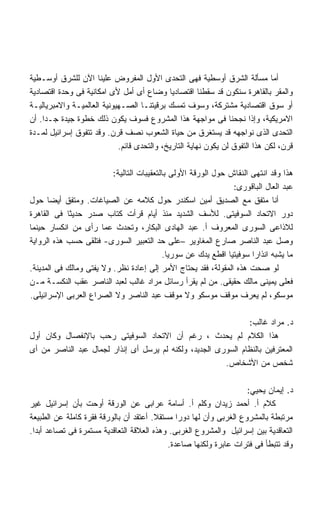 ‫ﺃﻤﺎ ﻤﺴﺄﻟﺔ ﺍﻟﺸﺭﻕ ﺃﻭﺴﻁﻴﺔ ﻓﻬﻰ ﺍﻟﺘﺤﺩﻯ ﺍﻷﻭل ﺍﻟﻤﻔﺭﻭﺽ ﻋﻠﻴﻨﺎ ﺍﻵﻥ ﻟﻠﺸﺭﻕ ﺃﻭﺴـﻁﻴﺔ‬
‫ﻭﺍﻟﻤﻘﺭ ﺒﺎﻟﻘﺎﻫﺭﺓ ﺴﻨﻜﻭﻥ ﻗﺩ ﺴﻘﻁﻨﺎ ﺍﻗﺘﺼﺎﺩﻴﺎ ﻭﻀﺎﻉ ﺃﻯ ﺃﻤل ﻷﻯ ﺍﻤﻜﺎﻨﻴﺔ ﻓﻰ ﻭﺤﺩﺓ ﺍﻗﺘﺼﺎﺩﻴﺔ‬
                                            ‫ﹰ‬
‫ﺃﻭ ﺴﻭﻕ ﺍﻗﺘﺼﺎﺩﻴﺔ ﻤﺸﺘﺭﻜﺔ، ﻭﺴﻭﻑ ﺘﻤﺴﻙ ﺒﺭﻗﻴﺘﻨـﺎ ﺍﻟﺼـﻬﻴﻭﻨﻴﺔ ﺍﻟﻌﺎﻟﻤﻴـﺔ ﻭﺍﻻﻤﺒﺭﻴﺎﻟﻴـﺔ‬
‫ﺍﻻﻤﺭﻴﻜﻴﺔ، ﻭﺇﺫﺍ ﻨﺠﺤﻨﺎ ﻓﻰ ﻤﻭﺍﺠﻬﺔ ﻫﺫﺍ ﺍﻟﻤﺸﺭﻭﻉ ﻓﺴﻭﻑ ﻴﻜﻭﻥ ﺫﻟﻙ ﺨﻁﻭﺓ ﺠﻴﺩﺓ ﺠـﺩﺍ. ﺃﻥ‬
    ‫ﹰ‬
‫ﺍﻟﺘﺤﺩﻯ ﺍﻟﺫﻯ ﻨﻭﺍﺠﻬﻪ ﻗﺩ ﻴﺴﺘﻐﺭﻕ ﻤﻥ ﺤﻴﺎﺓ ﺍﻟﺸﻌﻭﺏ ﻨﺼﻑ ﻗﺭﻥ. ﻭﻗﺩ ﺘﺘﻔﻭﻕ ﺇﺴﺭﺍﺌﻴل ﻟﻤـﺩﺓ‬
                            ‫ﻗﺭﻥ، ﻟﻜﻥ ﻫﺫﺍ ﺍﻟﺘﻔﻭﻕ ﻟﻥ ﻴﻜﻭﻥ ﻨﻬﺎﻴﺔ ﺍﻟﺘﺎﺭﻴﺦ، ﻭﺍﻟﺘﺤﺩﻯ ﻗﺎﺌﻡ.‬

                          ‫ﻫﺫﺍ ﻭﻗﺩ ﺍﻨﺘﻬﻰ ﺍﻟﻨﻘﺎﺵ ﺤﻭل ﺍﻟﻭﺭﻗﺔ ﺍﻷﻭﻟﻰ ﺒﺎﻟﺘﻌﻘﻴﺒﺎﺕ ﺍﻟﺘﺎﻟﻴﺔ:‬
                                                                 ‫ﻋﺒﺩ ﺍﻟﻌﺎل ﺍﻟﺒﺎﻗﻭﺭﻯ:‬
‫ﺃﻨﺎ ﻤﺘﻔﻕ ﻤﻊ ﺍﻟﺼﺩﻴﻕ ﺃﻤﻴﻥ ﺍﺴﻜﻨﺩﺭ ﺤﻭل ﻜﻼﻤﻪ ﻋﻥ ﺍﻟﺼﻴﺎﻏﺎﺕ. ﻭﻤﺘﻔﻕ ﺃﻴﻀﺎ ﺤﻭل‬
      ‫ﹰ‬
‫ﺩﻭﺭ ﺍﻻﺘﺤﺎﺩ ﺍﻟﺴﻭﻓﻴﺘﻰ. ﻟﻸﺴﻑ ﺍﻟﺸﺩﻴﺩ ﻤﻨﺫ ﺃﻴﺎﻡ ﻗﺭﺃﺕ ﻜﺘﺎﺏ ﺼﺩﺭ ﺤﺩﻴﺜﺎ ﻓﻰ ﺍﻟﻘﺎﻫﺭﺓ‬
            ‫ﹰ‬
‫ﻟﻼﺫﺍﻋﻰ ﺍﻟﺴﻭﺭﻯ ﺍﻟﻤﻌﺭﻭﻑ ﺃ. ﻋﺒﺩ ﺍﻟﻬﺎﺩﻯ ﺍﻟﺒﻜﺎﺭ، ﻭﺘﺤﺩﺙ ﻋﻤﺎ ﺭﺃﻯ ﻤﻥ ﺍﻨﻜﺴﺎﺭ ﺤﻴﻨﻤﺎ‬
‫ﻭﺼل ﻋﺒﺩ ﺍﻟﻨﺎﺼﺭ ﺼﺎﺭﻉ ﺍﻟﻤﻐﺎﻭﻴﺭ –ﻋﻠﻰ ﺤﺩ ﺍﻟﺘﻌﺒﻴﺭ ﺍﻟﺴﻭﺭﻯ- ﻓﺘﻠﻘﻰ ﺤﺴﺏ ﻫﺫﻩ ﺍﻟﺭﻭﺍﻴﺔ‬
                                           ‫ﻤﺎ ﻴﺸﺒﻪ ﺍﻨﺫﺍﺭﺍ ﺴﻭﻓﻴﺘﻴﺎ ﺍﻗﻁﻊ ﻴﺩﻙ ﻋﻥ ﺴﻭﺭﻴﺎ.‬
                                                               ‫ﹰ‬      ‫ﹰ‬
‫ﻟﻭ ﺼﺤﺕ ﻫﺫﻩ ﺍﻟﻤﻘﻭﻟﺔ، ﻓﻘﺩ ﻴﺤﺘﺎﺝ ﺍﻷﻤﺭ ﺇﻟﻰ ﺇﻋﺎﺩﺓ ﻨﻅﺭ. ﻭﻻ ﻴﻔﺘﻰ ﻭﻤﺎﻟﻙ ﻓﻰ ﺍﻟﻤﺩﻴﻨﺔ.‬
‫ﻓﻌﻠﻰ ﻴﻤﻴﻨﻰ ﻤﺎﻟﻙ ﺤﻘﻴﻘﻰ. ﻤﻥ ﻟﻡ ﻴﻘﺭﺃ ﺭﺴﺎﺌل ﻤﺭﺍﺩ ﻏﺎﻟﺏ ﻟﻌﺒﺩ ﺍﻟﻨﺎﺼﺭ ﻋﻘﺏ ﺍﻟﻨﻜﺴـﺔ ﻤـﻥ‬
‫ﻤﻭﺴﻜﻭ، ﻟﻡ ﻴﻌﺭﻑ ﻤﻭﻗﻑ ﻤﻭﺴﻜﻭ ﻭﻻ ﻤﻭﻗﻑ ﻋﺒﺩ ﺍﻟﻨﺎﺼﺭ ﻭﻻ ﺍﻟﺼﺭﺍﻉ ﺍﻟﻌﺭﺒﻰ ﺍﻹﺴﺭﺍﺌﻴﻠﻰ.‬

                                                               ‫ﺩ. ﻤﺭﺍﺩ ﻏﺎﻟﺏ:‬
‫ﻫﺫﺍ ﺍﻟﻜﻼﻡ ﻟﻡ ﻴﺤﺩﺙ ، ﺭﻏﻡ ﺃﻥ ﺍﻻﺘﺤﺎﺩ ﺍﻟﺴﻭﻓﻴﺘﻰ ﺭﺤﺏ ﺒﺎﻹﻨﻔﺼﺎل ﻭﻜﺎﻥ ﺃﻭل‬
‫ﺍﻟﻤﻌﺘﺭﻓﻴﻥ ﺒﺎﻟﻨﻅﺎﻡ ﺍﻟﺴﻭﺭﻯ ﺍﻟﺠﺩﻴﺩ، ﻭﻟﻜﻨﻪ ﻟﻡ ﻴﺭﺴل ﺃﻯ ﺇﻨﺫﺍﺭ ﻟﺠﻤﺎل ﻋﺒﺩ ﺍﻟﻨﺎﺼﺭ ﻤﻥ ﺃﻯ‬
                                                        ‫ﺸﺨﺹ ﻤﻥ ﺍﻷﺸﺨﺎﺹ.‬

                                                                    ‫ﺩ. ﺇﻴﻤﺎﻥ ﻴﺤﻴﻲ:‬
‫ﻜﻼﻡ ﺃ. ﺃﺤﻤﺩ ﺯﻴﺩﺍﻥ ﻭﻜﻠﻡ ﺃ. ﺃﺴﺎﻤﺔ ﻋﺭﺍﺒﻰ ﻋﻥ ﺍﻟﻭﺭﻗﺔ ﺃﻭﺤﺕ ﺒﺄﻥ ﺇﺴﺭﺍﺌﻴل ﻏﻴﺭ‬
‫ﻤﺭﺘﺒﻁﺔ ﺒﺎﻟﻤﺸﺭﻭﻉ ﺍﻟﻐﺭﺒﻰ ﻭﺃﻥ ﻟﻬﺎ ﺩﻭﺭﺍ ﻤﺴﺘﻘﻼ. ﺃﻋﺘﻘﺩ ﺃﻥ ﺒﺎﻟﻭﺭﻗﺔ ﻓﻘﺭﺓ ﻜﺎﻤﻠﺔ ﻋﻥ ﺍﻟﻁﺒﻴﻌﺔ‬
                                        ‫ﹰ‬      ‫ﹰ‬
‫ﺍﻟﺘﻌﺎﻗﺩﻴﺔ ﺒﻴﻥ ﺇﺴﺭﺍﺌﻴل ﻭﺍﻟﻤﺸﺭﻭﻉ ﺍﻟﻐﺭﺒﻰ. ﻭﻫﺫﻩ ﺍﻟﻌﻼﻗﺔ ﺍﻟﺘﻌﺎﻗﺩﻴﺔ ﻤﺴﺘﻤﺭﺓ ﻓﻰ ﺘﺼﺎﻋﺩ ﺃﺒﺩﺍ.‬
 ‫ﹰ‬
                                            ‫ﻭﻗﺩ ﺘﺘﺒﻁﺄ ﻓﻰ ﻓﺘﺭﺍﺕ ﻋﺎﺒﺭﺓ ﻭﻟﻜﻨﻬﺎ ﺼﺎﻋﺩﺓ.‬
 