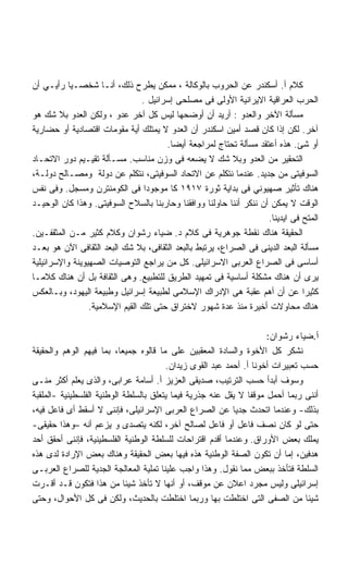 ‫ﻜﻼﻡ ﺃ. ﺃﺴﻜﻨﺩﺭ ﻋﻥ ﺍﻟﺤﺭﻭﺏ ﺒﺎﻟﻭﻜﺎﻟﺔ ، ﻤﻤﻜﻥ ﻴﻁﺭﺡ ﺫﻟﻙ، ﺃﻨـﺎ ﺸﺨﺼـﻴﺎ ﺭﺃﻴـﻲ ﺃﻥ‬
           ‫ﹰ‬
                                ‫ﺍﻟﺤﺭﺏ ﺍﻟﻌﺭﺍﻗﻴﺔ ﺍﻻﻴﺭﺍﻨﻴﺔ ﺍﻷﻭﻟﻰ ﻓﻰ ﻤﺼﻠﺤﻰ ﺇﺴﺭﺍﺌﻴل .‬
‫ﻤﺴﺄﻟﺔ ﺍﻵﺨﺭ ﻭﺍﻟﻌﺩﻭ : ﺃﺭﻴﺩ ﺃﻥ ﺃﻭﻀﺤﻬﺎ ﻟﻴﺱ ﻜل ﺁﺨﺭ ﻋﺩﻭ ، ﻭﻟﻜﻥ ﺍﻟﻌﺩﻭ ﺒﻼ ﺸﻙ ﻫﻭ‬
‫ﺁﺨﺭ. ﻟﻜﻥ ﺇﺫﺍ ﻜﺎﻥ ﻗﺼﺩ ﺃﻤﻴﻥ ﺍﺴﻜﻨﺩﺭ ﺃﻥ ﺍﻟﻌﺩﻭ ﻻ ﻴﻤﺘﻠﻙ ﺃﻴﺔ ﻤﻘﻭﻤﺎﺕ ﺍﻗﺘﺼﺎﺩﻴﺔ ﺃﻭ ﺤﻀﺎﺭﻴﺔ‬
                                       ‫ﺃﻭ ﺸﺊ. ﻫﺫﻩ ﺃﻋﺘﻘﺩ ﻤﺴﺄﻟﺔ ﺘﺤﺘﺎﺝ ﻟﻤﺭﺍﺠﻌﺔ ﺃﻴﻀﺎ.‬
                                        ‫ﹰ‬
‫ﺍﻟﺘﺤﻘﻴﺭ ﻤﻥ ﺍﻟﻌﺩﻭ ﻭﺒﻼ ﺸﻙ ﻻ ﻴﻀﻌﻪ ﻓﻰ ﻭﺯﻥ ﻤﻨﺎﺴﺏ. ﻤﺴـﺄﻟﺔ ﺘﻘﻴـﻴﻡ ﺩﻭﺭ ﺍﻻﺘﺤـﺎﺩ‬
‫ﺍﻟﺴﻭﻓﻴﺘﻰ ﻤﻥ ﺠﺩﻴﺩ. ﻋﻨﺩﻤﺎ ﻨﺘﻜﻠﻡ ﻋﻥ ﺍﻻﺘﺤﺎﺩ ﺍﻟﺴﻭﻓﻴﺘﻰ، ﻨﺘﻜﻠﻡ ﻋﻥ ﺩﻭﻟﺔ ﻭﻤﺼـﺎﻟﺢ ﺩﻭﻟـﺔ،‬
‫ﻫﻨﺎﻙ ﺘﺄﺜﻴﺭ ﺼﻬﻴﻭﻨﻲ ﻓﻰ ﺒﺩﺍﻴﺔ ﺜﻭﺭﺓ ٧١٩١ ﻜﺎ ﻤﻭﺠﻭﺩﺍ ﻓﻰ ﺍﻟﻜﻭﻤﻨﺘﺭﻥ ﻭﻤﺴﺠل. ﻭﻓﻰ ﻨﻔﺱ‬
                                 ‫ﹰ‬
‫ﺍﻟﻭﻗﺕ ﻻ ﻴﻤﻜﻥ ﺃﻥ ﻨﻨﻜﺭ ﺃﻨﻨﺎ ﺤﺎﻭﻟﻨﺎ ﻭﻭﺍﻓﻘﻨﺎ ﻭﺤﺎﺭﺒﻨﺎ ﺒﺎﻟﺴﻼﺡ ﺍﻟﺴﻭﻓﻴﺘﻰ. ﻭﻫﺫﺍ ﻜﺎﻥ ﺍﻟﻭﺤﻴـﺩ‬
                                                                     ‫ﺍﻟﻤﺘﺢ ﻓﻰ ﺍﻴﺩﻴﻨﺎ.‬
‫ﺍﻟﺤﻘﻴﻘﺔ ﻫﻨﺎﻙ ﻨﻘﻁﺔ ﺠﻭﻫﺭﻴﺔ ﻓﻰ ﻜﻼﻡ ﺩ. ﻀﻴﺎﺀ ﺭﺸﻭﺍﻥ ﻭﻜﻼﻡ ﻜﺜﻴﺭ ﻤـﻥ ﺍﻟﻤﺜﻘﻔـﻴﻥ.‬
‫ﻤﺴﺄﻟﺔ ﺍﻟﺒﻌﺩ ﺍﻟﺩﻴﻨﻰ ﻓﻰ ﺍﻟﺼﺭﺍﻉ، ﻴﺭﺘﺒﻁ ﺒﺎﻟﺒﻌﺩ ﺍﻟﺜﻘﺎﻓﻰ، ﺒﻼ ﺸﻙ ﺍﻟﺒﻌﺩ ﺍﻟﺜﻘﺎﻓﻰ ﺍﻵﻥ ﻫﻭ ﺒﻌـﺩ‬
‫ﺃﺴﺎﺴﻰ ﻓﻰ ﺍﻟﺼﺭﺍﻉ ﺍﻟﻌﺭﺒﻰ ﺍﻻﺴﺭﺍﺌﻴﻠﻰ. ﻜل ﻤﻥ ﻴﺭﺍﺠﻊ ﺍﻟﺘﻭﺼﻴﺎﺕ ﺍﻟﺼﻬﻴﻭﻴﻨﺔ ﻭﺍﻹﺴﺭﺍﺌﻴﻠﻴﺔ‬
‫ﻴﺭﻯ ﺃﻥ ﻫﻨﺎﻙ ﻤﺸﻜﻠﺔ ﺃﺴﺎﺴﻴﺔ ﻓﻰ ﺘﻤﻬﻴﺩ ﺍﻟﻁﺭﻴﻕ ﻟﻠﺘﻁﺒﻴﻊ. ﻭﻫﻰ ﺍﻟﺜﻘﺎﻓﺔ ﺒل ﺃﻥ ﻫﻨﺎﻙ ﻜﻼﻤـﺎ‬
‫ﹰ‬
‫ﻜﺜﻴﺭﺍ ﻋﻥ ﺃﻥ ﺃﻫﻡ ﻋﻘﺒﺔ ﻫﻰ ﺍﻹﺩﺭﺍﻙ ﺍﻹﺴﻼﻤﻰ ﻟﻁﺒﻴﻌﺔ ﺇﺴﺭﺍﺌﻴل ﻭﻁﺒﻴﻌﺔ ﺍﻟﻴﻬﻭﺩ، ﻭﺒـﺎﻟﻌﻜﺱ‬    ‫ﹰ‬
                 ‫ﻫﻨﺎﻙ ﻤﺤﺎﻭﻻﺕ ﺃﺨﻴﺭﺓ ﻤﻨﺫ ﻋﺩﺓ ﺸﻬﻭﺭ ﻻﺨﺘﺭﺍﻕ ﺤﺘﻰ ﺘﻠﻙ ﺍﻟﻘﻴﻡ ﺍﻹﺴﻼﻤﻴﺔ.‬

                                                                     ‫ﺃ.ﻀﻴﺎﺀ ﺭﺸﻭﺍﻥ:‬
‫ﻨﺸﻜﺭ ﻜل ﺍﻷﺨﻭﺓ ﻭﺍﻟﺴﺎﺩﺓ ﺍﻟﻤﻌﻘﺒﻴﻥ ﻋﻠﻰ ﻤﺎ ﻗﺎﻟﻭﻩ ﺠﻤﻴﻌﹰ، ﺒﻤﺎ ﻓﻴﻬﻡ ﺍﻟﻭﻫﻡ ﻭﺍﻟﺤﻘﻴﻘﺔ‬
                           ‫ﺎ‬
                                        ‫ﺤﺴﺏ ﺘﻌﺒﻴﺭﺍﺕ ﺃﺨﻭﻨﺎ ﺃ. ﺃﺤﻤﺩ ﻋﺒﺩ ﺍﻟﻘﻭﻯ ﺯﻴﺩﺍﻥ.‬
‫ﻭﺴﻭﻑ ﺃﺒﺩﺃ ﺤﺴﺏ ﺍﻟﺘﺭﺘﻴﺏ، ﺼﺩﻴﻘﻰ ﺍﻟﻌﺯﻴﺯ ﺃ. ﺃﺴﺎﻤﺔ ﻋﺭﺍﺒﻰ، ﻭﺍﻟﺫﻯ ﻴﻌﻠﻡ ﺃﻜﺜﺭ ﻤﻨـﻰ‬
‫ﺃﻨﻨﻰ ﺭﺒﻤﺎ ﺃﺤﻤل ﻤﻭﻗﻔﺎ ﻻ ﻴﻘل ﻋﻨﻪ ﺠﺫﺭﻴﺔ ﻓﻴﻤﺎ ﻴﺘﻌﻠﻕ ﺒﺎﻟﺴﻠﻁﺔ ﺍﻟﻭﻁﻨﻴﺔ ﺍﻟﻔﻠﺴﻁﻴﻨﻴﺔ -ﺍﻟﻤﻠﻘﺒﺔ‬
                                                                ‫ﹰ‬
‫ﺒﺫﻟﻙ- ﻭﻋﻨﺩﻤﺎ ﺍﺘﺤﺩﺙ ﺠﺩﻴﺎ ﻋﻥ ﺍﻟﺼﺭﺍﻉ ﺍﻟﻌﺭﺒﻰ ﺍﻹﺴﺭﺍﺌﻴﻠﻰ، ﻓﺈﻨﻨﻰ ﻻ ﺃﺴﻘﻁ ﺃﻯ ﻓﺎﻋل ﻓﻴﻪ،‬
                                                           ‫ﹰ‬
‫ﺤﺘﻰ ﻟﻭ ﻜﺎﻥ ﻨﺼﻑ ﻓﺎﻋل ﺃﻭ ﻓﺎﻋل ﻟﺼﺎﻟﺢ ﺁﺨﺭ، ﻟﻜﻨﻪ ﻴﺘﺼﺩﻯ ﻭ ﻴﺯﻋﻡ ﺃﻨﻪ –ﻭﻫﺫﺍ ﺤﻘﻴﻘﻰ-‬
‫ﻴﻤﻠﻙ ﺒﻌﺽ ﺍﻷﻭﺭﺍﻕ. ﻭﻋﻨﺩﻤﺎ ﺃﻗﺩﻡ ﺍﻗﺘﺭﺍﺤﺎﺕ ﻟﻠﺴﻠﻁﺔ ﺍﻟﻭﻁﻨﻴﺔ ﺍﻟﻔﻠﺴﻁﻴﻨﻴﺔ، ﻓﺈﻨﻨﻰ ﺃﺤﻘﻕ ﺃﺤﺩ‬
‫ﻫﺩﻓﻴﻥ، ﺇﻤﺎ ﺃﻥ ﺘﻜﻭﻥ ﺍﻟﺼﻔﺔ ﺍﻟﻭﻁﻨﻴﺔ ﻫﺫﻩ ﻓﻴﻬﺎ ﺒﻌﺽ ﺍﻟﺤﻘﻴﻘﺔ ﻭﻫﻨﺎﻙ ﺒﻌﺽ ﺍﻹﺭﺍﺩﺓ ﻟﺩﻯ ﻫﺫﻩ‬
‫ﺍﻟﺴﻠﻁﺔ ﻓﺘﺄﺨﺫ ﺒﺒﻌﺽ ﻤﻤﺎ ﻨﻘﻭل. ﻭﻫﺫﺍ ﻭﺍﺠﺏ ﻋﻠﻴﻨﺎ ﺘﻤﻠﻴﺔ ﺍﻟﻤﻌﺎﻟﺠﺔ ﺍﻟﺠﺩﻴﺔ ﻟﻠﺼﺭﺍﻉ ﺍﻟﻌﺭﺒـﻰ‬
‫ﺇﺴﺭﺍﺌﻴﻠﻰ ﻭﻟﻴﺱ ﻤﺠﺭﺩ ﺍﻋﻼﻥ ﻋﻥ ﻤﻭﻗﻑ، ﺃﻭ ﺃﻨﻬﺎ ﻻ ﺘﺄﺨﺫ ﺸﻴﺌﺎ ﻤﻥ ﻫﺫﺍ ﻓﺘﻜﻭﻥ ﻗـﺩ ﺃﻗـﺭﺕ‬
                             ‫ﹰ‬
‫ﺸﻴﺌﺎ ﻤﻥ ﺍﻟﺼﻔﻰ ﺍﻟﺘﻰ ﺍﺨﺘﻠﻁﺕ ﺒﻬﺎ ﻭﺭﺒﻤﺎ ﺍﺨﺘﻠﻁﺕ ﺒﺎﻟﺤﺩﻴﺙ، ﻭﻟﻜﻥ ﻓﻰ ﻜل ﺍﻷﺤﻭﺍل، ﻭﺤﺘﻰ‬     ‫ﹰ‬
 