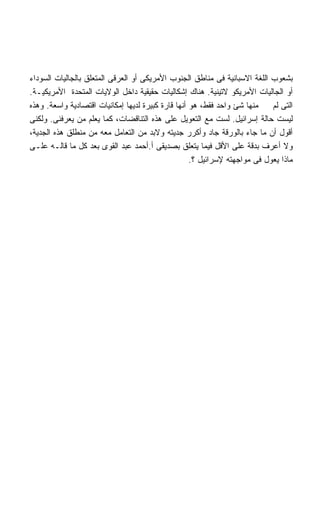 ‫ﺒﺸﻌﻭﺏ ﺍﻟﻠﻐﺔ ﺍﻻﺴﺒﺎﻨﻴﺔ ﻓﻰ ﻤﻨﺎﻁﻕ ﺍﻟﺠﻨﻭﺏ ﺍﻷﻤﺭﻴﻜﻰ ﺃﻭ ﺍﻟﻌﺭﻗﻰ ﺍﻟﻤﺘﻌﻠﻕ ﺒﺎﻟﺠﺎﻟﻴﺎﺕ ﺍﻟﺴﻭﺩﺍﺀ‬
‫ﺃﻭ ﺍﻟﺠﺎﻟﻴﺎﺕ ﺍﻷﻤﺭﻴﻜﻭ ﻻﺘﻴﻨﻴﺔ. ﻫﻨﺎﻙ ﺇﺸﻜﺎﻟﻴﺎﺕ ﺤﻘﻴﻘﻴﺔ ﺩﺍﺨل ﺍﻟﻭﻻﻴﺎﺕ ﺍﻟﻤﺘﺤﺩﺓ ﺍﻷﻤﺭﻴﻜﻴـﺔ.‬
‫ﻤﻨﻬﺎ ﺸﺊ ﻭﺍﺤﺩ ﻓﻘﻁ، ﻫﻭ ﺃﻨﻬﺎ ﻗﺎﺭﺓ ﻜﺒﻴﺭﺓ ﻟﺩﻴﻬﺎ ﺇﻤﻜﺎﻨﻴﺎﺕ ﺍﻗﺘﺼﺎﺩﻴﺔ ﻭﺍﺴﻌﺔ. ﻭﻫﺫﻩ‬    ‫ﺍﻟﺘﻰ ﻟﻡ‬
‫ﻟﻴﺴﺕ ﺤﺎﻟﺔ ﺇﺴﺭﺍﺌﻴل. ﻟﺴﺕ ﻤﻊ ﺍﻟﺘﻌﻭﻴل ﻋﻠﻰ ﻫﺫﻩ ﺍﻟﺘﻨﺎﻗﻀﺎﺕ، ﻜﻤﺎ ﻴﻌﻠﻡ ﻤﻥ ﻴﻌﺭﻓﻨﻰ. ﻭﻟﻜﻨﻰ‬
‫ﺃﻗﻭل ﺃﻥ ﻤﺎ ﺠﺎﺀ ﺒﺎﻟﻭﺭﻗﺔ ﺠﺎﺩ ﻭﺃﻜﺭﺭ ﺠﺩﻴﺘﻪ ﻭﻻﺒﺩ ﻤﻥ ﺍﻟﺘﻌﺎﻤل ﻤﻌﻪ ﻤﻥ ﻤﻨﻁﻠﻕ ﻫﺫﻩ ﺍﻟﺠﺩﻴﺔ،‬
‫ﻭﻻ ﺃﻋﺭﻑ ﺒﺩﻗﺔ ﻋﻠﻰ ﺍﻷﻗل ﻓﻴﻤﺎ ﻴﺘﻌﻠﻕ ﺒﺼﺩﻴﻘﻰ ﺃ.ﺃﺤﻤﺩ ﻋﺒﺩ ﺍﻟﻘﻭﻯ ﺒﻌﺩ ﻜل ﻤﺎ ﻗﺎﻟـﻪ ﻋﻠـﻰ‬
                                                    ‫ﻤﺎﺫﺍ ﻴﻌﻭل ﻓﻰ ﻤﻭﺍﺠﻬﺘﻪ ﻹﺴﺭﺍﺌﻴل ؟.‬
 