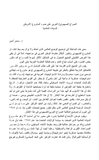 ‫ﺍﻟﺼﺭﺍﻉ ﺍﻟﺼﻬﻴﻭﻨﻰ/ ﺍﻟﻌﺭﺒﻰ ﻋﻠﻰ ﻀﻭﺀ ﺍﻟﻤﺸﺭﻭﻉ ﺍﻷﻤﺭﻴﻜﻰ‬
                                ‫ﻟﻠﺴﻴﺎﺩﺓ ﺍﻟﻌﺎﻟﻤﻴﺔ‬



‫ﺩ. ﺴﻤﻴﺭ ﺃﻤﻴﻥ‬

‫ﺴﻌﻰ ﻫﺫﻩ ﺍﻟﻤﺩﺍﺨﻠﺔ ﺇﻟﻰ ﺘﻭﻀﻴﺢ ﺍﻟﻭﻀﻊ ﺍﻟﻌﺎﻟﻤﻰ ﺍﻟﺫﻯ ﺃﺤﺎﻁ ﻭﻻ ﻴﺯﺍل ﻴﺤـﻴﻁ ﺍﻨﺘﺸـﺎﺭ‬
‫ﺍﻟﻤﺸﺭﻭﻉ ﺍﻟﺼﻬﻴﻭﻨﻰ ﻭﺘﻁﻭﺭ ﺃﺸﻜﺎل ﻤﻘﺎﻭﻤﺔ ﺍﻟﻭﻁﻥ ﺍﻟﻌﺭﺒﻰ ﻓﻰ ﻤﻭﺍﺠﻬﺘﻪ، ﺃﻤﻼ ﻓﻰ ﺃﻥ ﻴﻠﻘﻰ‬
‫ﻫﺫﺍ ﺍﻟﻌﺭﺽ ﺍﻟﺘﻜﻤﻴﻠﻰ ﻟﻠﻤﻨﻬﺞ ﺍﻟﻤﻌﻤﻭل ﺒﻪ ﻓﻰ ﺍﻟﺘﺤﺎﻟﻴل ﺍﻷﻜﺜﺭ ﺸﻴﻭﻋﺎ ﻟﻠﺼـﺭﺍﻉ ﺍﻟﻤـﺫﻜﻭﺭ‬
                      ‫ﹰ‬
           ‫ﺒﻌﺽ ﺍﻟﻀﻭﺀ ﻋﻠﻰ ﺃﺴﺒﺎﺏ ﻨﺠﺎﺡ ﺍﻟﻌﺩﻭ ﻭﻋﺩﻡ ﻓﻌﺎﻟﻴﺔ ﺍﻟﻤﻘﺎﻭﻤﺔ ﺍﻟﻌﺭﺒﻴﺔ ﺤﺘﻰ ﺍﻟﻴﻭﻡ.‬
‫ﻴﻘﻭﻡ ﺇﺫﻥ ﺍﻟﻤﻨﻬﺞ ﺍﻟﺫﻯ ﺍﻗﺘﺭﺤﻪ ﻫﻨﺎ ﻋﻠﻰ ﻗﻠﺏ ﻨﻅﺎﻡ ﺍﻟﺘﺴﻠﺴل ﻓـﻰ ﻋـﺭﺽ ﺍﻷﻤـﻭﺭ.‬
‫ﻓﺎﻟﺘﺤﺎﻟﻴل ﺍﻟﺩﺍﺭﺠﺔ ﺘﻨﻁﻠﻕ ﺒﺎﻟﻨﻅﺭ ﻓﻰ ﻁﺒﻴﻌﺔ ﺍﻟﻤﺸﺭﻭﻉ ﺍﻟﺼﻬﻴﻭﻨﻰ )ﻭﻫﻭ ﻤﺸﺭﻭﻉ ﺍﺴـﺘﻴﻁﺎﻨﻰ‬
‫ﺘﻭﺴﻌﻰ ﺩﻭﻥ ﺤﺩﻭﺩ ﻤﺤﺩﻭﺩﺓ( ﻭﺩﺭﺍﺴﺔ ﺍﻻﺴﺘﺭﺍﺘﻴﺠﻴﺎﺕ ﺍﻟﻌﺭﺒﻴﺔ ﻓﻰ ﻤﻭﺍﺠﻬﺘﻪ )ﺴـﻭﺍﺀ ﺃﻜﺎﻨـﺕ‬
‫ﺍﺴﺘﺭﺍﺘﻴﺠﻴﺎﺕ ﻋﺴﻜﺭﻴﺔ ﺃﻡ ﺴﺎﻋﻴﺔ ﺇﻟﻰ "ﺤل ﺴﻠﻤﻰ"(. ﺜﻡ ﻴﻨﻅﺭ ﺇﻟﻰ ﺍﻟﻘﻭﻯ ﺍﻟﺨﺎﺭﺠﻴﺔ ﻟﻠﻤﻨﻁﻘـﺔ‬
‫)ﺍﻟﻭﻻﻴﺎﺕ ﺍﻟﻤﺘﺤﺩﺓ، ﺃﻭﺭﻭﺒﺎ، ﺍﻻﺘﺤﺎﺩ ﺍﻟﺴﻭﻓﻴﺎﺘﻰ ﺴﺎﺒﻘﹰ، ﻜﺘﻠﺔ ﻋﺩﻡ ﺍﻻﻨﺤﻴﺎﺯ، ﺘﺭﻜﻴـﺎ.. ﺍﻟـﺦ(‬
                                      ‫ﺎ‬
‫ﺒﺎﻋﺘﺒﺎﺭﻫﺎ ﺤﻠﻴﻔﺔ ﺃﺤﺩ ﺍﻟﻁﺭﻓﻴﻥ ﺃﻭ ﻤﺤﺎﻴﺩﺓ ﻁﺒﻘﺎ ﻟﻤﺎ ﺘﺭﺍﻩ ﻤﺼﻠﺤﺘﻬﺎ ﺍﻟﺩﺍﺌﻤﺔ ﺃﻭ ﺍﻟﻅﺭﻓﻴـﺔ. ﻭﻻ‬
                                             ‫ﹰ‬
‫ﺸﻙ ﺃﻥ ﻫﺫﺍ ﺍﻷﺴﻠﻭﺏ ﻗﺩ ﺃﻟﻬﻡ ﻋﺩﺩﺍ ﻤﻥ ﺍﻟﺩﺭﺍﺴﺎﺕ ﺍﻟﻘﻴﻤﺔ ﺍﻟﺘﻰ ﺃﺘﺕ ﺒﺜﻤﺎﺭﻫﺎ ﺤﺘﻰ ﺇﻨﻨﻰ ﻟﻡ ﺃﺠﺩ‬
                                                      ‫ﹰ‬
‫ﺠﺩﻴﺩﺍ ﺃﺴﺘﻁﻴﻊ ﺃﻥ ﺃﻁﺭﺤﻪ ﻓﻰ ﻫﺫﺍ ﺍﻹﻁﺎﺭ. ﺇﻻ ﺃﻥ ﻫﺫﺍ ﺍﻷﺴﻠﻭﺏ ﺍﻟﻁﺒﻴﻌﻰ ﻴﻭﺤﻰ - ﻀﻤﻨﺎ ﺇﻥ‬   ‫ﹰ‬
‫ﻟﻡ ﻴﻜﻥ ﺼﺭﺍﺤﺔ- ﺒﺘﻘﺩﻴﺭ ﻨﺎﻗﺹ ﻨﺎﻗﺼﺎ ﻟﻌﻭﺍﻤل ﺍﻟﺘﻔﺎﻋل ﺒﻴﻥ ﺍﻟﻌﺎﻡ- ﺃﻯ ﺍﻟﻭﻀـﻊ ﺍﻟﻌـﺎﻟﻤﻰ-‬
‫ﻭﺍﻟﺨﺎﺹ- ﺃﻯ ﺍﻟﺼﺭﺍﻉ ﺍﻟﻤﻌﻨﻰ ﻫﻨﺎ. ﻟﺫﻟﻙ ﺭﺃﻴﺕ ﻤﻥ ﺍﻟﻤﻔﻴﺩ ﺍﻟﺘﺭﻜﻴﺯ ﻋﻠﻰ ﻤـﺎ ﻴﺒـﺩﻭ ﻟـﻰ‬
‫ﺍﻟﺴﻤﺎﺕ ﺍﻟﺭﺌﻴﺴﺔ ﻟﻠﻭﻀﻊ ﺍﻟﻌﺎﻟﻤﻰ ﺍﻟﺫﻯ ﺤﻜﻡ ﺘﻁﻭﺭ ﺠﻤﻴﻊ ﺘﺠﻤﻌﺎﺕ ﺍﻟﻜﻭﻥ ﻤﻨﺫ ﻋـﺎﻡ ٥٤٩١‬
                 ‫ﺇﻟﻰ ﺍﻟﻴﻭﻡ، ﺜﻡ ﺘﻤﻭﻀﻊ ﺇﺸﻜﺎﻟﻴﺔ ﺍﻟﺼﺭﺍﻉ ﺍﻟﻌﺭﺒﻰ/ﺍﻟﺼﻬﻴﻭﻨﻰ ﻓﻰ ﻫﺫﺍ ﺍﻹﻁﺎﺭ.‬
‫ﻭﻴﻘﻭﻡ ﻋﺭﺽ ﺍﻷﻭﻀﺎﻉ ﺍﻟﻌﺎﻟﻤﻴﺔ ﺒﺩﻭﺭﻩ ﻋﻠﻰ ﻤﺤﻭﺭ ﺒﺩﺍ ﻟﻰ ﺃﺴﺎﺴﻴﺎ ﺃﻻ ﻭﻫﻭ ﻤﺸـﺭﻭﻉ‬
                    ‫ﹰ‬
‫ﺍﻟﺴﻴﺎﺩﺓ ﺍﻟﻌﺎﻟﻤﻴﺔ ﺍﻟﺫﻯ ﺍﺘﺼﻔﺕ ﺒﻪ ﺴﻴﺎﺴﺔ ﺍﻟﻭﻻﻴﺎﺕ ﺍﻟﻤﺘﺤﺩﺓ ﻤﻨﺫ ﻋﺎﻡ ٥٤٩١. ﻋﻠﻤﺎ ﺒﺄﻥ ﻫـﺫﺍ‬
          ‫ﹰ‬
‫ﺍﻟﻤﺸﺭﻭﻉ ﻗﺩ ﻤﺭ ﺒﻤﺭﺍﺤل ﻤﺘﺘﺎﻟﻴﺔ ﻗﺒل ﻭﺒﻌﺩ ﺴﻘﻭﻁ ﺍﻻﺘﺤﺎﺩ ﺍﻟﺴﻭﻓﻴﺘﻰ، ﻭﺃﻨـﻪ ﻴﻤﺜـل ﻤﺤـﻭﺭ‬
‫ﺍﻟﺼﺭﺍﻋﺎﺕ ﺍﻟﻜﺒﺭﻯ ﺍﻟﺭﺍﻫﻨﺔ ﻭﺍﻟﻤﺴﺘﻘﺒﻠﻴﺔ. ﻭﻋﻠﻤﺎ ﺃﻴﻀﺎ ﺃﻥ ﻟﻬﺫﺍ ﺍﻟﻤﺸـﺭﻭﻉ ﺃﺒﻌـﺎﺩﺍ ﻋﺩﻴـﺩﺓ‬
        ‫ﹰ‬                           ‫ﹰ‬      ‫ﹰ‬
‫ﻤﺘﻜﺎﻤﻠﺔ ﺒﻌﻀﻬﺎ ﻋﺴﻜﺭﻴﺔ )ﺠﻴﻭ ﺍﺴﺘﺭﺍﺘﻴﺠﻴﺔ( ﻭﺴﻴﺎﺴﻴﺔ )ﺠﻴﻭ ﺴﻴﺎﺴﺔ( ﻭﺍﻗﺘﺼـﺎﺩﻴﺔ )ﺍﻟﻌﻭﻟﻤـﺔ‬
‫ﺍﻟﺭﺃﺴﻤﺎﻟﻴﺔ ﺍﻟﻠﻴﺒﺭﺍﻟﻴﺔ(. ﻭﻟﺌﻥ ﻜﻨﺕ ﻗﺩ ﺍﺨﺘﺭﺕ ﺍﻟﺘﺭﻜﻴﺯ ﻋﻠﻰ ﺍﻟﺒﻌﺩ ﺍﻟﺴﻴﺎﺴﻰ/ ﺍﻟﻌﺴﻜﺭﻯ ﻓﻴﺭﺠﻊ‬
 