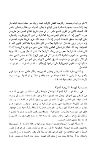 ‫ﻻ ﻴﺘﻡ ﺒﻴﻥ ﻟﻴﻠﺔ ﻭﻀﺤﺎﻫﺎ. ﻭﺍﻟﺘﻭﺤﻴﺩ ﺍﻟﻔﻌﻠﻰ ﻟﻜﻭﻜﺒﻨﺎ ﺘﺤﺕ ﺭﺍﻴﺎﺘﻪ ﻫﻭ ﻋﻤﻠﻴﺔ ﺤﺩﻴﺜﺔ ﺍﻹﻨﺠـﺎﺯ‬
‫ﻭﻤﺎ ﺯﺍﻟﺕ ﻤﻬﺩﺩﺓ ﺒﺼﻭﺭﺓ ﻤﺒﺎﺸﺭﺓ. ﻭﻓﻰ ﺍﻟﻭﺍﻗﻊ ﻻ ﻴﻤﻜﻥ ﺍﻟﺤﺩﻴﺙ ﻋﻥ ﻨﻅﺎﻡ ﺭﺃﺴﻤﺎﻟﻰ ﻋﺎﻟﻤﻰ‬
‫ﻗﺒل ﺍﻟﻨﺼﻑ ﺍﻟﺜﺎﻨﻰ ﻤﻥ ﺍﻟﻘﺭﻥ ﺍﻟﺘﺎﺴﻊ ﻋﺸﺭ. ﺃﻯ ﻓﻰ ﺤﺩﻭﺩ ﺘﺎﺭﻴﺦ ﺍﻨﻔﺘﺎﺡ ﺍﻟﺼﻴﻥ ﻋﻥ ﻁﺭﻴـﻕ‬
‫ﺤﺭﺏ ﺍﻷﻓﻴﻭﻥ )٠٤٨١( ﻭﺍﻨﻔﺘﺎﺡ ﺍﻹﻤﺒﺭﺍﻁﻭﺭﻴﺔ ﺍﻟﻌﺜﻤﺎﻨﻴﺔ ﻓﻰ ﻨﻔﺱ ﺍﻟﺘﺎﺭﻴﺦ ﺘﻘﺭﻴﺒﹰ، ﻭﺍﻟﺴﻴﻁﺭﺓ‬
           ‫ﺎ‬
‫ﻋﻠﻰ ﺍﻟﻬﻨﺩ ﺒﻌﺩ ﺴﺤﻕ ﺍﻨﺘﻔﺎﻀﺔ ﺍﻟﺴﻴﺒﺎﻯ )٧٥٨١(، ﻭﺒﻌﺩ ﺫﻟﻙ ﻏﺯﻭ ﺃﻓﺭﻴﻘﻴﺎ ﺠﻨﻭﺏ ﺍﻟﺼﺤﺭﺍﺀ‬
‫)ﺒﻌﺩ ﻤﺅﺘﻤﺭ ﺒﺭﻟﻴﻥ ٥٨٨١(. ﻓﻬﺫﻩ ﻜﻠﻬﺎ ﺠﻌﻠﺕ ﻤﻥ ﺍﻟﻜﺭﺓ ﺍﻷﺭﻀﻴﺔ ﺤﻘﻼ ﻟﻔﻌل ﻗﺎﻨﻭﻥ ﺍﻟﻘﻴﻤـﺔ‬
                   ‫ﹰ‬
‫ﺍﻟﻤﻌﻭﻟﻤﺔ. ﻭﻤﺎ ﻜﺎﺩ ﺍﻟﻨﻅﺎﻡ ﺍﻟﺭﺃﺴﻤﺎﻟﻰ ﺍﻟﻌﺎﻟﻤﻰ ﻴﺘﺸﻜل ﺤﺘﻰ ﺃﻨﻔﺠﺭ ﻤﻊ ﺍﻟﺜﻭﺭﺓ ﺍﻟﺭﻭﺴﻴﺔ ٧١٩١‬
‫ﺍﻟﺘﻰ ﺃﺤﺩﺜﺕ ﻓﻙ ﺍﺭﺘﺒﺎﻁ ﻤﻌﻪ. ﻭﺭﻏﻡ ﺃﻥ ﻓﻙ ﺍﻻﺭﺘﺒﺎﻁ ﻫﺫﺍ، ﺍﻟﺫﻯ ﺸـﻤل ﺃﻭﺭﻭﺒـﺎ ﺍﻟﺸـﺭﻗﻴﺔ‬
‫ﻭﺍﻟﺼﻴﻥ ﺒﻌﺩ ﺍﻟﺤﺭﺏ ﺍﻟﻌﺎﻟﻤﻴﺔ ﺍﻟﺜﺎﻨﻴﺔ، ﻫﻭ ﺍﻵﻥ ﻓﻰ ﻁﻭﺭ ﺍﻟﺯﻭﺍل ﺇﻻ ﺃﻨﻪ ﺍﺴﺘﻤﺭ ﺜﻤﺎﻨﻴﻥ ﺴﻨﺔ،‬
‫ﺃﻯ ﺃﻜﺜﺭ ﺒﻜﺜﻴﺭ ﻤﻥ ﻤﺭﺤﻠﺔ ﺘﻭﺤﻴﺩ ﺍﻟﺴﻭﻕ ﺍﻟﻌﺎﻟﻤﻰ ﺍﻟﺫﻯ ﻟﻡ ﻴﻌﺵ ﺃﻜﺜﺭ ﻤﻥ ﺜﻼﺜﻴﻥ ﺴﻨﺔ ﻋﺭﻑ‬
‫ﺨﻼﻟﻬﺎ ﺃﺯﻤﺎﺕ ﺍﻟﻘﻭﻯ ﺍﻹﻤﺒﺭﻴﺎﻟﻴﺔ ﻋﻠﻰ ﺃﻨﻭﺍﻋﻬﺎ )ﺒﺭﻴﻁﺎﻨﻴـﺎ، ﺃﻟﻤﺎﻨﻴـﺎ، ﻓﺭﻨﺴـﺎ، ﺍﻟﻭﻻﻴـﺎﺕ‬
                                                                           ‫ﺍﻟﻤﺘﺤﺩﺓ(.‬
‫ﻭﺇﺫﺍ ﻜﺎﻥ ﺴﻘﻭﻁ ﺍﻻﺘﺤﺎﺩ ﺍﻟﺴﻭﻓﻴﺎﺘﻰ ﻭﺘﻁﻭﺭ ﺍﻟﺼﻴﻥ ﻴﻌﺩ ﺒﻨﻅﺎﻡ ﻋﺎﻟﻤﻰ ﻤﻨﺩﻤﺞ ﻨﺴﺒﻴﺎ ﻓﻠﻴﺱ‬
     ‫ﹰ‬
‫ﺒﺎﻟﻀﺭﻭﺭﺓ ﺃﻻ ﻴﻜﻭﻥ ﻫﺫﺍ ﺍﻟﻨﻅﺎﻡ ﻤﻬﺩﺩﺍ ﻤﻥ ﺠﺩﻴﺩ ﺒﺎﻨﻔﺠﺎﺭ ﻤﺒﺎﺸـﺭ ﺃﻭ ﺃﻻ ﻴﻜـﻭﻥ ﻤﺴـﺭﺤﺎ‬
‫ﹰ‬                                                ‫ﹰ‬
                                                ‫ﻷﺯﻤﺎﺕ ﺍﻟﻤﺭﺍﻜﺯ ﺍﻻﻗﺘﺼﺎﺩﻴﺔ ﺍﻟﻤﺘﻨﺎﻓﺴﺔ.‬

                                                  ‫ﺨﺼﻭﺼﻴﺔ ﺍﻟﻬﻴﻤﻨﺔ ﺍﻷﻤﺭﻴﻜﻴﺔ ﺍﻟﺤﺩﻴﺜﺔ‬
‫ﻓﻰ ﻤﺭﺤﻠﺔ ﺍﻟﺭﺃﺴﻤﺎﻟﻴﺔ ﺍﻟﺤﺩﻴﺜﺔ ﺫﺍﺘﻬﺎ ﺘﻅل ﺍﻟﻬﻴﻤﻨﺔ ﺒﺭﺃﻴﻰ ﺍﺴﺘﺜﻨﺎﺀ ﻓﻰ ﺤﻴﻥ ﺃﻥ ﺍﻟﻘﺎﻋـﺩﺓ‬
‫ﻫﻰ ﺍﻟﺘﻨﺎﻓﺱ ﺒﻴﻥ ﺍﻟﻤﺭﺍﻜﺯ. ﻭﺘﻅل ﻫﺫﻩ ﺍﻷﺨﻴﺭﺓ ﻫﺸﺔ ﻭﻏﻴﺭ ﻤﻜﺘﻤﻠﺔ ﺘﻤﺎﻤﺎ، ﻜﻤـﺎ ﺃﻥ ﻭﺤـﺩﺓ‬
                 ‫ً‬
‫ﺍﻟﻨﻅﺎﻡ ﺍﻻﻗﺘﺼﺎﺩﻯ ﺍﻟﻌﺎﻟﻤﻰ ﺘﻅل ﺍﻻﺴﺘﺜﻨﺎﺀ ﻓﻰ ﺤﻴﻥ ﺃﻥ ﺍﻨﻔﺠﺎﺭ ﺍﻟﻨﻅﺎﻡ ﻫﻭ ﺍﻟﻘﺎﻋـﺩﺓ. ﻭﺴـﺒﺏ‬
‫ﺫﻟﻙ ﻫﻭ ﺍﻟﻁﺒﻴﻌﺔ ﺍﻻﺴﺘﻘﻁﺎﺒﻴﺔ ﺍﻟﺘﻰ ﺘﺤﻤﻠﻬﺎ ﺍﻟﺭﺃﺴﻤﺎﻟﻴﺔ ﻓﻰ ﺭﺤﻤﻬـﺎ ﻭﺘﺒﻘـﻰ ﻋـﺎﺠﺯﺓ ﻋـﻥ‬
‫ﺘﺠﺎﻭﺯﻫﺎ. ﻫﺫﻩ ﺍﻟﻤﻘﻭﻟﺔ ﺍﻟﺠﻭﻫﺭﻴﺔ ﻓﻰ ﻤﻘﺘﺭﺤﺎﺘﻰ ﺍﻟﻨﻅﺭﻴﺔ ﺍﻟﻤﺘﻌﻠﻘﺔ ﺒﺎﻟﺭﺃﺴﻤﺎﻟﻴﺔ ﺘﻔﺴﺭ ﺍﻻﻨﻔﺠﺎﺭ‬
‫ﺍﻟﺫﻯ ﻋﺒﺭ ﻋﻥ ﻨﻔﺴﻪ "ﺒﺎﻟﺜﻭﺭﺍﺕ ﺍﻻﺸﺘﺭﺍﻜﻴﺔ"- ﺍﻨﻁﻼﻗﺎ ﻤﻥ ﺭﻓﺽ ﺍﻟﺸﻌﻭﺏ ﺍﻟﻤﻁﺭﻓﺔ ﺍﻟﺨﻀﻭﻉ‬
            ‫ﹼ‬                        ‫ﹰ‬
‫ﻟﻤﻨﻁﻕ ﺍﻟﺘﻭﺴﻊ ﺍﻟﺭﺃﺴﻤﺎﻟﻰ- ﻭﺍﻟﺫﻯ ﺴﻴﻌﺒﺭ ﻋﻥ ﻨﻔﺴﻪ ﻏﺩﺍ ﻤﻥ ﺠﺩﻴﺩ )ﻓﻰ ﺍﻟﺠﻨﻭﺏ ﻭﺍﻟﺸـﺭﻕ(‬
                                  ‫ﹰ‬
                                                     ‫ﺇﺫﺍ ﻤﺎ ﺃﻋﻴﺩ ﺘﺸﻜﻴل ﺍﻟﻨﻅﺎﻡ ﺍﻟﻌﺎﻟﻤﻰ.‬
‫ﺇﻥ ﻤﺴﺄﻟﺔ ﺍﻟﻬﻴﻤﻨﺔ )ﺍﻟﻬﻴﻤﻨﺎﺕ( ﻴﺠﺏ ﺃﻥ ﻴﺤﺩﺩ ﻤﻭﻀﻌﻬﺎ ﻓﻰ ﻫﺫﺍ ﺍﻹﻁـﺎﺭ ﺍﻟـﺫﻯ ﻴﺤـﺩﺩ‬
‫ﻤﻔﺎﻋﻴﻠﻬﺎ. ﺍﻗﺘﺼﺭﺕ ﺍﻟﻬﻴﻤﻨﺔ ﺍﻹﻨﻜﻠﻴﺯﻴﺔ ﺍﻷﻭﻟﻰ -ﻓﻰ ﺍﻟﻘﺭﻥ ﺍﻟﺜﺎﻤﻥ ﻋﺸﺭ- ﻓﻰ ﺍﻟﻭﺍﻗـﻊ ﻋﻠـﻰ‬
‫ﺍﻟﺴﻴﻁﺭﺓ ﻋﻠﻰ ﺍﻟﻌﻼﻗﺎﺕ ﻤﻊ ﺍﻷﻁﺭﺍﻑ ﻓﻰ ﺘﻠﻙ ﺍﻟﻤﺭﺤﻠﺔ )ﺃﻤﺭﻴﻜـﺎ ﻭﺍﻟﺘﺠـﺎﺭﺓ ﻤـﻊ ﺍﻟﺸـﺭﻕ‬
‫ﻭﺍﻟﻬﻨﺩ(. ﺃﻤﺎ ﺃﻭﺭﻭﺒﺎ ﻓﻘﺩ ﺒﻘﻴﺕ ﺨﺎﺭﺝ ﺤﻘل ﻫﺫﻩ ﺍﻟﻬﻴﻤﻨﺔ. ﻭﺤﺘﻰ ﺒﻌﺩ ﻫﺯﻴﻤﺔ ﻨـﺎﺒﻠﻴﻭﻥ ﺃﻋـﺎﺩ‬
 