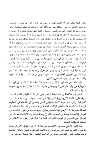 ‫ﻤﺅﺘﻤﺭ ﻓﻴﻴﻨﺎ ﺍﻟﺘﺄﻜﻴﺩ ﻋﻠﻰ ﺃﻥ ﺍﻟﻨﻅﺎﻡ ﺍﻷﻭﺭﻭﺒﻰ ﻴﻘﻭﻡ ﻋﻠﻰ ﺘﻭﺍﺯﻥ ﺍﻟﻘـﻭﻯ ﺍﻟﻘﺎﺭﻴـﺔ )ﻓﺭﻨﺴـﺎ‬
‫ﻭﺒﺭﻭﺴﻴﺎ ﻭﺍﻟﻨﻤﺴﺎ ﻭﺭﻭﺴﻴﺎ(. ﻭﻜﺫﻟﻙ ﺤﺘﻰ ﺒﻌﺩ ﺘﺄﻜﻴﺩ ﺍﻟﺘﻔﻭﻕ ﺍﻹﻨﻜﻠﻴﺯﻯ ﺍﻟﺠﺩﻴﺩ ﺼﻨﺎﻋﻴﺎ ﻭﻤﺎﻟﻴﺎ.‬
  ‫ﹰ‬     ‫ﹰ‬
‫ﻭﺒﻌﺩ ﺃﻥ ﺘﺤﻭﻟﺕ ﺇﻨﺠﻠﺘﺭﺍ ﺇﻟﻰ ﺴﻴﺩﺓ ﻟﻠﺒﺤﺎﺭ، ﻤﺴﻴﻁﺭﺓ ﻜﺫﻟﻙ ﻋﻠﻰ ﻤﺠﻤل ﺍﻟﻨﻅـﺎﻡ ﺍﻟـﺫﻯ ﺒـﺩﺃ‬
‫ﻴﺼﺒﺢ ﻋﺎﻟﻤﻴﹰ، ﻴﺒﻘﻰ ﺃﻥ ﻫﺫﻩ ﺍﻟﻘﻭﻯ ﻅﻠﺕ ﻤﺤـﺩﻭﺩﺓ ﻋﻠـﻰ ﺍﻟﻘـﺎﺭﺓ ﺍﻷﻭﺭﻭﺒﻴـﺔ ﺒﺎﺴـﺘﻘﻼﻟﻴﺔ‬‫ﺎ‬
‫ﺍﻟﺭﺃﺴﻤﺎﻟﻴﺎﺕ ﺍﻟﻘﻭﻤﻴﺔ ﻭﻗﻭﺍﻫﺎ ﺍﻟﻌﺴﻜﺭﻴﺔ، ﻭﻤﺤﺩﻭﺩﺓ ﻓﻴﻤﺎ ﻭﺭﺍﺀ ﺍﻟﻤﺤﻴﻁ ﺒﺘﺸﻜل ﺇﻤﺒﺭﺍﻁﻭﺭﻴـﺎﺕ‬
‫ﺃﻭ ﻤﻨﺎﻁﻕ ﻨﻔﻭﺫ ﺃﺨﺭﻯ. ﻭﺤﺘﻰ ﺍﻟﺴﻴﻁﺭﺓ ﻋﻠﻰ ﺍﻟﺒﺤﺭ ﻭﻀﻌﺕ ﺒﺴﺭﻋﺔ ﻤﻭﻀﻊ ﺍﻟﺘﻬﺩﻴﺩ ﺒﻌﺩ ﺃﻥ‬
‫ﺘﻡ ﺒﻨﺎﺀ ﺃﺴﺎﻁﻴل ﺒﺤﺭﻴﺔ ﺃﺨﺭﻯ. ﺍﻟﻤﺭﺤﻠﺔ ﺍﻟﺜﺎﻨﻴﺔ ﻤﻥ ﺍﻟﻬﻴﻤﻨﺔ ﺍﻟﺒﺭﻴﻁﺎﻨﻴﺔ ﺍﻟﺘﻰ ﺘﺅﺭﺥ ﻋﺎﺩﺓ ﺒﻴﻥ‬
‫٥١٨١-٤١٩١ ﻟﻴﺴﺕ ﻤﻥ ﺫﺍﺕ ﺍﻟﻁﺒﻴﻌﺔ ﺍﻟﺘﻰ ﺘﻨﺴﺏ ﺇﻟﻴﻬﺎ. ﻷﻨﻬﺎ ﻻ ﺘﺘﺠـﺎﻭﺯ ﻤـﺎ ﻴﺴـﻤﻴﻬﺎ‬
‫ﺍﻟﺨﺒﺭﺍﺀ ﺍﻟﻌﺴﻜﺭﻴﻭﻥ ﻓﻰ ﻟﻐﺘﻬﻡ ﺍﻟﺩﺍﺭﺠﺔ "ﺒﺎﻟﻘﻭﺓ ﺍﻟﺒﺤﺭﻴﺔ" )ﺃﻯ ﺍﻟﺴﻠﻁﺔ ﻋﻠﻰ ﺍﻟﺒﺤﺎﺭ( ﻓـﺈﻨﺠﻠﺘﺭﺍ‬
‫ﻻ ﺘﻤﺘﻠﻙ ﺠﻴﺸﺎ ﻤﺅﻫﻼ ﻟﻠﺘﺩﺨل ﻓﻰ ﺍﻟﻘﺎﺭﺓ ﺍﻷﻭﺭﻭﺒﻴﺔ ﻭﻫـﻰ ﻻ ﺘﺴـﺘﻁﻴﻊ ﺃﻥ ﺘﺒﺴـﻁ "ﻗﻭﺘﻬـﺎ‬
                                                                 ‫ﹰ‬        ‫ﹰ‬
‫ﺍﻟﺒﺤﺭﻴﺔ" ﺇﻻ ﻓﻰ ﺍﻟﻤﻨﺎﻁﻕ ﺍﻟﻀﻌﻴﻔﺔ ﻤﺎ ﻭﺭﺍﺀ ﺍﻟﻤﺤﻴﻁ )ﻏﻴﺭ ﻤﺭﻜﺯﻴﺔ ﺭﺃﺴﻤﺎﻟﻴﺔ( ﺤﻴﺙ ﻴﻜـﻭﻥ‬
‫ﺍﻟﺠﺴﻡ ﺍﻟﻌﺴﻜﺭﻯ ﺍﻻﺴﺘﻌﻤﺎﺭﻯ، ﺍﻟﻤﻜﻭﻥ ﺃﺴﺎﺴﺎ ﻤﻥ ﺍﻟﻬﻨﻭﺩ، ﻜﺎﻓﻴﺎ ﻷﺩﺍﺀ ﺍﻟﻤﻬﻤﺔ )ﺘﻘﺭﻴﺒﺎ ﻜﻤﺎ ﻫﻰ‬
          ‫ﹰ‬                ‫ﹰ‬                ‫ﹰ‬
‫ﺍﻟﻴﻭﻡ ﻭﻀﻌﻴﺔ ﻗﻭﺍﺕ ﺍﻟﺘﺩﺨل ﺍﻟﺴﺭﻴﻊ(. ﻭﻤﻥ ﻨﺎﻓل ﺍﻟﻘﻭل ﺃﻥ ﻨﻀﻴﻑ ﺇﻨﻪ ﺒﻌﺩ ﺴﻨﺔ ٠٨٨١ ﻭﻓﻰ‬
‫ﻤﺭﺤﻠﺔ ﻤﺎ ﺒﻴﻥ ﺍﻟﺤﺭﺒﻴﻴﻥ ﺍﻟﻌﺎﻟﻤﻴﺘﻴﻥ ﻟﻡ ﺘﻌﺩ ﺇﻨﻜﻠﺘﺭﺍ ﺘﻤﺎﺭﺱ ﺃﻯ ﻫﻴﻤﻨﺔ ﺴﻴﺎﺴـﻴﺔ ﺃﻭ ﻋﺴـﻜﺭﻴﺔ‬
                                          ‫ﻭﺃﺨﺫﺕ ﺘﻔﻘﺩ ﺘﺩﺭﻴﺠﻴﺎ ﺘﻔﻭﻗﻬﺎ ﺍﻟﺼﻨﺎﻋﻰ ﻭﺍﻟﻤﺎﻟﻰ.‬
                                                                   ‫ﹰ‬
‫ﻫل ﺘﺨﺘﻠﻑ ﻋﻥ ﻫﺫﺍ ﺍﻟﻬﻴﻤﻨﺔ ﺍﻷﻤﺭﻴﻜﻴﺔ ﺍﻟﺠﺩﻴﺩﺓ ﻤﻨﺫ ﺴﻨﺔ ٥٤٩١؟ ﻋﻠﻤﺎ ﺒـﺄﻥ ﺍﻟﻬﻴﻤﻨـﺔ‬
                ‫ﹰ‬
‫ﺍﻷﻤﺭﻴﻜﻴﺔ ﻫﻰ ﺃﻭل ﻤﺤﺎﻭﻟﺔ ﻓﻰ ﺍﻟﺘﺎﺭﻴﺦ ﺘﻁﻭﺭ ﻁﻤﻭﺤﺎ ﻋﺎﻟﻤﻴﺎ ﺸﺎﻤﻼ ﻭﺘﻀﻊ ﺒﺼﻭﺭﺓ ﻤﻨﻬﺠﻴﺔ‬
                      ‫ﹰ‬      ‫ﹰ‬      ‫ﹰ‬         ‫ﹼ‬
                                                                   ‫ﺍﻷﺩﻭﺍﺕ ﺍﻟﻼﺯﻤﺔ ﻟﻪ.‬
‫ﺃﺴﺠل ﺃﻭﻻ ﻤﻼﺤﻅﺔ ﺃﻥ ﻫﺫﻩ ﺍﻟﻬﻴﻤﻨﺔ ﻟﻡ ﺘﻁل ﺤﺘﻰ ﻋﺎﻡ ٠٩٩١ ﺍﻟﻜﻭﻜﺏ ﻜﻠﻪ ﺇﺫ ﻜﺎﻨـﺕ،‬  ‫ﹰ‬
‫ﺒﺩﺍﻴﺔ، ﺘﻁﻭﻴﻘﺎ ﻟﻠﻜﺘﻠﺔ ﺍﻷﻭﺭﻭﺍﺴﻴﻭﻴﺔ "ﺍﻟﺸﻴﻭﻋﻴﺔ" ﺍﻟﺘﻰ ﺃﻋﻠﻨﺕ ﻨﻔﺴﻬﺎ ﺒـﺩﻭﺭﻫﺎ ﻨﻅﺎﻤـﺎ ﺒـﺩﻴﻼ‬
‫ﹰ‬       ‫ﹰ‬                                                                   ‫ﹰ‬
‫"ﺍﺸﺘﺭﺍﻜﻴﺎ". ﻭﺍﻵﻥ -ﺒﻌﺩ ﻋﻭﺩﺓ ﺍﻻﺘﺤﺎﺩ ﺍﻟﺴﻭﻓﻴﺘﻰ ﺍﻟﺴﺎﺒﻕ ﻭﺍﻟﺼﻴﻥ ﺇﻟﻰ ﺍﻻﻨﺩﻤﺎﺝ ﻓﻰ ﺍﻟﻤﻨﻅﻭﻤﺔ‬
                                                                              ‫ﹰ‬
‫ﺍﻟﺭﺃﺴﻤﺎﻟﻴﺔ ﺍﻟﻌﺎﻟﻤﻴﺔ- ﻫل ﺴﺘﺘﻤﻜﻥ ﺍﻟﻭﻻﻴﺎﺕ ﺍﻟﻤﺘﺤﺩﺓ ﻤﻥ ﻀﻤﻬﻤﺎ ﺇﻟﻰ ﻓﻠﻜﻬـﺎ؟ ﻻ ﺍﻋﺘﻘـﺩ ﺃﻥ‬
‫ﺍﻟﻤﺴﺄﻟﺔ ﻤﺤﺴﻭﻤﺔ. ﺒل ﺍﻷﺭﺠﺢ ﺃﻨﻬﺎ ﺴﺘﺼﻁﺩﻡ ﻤﺒﺎﺸﺭﺓ ﺒﻤﻭﺠﺔ ﺠﺩﻴﺩﺓ ﻤﻥ ﺍﻟﻘﻭﻯ ﺍﻟﺩﺍﻓﻌﺔ ﺨﺎﺭﺝ‬
‫ﺍﻟﻤﺭﻜﺯ )ﺍﻨﺘﻔﺎﻀﺎﺕ ﺠﺩﻴﺩﺓ ﻓﻰ ﺍﻟﺠﻨﻭﺏ ﻭﺍﻟﺸﺭﻕ( ﻭﺒﻤﻨﺎﻓﺴﺔ ﻤﺘﺯﺍﻴﺩﺓ ﺍﻻﺤﺘـﺩﺍﻡ ﻓﻴﻤـﺎ ﺒـﻴﻥ‬
‫ﺍﻟﻤﺭﺍﻜﺯ. ﻤﻊ ﺫﻟﻙ ﻴﺒﻘﻰ ﺃﻥ ﺍﻟﻬﻴﻤﻨﺔ ﺍﻷﻤﻴﺭﻜﻴﺔ، ﻜﺎﻨﺕ ﻭﻻ ﺘﺯﺍل ﺃﻗﻭﻯ ﻭﺠﻭﺩﺍ ﺒﻤﺎ ﻻ ﻴﻘﺎﺱ ﻤﻥ‬
                 ‫ﹰ‬
                                                            ‫ﺴﺎﺒﻘﺘﻬﺎ ﺍﻟﺒﺭﻴﻁﺎﻨﻴﺔ ﺍﻟﻭﺤﻴﺩﺓ.‬
‫ﻫﺫﺍ ﺍﻟﺘﻔﻭﻕ ﻻ ﻴﻨﺒﻊ ﺃﺴﺎﺴﺎ ﻤﻥ ﺍﻻﻗﺘﺼﺎﺩ، ﻓﻔﻰ ﺴﻨﺔ ٥٤٩١ ﻜﺎﻥ ﺍﻟﺘﻔﻭﻕ ﺍﻷﻤﺭﻴﻜﻰ ﺴﺎﺤﻘﺎ‬
‫ﹰ‬                                                         ‫ﹰ‬
‫ﺒﻼ ﺠﺩﺍل. ﻓﺎﻟﺤﺭﺏ ﻨﻔﺴﻬﺎ ﺍﻟﺘﻰ ﺩﻤﺭﺕ ﺃﻭﺭﻭﺒﺎ ﻭﺍﻻﺘﺤﺎﺩ ﺍﻟﺴﻭﻓﻴﺘﻰ ﻭﺍﻟﺼﻴﻥ ﻭﺍﻟﻴﺎﺒﺎﻥ، ﻜﺎﻨـﺕ‬
‫ﻓﺭﺼﺔ ﻤﻨﺎﺴﺒﺔ ﻟﺘﻁﻭﺭ ﺘﻜﻨﻭﻟﻭﺠﻰ ﻤﺫﻫل ﻓﻰ ﺍﻟﻭﻻﻴﺎﺕ ﺍﻟﻤﺘﺤﺩﺓ. ﻭﻟﻜﻥ ﺨـﻼل ﻋﻘـﺩﻴﻥ ﻤـﻥ‬
 