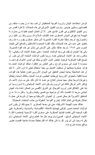 ‫ﺍﻟﺯﻤﺎﻥ ﺍﺴﺘﻁﺎﻋﺕ ﺍﻟﻴﺎﺒﺎﻥ ﻭﺃﻭﺭﻭﺒﺎ ﺍﻟﻐﺭﺒﻴﺔ ﺍﻟﻤﺘﻌﺎﻓﻴﺘﺎﻥ ﺃﻥ ﺘﺼـﺒﺤﺎ ﻤـﻥ ﺠﺩﻴـﺩ ﻤﻨﺎﻓﺴـﻴﻥ‬
‫ﺍﻗﺘﺼﺎﺩﻴﻴﻥ ﻭﻤﺎﻟﻴﻴﻥ ﺠﺩﻴﺩﻴﻥ. ﻭﻟﻡ ﻴﺩﻡ ﺍﻟﺘﻔﻭﻕ ﺍﻷﻤﻴﺭﻜﻰ ﻓﻰ ﻫﺫﻩ ﺍﻟﻤﺠﺎﻻﺕ ﺇﻻ ﻓﺘﺭﺓ ﺃﻗﺼﺭ ﻤﻥ‬
‫ﺯﻤﻥ ﺍﻟﺘﻔﻭﻕ ﺍﻹﻨﻜﻠﻴﺯﻯ ﻓﻰ ﺍﻟﻘﺭﻥ ﺍﻟﺘﺎﺴﻊ ﻋﺸﺭ. ﺇﻻ ﺃﻥ ﺍﻟﻌﺎﻤل ﺍﻟﺠﺩﻴﺩ ﻓﻌﻠﻴﺎ ﻓـﻰ ﻤﻤﺎﺭﺴـﺔ‬
                 ‫ﹰ‬
‫ﺍﻟﻬﻴﻤﻨﺔ ﺇﻨﻤﺎ ﻴﻘﻊ ﻓﻰ ﺍﻟﻤﻴﺩﺍﻥ ﺍﻟﻌﺴﻜﺭﻯ. ﻓﻤﻨﺫ ﺍﻜﺘﺸﺎﻑ ﺍﻟﺴﻼﺡ ﺍﻟﻨـﻭﻭﻯ ﻭﺘﻁـﻭﺭ ﺍﻟﻁﻴـﺭﺍﻥ‬
‫ﻭﺍﻟﺼﻭﺍﺭﻴﺦ، ﻟﻡ ﻴﻌﺩ ﻤﻤﻜﻨﺎ ﻤﻘﺎﺭﻨﺔ ﺍﻟﻘﺩﺭﺓ ﺍﻟﺘﺩﻤﻴﺭﻴﺔ ﻷﻯ ﺘﺩﺨل ﻋﺴﻜﺭﻯ ﻴﻘﻭﻡ ﺒـﻪ ﻁـﺭﻑ‬
                                                              ‫ﹰ‬
‫ﻤﺘﻔﻭﻕ ﻋﻠﻰ ﻋﺩﻭﻩ ﻓﻰ ﻫﺫﻩ ﺍﻟﻤﺠﺎﻻﺕ ﺒﺘﻠﻙ ﺍﻟﻘﺩﺭﺓ ﺍﻟﻤﺤﺩﻭﺩﺓ ﻟﻸﺴﺎﻁﻴل ﻭﺍﻟﻤﺩﺍﻓﻊ ﺍﻟﺘﻰ ﻁﺒﻌﺕ‬
‫ﺍﻟﺤﺭﺏ ﺤﺘﻰ ٥٤٩١. ﻟﻡ ﻴﻌﺩ ﻫﻨﺎﻟﻙ ﻤﻜﺎﻥ ﻋﻠﻰ ﺍﻷﺭﺽ ﻓﻰ ﻤﻨﺄﻯ ﻋﻥ ﻫﺫﻩ ﺍﻟﻘﻭﺓ ﺍﻟﺘﺩﻤﻴﺭﻴﺔ.‬
‫ﻭﻓﻰ ﻫﺫﺍ ﺍﻟﻤﻴﺩﺍﻥ ﻟﻡ ﻴﻘﻑ ﻓﻰ ﻭﺠﻪ ﺍﻟﻭﻻﻴﺎﺕ ﺍﻟﻤﺘﺤﺩﺓ -ﺤﺘﻰ ﺴﻘﻭﻁ ﺍﻻﺘﺤﺎﺩ ﺍﻟﺴـﻭﻓﻴﺎﺘﻰ- ﺇﻻ‬
‫ﻤﻨﺎﻓﺱ ﻭﺍﺤﺩ ﻫﻭ ﺍﻻﺘﺤﺎﺩ ﺍﻟﺴﻭﻓﻴﺎﺘﻰ ﻨﻔﺴﻪ. ﻭﺭﺒﻤﺎ ﺘﻜﻭﻥ ﺍﻟﻭﻻﻴﺎﺕ ﺍﻟﻤﺘﺤﺩﺓ ﺍﻵﻥ ﻓﻰ ﻁﻭﺭ ﺃﻥ‬
‫ﺘﺼﺒﺢ ﺍﻟﻘﻭﺓ ﺍﻟﻌﺴﻜﺭﻴﺔ ﺍﻟﻭﺤﻴﺩﺓ. ﻓﺒﻌﺽ ﺍﻟﺩﻭل ﺍﻷﺨﺭﻯ ﻴﻤﻠﻙ ﻓﻰ ﺃﺤﺴﻥ ﺍﻷﺤﻭﺍل ﻗﻭﺓ ﺘﺼـﺩ‬
‫ﻤﺤﺩﻭﺩﺓ ﻻ ﺘﺼل ﺇﻟﻰ ﻤﺴﺘﻭﻯ ﺍﻟﺭﺩﻉ، ﻭﻋﻠﻰ ﺍﻟﻌﻜﺱ ﻤﻥ ﺇﻨﻜﻠﺘﺭﺍ، ﺘﻤﺘﻠﻙ ﺍﻟﻭﻻﻴﺎﺕ ﺍﻟﻤﺘﺤـﺩﺓ‬
‫ﻗﻭﺍﺕ ﻋﺴﻜﺭﻴﺔ ﺒﺈﻤﻜﺎﻨﻬﺎ ﺃﻥ ﺘﺴﺘﻜﻤل "ﺍﻟﺘﺩﺨل ﻤﻥ ﺒﻌﻴﺩ" ﺒﺎﺤﺘﻼل ﻓﻌﻠﻰ ﺇﺫﺍ ﻟﺯﻡ ﺍﻷﻤﺭ. ﻻ ﺸﻙ‬
‫ﺃﻥ ﻫﺫﻩ ﺍﻟﻤﻼﺤﻅﺔ ﺒﺤﺎﺠﺔ ﻟﺒﻌﺽ ﺍﻟﺘﺩﻗﻴﻕ: ﻓﻰ ﺍﻟﻤﻴﺩﺍﻥ ﺍﻷﻭﺭﻭﺒﻰ ﺘﺘﻌﺯﺯ ﻓﻌﺎﻟﻴﺔ ﻫﺫﻩ ﺍﻟﻘﻭﺍﺕ،‬
‫ﺒﻨﺴﺒﺔ ﻜﺎﻓﻴﺔ، ﺒﺎﻟﺠﻴﻭﺵ ﺍﻷﻭﺭﻭﺒﻴﺔ )ﺒﺭﻴﻁﺎﻨﻴﺎ ﺍﻟﻌﻅﻤﻰ، ﻓﺭﻨﺴﺎ، ﺃﻟﻤﺎﻨﻴﺎ، ﻭﻜﺫﻟﻙ ﺃﺴﺒﺎﻨﻴﺎ ﻭﺇﻴﻁﺎﻟﻴﺎ‬
‫ﻭﻏﻴﺭﻫﺎ( ﻟﺩﺭﺠﺔ ﻴﻤﻜﻥ ﻤﻌﻬﺎ ﻀﻤﺎﻥ ﺍﻟﺩﻓﺎﻉ ﻋﻥ ﻨﻔﺴﻪ ﺇﺫﺍ ﻜﺎﻥ ﺫﻟﻙ ﻋﻠﻰ ﺠـﺩﻭل ﺍﻷﻋﻤـﺎل‬
‫)ﻭﻟﻜﻥ ﺍﻷﻤﺭ ﻟﻡ ﻴﻜﻥ ﻜﺫﻟﻙ ﻓﻰ ﺃﻯ ﻴﻭﻡ ﻭﻟﻡ ﻴﻜﻥ ﻟﺩﻯ ﺍﻻﺘﺤﺎﺩ ﺍﻟﺴﻭﻓﻴﺎﺘﻰ ﻭﻻ ﻟﺩﻯ ﺭﻭﺴﻴﺎ ﺃﻯ‬
‫ﻨﻴﺔ ﻋﻠﻰ ﺍﻹﻁﻼﻕ ﻟﻐﺯﻭ ﺃﻭﺭﻭﺒﺎ ﺍﻟﻐﺭﺒﻴﺔ(. ﻓﻰ ﺍﻟﺸﺭﻕ ﺍﻷﻗﺼﻰ ﻤﻥ ﺍﻟﻤﻤﻜﻥ ﺇﻋﺎﺩﺓ ﺒﻨﺎﺀ ﺍﻟﺠﻴﺵ‬
‫ﺍﻟﻴﺎﺒﺎﻨﻰ ﺴﺭﻴﻌﺎ ﺇﺫﺍ ﺍﻗﺘﻀﺕ ﺫﻟﻙ ﺃﻯ ﻤﻭﺍﺠﻬﺔ ﻤﻊ ﺍﻟﺼﻴﻥ ﻭﻓﻴﺘﻨﺎﻡ ﻭﻜﻭﺭﻴﺎ. ﻭﻟﻜﻥ ﻤـﺎﺫﺍ ﻋـﻥ‬
                                                                          ‫ﹰ‬
‫ﺍﻟﻤﻨﺎﻁﻕ ﺍﻷﺨﺭﻯ؟ ﻫل ﻴﻤﻜﻥ ﺘﺼﻭﺭ ﺃﻥ ﺍﻟﺠﻴﻭﺵ ﺍﻷﻤﺭﻴﻜﻴﺔ ﺒﻭﺴﻌﻬﺎ ﺃﻥ ﺘﺘﻭﺭﻁ ﻓﻰ ﻋﻤﻠﻴـﺔ‬
    ‫ﺍﺤﺘﻼل ﻁﻭﻴﻠﺔ ﻓﻰ ﺍﻟﻌﺎﻟﻡ ﺍﻟﺜﺎﻟﺙ )ﺨﺎﺭﺝ "ﺍﻟﻘﻭﺍﻋﺩ" ﺍﻟﻤﻘﺒﻭﻟﺔ ﻤﻥ ﺠﺎﻨﺏ ﺍﻟﺴﻠﻁﺎﺕ ﺍﻟﻤﺤﻠﻴﺔ(؟.‬
‫ﻫﻨﺎﻟﻙ ﺤﺩﻭﺩ ﻟﻠﻬﻴﻤﻨﺔ ﺍﻷﻤﺭﻴﻜﻴﺔ، ﺤﺘﻰ ﻓﻰ ﺒﻌﺩﻫﺎ ﺍﻟﻌﺴﻜﺭﻯ. ﻻ ﻴﻤﻨﻊ ﺫﻟﻙ ﺃﻥ ﻴﻜﻭﻥ ﻟﺩﻯ‬
‫ﺍﻟﻭﻻﻴﺎﺕ ﺍﻟﻤﺘﺤﺩﺓ ﺘﺼﻭﺭ ﻜﻭﻜﺒﻰ ﻟﻬﻴﻤﻨﺘﻬﺎ ﺍﻟﺸﺎﻤﻠﺔ، ﺍﻻﻗﺘﺼﺎﺩﻴﺔ، ﻭﺍﻟﺴﻴﺎﺴﻴﺔ، ﻭﺍﻟﻌﺴﻜﺭﻴﺔ. ﻓﻬﻰ‬
‫ﺍﻟﻘﻭﺓ ﺍﻟﻭﺤﻴﺩﺓ ﺍﻟﺘﻰ ﻨﻅﻤﺕ ﻗﻴﺎﺩﺘﻬﺎ ﺍﻟﻌﺴﻜﺭﻴﺔ ﻋﻠﻰ ﻤﺴﺘﻭﻯ ﺍﻟﻜﺭﺓ ﺍﻷﺭﻀﻴﺔ )ﻤﺤﺎﺼﺭﺓ ﻜﺘﻠـﺔ‬
‫ﺍﻻﺘﺤﺎﺩ ﺍﻟﺴﻭﻓﻴﺎﺘﻰ ﺍﻟﺴﺎﺒﻕ- ﺍﻟﺼﻴﻥ( ﻭﻟﻡ ﻴﻭﺠﺩ ﻤﺜل ﻫﺫﺍ ﺍﻟﻁﻤﻭﺡ ﻓﻰ ﺍﻻﺘﺤﺎﺩ ﺍﻟﺴﻭﻓﻴﺎﺘﻰ، ﻭﻟﻡ‬
‫ﻴﻜﻥ ﻟﻪ ﻭﺠﻭﺩ ﻓﻰ ﺃﻯ ﻴﻭﻡ. ﻜل ﻤﺎ ﻜﺎﻥ ﻫﻨﺎﻟﻙ ﺃﻨﻪ ﺃﻗﺎﻡ ﺨﻁﻁﺎ ﻤﻀﺎﺩﺓ ﺩﻓﺎﻋﻴﺔ ﺍﻗﺘﻀﺕ ﺘﻁﻭﻴﺭ‬
                                ‫ﹰ‬
                                                                ‫ﻤﻭﺍﻗﻊ ﻤﺤﺩﺩﺓ ﺨﺎﺭﺝ ﻤﺩﺍﻩ.‬
 